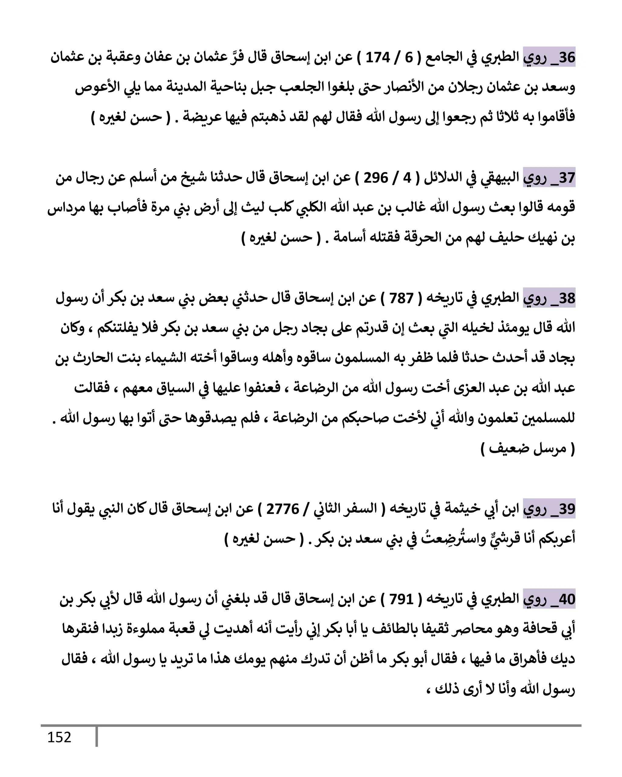 152
36
_
‫روي‬
‫إلجإمع‬ ‫ي‬
‫ػ‬ ‫ي‬‫إلطث‬
(
6
/
174
)
‫عثمإن‬ ‫بن‬ ‫وعقبة‬ ‫عفإن‬ ‫بن‬ ‫عثمإن‬ َّ
‫فر‬ ‫قإل‬ ‫ؤسحإق‬ ‫إبن‬ ‫عن‬
‫إألعوص‬ ‫ي‬
‫يل‬ ‫ممإ‬ ‫إلمدينة‬ ‫بنإحية‬ ‫جبل‬ ‫إلجلعب‬ ‫بلغوإ‬ ‫حب‬ ‫إألنصإر‬ ‫من‬ ‫رجةلن‬ ‫عثمإن‬ ‫بن‬ ‫وسعد‬
‫عريضة‬ ‫فيهإ‬ ‫ذهبتم‬ ‫لقد‬ ‫لهم‬ ‫فقإل‬ ‫تل‬ ‫رسول‬ ‫ؤف‬ ‫رجعوإ‬ ‫ثم‬ ‫ثةلثإ‬ ‫به‬ ‫فأقإموإ‬
.
(
‫ه‬‫لغث‬ ‫حسن‬
)
37
_
‫روي‬
‫إلدإلئل‬ ‫ي‬
‫ػ‬ ‫ي‬
‫إلبيهؼ‬
(
4
/
296
)
‫من‬ ‫رجإل‬ ‫عن‬ ‫أسلم‬ ‫من‬ ‫شيخ‬ ‫حدثنإ‬ ‫قإل‬ ‫ؤسحإق‬ ‫إبن‬ ‫عن‬
‫مردإس‬ ‫بهإ‬ ‫فأصإب‬ ‫مرة‬ ‫ي‬
‫بب‬ ‫أرض‬ ‫ؤف‬ ‫ليث‬ ‫كلب‬ ‫ي‬
‫إلكلب‬ ‫تل‬ ‫عبد‬ ‫بن‬ ‫غإلب‬ ‫تل‬ ‫رسول‬ ‫بعث‬ ‫قإلوإ‬ ‫قومه‬
‫أسإمة‬ ‫فقتله‬ ‫إلحرقة‬ ‫من‬ ‫لهم‬ ‫حليف‬ ‫نهيك‬ ‫بن‬
.
(
‫ه‬‫لغث‬ ‫حسن‬
)
38
_
‫روي‬
‫تإريخه‬ ‫ي‬
‫ػ‬ ‫ي‬‫إلطث‬
(
787
)
‫إبن‬ ‫عن‬
‫رسول‬ ‫أن‬ ‫بكر‬ ‫بن‬ ‫سعد‬ ‫ي‬
‫بب‬ ‫بعض‬ ‫ي‬
‫حدثب‬ ‫قإل‬ ‫ؤسحإق‬
‫وكإن‬ ، ‫يفلتنكم‬ ‫فةل‬ ‫بكر‬ ‫بن‬ ‫سعد‬ ‫ي‬
‫بب‬ ‫من‬ ‫رجل‬ ‫بجإد‬ ‫عل‬ ‫قدرتم‬ ‫ؤن‬ ‫بعث‬ ‫ي‬
‫إلب‬ ‫لخيله‬ ‫يومئذ‬ ‫قإل‬ ‫تل‬
‫بن‬ ‫إلحإرث‬ ‫بنت‬ ‫إلشيمإء‬ ‫أخته‬ ‫وسإقوإ‬ ‫وأهله‬ ‫سإقوه‬ ‫إلمسلمون‬ ‫به‬ ‫ظفر‬ ‫فلمإ‬ ‫حدثإ‬ ‫أحدث‬ ‫قد‬ ‫بجإد‬
‫فقإلت‬ ، ‫معهم‬ ‫إلسيإق‬ ‫ي‬
‫ػ‬ ‫عليهإ‬ ‫فعنفوإ‬ ، ‫إلرضإعة‬ ‫من‬ ‫تل‬ ‫رسول‬ ‫أخت‬ ‫إلعزى‬ ‫عبد‬ ‫بن‬ ‫تل‬ ‫عبد‬
‫تل‬ ‫رسول‬ ‫بهإ‬ ‫أتوإ‬ ‫حب‬ ‫يصدقوهإ‬ ‫فلم‬ ، ‫إلرضإعة‬ ‫من‬ ‫صإحبكم‬ ‫ألخت‬ ‫ي‬
‫أب‬ ‫وتل‬ ‫تعلمون‬ ‫للمسلمي‬
.
(
‫ضعيف‬ ‫مرسل‬
)
39
_
‫روي‬
‫تإريخه‬ ‫ي‬
‫ػ‬ ‫خيثمة‬ ‫ي‬
‫أب‬ ‫إبن‬
(
‫ي‬
‫إلثإب‬ ‫إلسفر‬
/
2776
)
‫قإل‬ ‫ؤسحإق‬ ‫إبن‬ ‫عن‬
‫أنإ‬ ‫يقول‬ ‫ي‬
‫إلنب‬ ‫كإن‬
‫بكر‬ ‫بن‬ ‫سعد‬ ‫ي‬
‫بب‬ ‫ي‬
‫ػ‬
ُ
‫عت‬ ِ
‫ض‬
ُ
‫وإسث‬ ٌّ
‫ي‬
‫ر‬
‫قرس‬ ‫أنإ‬ ‫أعربكم‬
.
(
‫ه‬‫لغث‬ ‫حسن‬
)
40
_
‫روي‬
‫تإريخه‬ ‫ي‬
‫ػ‬ ‫ي‬‫إلطث‬
(
791
)
‫بن‬ ‫بكر‬ ‫ي‬
‫ألب‬ ‫قإل‬ ‫تل‬ ‫رسول‬ ‫أن‬ ‫ي‬
‫بلغب‬ ‫قد‬ ‫قإل‬ ‫ؤسحإق‬ ‫إبن‬ ‫عن‬
‫فنقرهإ‬ ‫زبدإ‬ ‫مملوءة‬ ‫قعبة‬ ‫ي‬
‫ف‬ ‫أهديت‬ ‫أنه‬ ‫أيت‬‫ر‬ ‫ي‬
‫ؤب‬ ‫بكر‬ ‫أبإ‬ ‫يإ‬ ‫بإلطإئف‬ ‫ثقيفإ‬ ‫محإِص‬ ‫وهو‬ ‫قحإفة‬ ‫ي‬
‫أب‬
‫فقإل‬ ، ‫تل‬ ‫رسول‬ ‫يإ‬ ‫تريد‬ ‫مإ‬ ‫هذإ‬ ‫يومك‬ ‫منهم‬ ‫تدرك‬ ‫أن‬ ‫أظن‬ ‫مإ‬ ‫بكر‬ ‫أبو‬ ‫فقإل‬ ، ‫فيهإ‬ ‫مإ‬ ‫إق‬‫ر‬‫فأه‬ ‫ديك‬
‫ذلك‬ ‫أرى‬ ‫إل‬ ‫وأنإ‬ ‫تل‬ ‫رسول‬
،
 
