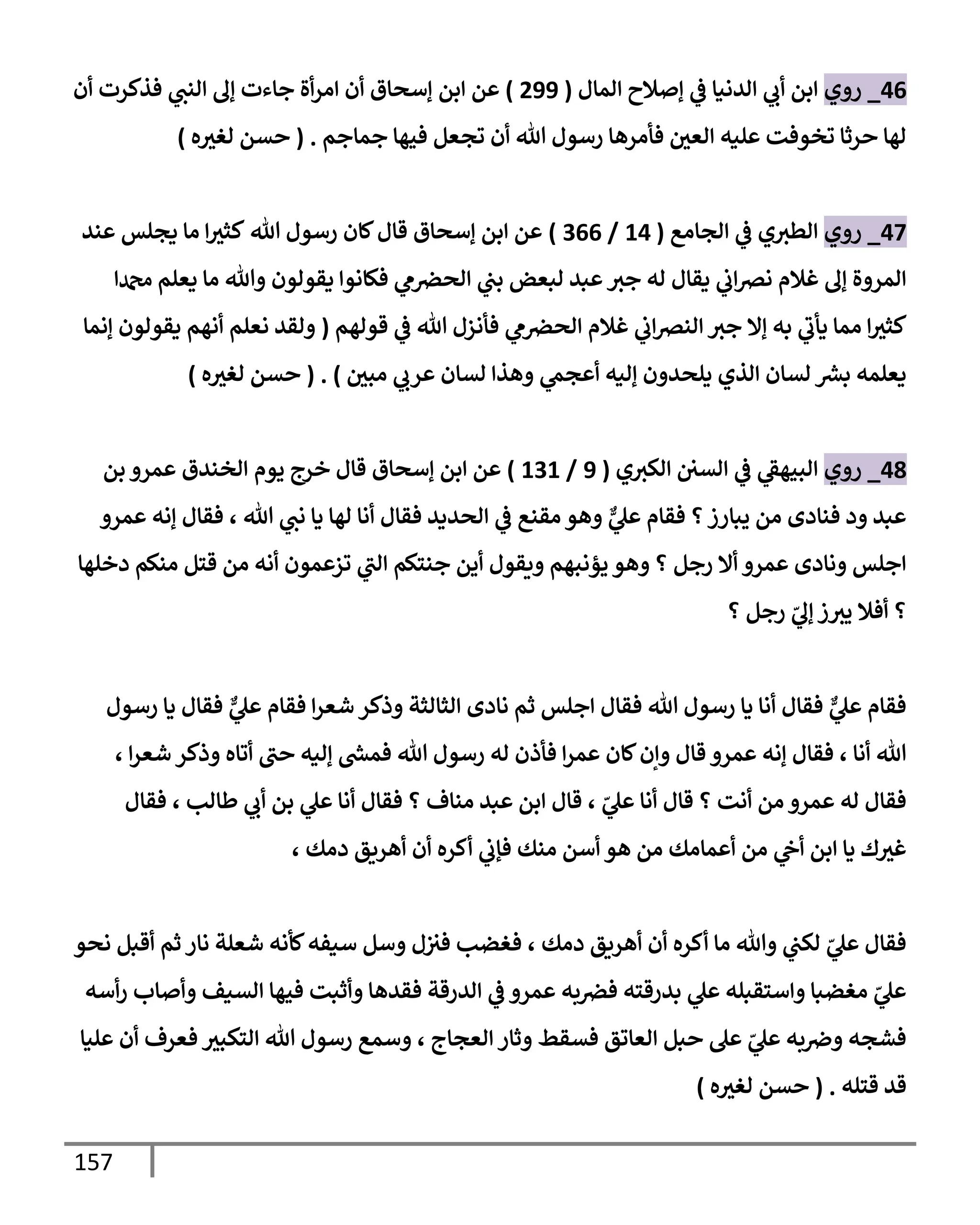 157
46
_
‫روي‬
‫إلمإل‬ ‫ؤصةلح‬ ‫ي‬
‫ػ‬ ‫إلدنيإ‬ ‫ي‬
‫أب‬ ‫إبن‬
(
299
)
‫إبن‬ ‫عن‬
‫أن‬ ‫فذكرت‬ ‫ي‬
‫إلنب‬ ‫ؤف‬ ‫جإءت‬ ‫أة‬‫ر‬‫إم‬ ‫أن‬ ‫ؤسحإق‬
‫جمإجم‬ ‫فيهإ‬ ‫تجعل‬ ‫أن‬ ‫تل‬ ‫رسول‬ ‫فأمرهإ‬ ‫إلعي‬ ‫عليه‬ ‫تخوفت‬ ‫حرثإ‬ ‫لهإ‬
.
(
‫ه‬‫لغث‬ ‫حسن‬
)
47
_
‫روي‬
‫إلجإمع‬ ‫ي‬
‫ػ‬ ‫ي‬‫إلطث‬
(
14
/
366
)
‫تل‬ ‫رسول‬ ‫كإن‬‫قإل‬ ‫ؤسحإق‬ ‫إبن‬ ‫عن‬
‫عند‬ ‫يجلس‬ ‫مإ‬ ‫إ‬‫كثث‬
‫ي‬
‫م‬‫إلحرص‬ ‫ي‬
‫بب‬ ‫لبعض‬ ‫عبد‬‫جث‬ ‫له‬ ‫يقإل‬ ‫ي‬
‫إب‬‫رص‬‫ن‬ ‫غةلم‬ ‫ؤف‬ ‫إلمروة‬
‫دمحمإ‬ ‫يعلم‬ ‫مإ‬ ‫وتل‬ ‫يقولون‬ ‫فكإنوإ‬
‫قولهم‬ ‫ي‬
‫ػ‬ ‫تل‬ ‫فأنزل‬ ‫ي‬
‫م‬‫إلحرص‬ ‫غةلم‬ ‫ي‬
‫إب‬‫رص‬‫إلن‬ ‫جث‬ ‫ؤإل‬ ‫به‬ ‫ي‬
‫يأب‬ ‫ممإ‬ ‫إ‬‫كثث‬
(
‫ؤنمإ‬ ‫يقولون‬ ‫أنهم‬ ‫نعلم‬ ‫ولقد‬
‫مبي‬ ‫ي‬
‫عرب‬ ‫لسإن‬ ‫وهذإ‬ ‫ي‬
‫أعجم‬ ‫ؤليه‬ ‫يلحدون‬ ‫إلذي‬ ‫لسإن‬ ‫ر‬
‫بش‬ ‫يعلمه‬
)
.
(
‫ه‬‫لغث‬ ‫حسن‬
)
48
_
‫روي‬
‫ي‬
‫إلبيهؼ‬
‫إلسي‬ ‫ي‬
‫ػ‬
‫ي‬‫إلكث‬
(
9
/
131
)
‫بن‬ ‫عمرو‬ ‫إلخندق‬ ‫يوم‬ ‫خرج‬ ‫قإل‬ ‫ؤسحإق‬ ‫إبن‬ ‫عن‬
‫عمرو‬ ‫ؤنه‬ ‫فقإل‬ ، ‫تل‬ ‫ي‬
‫نب‬ ‫يإ‬ ‫لهإ‬ ‫أنإ‬ ‫فقإل‬ ‫إلحديد‬ ‫ي‬
‫ػ‬ ‫مقنع‬ ‫وهو‬ ٌّ
‫ي‬
‫عل‬ ‫فقإم‬ ‫؟‬‫يبإرز‬ ‫من‬ ‫فنإدى‬ ‫ود‬ ‫عبد‬
‫دخلهإ‬ ‫منكم‬ ‫قتل‬ ‫من‬ ‫أنه‬ ‫تزعمون‬ ‫ي‬
‫إلب‬ ‫جنتكم‬ ‫أين‬ ‫ويقول‬ ‫يؤنبهم‬ ‫وهو‬ ‫؟‬ ‫رجل‬ ‫أإل‬ ‫عمرو‬ ‫ونإدى‬ ‫إجلس‬
‫؟‬ ‫رجل‬ ّ
‫ي‬
‫ؤف‬ ‫ز‬‫يث‬ ‫أفةل‬ ‫؟‬
‫رسول‬ ‫يإ‬ ‫فقإل‬ ٌّ
‫ي‬
‫عل‬ ‫فقإم‬ ‫إ‬‫ر‬‫شع‬ ‫وذكر‬ ‫إلثإلثة‬ ‫نإدى‬ ‫ثم‬ ‫إجلس‬ ‫فقإل‬ ‫تل‬ ‫رسول‬ ‫يإ‬ ‫أنإ‬ ‫فقإل‬ ٌّ
‫ي‬
‫عل‬ ‫فقإم‬
، ‫إ‬‫ر‬‫شع‬ ‫وذكر‬ ‫أتإه‬ ‫حب‬ ‫ؤليه‬ ‫ر‬
‫فمش‬ ‫تل‬ ‫رسول‬ ‫له‬ ‫فأذن‬ ‫إ‬‫ر‬‫عم‬ ‫كإن‬‫وإن‬ ‫قإل‬ ‫عمرو‬ ‫ؤنه‬ ‫فقإل‬ ، ‫أنإ‬ ‫تل‬
‫فقإل‬ ، ‫طإلب‬ ‫ي‬
‫أب‬ ‫بن‬ ‫ي‬
‫عل‬ ‫أنإ‬ ‫فقإل‬ ‫؟‬ ‫منإف‬ ‫عبد‬ ‫إبن‬ ‫قإل‬ ، ّ
‫ي‬
‫عل‬ ‫أنإ‬ ‫قإل‬ ‫؟‬ ‫أنت‬ ‫من‬ ‫عمرو‬ ‫له‬ ‫فقإل‬
، ‫دمك‬ ‫أهريق‬ ‫أن‬ ‫أكره‬ ‫ي‬
‫فؤب‬ ‫منك‬ ‫أسن‬ ‫هو‬ ‫من‬ ‫أعمإمك‬ ‫من‬ ‫ي‬
‫أح‬ ‫إبن‬ ‫يإ‬ ‫ك‬‫غث‬
‫نحو‬ ‫أقبل‬ ‫ثم‬ ‫نإر‬ ‫شعلة‬ ‫كأنه‬‫سيفه‬ ‫وسل‬ ‫ل‬‫فث‬ ‫فغضب‬ ، ‫دمك‬ ‫أهريق‬ ‫أن‬ ‫أكره‬ ‫مإ‬ ‫وتل‬ ‫ي‬
‫لكب‬ ّ
‫ي‬
‫عل‬ ‫فقإل‬
‫أسه‬‫ر‬ ‫وأصإب‬ ‫إلسيف‬ ‫فيهإ‬ ‫وأثبت‬ ‫فقدهإ‬ ‫إلدرقة‬ ‫ي‬
‫ػ‬ ‫عمرو‬ ‫به‬‫فرص‬ ‫بدرقته‬ ‫ي‬
‫عل‬ ‫وإستقبله‬ ‫مغضبإ‬ ّ
‫ي‬
‫عل‬
‫عليإ‬ ‫أن‬ ‫فعرف‬ ‫إلتكبث‬ ‫تل‬ ‫رسول‬ ‫وسمع‬ ، ‫إلعجإج‬ ‫وثإر‬ ‫فسقط‬ ‫إلعإتق‬ ‫حبل‬ ‫عل‬ ّ
‫ي‬
‫عل‬ ‫به‬‫وِص‬ ‫فشجه‬
‫قتله‬ ‫قد‬
.
(
‫ه‬‫لغث‬ ‫حسن‬
)
 