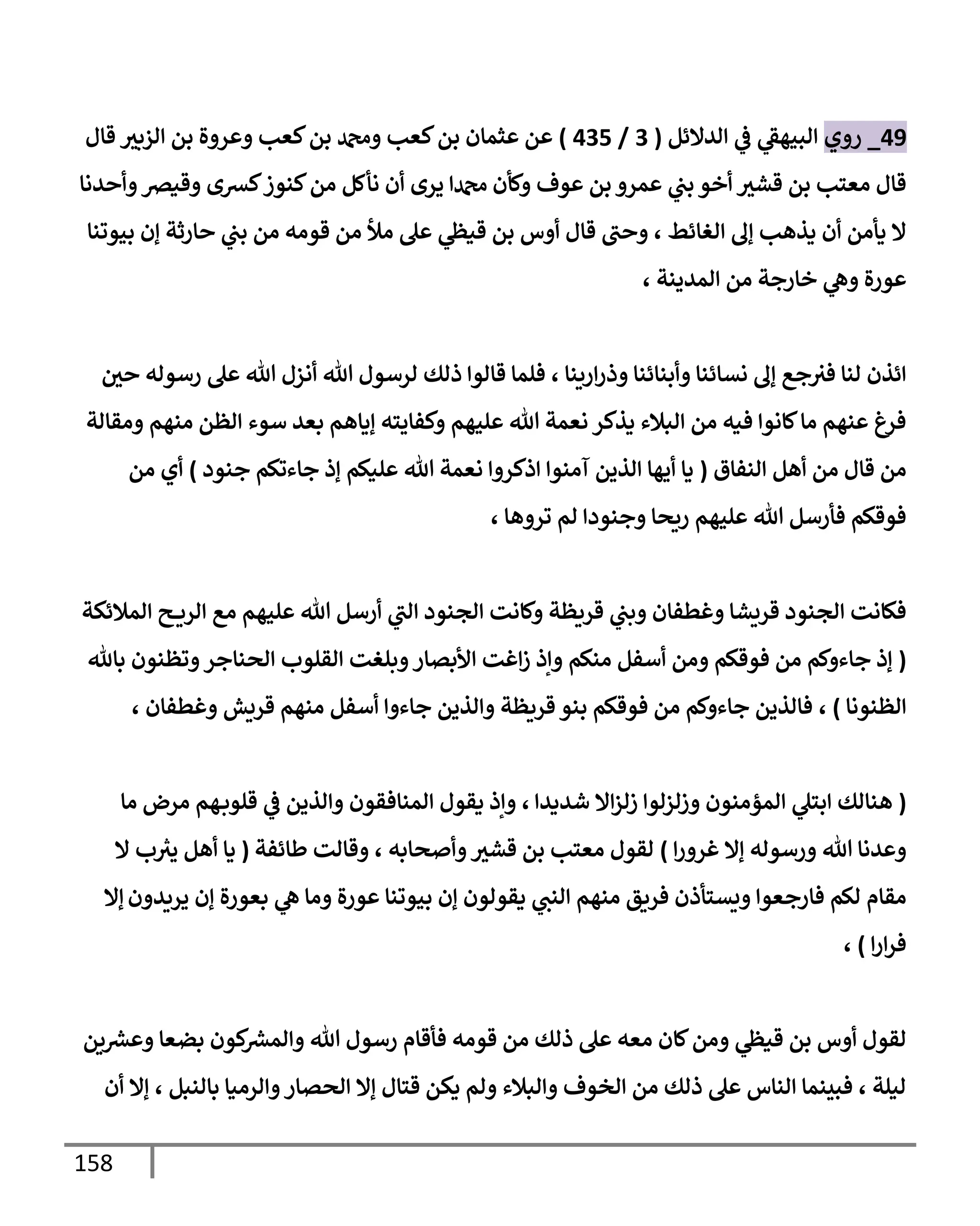 158
49
_
‫روي‬
‫إلدإلئل‬ ‫ي‬
‫ػ‬ ‫ي‬
‫إلبيهؼ‬
(
3
/
435
)
‫إلزبث‬ ‫بن‬ ‫وعروة‬ ‫كعب‬‫بن‬ ‫ودمحم‬ ‫كعب‬‫بن‬ ‫عثمإن‬ ‫عن‬
‫قإل‬
‫وأحدنإ‬‫وقيرص‬ ‫كشى‬‫كنوز‬‫من‬ ‫نأكل‬ ‫أن‬ ‫يرى‬ ‫دمحمإ‬ ‫وكأن‬ ‫عوف‬ ‫بن‬ ‫عمرو‬ ‫ي‬
‫بب‬ ‫أخو‬ ‫قشث‬ ‫بن‬ ‫معتب‬ ‫قإل‬
‫بيوتنإ‬ ‫ؤن‬ ‫حإرثة‬ ‫ي‬
‫بب‬ ‫من‬ ‫قومه‬ ‫من‬ ‫مال‬ ‫عل‬ ‫ي‬
‫قيظ‬ ‫بن‬ ‫أوس‬ ‫قإل‬ ‫وحب‬ ، ‫إلغإئط‬ ‫ؤف‬ ‫يذهب‬ ‫أن‬ ‫يأمن‬ ‫إل‬
، ‫إلمدينة‬ ‫من‬ ‫خإرجة‬ ‫ي‬
‫وه‬ ‫عورة‬
‫حي‬ ‫رسوله‬ ‫عل‬ ‫تل‬ ‫أنزل‬ ‫تل‬ ‫لرسول‬ ‫ذلك‬ ‫قإلوإ‬ ‫فلمإ‬ ، ‫إرينإ‬‫ر‬‫وذ‬ ‫وأبنإئنإ‬ ‫نسإئنإ‬ ‫ؤف‬ ‫جع‬‫فث‬ ‫لنإ‬ ‫إئذن‬
‫ومقإلة‬ ‫منهم‬ ‫إلظن‬ ‫سوء‬ ‫بعد‬ ‫ؤيإهم‬ ‫وكفإيته‬ ‫عليهم‬ ‫تل‬ ‫نعمة‬ ‫يذكر‬ ‫إلبةلء‬ ‫من‬ ‫فيه‬ ‫كإنوإ‬‫مإ‬ ‫عنهم‬ ‫فرغ‬
‫إلنفإق‬ ‫أهل‬ ‫من‬ ‫قإل‬ ‫من‬
(
‫جنود‬ ‫جإءتكم‬ ‫ؤذ‬ ‫عليكم‬ ‫تل‬ ‫نعمة‬ ‫إذكروإ‬ ‫آمنوإ‬ ‫إلذين‬ ‫أيهإ‬ ‫يإ‬
)
‫من‬ ‫أي‬
، ‫تروهإ‬ ‫لم‬ ‫وجنودإ‬ ‫ريحإ‬ ‫عليهم‬ ‫تل‬ ‫فأرسل‬ ‫فوقكم‬
‫إلمةلئكة‬ ‫ح‬ ‫إلري‬ ‫مع‬ ‫عليهم‬ ‫تل‬ ‫أرسل‬ ‫ي‬
‫إلب‬ ‫إلجنود‬ ‫وكإنت‬ ‫قريظة‬ ‫ي‬
‫وبب‬ ‫وغطفإن‬ ‫قريشإ‬ ‫إلجنود‬ ‫فكإنت‬
(
‫منكم‬ ‫أسفل‬ ‫ومن‬ ‫فوقكم‬ ‫من‬ ‫جإءوكم‬ ‫ؤذ‬
‫بإثل‬ ‫وتظنون‬‫إلحنإجر‬ ‫إلقلوب‬ ‫وبلغت‬‫إألبصإر‬ ‫إغت‬‫ز‬ ‫وإذ‬
‫إلظنونإ‬
)
،
، ‫وغطفإن‬ ‫قريش‬ ‫منهم‬ ‫أسفل‬ ‫جإءوإ‬ ‫وإلذين‬ ‫قريظة‬ ‫بنو‬ ‫فوقكم‬ ‫من‬ ‫جإءوكم‬ ‫فإلذين‬
(
‫شديدإ‬ ‫إإل‬‫ز‬‫زل‬ ‫وزلزلوإ‬ ‫إلمؤمنون‬ ‫ي‬
‫إبتل‬ ‫هنإلك‬
‫مرض‬ ‫هم‬‫قلوب‬ ‫ي‬
‫ػ‬ ‫وإلذين‬ ‫إلمنإفقون‬ ‫يقول‬ ‫وإذ‬ ،
‫مإ‬
‫إ‬‫ر‬‫غرو‬ ‫ؤإل‬ ‫ورسوله‬ ‫تل‬ ‫وعدنإ‬
)
‫طإئفة‬ ‫وقإلت‬ ، ‫وأصحإبه‬‫قشث‬ ‫بن‬ ‫معتب‬ ‫لقول‬
(
‫ب‬ ‫ر‬
‫يث‬ ‫أهل‬ ‫يإ‬
‫إل‬
‫يريدون‬ ‫ؤن‬ ‫بعورة‬ ‫ي‬
‫ه‬ ‫ومإ‬ ‫عورة‬ ‫بيوتنإ‬ ‫ؤن‬ ‫يقولون‬ ‫ي‬
‫إلنب‬ ‫منهم‬ ‫فريق‬ ‫ويستأذن‬ ‫فإرجعوإ‬ ‫لكم‬ ‫مقإم‬
‫ؤإل‬
‫إ‬‫ر‬‫إ‬‫ر‬‫ف‬
)
،
‫ين‬ ‫ر‬
‫وعش‬ ‫بضعإ‬ ‫كون‬ ‫ر‬
‫وإلمش‬ ‫تل‬ ‫رسول‬ ‫فأقإم‬ ‫قومه‬ ‫من‬ ‫ذلك‬ ‫عل‬ ‫معه‬ ‫كإن‬‫ومن‬ ‫ي‬
‫قيظ‬ ‫بن‬ ‫أوس‬ ‫لقول‬
‫أن‬ ‫ؤإل‬ ، ‫بإلنبل‬ ‫وإلرميإ‬‫إلحصإر‬ ‫ؤإل‬ ‫قتإل‬ ‫يكن‬ ‫ولم‬ ‫وإلبةلء‬ ‫إلخوف‬ ‫من‬ ‫ذلك‬ ‫عل‬ ‫إلنإس‬ ‫فبينمإ‬ ، ‫ليلة‬
 