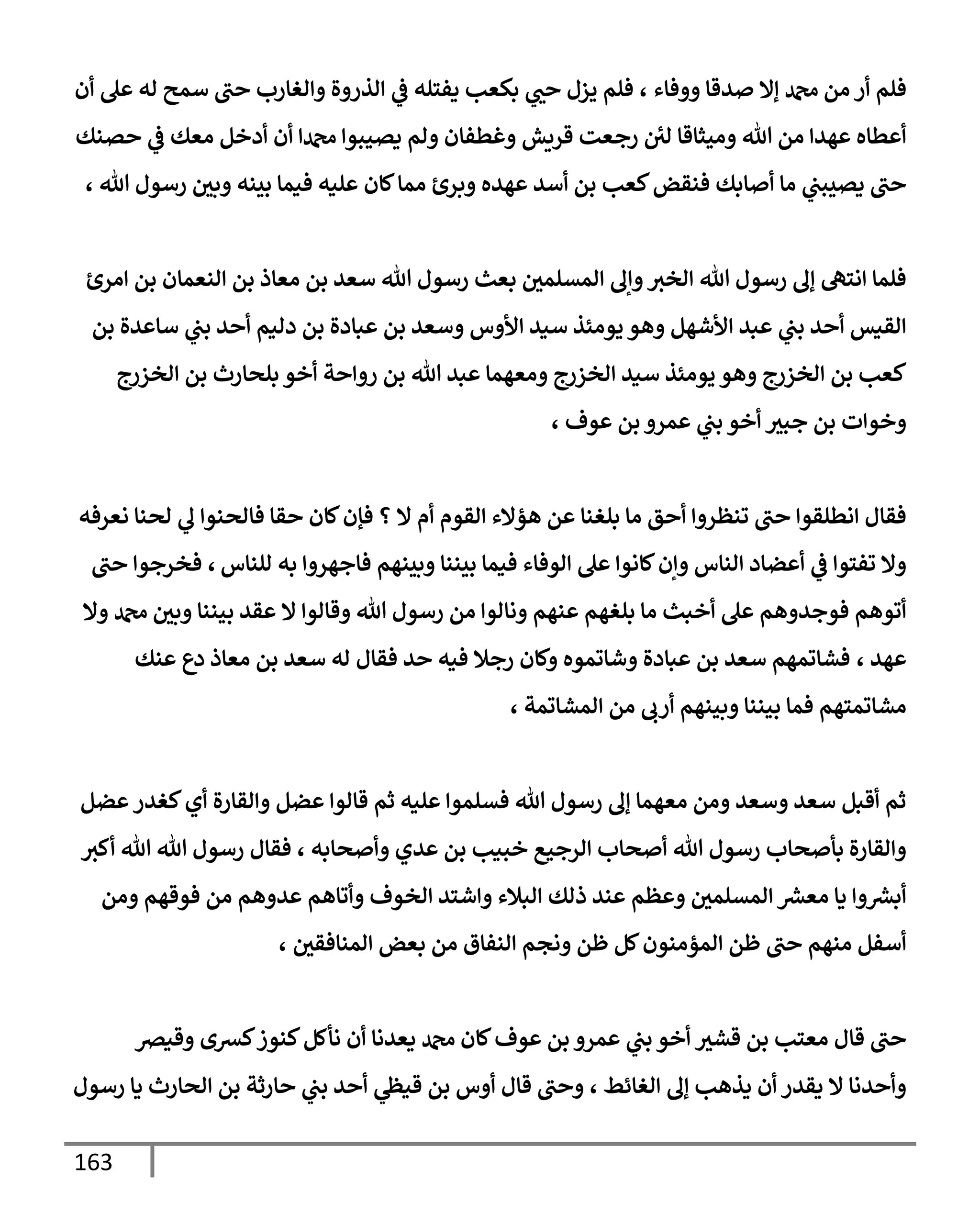 163
‫ووفإء‬ ‫صدقإ‬ ‫ؤإل‬ ‫دمحم‬ ‫من‬ ‫أر‬ ‫فلم‬
،
‫أن‬ ‫عل‬ ‫له‬ ‫سمح‬ ‫حب‬ ‫وإلغإرب‬ ‫إلذروة‬ ‫ي‬
‫ػ‬ ‫يفتله‬ ‫بكعب‬ ‫ي‬
‫حب‬ ‫يزل‬ ‫فلم‬
‫حصنك‬ ‫ي‬
‫ػ‬ ‫معك‬ ‫أدخل‬ ‫أن‬ ‫دمحمإ‬ ‫يصيبوإ‬ ‫ولم‬ ‫وغطفإن‬ ‫قريش‬ ‫رجعت‬ ‫لي‬ ‫وميثإقإ‬ ‫تل‬ ‫من‬ ‫عهدإ‬ ‫أعطإه‬
، ‫تل‬ ‫رسول‬ ‫وبي‬ ‫بينه‬ ‫فيمإ‬ ‫عليه‬ ‫كإن‬‫ممإ‬ ‫وبرئ‬ ‫عهده‬ ‫أسد‬ ‫بن‬ ‫كعب‬‫فنقض‬ ‫أصإبك‬ ‫مإ‬ ‫ي‬
‫يصيبب‬ ‫حب‬
‫إمرئ‬ ‫بن‬ ‫إلنعمإن‬ ‫بن‬ ‫معإذ‬ ‫بن‬ ‫سعد‬ ‫تل‬ ‫رسول‬ ‫بعث‬ ‫إلمسلمي‬ ‫وإف‬‫إلخث‬ ‫تل‬ ‫رسول‬ ‫ؤف‬ ‫إنته‬ ‫فلمإ‬
‫بن‬ ‫سإعدة‬ ‫ي‬
‫بب‬ ‫أحد‬ ‫دليم‬ ‫بن‬ ‫عبإدة‬ ‫بن‬ ‫وسعد‬ ‫إألوس‬ ‫سيد‬ ‫يومئذ‬ ‫وهو‬ ‫إألشهل‬ ‫عبد‬ ‫ي‬
‫بب‬ ‫أحد‬ ‫إلقيس‬
‫إلخزرج‬ ‫بن‬ ‫بلحإرث‬ ‫أخو‬ ‫روإحة‬ ‫بن‬ ‫تل‬ ‫عبد‬ ‫ومعهمإ‬ ‫إلخزرج‬ ‫سيد‬ ‫يومئذ‬ ‫وهو‬ ‫إلخزرج‬ ‫بن‬ ‫كعب‬
، ‫عوف‬ ‫بن‬ ‫عمرو‬ ‫ي‬
‫بب‬ ‫أخو‬ ‫جبث‬ ‫بن‬ ‫وخوإت‬
‫نعرفه‬ ‫لحنإ‬ ‫ي‬
‫ف‬ ‫فإلحنوإ‬ ‫حقإ‬ ‫كإن‬‫فؤن‬ ‫؟‬ ‫إل‬ ‫أم‬ ‫إلقوم‬ ‫هؤإلء‬ ‫عن‬ ‫بلغنإ‬ ‫مإ‬ ‫أحق‬ ‫تنظروإ‬ ‫حب‬ ‫إنطلقوإ‬ ‫فقإل‬
‫للنإس‬ ‫به‬ ‫فإجهروإ‬ ‫وبينهم‬ ‫بيننإ‬ ‫فيمإ‬ ‫إلوفإء‬ ‫عل‬ ‫كإنوإ‬‫وإن‬ ‫إلنإس‬ ‫أعضإد‬ ‫ي‬
‫ػ‬ ‫تفتوإ‬ ‫وإل‬
،
‫حب‬ ‫فخرجوإ‬
‫وإل‬ ‫دمحم‬ ‫وبي‬ ‫بيننإ‬ ‫عقد‬ ‫إل‬ ‫وقإلوإ‬ ‫تل‬ ‫رسول‬ ‫من‬ ‫ونإلوإ‬ ‫عنهم‬ ‫بلغهم‬ ‫مإ‬ ‫أخبث‬ ‫عل‬ ‫فوجدوهم‬ ‫أتوهم‬
‫عهد‬
،
‫عنك‬ ‫دع‬ ‫معإذ‬ ‫بن‬ ‫سعد‬ ‫له‬ ‫فقإل‬ ‫حد‬ ‫فيه‬ ‫رجةل‬ ‫وكإن‬ ‫وشإتموه‬ ‫عبإدة‬ ‫بن‬ ‫سعد‬ ‫فشإتمهم‬
‫إلمشإتمة‬ ‫من‬ ‫أرب‬ ‫وبينهم‬ ‫بيننإ‬ ‫فمإ‬ ‫مشإتمتهم‬
،
‫عضل‬‫كغدر‬‫أي‬ ‫وإلقإرة‬ ‫عضل‬ ‫قإلوإ‬ ‫ثم‬ ‫عليه‬ ‫فسلموإ‬ ‫تل‬ ‫رسول‬ ‫ؤف‬ ‫معهمإ‬ ‫ومن‬ ‫وسعد‬ ‫سعد‬ ‫أقبل‬ ‫ثم‬
‫أكث‬ ‫تل‬ ‫تل‬ ‫رسول‬ ‫فقإل‬ ، ‫وأصحإبه‬ ‫عدي‬ ‫بن‬ ‫خبيب‬ ‫إلرجيع‬ ‫أصحإب‬ ‫تل‬ ‫رسول‬ ‫بأصحإب‬ ‫وإلقإرة‬
‫ومن‬ ‫فوقهم‬ ‫من‬ ‫عدوهم‬ ‫وأتإهم‬ ‫إلخوف‬ ‫وإشتد‬ ‫إلبةلء‬ ‫ذلك‬ ‫عند‬ ‫وعظم‬ ‫إلمسلمي‬ ‫ر‬
‫معش‬ ‫يإ‬ ‫وإ‬ ‫ر‬
‫أبش‬
‫إلمنإفقي‬ ‫بعض‬ ‫من‬ ‫إلنفإق‬ ‫ونجم‬ ‫ظن‬ ‫كل‬‫إلمؤمنون‬ ‫ظن‬ ‫حب‬ ‫منهم‬ ‫أسفل‬
،
‫وقيرص‬ ‫كشى‬‫كنوز‬‫نأكل‬ ‫أن‬ ‫يعدنإ‬ ‫دمحم‬ ‫كإن‬‫عوف‬ ‫بن‬ ‫عمرو‬ ‫ي‬
‫بب‬ ‫أخو‬ ‫قشث‬ ‫بن‬ ‫معتب‬ ‫قإل‬ ‫حب‬
‫إلغإئط‬ ‫ؤف‬ ‫يذهب‬ ‫أن‬ ‫يقدر‬ ‫إل‬ ‫وأحدنإ‬
،
‫رسول‬ ‫يإ‬ ‫إلحإرث‬ ‫بن‬ ‫حإرثة‬ ‫ي‬
‫بب‬ ‫أحد‬ ‫ي‬
‫قيظ‬ ‫بن‬ ‫أوس‬ ‫قإل‬ ‫وحب‬
 