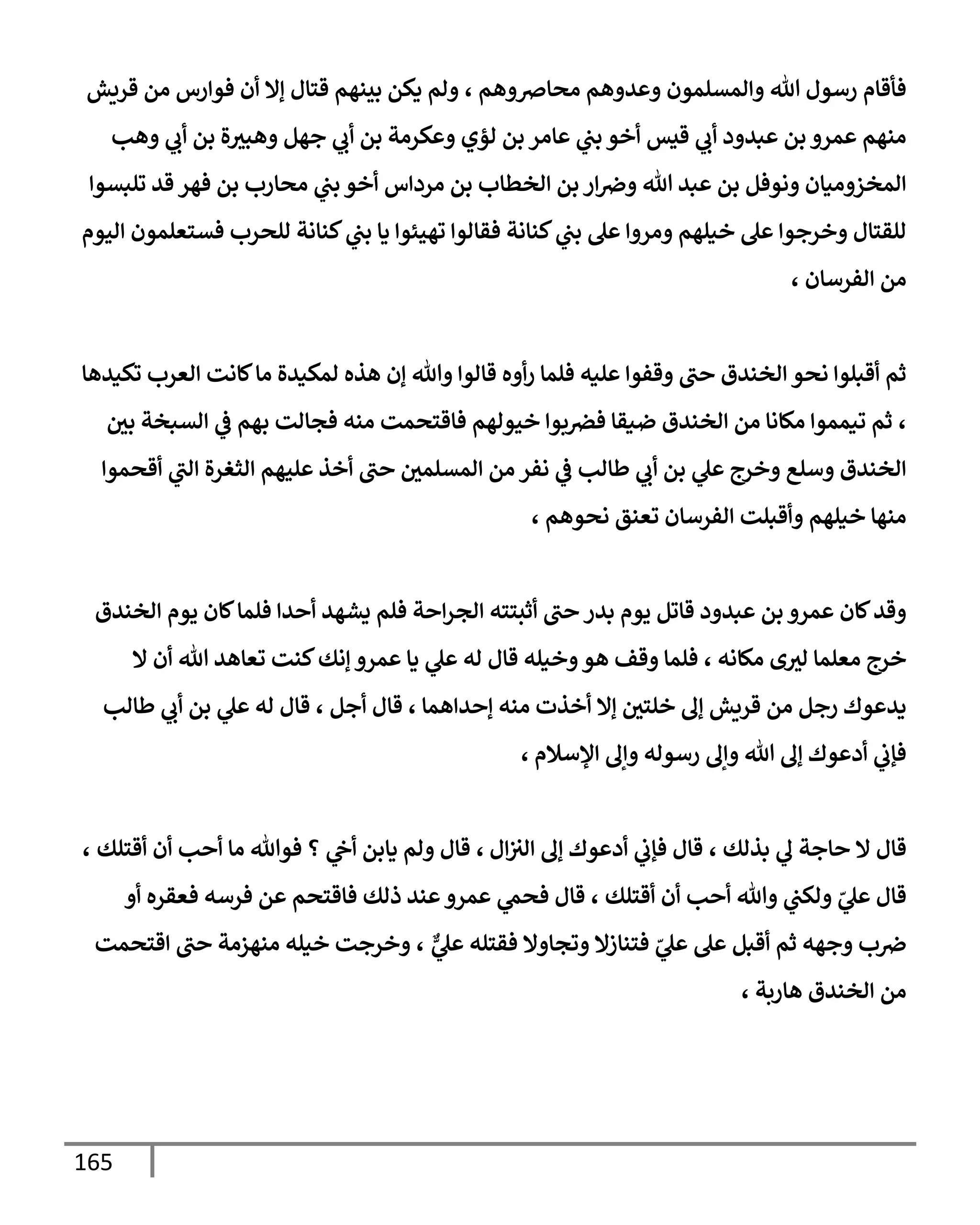 165
‫محإِصوهم‬ ‫وعدوهم‬ ‫وإلمسلمون‬ ‫تل‬ ‫رسول‬ ‫فأقإم‬
،
‫قريش‬ ‫من‬ ‫فوإرس‬ ‫أن‬ ‫ؤإل‬ ‫قتإل‬ ‫بينهم‬ ‫يكن‬ ‫ولم‬
‫وهب‬ ‫ي‬
‫أب‬ ‫بن‬ ‫ة‬‫وهبث‬ ‫جهل‬ ‫ي‬
‫أب‬ ‫بن‬ ‫وعكرمة‬ ‫لؤي‬ ‫بن‬ ‫عإمر‬ ‫ي‬
‫بب‬ ‫أخو‬ ‫قيس‬ ‫ي‬
‫أب‬ ‫عبدود‬ ‫بن‬ ‫عمرو‬ ‫منهم‬
‫تلبسوإ‬ ‫قد‬ ‫فهر‬ ‫بن‬ ‫محإرب‬ ‫ي‬
‫بب‬ ‫أخو‬ ‫مردإس‬ ‫بن‬ ‫إلخطإب‬ ‫بن‬ ‫إر‬‫وِص‬ ‫تل‬ ‫عبد‬ ‫بن‬ ‫ونوفل‬ ‫إلمخزوميإن‬
‫إليوم‬ ‫فستعلمون‬ ‫للحرب‬ ‫كنإنة‬ ‫ي‬
‫بب‬ ‫يإ‬ ‫تهيئوإ‬ ‫فقإلوإ‬ ‫كنإنة‬ ‫ي‬
‫بب‬ ‫عل‬ ‫ومروإ‬ ‫خيلهم‬ ‫عل‬ ‫وخرجوإ‬ ‫للقتإل‬
‫إلفرسإن‬ ‫من‬
،
‫تكيدهإ‬ ‫إلعرب‬ ‫كإنت‬‫مإ‬ ‫لمكيدة‬ ‫هذه‬ ‫ؤن‬ ‫وتل‬ ‫قإلوإ‬ ‫أوه‬‫ر‬ ‫فلمإ‬ ‫عليه‬ ‫وقفوإ‬ ‫حب‬ ‫إلخندق‬ ‫نحو‬ ‫أقبلوإ‬ ‫ثم‬
،
‫بي‬ ‫إلسبخة‬ ‫ي‬
‫ػ‬ ‫بهم‬ ‫فجإلت‬ ‫منه‬ ‫فإقتحمت‬ ‫خيولهم‬ ‫بوإ‬‫فرص‬ ‫ضيقإ‬ ‫إلخندق‬ ‫من‬ ‫مكإنإ‬ ‫تيمموإ‬ ‫ثم‬
‫أقحموإ‬ ‫ي‬
‫إلب‬ ‫إلثغرة‬ ‫عليهم‬ ‫أخذ‬ ‫حب‬ ‫إلمسلمي‬ ‫من‬ ‫نفر‬ ‫ي‬
‫ػ‬ ‫طإلب‬ ‫ي‬
‫أب‬ ‫بن‬ ‫ي‬
‫عل‬ ‫وخرج‬ ‫وسلع‬ ‫إلخندق‬
، ‫نحوهم‬ ‫تعنق‬ ‫إلفرسإن‬ ‫وأقبلت‬ ‫خيلهم‬ ‫منهإ‬
‫إلخندق‬ ‫يوم‬ ‫كإن‬‫فلمإ‬ ‫أحدإ‬ ‫يشهد‬ ‫فلم‬ ‫إحة‬‫ر‬‫إلج‬ ‫أثبتته‬ ‫حب‬ ‫بدر‬ ‫يوم‬ ‫قإتل‬ ‫عبدود‬ ‫بن‬ ‫عمرو‬ ‫كإن‬‫وقد‬
‫إل‬ ‫أن‬ ‫تل‬ ‫تعإهد‬ ‫كنت‬‫ؤنك‬ ‫عمرو‬ ‫يإ‬ ‫ي‬
‫عل‬ ‫له‬ ‫قإل‬ ‫وخيله‬‫هو‬ ‫وقف‬ ‫فلمإ‬ ، ‫مكإنه‬ ‫ى‬‫لث‬ ‫معلمإ‬ ‫خرج‬
‫طإلب‬ ‫ي‬
‫أب‬ ‫بن‬ ‫ي‬
‫عل‬ ‫له‬ ‫قإل‬ ، ‫أجل‬ ‫قإل‬ ، ‫ؤحدإهمإ‬ ‫منه‬ ‫أخذت‬ ‫ؤإل‬ ‫خلتي‬ ‫ؤف‬ ‫قريش‬ ‫من‬ ‫رجل‬ ‫يدعوك‬
‫إؤلسةلم‬ ‫وإف‬ ‫رسوله‬ ‫وإف‬ ‫تل‬ ‫ؤف‬ ‫أدعوك‬ ‫ي‬
‫فؤب‬
،
‫بذلك‬ ‫ي‬
‫ف‬ ‫حإجة‬ ‫إل‬ ‫قإل‬
،
‫إل‬‫إلث‬ ‫ؤف‬ ‫أدعوك‬ ‫ي‬
‫فؤب‬ ‫قإل‬
،
‫أقتلك‬ ‫أن‬ ‫أحب‬ ‫مإ‬ ‫فوتل‬ ‫؟‬ ‫ي‬
‫أح‬ ‫يإبن‬ ‫ولم‬ ‫قإل‬
،
‫أقتلك‬ ‫أن‬ ‫أحب‬ ‫وتل‬ ‫ي‬
‫ولكب‬ ّ
‫ي‬
‫عل‬ ‫قإل‬
،
‫أو‬ ‫فعقره‬ ‫فرسه‬ ‫عن‬ ‫فإقتحم‬ ‫ذلك‬ ‫عند‬‫عمرو‬ ‫ي‬
‫فحم‬ ‫قإل‬
ٌّ
‫ي‬
‫عل‬ ‫فقتله‬ ‫وتجإوإل‬ ‫فتنإزإل‬ ّ
‫ي‬
‫عل‬ ‫عل‬ ‫أقبل‬ ‫ثم‬ ‫وجهه‬ ‫ب‬‫ِص‬
،
‫إقتحمت‬ ‫حب‬ ‫منهزمة‬ ‫خيله‬ ‫وخرجت‬
، ‫هإربة‬ ‫إلخندق‬ ‫من‬
 