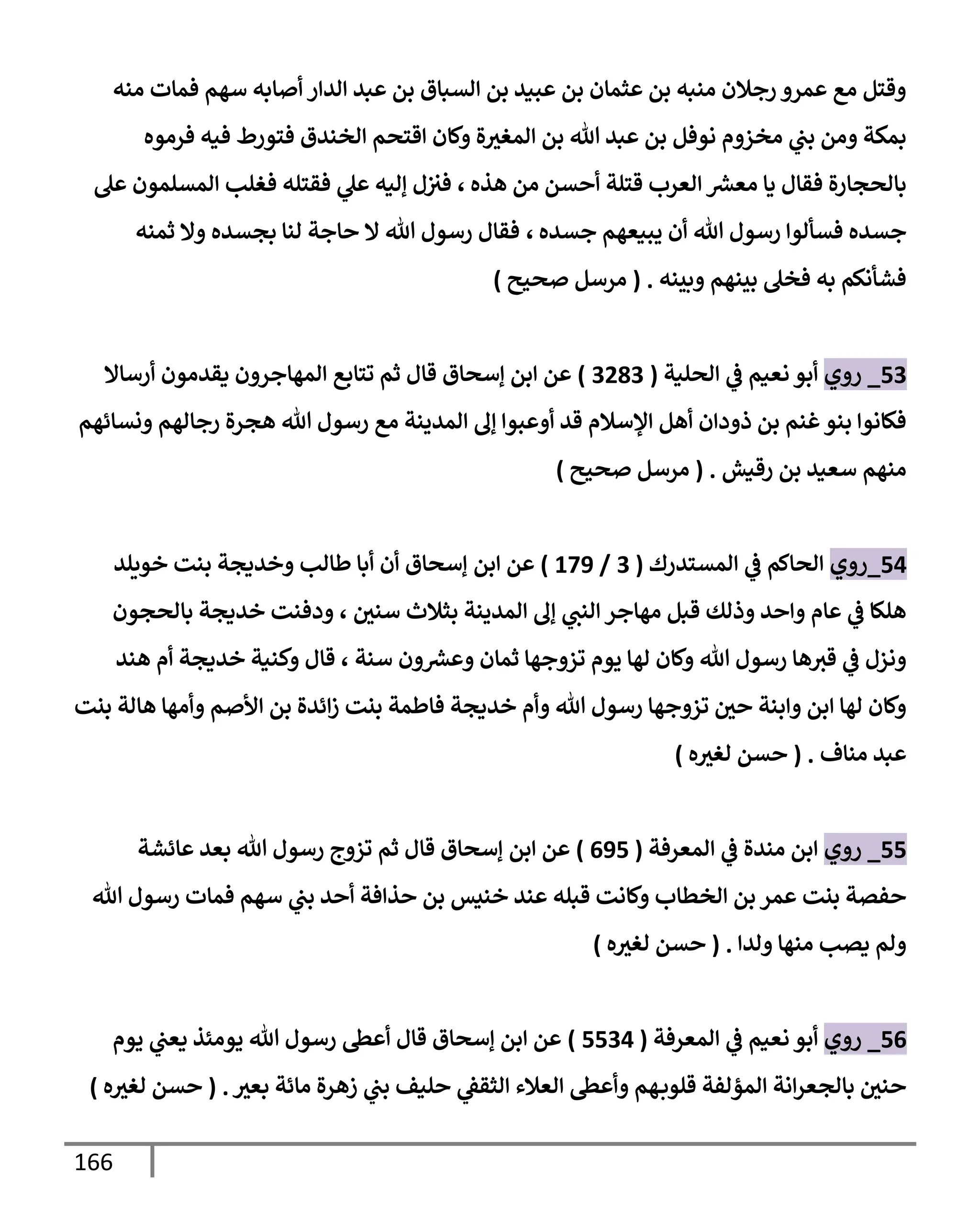 166
‫منه‬ ‫فمإت‬ ‫سهم‬ ‫أصإبه‬ ‫إلدإر‬ ‫عبد‬ ‫بن‬ ‫إلسبإق‬ ‫بن‬ ‫عبيد‬ ‫بن‬ ‫عثمإن‬ ‫بن‬ ‫منبه‬ ‫رجةلن‬ ‫عمرو‬ ‫مع‬ ‫وقتل‬
‫فرموه‬ ‫فيه‬ ‫فتورط‬ ‫إلخندق‬ ‫إقتحم‬ ‫وكإن‬ ‫ة‬‫إلمغث‬ ‫بن‬ ‫تل‬ ‫عبد‬ ‫بن‬ ‫نوفل‬ ‫مخزوم‬ ‫ي‬
‫بب‬ ‫ومن‬ ‫بمكة‬
‫هذه‬ ‫من‬ ‫أحسن‬ ‫قتلة‬ ‫إلعرب‬ ‫ر‬
‫معش‬ ‫يإ‬ ‫فقإل‬ ‫بإلحجإرة‬
،
‫عل‬ ‫إلمسلمون‬ ‫فغلب‬ ‫فقتله‬ ‫ي‬
‫عل‬ ‫ؤليه‬ ‫ل‬‫فث‬
‫جسده‬ ‫يبيعهم‬ ‫أن‬ ‫تل‬ ‫رسول‬ ‫فسألوإ‬ ‫جسده‬
،
‫ثمنه‬ ‫وإل‬ ‫بجسده‬ ‫لنإ‬ ‫حإجة‬ ‫إل‬ ‫تل‬ ‫رسول‬ ‫فقإل‬
‫وبينه‬ ‫بينهم‬ ‫فخل‬ ‫به‬ ‫فشأنكم‬
.
(
‫صحيح‬ ‫مرسل‬
)
53
_
‫روي‬
‫إلحلية‬ ‫ي‬
‫ػ‬ ‫نعيم‬ ‫أبو‬
(
3283
)
‫أرسإإل‬ ‫يقدمون‬ ‫إلمهإجرون‬ ‫تتإبع‬ ‫ثم‬ ‫قإل‬ ‫ؤسحإق‬ ‫إبن‬ ‫عن‬
‫ونسإئهم‬ ‫رجإلهم‬ ‫هجرة‬ ‫تل‬ ‫رسول‬ ‫مع‬ ‫إلمدينة‬ ‫ؤف‬ ‫أوعبوإ‬ ‫قد‬ ‫إؤلسةلم‬ ‫أهل‬ ‫ذودإن‬ ‫بن‬ ‫غنم‬‫بنو‬ ‫فكإنوإ‬
‫رقيش‬ ‫بن‬ ‫سعيد‬ ‫منهم‬
.
(
‫صحيح‬ ‫مرسل‬
)
54
_
‫روي‬
‫إلمستدرك‬ ‫ي‬
‫ػ‬ ‫إلحإكم‬
(
3
/
179
)
‫إبن‬ ‫عن‬
‫خويلد‬ ‫بنت‬ ‫وخديجة‬ ‫طإلب‬ ‫أبإ‬ ‫أن‬ ‫ؤسحإق‬
‫بإلحجون‬ ‫خديجة‬ ‫ودفنت‬ ، ‫سني‬ ‫بثةلث‬ ‫إلمدينة‬ ‫ؤف‬ ‫ي‬
‫إلنب‬ ‫مهإجر‬ ‫قبل‬ ‫وذلك‬ ‫وإحد‬ ‫عإم‬ ‫ي‬
‫ػ‬ ‫هلكإ‬
‫هند‬ ‫أم‬ ‫خديجة‬ ‫وكنية‬ ‫قإل‬ ، ‫سنة‬ ‫ون‬ ‫ر‬
‫وعش‬ ‫ثمإن‬ ‫تزوجهإ‬ ‫يوم‬ ‫لهإ‬ ‫وكإن‬ ‫تل‬ ‫رسول‬ ‫هإ‬‫قث‬ ‫ي‬
‫ػ‬ ‫ونزل‬
‫بنت‬ ‫هإلة‬ ‫وأمهإ‬ ‫إألصم‬ ‫بن‬ ‫إئدة‬‫ز‬ ‫بنت‬ ‫فإطمة‬ ‫خديجة‬ ‫وأم‬ ‫تل‬ ‫رسول‬ ‫تزوجهإ‬ ‫حي‬ ‫وإبنة‬ ‫إبن‬ ‫لهإ‬ ‫وكإن‬
‫منإف‬ ‫عبد‬
.
(
‫ه‬‫لغث‬ ‫حسن‬
)
55
_
‫روي‬
‫إلمعرفة‬ ‫ي‬
‫ػ‬ ‫مندة‬ ‫إبن‬
(
695
)
‫إبن‬ ‫عن‬
‫عإئشة‬ ‫بعد‬ ‫تل‬ ‫رسول‬ ‫تزوج‬ ‫ثم‬ ‫قإل‬ ‫ؤسحإق‬
‫تل‬ ‫رسول‬ ‫فمإت‬ ‫سهم‬ ‫ي‬
‫بب‬ ‫أحد‬ ‫حذإفة‬ ‫بن‬ ‫خنيس‬ ‫عند‬ ‫قبله‬ ‫وكإنت‬ ‫إلخطإب‬ ‫بن‬ ‫عمر‬ ‫بنت‬ ‫حفصة‬
‫ولدإ‬ ‫منهإ‬ ‫يصب‬ ‫ولم‬
.
(
‫ه‬‫لغث‬ ‫حسن‬
)
56
_
‫روي‬
‫إلمعرفة‬ ‫ي‬
‫ػ‬ ‫نعيم‬ ‫أبو‬
(
5534
)
‫يوم‬ ‫ي‬
‫يعب‬ ‫يومئذ‬ ‫تل‬ ‫رسول‬ ‫أعظ‬ ‫قإل‬ ‫ؤسحإق‬ ‫إبن‬ ‫عن‬
‫بعث‬ ‫مإئة‬ ‫زهرة‬ ‫ي‬
‫بب‬ ‫حليف‬ ‫ي‬
‫إلثقؼ‬ ‫إلعةلء‬ ‫وأعظ‬ ‫هم‬‫قلوب‬ ‫إلمؤلفة‬ ‫إنة‬‫ر‬‫بإلجع‬ ‫حني‬
.
(
‫ه‬‫لغث‬ ‫حسن‬
)
 