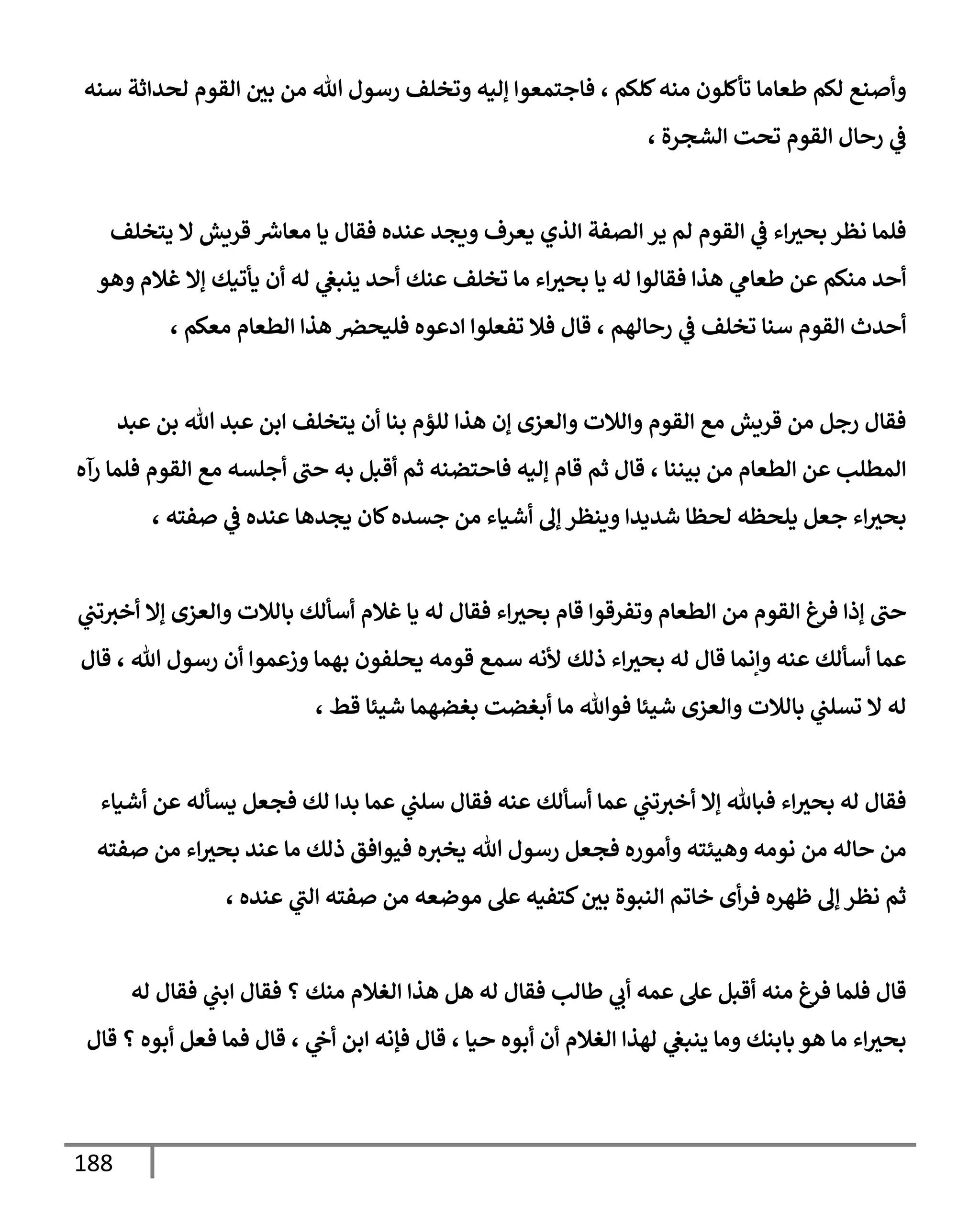 188
‫سنه‬ ‫لحدإثة‬ ‫إلقوم‬ ‫بي‬ ‫من‬ ‫تل‬ ‫رسول‬ ‫وتخلف‬ ‫ؤليه‬ ‫فإجتمعوإ‬ ، ‫كلكم‬‫منه‬ ‫تأكلون‬ ‫طعإمإ‬ ‫لكم‬ ‫وأصنع‬
، ‫إلشجرة‬ ‫تحت‬ ‫إلقوم‬ ‫رحإل‬ ‫ي‬
‫ػ‬
‫يتخلف‬ ‫إل‬ ‫قريش‬ ‫ر‬
‫معإش‬ ‫يإ‬ ‫فقإل‬ ‫عنده‬ ‫ويجد‬ ‫يعرف‬ ‫إلذي‬ ‫إلصفة‬ ‫ير‬ ‫لم‬ ‫إلقوم‬ ‫ي‬
‫ػ‬ ‫إء‬‫بحث‬ ‫نظر‬ ‫فلمإ‬
‫وهو‬ ‫غةلم‬ ‫ؤإل‬ ‫يأتيك‬ ‫أن‬ ‫له‬ ‫ي‬
‫ينبغ‬ ‫أحد‬ ‫عنك‬ ‫تخلف‬ ‫مإ‬ ‫إء‬‫بحث‬ ‫يإ‬ ‫له‬ ‫فقإلوإ‬ ‫هذإ‬ ‫ي‬
‫طعإم‬ ‫عن‬ ‫منكم‬ ‫أحد‬
، ‫معكم‬ ‫إلطعإم‬ ‫هذإ‬ ‫فليحرص‬ ‫إدعوه‬ ‫تفعلوإ‬ ‫فةل‬ ‫قإل‬ ، ‫رحإلهم‬ ‫ي‬
‫ػ‬ ‫تخلف‬ ‫سنإ‬ ‫إلقوم‬ ‫أحدث‬
‫عبد‬ ‫بن‬ ‫تل‬ ‫عبد‬ ‫إبن‬ ‫يتخلف‬ ‫أن‬ ‫بنإ‬ ‫للؤم‬ ‫هذإ‬ ‫ؤن‬ ‫وإلعزى‬ ‫وإلةلت‬ ‫إلقوم‬ ‫مع‬ ‫قريش‬ ‫من‬ ‫رجل‬ ‫فقإل‬
‫رآه‬ ‫فلمإ‬ ‫إلقوم‬ ‫مع‬ ‫أجلسه‬ ‫حب‬ ‫به‬ ‫أقبل‬ ‫ثم‬ ‫فإحتضنه‬ ‫ؤليه‬ ‫قإم‬ ‫ثم‬ ‫قإل‬ ، ‫بيننإ‬ ‫من‬ ‫إلطعإم‬ ‫عن‬ ‫إلمطلب‬
، ‫صفته‬ ‫ي‬
‫ػ‬ ‫عنده‬ ‫يجدهإ‬ ‫كإن‬‫جسده‬ ‫من‬ ‫أشيإء‬ ‫ؤف‬ ‫وينظر‬ ‫شديدإ‬ ‫لحظإ‬ ‫يلحظه‬ ‫جعل‬ ‫إء‬‫بحث‬
‫ي‬
‫تب‬‫أخث‬ ‫ؤإل‬ ‫وإلعزى‬ ‫بإلةلت‬ ‫أسألك‬ ‫غةلم‬ ‫يإ‬ ‫له‬ ‫فقإل‬ ‫إء‬‫بحث‬ ‫قإم‬ ‫وتفرقوإ‬ ‫إلطعإم‬ ‫من‬ ‫إلقوم‬ ‫فرغ‬ ‫ؤذإ‬ ‫حب‬
‫قإل‬ ، ‫تل‬ ‫رسول‬ ‫أن‬ ‫وزعموإ‬ ‫بهمإ‬ ‫يحلفون‬ ‫قومه‬ ‫سمع‬ ‫ألنه‬ ‫ذلك‬ ‫إء‬‫بحث‬ ‫له‬ ‫قإل‬ ‫وإنمإ‬ ‫عنه‬ ‫أسألك‬ ‫عمإ‬
، ‫قط‬ ‫شيئإ‬ ‫بغضهمإ‬ ‫أبغضت‬ ‫مإ‬ ‫فوتل‬ ‫شيئإ‬ ‫وإلعزى‬ ‫بإلةلت‬ ‫ي‬
‫تسلب‬ ‫إل‬ ‫له‬
‫أشيإء‬ ‫عن‬ ‫يسأله‬ ‫فجعل‬ ‫لك‬ ‫بدإ‬ ‫عمإ‬ ‫ي‬
‫سلب‬ ‫فقإل‬ ‫عنه‬ ‫أسألك‬ ‫عمإ‬ ‫ي‬
‫تب‬‫أخث‬ ‫ؤإل‬ ‫فبإثل‬ ‫إء‬‫بحث‬ ‫له‬ ‫فقإل‬
‫صفته‬ ‫من‬ ‫إء‬‫بحث‬ ‫عند‬ ‫مإ‬ ‫ذلك‬ ‫فيوإفق‬ ‫ه‬‫يخث‬ ‫تل‬ ‫رسول‬ ‫فجعل‬ ‫وأموره‬ ‫وهيئته‬ ‫نومه‬ ‫من‬ ‫حإله‬ ‫من‬
، ‫عنده‬ ‫ي‬
‫إلب‬ ‫صفته‬ ‫من‬ ‫موضعه‬ ‫عل‬ ‫كتفيه‬‫بي‬ ‫إلنبوة‬ ‫خإتم‬ ‫أى‬‫ر‬‫ف‬ ‫ظهره‬ ‫ؤف‬ ‫نظر‬ ‫ثم‬
‫له‬ ‫فقإل‬ ‫ي‬
‫إبب‬ ‫فقإل‬ ‫؟‬ ‫منك‬ ‫إلغةلم‬ ‫هذإ‬ ‫هل‬ ‫له‬ ‫فقإل‬ ‫طإلب‬ ‫ي‬
‫أب‬ ‫عمه‬ ‫عل‬ ‫أقبل‬ ‫منه‬ ‫فرغ‬ ‫فلمإ‬ ‫قإل‬
‫قإل‬ ‫؟‬ ‫أبوه‬ ‫فعل‬ ‫فمإ‬ ‫قإل‬ ، ‫ي‬
‫أح‬ ‫إبن‬ ‫فؤنه‬ ‫قإل‬ ، ‫حيإ‬ ‫أبوه‬ ‫أن‬ ‫إلغةلم‬ ‫لهذإ‬ ‫ي‬
‫ينبغ‬ ‫ومإ‬ ‫بإبنك‬ ‫هو‬ ‫مإ‬ ‫إء‬‫بحث‬
 