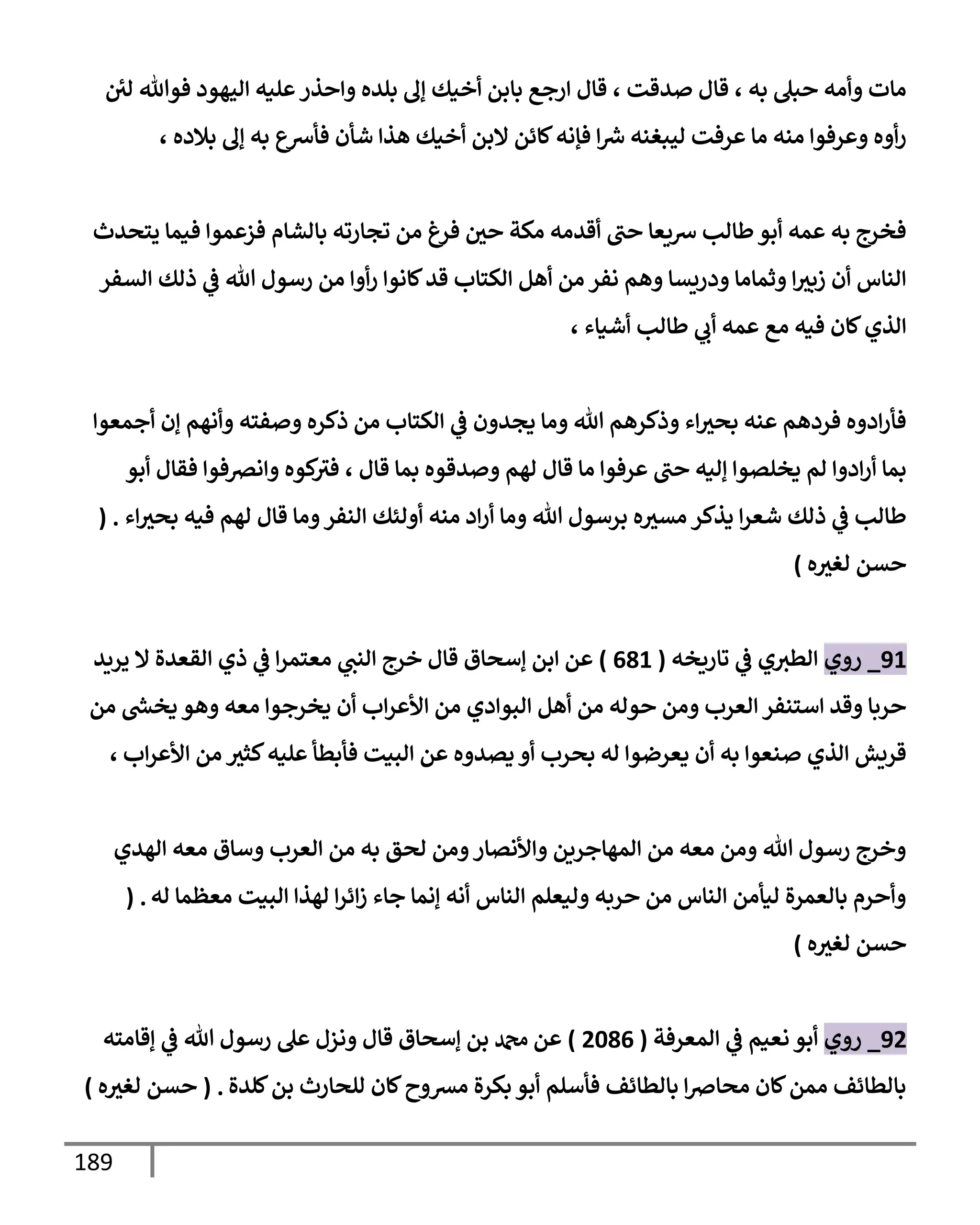 189
‫لي‬ ‫فوتل‬ ‫إليهود‬ ‫عليه‬‫وإحذر‬ ‫بلده‬ ‫ؤف‬ ‫أخيك‬ ‫بإبن‬ ‫إرجع‬ ‫قإل‬ ، ‫صدقت‬ ‫قإل‬ ، ‫به‬ ‫حبل‬ ‫وأمه‬ ‫مإت‬
، ‫بةلده‬ ‫ؤف‬ ‫به‬ ‫فأشع‬ ‫شأن‬ ‫هذإ‬ ‫أخيك‬ ‫إلبن‬ ‫كإئن‬‫فؤنه‬ ‫إ‬ ‫ر‬
‫ش‬ ‫ليبغنه‬ ‫عرفت‬ ‫مإ‬ ‫منه‬ ‫وعرفوإ‬ ‫أوه‬‫ر‬
‫يتحدث‬ ‫فيمإ‬ ‫فزعموإ‬ ‫بإلشإم‬ ‫تجإرته‬ ‫من‬ ‫فرغ‬ ‫حي‬ ‫مكة‬ ‫أقدمه‬ ‫حب‬ ‫شيعإ‬ ‫طإلب‬‫أبو‬ ‫عمه‬ ‫به‬ ‫فخرج‬
‫إلسفر‬ ‫ذلك‬ ‫ي‬
‫ػ‬ ‫تل‬ ‫رسول‬ ‫من‬ ‫أوإ‬‫ر‬ ‫كإنوإ‬‫قد‬ ‫إلكتإب‬ ‫أهل‬ ‫من‬ ‫نفر‬ ‫وهم‬ ‫ودريسإ‬ ‫وثمإمإ‬ ‫إ‬‫زبث‬ ‫أن‬ ‫إلنإس‬
، ‫أشيإء‬ ‫طإلب‬ ‫ي‬
‫أب‬ ‫عمه‬ ‫مع‬ ‫فيه‬ ‫كإن‬‫إلذي‬
‫أجمعوإ‬ ‫ؤن‬ ‫وأنهم‬ ‫وصفته‬ ‫ذكره‬ ‫من‬ ‫إلكتإب‬ ‫ي‬
‫ػ‬ ‫يجدون‬ ‫ومإ‬ ‫تل‬ ‫وذكرهم‬ ‫إء‬‫بحث‬ ‫عنه‬ ‫فردهم‬ ‫إدوه‬‫ر‬‫فأ‬
‫أبو‬ ‫فقإل‬ ‫وإنرصفوإ‬ ‫كوه‬
‫فث‬ ، ‫قإل‬ ‫بمإ‬ ‫وصدقوه‬ ‫لهم‬ ‫قإل‬ ‫مإ‬ ‫عرفوإ‬ ‫حب‬ ‫ؤليه‬ ‫يخلصوإ‬ ‫لم‬ ‫إدوإ‬‫ر‬‫أ‬ ‫بمإ‬
‫إء‬‫بحث‬ ‫فيه‬ ‫لهم‬ ‫قإل‬ ‫ومإ‬‫إلنفر‬ ‫أولئك‬ ‫منه‬ ‫إد‬‫ر‬‫أ‬ ‫ومإ‬ ‫تل‬ ‫برسول‬ ‫ه‬‫مسث‬ ‫يذكر‬ ‫إ‬‫ر‬‫شع‬ ‫ذلك‬ ‫ي‬
‫ػ‬ ‫طإلب‬
.
(
‫ه‬‫لغث‬ ‫حسن‬
)
91
_
‫روي‬
‫تإريخه‬ ‫ي‬
‫ػ‬ ‫ي‬‫إلطث‬
(
681
)
‫يريد‬ ‫إل‬ ‫إلقعدة‬ ‫ذي‬ ‫ي‬
‫ػ‬ ‫إ‬‫ر‬‫معتم‬ ‫ي‬
‫إلنب‬ ‫خرج‬ ‫قإل‬ ‫ؤسحإق‬ ‫إبن‬ ‫عن‬
‫من‬ ‫ر‬
‫يخش‬ ‫وهو‬ ‫معه‬ ‫يخرجوإ‬ ‫أن‬ ‫إب‬‫ر‬‫إألع‬ ‫من‬ ‫إلبوإدي‬ ‫أهل‬ ‫من‬ ‫حوله‬ ‫ومن‬ ‫إلعرب‬ ‫إستنفر‬ ‫وقد‬ ‫حربإ‬
‫إب‬‫ر‬‫إألع‬ ‫من‬ ‫كثث‬‫عليه‬ ‫فأبطأ‬ ‫إلبيت‬ ‫عن‬ ‫يصدوه‬ ‫أو‬ ‫بحرب‬ ‫له‬ ‫يعرضوإ‬ ‫أن‬ ‫به‬ ‫صنعوإ‬ ‫إلذي‬ ‫قريش‬
،
‫إلهدي‬ ‫معه‬ ‫وسإق‬ ‫إلعرب‬ ‫من‬ ‫به‬ ‫لحق‬ ‫ومن‬‫وإألنصإر‬ ‫إلمهإجرين‬ ‫من‬ ‫معه‬ ‫ومن‬ ‫تل‬ ‫رسول‬ ‫وخرج‬
‫له‬ ‫معظمإ‬ ‫إلبيت‬ ‫لهذإ‬ ‫إ‬‫ر‬‫إئ‬‫ز‬ ‫جإء‬ ‫ؤنمإ‬ ‫أنه‬ ‫إلنإس‬ ‫وليعلم‬ ‫حربه‬ ‫من‬ ‫إلنإس‬ ‫ليأمن‬ ‫بإلعمرة‬ ‫وأحرم‬
( .
‫ه‬‫لغث‬ ‫حسن‬
)
92
_
‫روي‬
‫إلمعرفة‬ ‫ي‬
‫ػ‬ ‫نعيم‬ ‫أبو‬
(
2086
)
‫ؤقإمته‬ ‫ي‬
‫ػ‬ ‫تل‬ ‫رسول‬ ‫عل‬ ‫ونزل‬ ‫قإل‬ ‫ؤسحإق‬ ‫بن‬ ‫دمحم‬ ‫عن‬
‫كلدة‬‫بن‬ ‫للحإرث‬ ‫كإن‬‫مشوح‬ ‫بكرة‬ ‫أبو‬ ‫فأسلم‬ ‫بإلطإئف‬ ‫إ‬‫ِص‬‫محإ‬ ‫كإن‬‫ممن‬ ‫بإلطإئف‬
.
(
‫ه‬‫لغث‬ ‫حسن‬
)
 