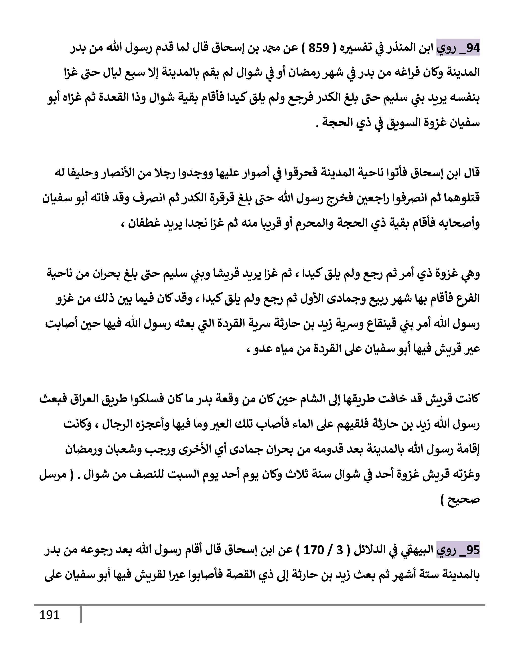 191
94
_
‫روي‬
‫ه‬‫تفسث‬ ‫ي‬
‫ػ‬ ‫إلمنذر‬ ‫إبن‬
(
859
)
‫بدر‬ ‫من‬ ‫تل‬ ‫رسول‬ ‫قدم‬ ‫لمإ‬ ‫قإل‬ ‫ؤسحإق‬ ‫بن‬ ‫دمحم‬ ‫عن‬
‫إ‬‫ز‬‫غ‬ ‫حب‬ ‫ليإل‬ ‫سبع‬ ‫ؤإل‬ ‫بإلمدينة‬ ‫يقم‬ ‫لم‬ ‫شوإل‬ ‫ي‬
‫ػ‬ ‫أو‬ ‫رمضإن‬ ‫شهر‬ ‫ي‬
‫ػ‬ ‫بدر‬ ‫من‬ ‫إغه‬‫ر‬‫ف‬ ‫وكإن‬ ‫إلمدينة‬
‫أبو‬ ‫إه‬‫ز‬‫غ‬ ‫ثم‬ ‫إلقعدة‬ ‫وذإ‬ ‫شوإل‬ ‫بقية‬ ‫فأقإم‬ ‫كيدإ‬‫يلق‬ ‫ولم‬ ‫فرجع‬ ‫إلكدر‬ ‫بلغ‬ ‫حب‬ ‫سليم‬ ‫ي‬
‫بب‬ ‫يريد‬ ‫بنفسه‬
‫إلحجة‬ ‫ذي‬ ‫ي‬
‫ػ‬ ‫إلسويق‬ ‫غزوة‬ ‫سفيإن‬
.
‫له‬ ‫وحليفإ‬‫إألنصإر‬ ‫من‬ ‫رجةل‬ ‫ووجدوإ‬ ‫عليهإ‬‫أصوإر‬ ‫ي‬
‫ػ‬ ‫فحرقوإ‬ ‫إلمدينة‬ ‫نإحية‬ ‫فأتوإ‬ ‫ؤسحإق‬ ‫إبن‬ ‫قإل‬
‫سفيإن‬ ‫أبو‬ ‫فإته‬ ‫وقد‬ ‫إنرصف‬ ‫ثم‬ ‫إلكدر‬ ‫قرقرة‬ ‫بلغ‬ ‫حب‬ ‫تل‬ ‫رسول‬ ‫فخرج‬ ‫إجعي‬‫ر‬ ‫إنرصفوإ‬ ‫ثم‬ ‫قتلوهمإ‬
، ‫غطفإن‬ ‫يريد‬ ‫نجدإ‬ ‫إ‬‫ز‬‫غ‬ ‫ثم‬ ‫منه‬ ‫قريبإ‬ ‫أو‬ ‫وإلمحرم‬ ‫إلحجة‬ ‫ذي‬ ‫بقية‬ ‫فأقإم‬ ‫وأصحإبه‬
‫كيدإ‬‫يلق‬ ‫ولم‬ ‫رجع‬ ‫ثم‬ ‫أمر‬ ‫ذي‬ ‫غزوة‬ ‫ي‬
‫وه‬
،
‫نإحية‬ ‫من‬ ‫إن‬‫ر‬‫بح‬ ‫بلغ‬ ‫حب‬ ‫سليم‬ ‫ي‬
‫وبب‬ ‫قريشإ‬ ‫يريد‬ ‫إ‬‫ز‬‫غ‬ ‫ثم‬
‫غزو‬ ‫من‬ ‫ذلك‬ ‫بي‬ ‫فيمإ‬ ‫كإن‬‫وقد‬ ، ‫كيدإ‬‫يلق‬ ‫ولم‬ ‫رجع‬ ‫ثم‬ ‫إألول‬ ‫وجمإدى‬ ‫ربيع‬ ‫شهر‬ ‫بهإ‬ ‫فأقإم‬ ‫إلفرع‬
‫أصإبت‬ ‫حي‬ ‫فيهإ‬ ‫تل‬ ‫رسول‬ ‫بعثه‬ ‫ي‬
‫إلب‬ ‫إلقردة‬ ‫شية‬ ‫حإرثة‬ ‫بن‬ ‫زيد‬ ‫وشية‬ ‫قينقإع‬ ‫ي‬
‫بب‬ ‫أمر‬ ‫تل‬ ‫رسول‬
،‫عدو‬ ‫ميإه‬ ‫من‬ ‫إلقردة‬ ‫عل‬ ‫سفيإن‬ ‫أبو‬ ‫فيهإ‬ ‫قريش‬ ‫عث‬
‫فبعث‬ ‫إق‬‫ر‬‫إلع‬ ‫طريق‬ ‫فسلكوإ‬ ‫كإن‬‫مإ‬ ‫بدر‬ ‫وقعة‬ ‫من‬ ‫كإن‬‫حي‬ ‫إلشإم‬ ‫ؤف‬ ‫طريقهإ‬ ‫خإفت‬ ‫قد‬ ‫قريش‬ ‫كإنت‬
‫وكإنت‬ ، ‫إلرجإل‬ ‫وأعجزه‬ ‫فيهإ‬ ‫ومإ‬‫إلعث‬ ‫تلك‬ ‫فأصإب‬ ‫إلمإء‬ ‫عل‬ ‫فلقيهم‬ ‫حإرثة‬ ‫بن‬ ‫زيد‬ ‫تل‬ ‫رسول‬
‫ورمضإن‬ ‫وشعبإن‬ ‫ورجب‬ ‫إألخرى‬ ‫أي‬ ‫جمإدى‬ ‫إن‬‫ر‬‫بح‬ ‫من‬ ‫قدومه‬ ‫بعد‬ ‫بإلمدينة‬ ‫تل‬ ‫رسول‬ ‫ؤقإمة‬
‫شوإل‬ ‫من‬ ‫للنصف‬ ‫إلسبت‬ ‫يوم‬ ‫أحد‬ ‫يوم‬ ‫وكإن‬ ‫ثةلث‬ ‫سنة‬ ‫شوإل‬ ‫ي‬
‫ػ‬ ‫أحد‬ ‫غزوة‬ ‫قريش‬ ‫وغزته‬
.
(
‫مرسل‬
‫صحيح‬
)
95
_
‫روي‬
‫إلدإلئل‬ ‫ي‬
‫ػ‬ ‫ي‬
‫إلبيهؼ‬
(
3
/
170
)
‫قإل‬ ‫ؤسحإق‬ ‫إبن‬ ‫عن‬
‫أقإم‬
‫بدر‬ ‫من‬ ‫رجوعه‬ ‫بعد‬ ‫تل‬ ‫رسول‬
‫عل‬ ‫سفيإن‬ ‫أبو‬ ‫فيهإ‬ ‫لقريش‬ ‫إ‬‫عث‬ ‫فأصإبوإ‬ ‫إلقصة‬ ‫ذي‬ ‫ؤف‬ ‫حإرثة‬ ‫بن‬ ‫زيد‬ ‫بعث‬ ‫ثم‬ ‫أشهر‬ ‫ستة‬ ‫بإلمدينة‬
 