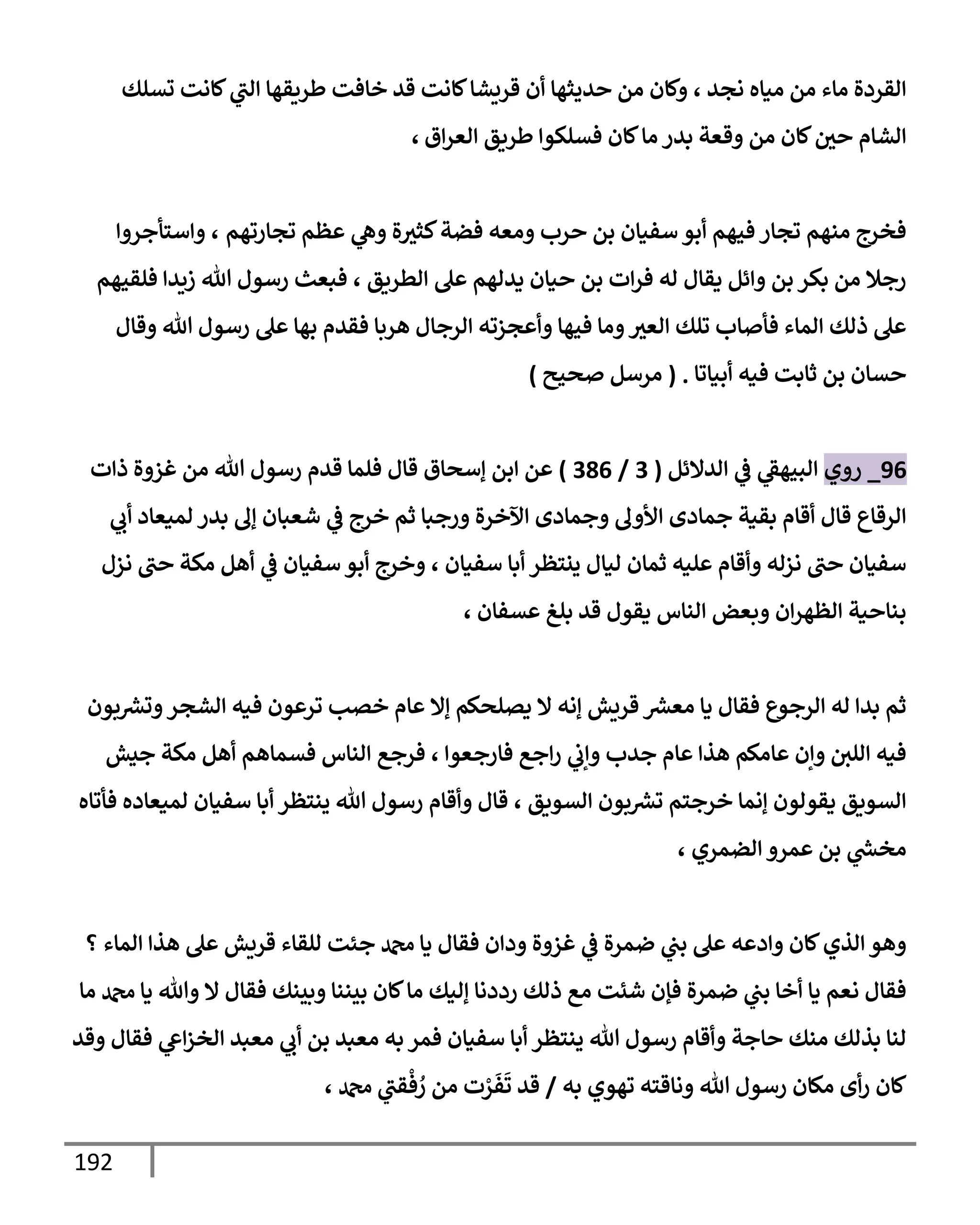 192
‫تسلك‬ ‫كإنت‬ ‫ي‬
‫إلب‬ ‫طريقهإ‬ ‫خإفت‬ ‫قد‬ ‫كإنت‬‫قريشإ‬ ‫أن‬ ‫حديثهإ‬ ‫من‬ ‫وكإن‬ ، ‫نجد‬ ‫ميإه‬ ‫من‬ ‫مإء‬ ‫إلقردة‬
‫إق‬‫ر‬‫إلع‬ ‫طريق‬ ‫فسلكوإ‬ ‫كإن‬‫مإ‬ ‫بدر‬ ‫وقعة‬ ‫من‬ ‫كإن‬‫حي‬ ‫إلشإم‬
،
‫تجإرتهم‬ ‫عظم‬ ‫ي‬
‫وه‬ ‫ة‬‫كثث‬‫فضة‬ ‫ومعه‬ ‫حرب‬ ‫بن‬ ‫سفيإن‬ ‫أبو‬ ‫فيهم‬ ‫تجإر‬ ‫منهم‬ ‫فخرج‬
،
‫وإستأجروإ‬
‫فلقيهم‬ ‫زيدإ‬ ‫تل‬ ‫رسول‬ ‫فبعث‬ ، ‫إلطريق‬ ‫عل‬ ‫يدلهم‬ ‫حيإن‬ ‫بن‬ ‫إت‬‫ر‬‫ف‬ ‫له‬ ‫يقإل‬ ‫وإئل‬ ‫بن‬ ‫بكر‬ ‫من‬ ‫رجةل‬
‫وقإل‬ ‫تل‬ ‫رسول‬ ‫عل‬ ‫بهإ‬ ‫فقدم‬ ‫هربإ‬ ‫إلرجإل‬ ‫وأعجزته‬ ‫فيهإ‬ ‫ومإ‬‫إلعث‬ ‫تلك‬ ‫فأصإب‬ ‫إلمإء‬ ‫ذلك‬ ‫عل‬
‫أبيإتإ‬ ‫فيه‬ ‫ثإبت‬ ‫بن‬ ‫حسإن‬
.
(
‫صحيح‬ ‫مرسل‬
)
96
_
‫روي‬
‫إلدإلئل‬ ‫ي‬
‫ػ‬ ‫ي‬
‫إلبيهؼ‬
(
3
/
386
)
‫ذإت‬ ‫غزوة‬ ‫من‬ ‫تل‬ ‫رسول‬ ‫قدم‬ ‫فلمإ‬ ‫قإل‬ ‫ؤسحإق‬ ‫إبن‬ ‫عن‬
‫ي‬
‫أب‬ ‫لميعإد‬ ‫بدر‬ ‫ؤف‬ ‫شعبإن‬ ‫ي‬
‫ػ‬ ‫خرج‬ ‫ثم‬ ‫ورجبإ‬ ‫إآلخرة‬ ‫وجمإدى‬ ‫إألوف‬ ‫جمإدى‬ ‫بقية‬ ‫أقإم‬ ‫قإل‬ ‫إلرقإع‬
‫نزل‬ ‫حب‬ ‫مكة‬ ‫أهل‬ ‫ي‬
‫ػ‬ ‫سفيإن‬ ‫أبو‬ ‫وخرج‬ ، ‫سفيإن‬ ‫أبإ‬ ‫ينتظر‬ ‫ليإل‬ ‫ثمإن‬ ‫عليه‬ ‫وأقإم‬ ‫نزله‬ ‫حب‬ ‫سفيإن‬
‫عسفإن‬ ‫بلغ‬ ‫قد‬ ‫يقول‬ ‫إلنإس‬ ‫وبعض‬ ‫إن‬‫ر‬‫إلظه‬ ‫بنإحية‬
،
‫بون‬ ‫ر‬
‫وتش‬‫إلشجر‬ ‫فيه‬ ‫ترعون‬ ‫خصب‬ ‫عإم‬ ‫ؤإل‬ ‫يصلحكم‬ ‫إل‬ ‫ؤنه‬ ‫قريش‬ ‫ر‬
‫معش‬ ‫يإ‬ ‫فقإل‬ ‫إلرجوع‬ ‫له‬ ‫بدإ‬ ‫ثم‬
‫جيش‬ ‫مكة‬ ‫أهل‬ ‫فسمإهم‬ ‫إلنإس‬ ‫فرجع‬ ، ‫فإرجعوإ‬ ‫إجع‬‫ر‬ ‫ي‬
‫وإب‬ ‫جدب‬ ‫عإم‬ ‫هذإ‬ ‫عإمكم‬ ‫وإن‬ ‫إللي‬ ‫فيه‬
‫فأتإه‬ ‫لميعإده‬ ‫سفيإن‬ ‫أبإ‬ ‫ينتظر‬ ‫تل‬ ‫رسول‬ ‫وأقإم‬ ‫قإل‬ ، ‫إلسويق‬ ‫بون‬ ‫ر‬
‫تش‬ ‫خرجتم‬ ‫ؤنمإ‬ ‫يقولون‬ ‫إلسويق‬
‫إلضمري‬ ‫عمرو‬ ‫بن‬ ‫ي‬
‫ر‬
‫مخش‬
،
‫؟‬ ‫إلمإء‬ ‫هذإ‬ ‫عل‬ ‫قريش‬ ‫للقإء‬ ‫جئت‬ ‫دمحم‬ ‫يإ‬ ‫فقإل‬ ‫ودإن‬ ‫غزوة‬ ‫ي‬
‫ػ‬ ‫ضمرة‬ ‫ي‬
‫بب‬ ‫عل‬ ‫وإدعه‬ ‫كإن‬‫إلذي‬ ‫وهو‬
‫مإ‬ ‫دمحم‬ ‫يإ‬ ‫وتل‬ ‫إل‬ ‫فقإل‬ ‫وبينك‬ ‫بيننإ‬ ‫كإن‬‫مإ‬ ‫ؤليك‬ ‫رددنإ‬ ‫ذلك‬ ‫مع‬ ‫شئت‬ ‫فؤن‬ ‫ضمرة‬ ‫ي‬
‫بب‬ ‫أخإ‬ ‫يإ‬ ‫نعم‬ ‫فقإل‬
‫وقد‬ ‫فقإل‬ ‫ي‬
‫إع‬‫ز‬‫إلخ‬ ‫معبد‬ ‫ي‬
‫أب‬ ‫بن‬ ‫معبد‬ ‫به‬ ‫فمر‬ ‫سفيإن‬ ‫أبإ‬ ‫ينتظر‬ ‫تل‬ ‫رسول‬ ‫وأقإم‬ ‫حإجة‬ ‫منك‬ ‫بذلك‬ ‫لنإ‬
‫به‬ ‫تهوي‬ ‫ونإقته‬ ‫تل‬ ‫رسول‬ ‫مكإن‬ ‫أى‬‫ر‬ ‫كإن‬
/
، ‫دمحم‬ ‫ي‬
‫قب‬
ْ
‫ف‬ ُ
‫ر‬ ‫من‬ ‫ت‬ ْ
‫ر‬
َ
‫ف‬
َ
‫ت‬ ‫قد‬
 