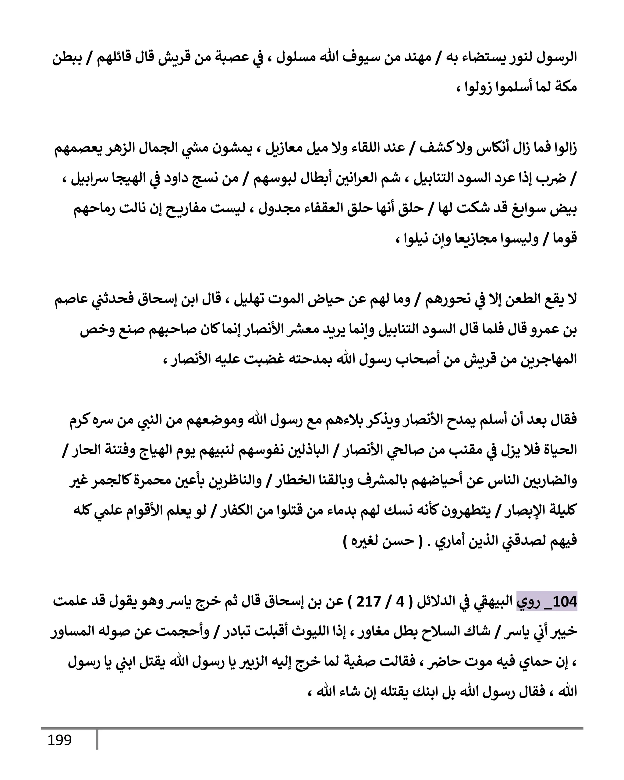 199
‫به‬ ‫يستضإء‬ ‫لنور‬ ‫إلرسول‬
/
‫قإئلهم‬ ‫قإل‬ ‫قريش‬ ‫من‬ ‫عصبة‬ ‫ي‬
‫ػ‬ ، ‫مسلول‬ ‫تل‬ ‫سيوف‬ ‫من‬ ‫مهند‬
/
‫ببطن‬
، ‫زولوإ‬ ‫أسلموإ‬ ‫لمإ‬ ‫مكة‬
‫كشف‬‫وإل‬ ‫أنكإس‬ ‫إل‬‫ز‬ ‫فمإ‬ ‫إلوإ‬‫ز‬
/
‫يعصمهم‬ ‫إلزهر‬ ‫إلجمإل‬ ‫ي‬
‫ر‬
‫مش‬ ‫يمشون‬ ، ‫معإزيل‬ ‫ميل‬ ‫وإل‬ ‫إللقإء‬ ‫عند‬
/
‫لبوسهم‬ ‫أبطإل‬ ‫إني‬‫ر‬‫إلع‬ ‫شم‬ ، ‫إلتنإبيل‬ ‫إلسود‬ ‫عرد‬ ‫ؤذإ‬ ‫ب‬‫ِص‬
/
، ‫إبيل‬‫ش‬ ‫إلهيجإ‬ ‫ي‬
‫ػ‬ ‫دإود‬ ‫نسج‬ ‫من‬
‫لهإ‬ ‫شكت‬ ‫قد‬ ‫سوإبغ‬ ‫بيض‬
/
‫رمإحهم‬ ‫نإلت‬ ‫ؤن‬ ‫ح‬ ‫مفإري‬ ‫ليست‬ ، ‫مجدول‬ ‫إلعقفإء‬ ‫حلق‬ ‫أنهإ‬ ‫حلق‬
‫قومإ‬
/
، ‫نيلوإ‬ ‫وإن‬ ‫مجإزيعإ‬ ‫وليسوإ‬
‫نحورهم‬ ‫ي‬
‫ػ‬ ‫ؤإل‬ ‫إلطعن‬ ‫يقع‬ ‫إل‬
/
‫عإصم‬ ‫ي‬
‫فحدثب‬ ‫ؤسحإق‬ ‫إبن‬ ‫قإل‬ ، ‫تهليل‬ ‫إلموت‬ ‫حيإض‬ ‫عن‬ ‫لهم‬ ‫ومإ‬
‫وخص‬ ‫صنع‬ ‫صإحبهم‬ ‫كإن‬‫ؤنمإ‬ ‫إألنصإر‬ ‫ر‬
‫معش‬ ‫يريد‬ ‫وإنمإ‬ ‫إلتنإبيل‬ ‫إلسود‬ ‫قإل‬ ‫فلمإ‬ ‫قإل‬ ‫عمرو‬ ‫بن‬
،‫إألنصإر‬ ‫عليه‬ ‫غضبت‬ ‫بمدحته‬ ‫تل‬ ‫رسول‬ ‫أصحإب‬ ‫من‬ ‫قريش‬ ‫من‬ ‫إلمهإجرين‬
‫كرم‬‫شه‬ ‫من‬ ‫ي‬
‫إلنب‬ ‫من‬ ‫وموضعهم‬ ‫تل‬ ‫رسول‬ ‫مع‬ ‫بةلءهم‬ ‫ويذكر‬‫إألنصإر‬ ‫يمدح‬ ‫أسلم‬ ‫أن‬ ‫بعد‬ ‫فقإل‬
‫إألنصإر‬ ‫ي‬
‫صإلح‬ ‫من‬ ‫مقنب‬ ‫ي‬
‫ػ‬ ‫يزل‬ ‫فةل‬ ‫إلحيإة‬
/
‫إلحإر‬ ‫وفتنة‬ ‫إلهيإج‬ ‫يوم‬ ‫لنبيهم‬ ‫نفوسهم‬ ‫إلبإذلي‬
/
‫إلخطإر‬ ‫وبإلقنإ‬ ‫ف‬ ‫ر‬
‫بإلمش‬ ‫أحيإضهم‬ ‫عن‬ ‫إلنإس‬ ‫وإلضإربي‬
/
‫غث‬‫كإلجمر‬‫محمرة‬ ‫بأعي‬ ‫وإلنإظرين‬
‫إؤلبصإر‬ ‫كليلة‬
/
‫إلكفإر‬ ‫من‬ ‫قتلوإ‬ ‫من‬ ‫بدمإء‬ ‫لهم‬ ‫نسك‬ ‫كأنه‬‫يتطهرون‬
/
‫كله‬ ‫ي‬
‫علم‬ ‫إألقوإم‬ ‫يعلم‬ ‫لو‬
‫أمإري‬ ‫إلذين‬ ‫ي‬
‫لصدقب‬ ‫فيهم‬
.
(
‫ه‬‫لغث‬ ‫حسن‬
)
104
_
‫روي‬
‫إلدإلئل‬ ‫ي‬
‫ػ‬ ‫ي‬
‫إلبيهؼ‬
(
4
/
217
)
‫عن‬
‫علمت‬ ‫قد‬ ‫يقول‬ ‫وهو‬‫يإش‬ ‫خرج‬ ‫ثم‬ ‫قإل‬ ‫ؤسحإق‬ ‫بن‬
‫يإش‬ ‫ي‬
‫أب‬ ‫خيث‬
/
‫تبإدر‬ ‫أقبلت‬ ‫إلليوث‬ ‫ؤذإ‬ ،‫مغإور‬ ‫بطل‬ ‫إلسةلح‬ ‫شإك‬
/
‫إلمسإور‬ ‫صوله‬ ‫عن‬ ‫وأحجمت‬
‫رسول‬ ‫يإ‬ ‫ي‬
‫إبب‬ ‫يقتل‬ ‫تل‬ ‫رسول‬ ‫يإ‬ ‫إلزبث‬ ‫ؤليه‬ ‫خرج‬ ‫لمإ‬ ‫صفية‬ ‫فقإلت‬ ،‫حإِص‬ ‫موت‬ ‫فيه‬ ‫حمإي‬ ‫ؤن‬ ،
، ‫تل‬
، ‫تل‬ ‫شإء‬ ‫ؤن‬ ‫يقتله‬ ‫إبنك‬ ‫بل‬ ‫تل‬ ‫رسول‬ ‫فقإل‬
 