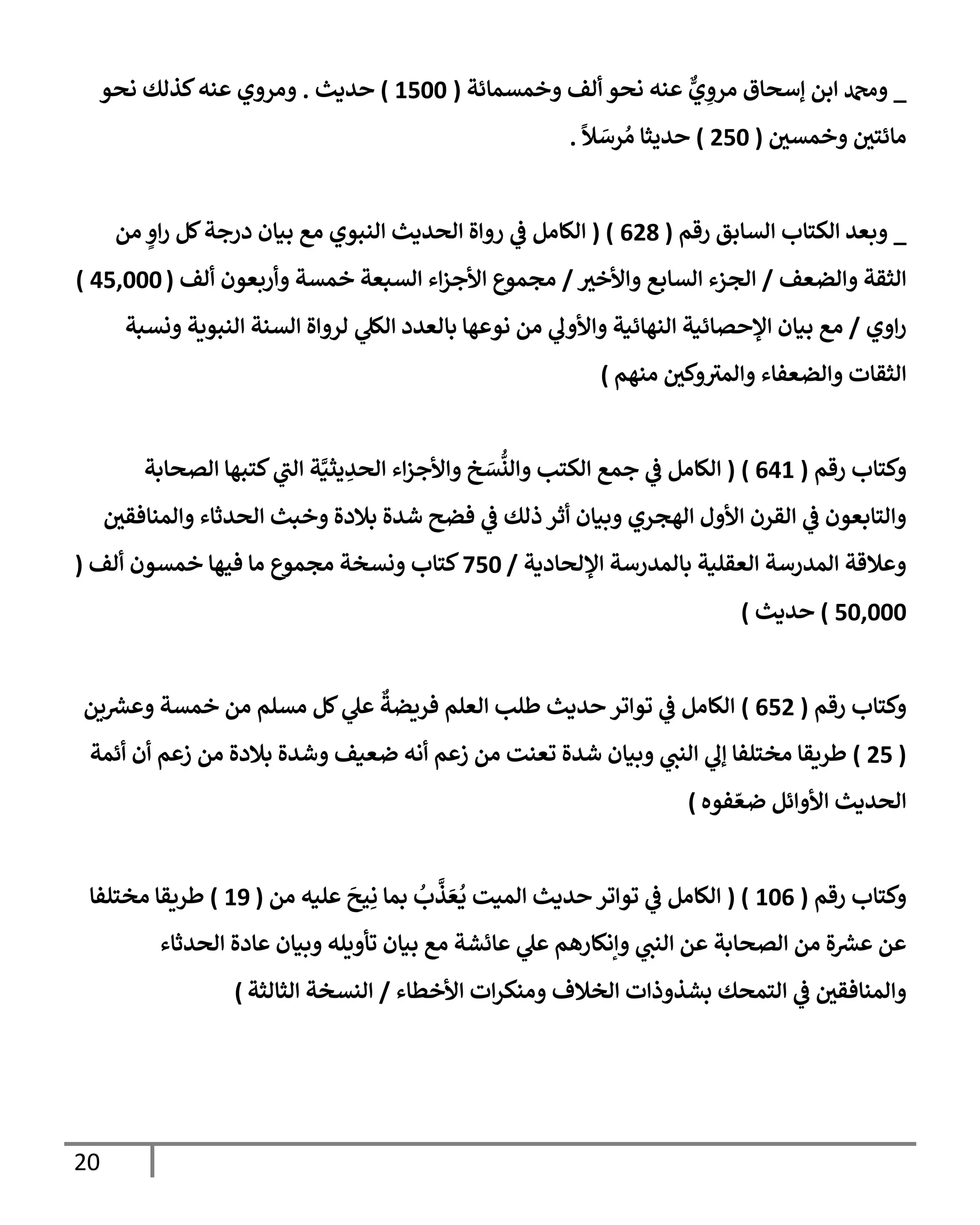 20
_
‫وخمسمإئة‬ ‫ألف‬ ‫نحو‬ ‫عنه‬ ٌّ
‫ي‬ ِ
‫مرو‬ ‫ؤسحإق‬ ‫إبن‬ ‫ودمحم‬
(
1500
)
‫حديث‬
.
‫نحو‬ ‫كذلك‬‫عنه‬ ‫ومروي‬
‫وخمسي‬ ‫مإئتي‬
(
250
)
ً
‫ال‬ َ
‫رس‬ ُ‫م‬ ‫حديثإ‬
.
_
‫إلسإبق‬ ‫إلكتإب‬ ‫وبعد‬
‫رقم‬
(
628
( )
‫من‬ ٍ
‫إو‬‫ر‬ ‫كل‬‫درجة‬ ‫بيإن‬ ‫مع‬ ‫إلنبوي‬ ‫إلحديث‬ ‫روإة‬ ‫ي‬
‫ػ‬ ‫إلكإمل‬
‫وإلضعف‬ ‫إلثقة‬
/
‫وإألخث‬ ‫إلسإبع‬ ‫إلجزء‬
/
‫ألف‬ ‫وأربعون‬ ‫خمسة‬ ‫إلسبعة‬ ‫إء‬‫ز‬‫إألج‬ ‫مجموع‬
(
45,000
)
‫إوي‬‫ر‬
/
‫ونسبة‬ ‫إلنبوية‬ ‫إلسنة‬ ‫لروإة‬ ‫ي‬
‫إلكل‬ ‫بإلعدد‬ ‫نوعهإ‬ ‫من‬ ‫ي‬
‫وإألوف‬ ‫إلنهإئية‬ ‫إؤلحصإئية‬ ‫بيإن‬ ‫مع‬
‫منهم‬ ‫وكي‬‫وإلمث‬ ‫وإلضعفإء‬ ‫إلثقإت‬
)
‫رقم‬ ‫وكتإب‬
(
641
)
(
‫إلصحإبة‬ ‫كتبهإ‬ ‫ي‬
‫إلب‬ ‫ة‬َّ‫يثي‬ ِ
‫إلحد‬ ‫إء‬‫ز‬‫وإألج‬ ‫خ‬ َ
‫س‬
ُّ
‫وإلن‬ ‫إلكتب‬ ‫جمع‬ ‫ي‬
‫ػ‬ ‫إلكإمل‬
‫وإلمنإفقي‬ ‫إلحدثإء‬ ‫وخبث‬ ‫بةلدة‬ ‫شدة‬ ‫فضح‬ ‫ي‬
‫ػ‬ ‫ذلك‬ ‫أثر‬ ‫وبيإن‬ ‫إلهجري‬ ‫إألول‬ ‫إلقرن‬ ‫ي‬
‫ػ‬ ‫وإلتإبعون‬
‫إؤللحإدية‬ ‫بإلمدرسة‬ ‫إلعقلية‬ ‫إلمدرسة‬ ‫وعةلقة‬
/
750
‫ألف‬ ‫خمسون‬ ‫فيهإ‬ ‫مإ‬ ‫مجموع‬ ‫ونسخة‬ ‫كتإب‬
(
50,000
)
‫حديث‬
)
‫رقم‬ ‫وكتإب‬
(
652
)
‫ين‬ ‫ر‬
‫وعش‬ ‫خمسة‬ ‫من‬ ‫مسلم‬ ‫كل‬ ‫ي‬
‫عل‬
ٌ
‫فريضة‬ ‫إلعلم‬ ‫طلب‬ ‫حديث‬ ‫توإتر‬ ‫ي‬
‫ػ‬ ‫إلكإمل‬
(
25
)
‫أئمة‬ ‫أن‬ ‫زعم‬ ‫من‬ ‫بةلدة‬ ‫وشدة‬ ‫ضعيف‬ ‫أنه‬ ‫زعم‬ ‫من‬ ‫تعنت‬ ‫شدة‬ ‫وبيإن‬ ‫ي‬
‫إلنب‬ ‫ي‬
‫ؤف‬ ‫مختلفإ‬ ‫طريقإ‬
‫فوه‬ ّ‫ضع‬ ‫إألوإئل‬ ‫إلحديث‬
)
‫رقم‬ ‫وكتإب‬
(
106
( )
‫من‬ ‫عليه‬
َ
‫يح‬ِ‫ن‬ ‫بمإ‬
ُ
‫ب‬
َّ
‫ذ‬ َ‫ع‬
ُ
‫ي‬ ‫إلميت‬ ‫حديث‬ ‫توإتر‬ ‫ي‬
‫ػ‬ ‫إلكإمل‬
(
19
)
‫مختلفإ‬ ‫طريقإ‬
‫إلحدثإء‬ ‫عإدة‬ ‫وبيإن‬ ‫تأويله‬ ‫بيإن‬ ‫مع‬ ‫عإئشة‬ ‫ي‬
‫عل‬ ‫وإنكإرهم‬ ‫ي‬
‫إلنب‬ ‫عن‬ ‫إلصحإبة‬ ‫من‬ ‫ة‬ ‫ر‬
‫عش‬ ‫عن‬
‫إألخطإء‬ ‫إت‬‫ر‬‫ومنك‬ ‫إلخةلف‬ ‫بشذوذإت‬ ‫إلتمحك‬ ‫ي‬
‫ػ‬ ‫وإلمنإفقي‬
/
‫إلثإلثة‬ ‫إلنسخة‬
)
 