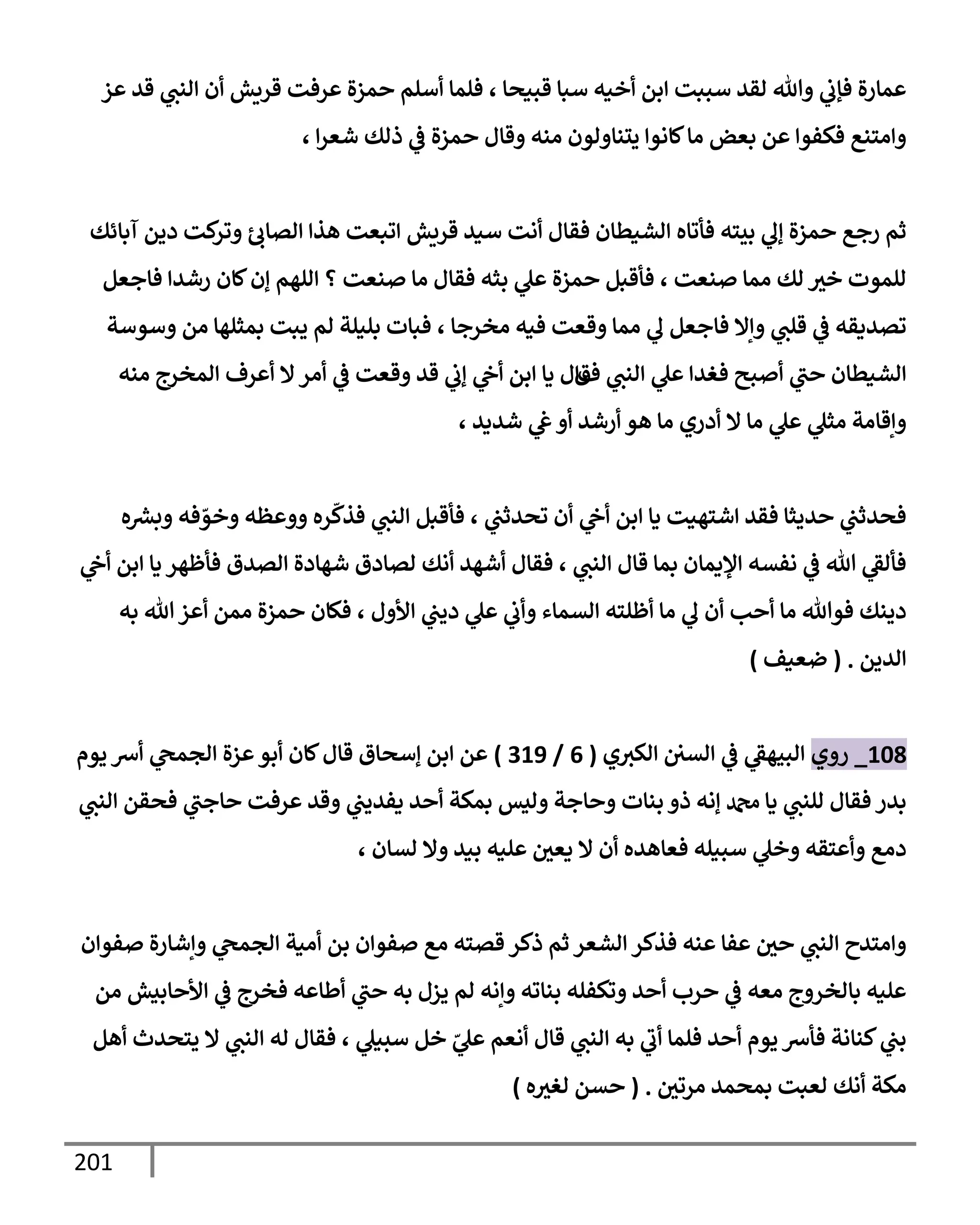 201
‫عز‬ ‫قد‬ ‫ي‬
‫إلنب‬ ‫أن‬ ‫قريش‬ ‫عرفت‬ ‫حمزة‬ ‫أسلم‬ ‫فلمإ‬ ، ‫قبيحإ‬ ‫سبإ‬ ‫أخيه‬ ‫إبن‬ ‫سببت‬ ‫لقد‬ ‫وتل‬ ‫ي‬
‫فؤب‬ ‫عمإرة‬
، ‫إ‬‫ر‬‫شع‬ ‫ذلك‬ ‫ي‬
‫ػ‬ ‫حمزة‬ ‫وقإل‬ ‫منه‬ ‫يتنإولون‬ ‫كإنوإ‬‫مإ‬ ‫بعض‬ ‫عن‬ ‫فكفوإ‬ ‫وإمتنع‬
‫آبإئك‬ ‫دين‬ ‫كت‬
‫وتر‬ ‫إلصإب‬ ‫هذإ‬ ‫إتبعت‬ ‫قريش‬ ‫سيد‬ ‫أنت‬ ‫فقإل‬ ‫إلشيطإن‬ ‫فأتإه‬ ‫بيته‬ ‫ي‬
‫ؤف‬ ‫حمزة‬ ‫رجع‬ ‫ثم‬
‫فإجعل‬ ‫رشدإ‬ ‫كإن‬‫ؤن‬ ‫إللهم‬ ‫؟‬ ‫صنعت‬ ‫مإ‬ ‫فقإل‬ ‫بثه‬ ‫ي‬
‫عل‬ ‫حمزة‬ ‫فأقبل‬ ، ‫صنعت‬ ‫ممإ‬ ‫لك‬ ‫خث‬ ‫للموت‬
‫مخرجإ‬ ‫فيه‬ ‫وقعت‬ ‫ممإ‬ ‫ي‬
‫ف‬ ‫فإجعل‬ ‫وإإل‬ ‫ي‬
‫قلب‬ ‫ي‬
‫ػ‬ ‫تصديقه‬
،
‫وسوسة‬ ‫من‬ ‫بمثلهإ‬ ‫يبت‬ ‫لم‬ ‫بليلة‬ ‫فبإت‬
‫ف‬ ‫ي‬
‫إلنب‬ ‫ي‬
‫عل‬ ‫فغدإ‬ ‫أصبح‬ ‫ي‬
‫حب‬ ‫إلشيطإن‬
‫ق‬
‫منه‬ ‫إلمخرج‬ ‫أعرف‬ ‫إل‬‫أمر‬ ‫ي‬
‫ػ‬ ‫وقعت‬ ‫قد‬ ‫ي‬
‫ؤب‬ ‫ي‬
‫أح‬ ‫إبن‬ ‫يإ‬ ‫إل‬
، ‫شديد‬ ‫ي‬
‫ع‬ ‫أو‬ ‫أرشد‬ ‫هو‬ ‫مإ‬ ‫أدري‬ ‫إل‬ ‫مإ‬ ‫ي‬
‫عل‬ ‫ي‬
‫مثل‬ ‫وإقإمة‬
‫ه‬ ‫ر‬
‫وبش‬ ‫فه‬ ّ
‫وخو‬ ‫ووعظه‬ ‫ره‬
ّ
‫فذك‬ ‫ي‬
‫إلنب‬ ‫فأقبل‬ ، ‫ي‬
‫تحدثب‬ ‫أن‬ ‫ي‬
‫أح‬ ‫إبن‬ ‫يإ‬ ‫إشتهيت‬ ‫فقد‬ ‫حديثإ‬ ‫ي‬
‫فحدثب‬
‫ي‬
‫أح‬ ‫إبن‬ ‫يإ‬ ‫فأظهر‬ ‫إلصدق‬ ‫شهإدة‬ ‫لصإدق‬ ‫أنك‬ ‫أشهد‬ ‫فقإل‬ ، ‫ي‬
‫إلنب‬ ‫قإل‬ ‫بمإ‬ ‫إؤليمإن‬ ‫نفسه‬ ‫ي‬
‫ػ‬ ‫تل‬ ‫ي‬
‫فألؼ‬
‫به‬ ‫تل‬‫أعز‬ ‫ممن‬ ‫حمزة‬ ‫فكإن‬ ، ‫إألول‬ ‫ي‬
‫ديب‬ ‫ي‬
‫عل‬ ‫ي‬
‫وأب‬ ‫إلسمإء‬ ‫أظلته‬ ‫مإ‬ ‫ي‬
‫ف‬ ‫أن‬ ‫أحب‬ ‫مإ‬ ‫فوتل‬ ‫دينك‬
‫إلدين‬
.
(
‫ضعيف‬
)
108
_
‫روي‬
‫ي‬‫إلكث‬ ‫إلسي‬ ‫ي‬
‫ػ‬ ‫ي‬
‫إلبيهؼ‬
(
6
/
319
)
‫يوم‬ ‫أش‬ ‫ي‬
‫إلجمح‬ ‫عزة‬‫أبو‬ ‫كإن‬‫قإل‬ ‫ؤسحإق‬ ‫إبن‬ ‫عن‬
‫ي‬
‫إلنب‬ ‫فحقن‬ ‫ي‬
‫حإجب‬ ‫عرفت‬ ‫وقد‬ ‫ي‬
‫يفديب‬ ‫أحد‬ ‫بمكة‬ ‫وليس‬ ‫وحإجة‬ ‫بنإت‬ ‫ذو‬ ‫ؤنه‬ ‫دمحم‬ ‫يإ‬ ‫ي‬
‫للنب‬ ‫فقإل‬ ‫بدر‬
، ‫لسإن‬ ‫وإل‬ ‫بيد‬ ‫عليه‬ ‫يعي‬ ‫إل‬ ‫أن‬ ‫فعإهده‬ ‫سبيله‬ ‫ي‬
‫وخل‬ ‫وأعتقه‬ ‫دمع‬
‫صفوإن‬ ‫وإشإرة‬ ‫ي‬
‫إلجمح‬ ‫أمية‬ ‫بن‬ ‫صفوإن‬ ‫مع‬ ‫قصته‬ ‫ذكر‬ ‫ثم‬ ‫إلشعر‬ ‫فذكر‬ ‫عنه‬ ‫عفإ‬ ‫حي‬ ‫ي‬
‫إلنب‬ ‫وإمتدح‬
‫من‬ ‫إألحإبيش‬ ‫ي‬
‫ػ‬ ‫فخرج‬ ‫أطإعه‬ ‫ي‬
‫حب‬ ‫به‬ ‫يزل‬ ‫لم‬ ‫وإنه‬ ‫بنإته‬ ‫وتكفله‬ ‫أحد‬ ‫حرب‬ ‫ي‬
‫ػ‬ ‫معه‬ ‫بإلخروج‬ ‫عليه‬
‫أهل‬ ‫يتحدث‬ ‫إل‬ ‫ي‬
‫إلنب‬ ‫له‬ ‫فقإل‬ ، ‫ي‬
‫سبيل‬ ‫خل‬ ّ
‫ي‬
‫عل‬ ‫أنعم‬ ‫قإل‬ ‫ي‬
‫إلنب‬ ‫به‬ ‫ي‬
‫أب‬ ‫فلمإ‬ ‫أحد‬ ‫يوم‬ ‫فأش‬ ‫كنإنة‬ ‫ي‬
‫بب‬
‫مرتي‬ ‫بمحمد‬ ‫لعبت‬ ‫أنك‬ ‫مكة‬
.
(
‫ه‬‫لغث‬ ‫حسن‬
)
 