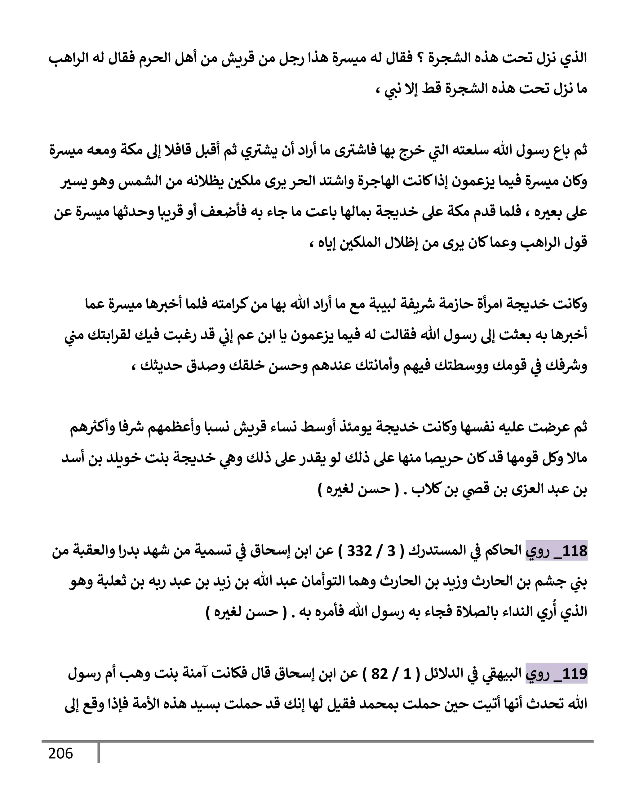 206
‫إهب‬‫ر‬‫إل‬ ‫له‬ ‫فقإل‬ ‫إلحرم‬ ‫أهل‬ ‫من‬ ‫قريش‬ ‫من‬ ‫رجل‬ ‫هذإ‬ ‫ميشة‬ ‫له‬ ‫فقإل‬ ‫؟‬ ‫إلشجرة‬ ‫هذه‬ ‫تحت‬ ‫نزل‬ ‫إلذي‬
‫ي‬
‫نب‬ ‫ؤإل‬ ‫قط‬ ‫إلشجرة‬ ‫هذه‬ ‫تحت‬ ‫نزل‬ ‫مإ‬
،
‫ميشة‬ ‫ومعه‬ ‫مكة‬ ‫ؤف‬ ‫قإفةل‬ ‫أقبل‬ ‫ثم‬ ‫ي‬‫يشث‬ ‫أن‬ ‫إد‬‫ر‬‫أ‬ ‫مإ‬ ‫ى‬‫فإشث‬ ‫بهإ‬ ‫خرج‬ ‫ي‬
‫إلب‬ ‫سلعته‬ ‫تل‬ ‫رسول‬ ‫بإع‬ ‫ثم‬
‫يسث‬ ‫وهو‬ ‫إلشمس‬ ‫من‬ ‫يظةلنه‬ ‫ملكي‬ ‫يرى‬ ‫إلحر‬ ‫وإشتد‬ ‫إلهإجرة‬ ‫كإنت‬‫ؤذإ‬ ‫يزعمون‬ ‫فيمإ‬ ‫ميشة‬ ‫وكإن‬
‫عن‬ ‫ميشة‬ ‫وحدثهإ‬ ‫قريبإ‬ ‫أو‬ ‫فأضعف‬ ‫به‬ ‫جإء‬ ‫مإ‬ ‫بإعت‬ ‫بمإلهإ‬ ‫خديجة‬ ‫عل‬ ‫مكة‬ ‫قدم‬ ‫فلمإ‬ ، ‫ه‬‫بعث‬ ‫عل‬
، ‫ؤيإه‬ ‫إلملكي‬ ‫ؤظةلل‬ ‫من‬ ‫يرى‬ ‫كإن‬‫وعمإ‬ ‫إهب‬‫ر‬‫إل‬ ‫قول‬
‫عمإ‬ ‫ميشة‬ ‫هإ‬‫أخث‬ ‫فلمإ‬ ‫إمته‬‫ر‬‫ك‬‫من‬ ‫بهإ‬ ‫تل‬ ‫إد‬‫ر‬‫أ‬ ‫مإ‬ ‫مع‬ ‫لبيبة‬ ‫يفة‬ ‫ر‬
‫ش‬ ‫حإزمة‬ ‫أة‬‫ر‬‫إم‬ ‫خديجة‬ ‫وكإنت‬
‫ي‬
‫مب‬ ‫إبتك‬‫ر‬‫لق‬ ‫فيك‬ ‫رغبت‬ ‫قد‬ ‫ي‬
‫ؤب‬ ‫عم‬ ‫إبن‬ ‫يإ‬ ‫يزعمون‬ ‫فيمإ‬ ‫له‬ ‫فقإلت‬ ‫تل‬ ‫رسول‬ ‫ؤف‬ ‫بعثت‬ ‫به‬ ‫هإ‬‫أخث‬
، ‫حديثك‬ ‫وصدق‬ ‫خلقك‬ ‫وحسن‬ ‫عندهم‬ ‫وأمإنتك‬ ‫فيهم‬ ‫ووسطتك‬ ‫قومك‬ ‫ي‬
‫ػ‬ ‫فك‬ ‫ر‬
‫وش‬
‫هم‬ ‫ر‬
‫وأكث‬ ‫فإ‬ ‫ر‬
‫ش‬ ‫وأعظمهم‬ ‫نسبإ‬ ‫قريش‬ ‫نسإء‬ ‫أوسط‬ ‫يومئذ‬ ‫خديجة‬ ‫وكإنت‬ ‫نفسهإ‬ ‫عليه‬ ‫عرضت‬ ‫ثم‬
‫أسد‬ ‫بن‬ ‫خويلد‬ ‫بنت‬ ‫خديجة‬ ‫ي‬
‫وه‬ ‫ذلك‬ ‫عل‬‫يقدر‬ ‫لو‬ ‫ذلك‬ ‫عل‬ ‫منهإ‬ ‫حريصإ‬ ‫كإن‬‫قد‬ ‫قومهإ‬ ‫وكل‬ ‫مإإل‬
‫كةلب‬‫بن‬ ‫ي‬
‫قض‬ ‫بن‬ ‫إلعزى‬ ‫عبد‬ ‫بن‬
.
(
‫ه‬‫لغث‬ ‫حسن‬
)
118
_
‫روي‬
‫إلمستدرك‬ ‫ي‬
‫ػ‬ ‫إلحإكم‬
(
3
/
332
)
‫من‬ ‫وإلعقبة‬ ‫إ‬‫ر‬‫بد‬ ‫شهد‬ ‫من‬ ‫تسمية‬ ‫ي‬
‫ػ‬ ‫ؤسحإق‬ ‫إبن‬ ‫عن‬
‫وهو‬ ‫ثعلبة‬ ‫بن‬ ‫ربه‬ ‫عبد‬ ‫بن‬ ‫زيد‬ ‫بن‬ ‫تل‬ ‫عبد‬ ‫إلتوأمإن‬ ‫وهمإ‬ ‫إلحإرث‬ ‫بن‬ ‫وزيد‬ ‫إلحإرث‬ ‫بن‬ ‫جشم‬ ‫ي‬
‫بب‬
‫به‬ ‫فأمره‬ ‫تل‬ ‫رسول‬ ‫به‬ ‫فجإء‬ ‫بإلصةلة‬ ‫إلندإء‬ ‫ري‬
ُ
‫أ‬ ‫إلذي‬
.
(
‫ه‬‫لغث‬ ‫حسن‬
)
119
_
‫روي‬
‫إلدإلئل‬ ‫ي‬
‫ػ‬ ‫ي‬
‫إلبيهؼ‬
(
1
/
82
)
‫رسول‬ ‫أم‬ ‫وهب‬ ‫بنت‬ ‫آمنة‬ ‫فكإنت‬ ‫قإل‬ ‫ؤسحإق‬ ‫إبن‬ ‫عن‬
‫ؤف‬ ‫وقع‬ ‫فؤذإ‬ ‫إألمة‬ ‫هذه‬ ‫بسيد‬ ‫حملت‬ ‫قد‬ ‫ؤنك‬ ‫لهإ‬ ‫فقيل‬ ‫بمحمد‬ ‫حملت‬ ‫حي‬ ‫أتيت‬ ‫أنهإ‬ ‫تحدث‬ ‫تل‬
 