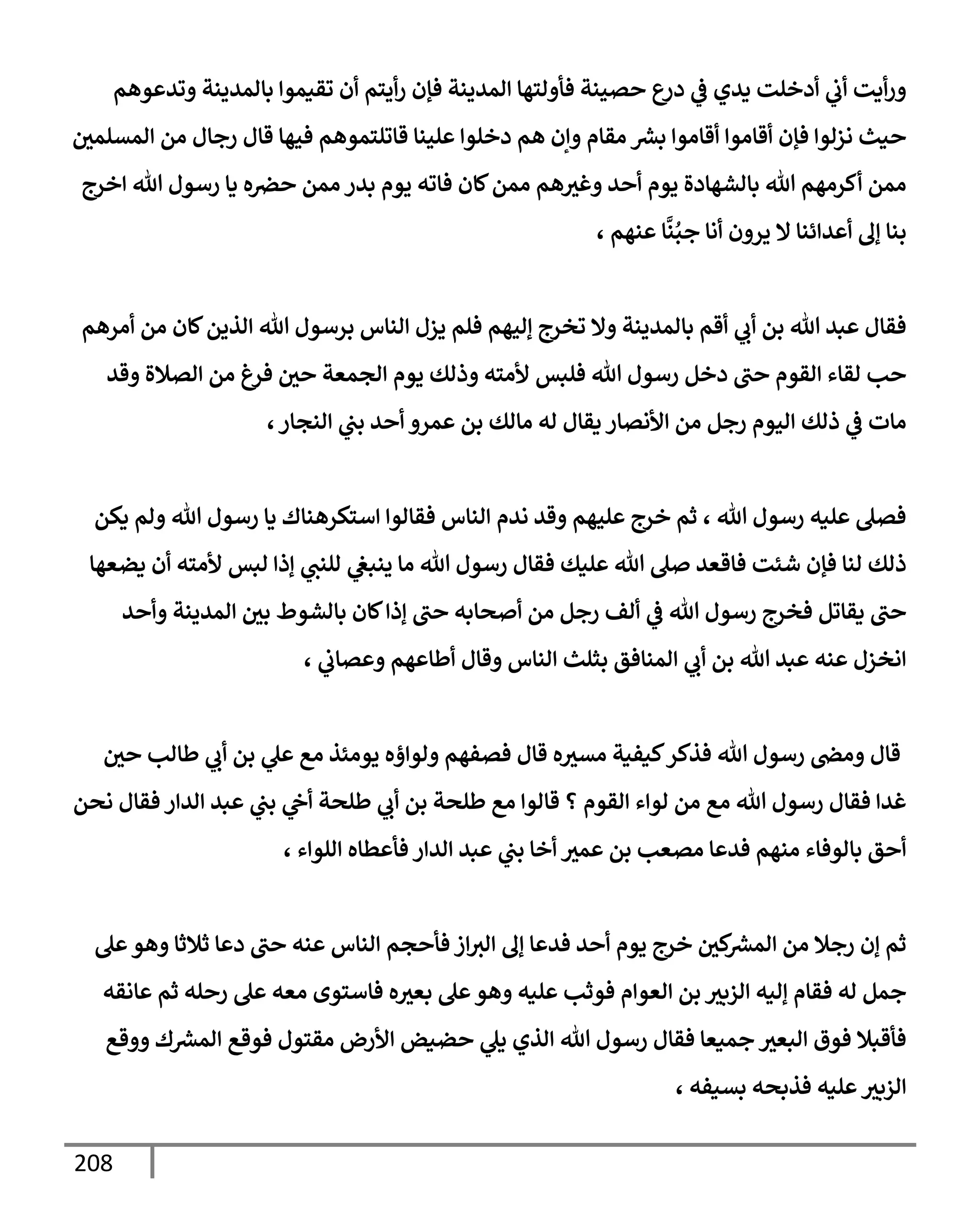 208
‫وتدعوهم‬ ‫بإلمدينة‬ ‫تقيموإ‬ ‫أن‬ ‫أيتم‬‫ر‬ ‫فؤن‬ ‫إلمدينة‬ ‫فأولتهإ‬ ‫حصينة‬ ‫ع‬
‫در‬ ‫ي‬
‫ػ‬ ‫يدي‬ ‫أدخلت‬ ‫ي‬
‫أب‬ ‫أيت‬‫ر‬‫و‬
‫إلمسلمي‬ ‫من‬ ‫رجإل‬ ‫قإل‬ ‫فيهإ‬ ‫قإتلتموهم‬ ‫علينإ‬ ‫دخلوإ‬ ‫هم‬ ‫وإن‬ ‫مقإم‬ ‫ر‬
‫بش‬ ‫أقإموإ‬ ‫أقإموإ‬ ‫فؤن‬ ‫نزلوإ‬ ‫حيث‬
‫إخرج‬ ‫تل‬ ‫رسول‬ ‫يإ‬ ‫ه‬‫حرص‬ ‫ممن‬ ‫بدر‬ ‫يوم‬ ‫فإته‬ ‫كإن‬‫ممن‬ ‫هم‬‫وغث‬ ‫أحد‬ ‫يوم‬ ‫بإلشهإدة‬ ‫تل‬ ‫أكرمهم‬ ‫ممن‬
، ‫عنهم‬ ‫إ‬
َّ
‫ن‬ُ‫جب‬ ‫أنإ‬ ‫يرون‬ ‫إل‬ ‫أعدإئنإ‬ ‫ؤف‬ ‫بنإ‬
‫أمرهم‬ ‫من‬ ‫كإن‬‫إلذين‬ ‫تل‬ ‫برسول‬ ‫إلنإس‬ ‫يزل‬ ‫فلم‬ ‫ؤليهم‬ ‫تخرج‬ ‫وإل‬ ‫بإلمدينة‬ ‫أقم‬ ‫ي‬
‫أب‬ ‫بن‬ ‫تل‬ ‫عبد‬ ‫فقإل‬
‫وقد‬ ‫إلصةلة‬ ‫من‬ ‫فرغ‬ ‫حي‬ ‫إلجمعة‬ ‫يوم‬ ‫وذلك‬ ‫ألمته‬ ‫فلبس‬ ‫تل‬ ‫رسول‬ ‫دخل‬ ‫حب‬ ‫إلقوم‬ ‫لقإء‬ ‫حب‬
‫إلنجإر‬ ‫ي‬
‫بب‬ ‫أحد‬ ‫عمرو‬ ‫بن‬ ‫مإلك‬ ‫له‬ ‫يقإل‬ ‫إألنصإر‬ ‫من‬ ‫رجل‬ ‫إليوم‬ ‫ذلك‬ ‫ي‬
‫ػ‬ ‫مإت‬
،
‫يكن‬ ‫ولم‬ ‫تل‬ ‫رسول‬ ‫يإ‬ ‫إستكرهنإك‬ ‫فقإلوإ‬ ‫إلنإس‬ ‫ندم‬ ‫وقد‬ ‫عليهم‬ ‫خرج‬ ‫ثم‬ ، ‫تل‬ ‫رسول‬ ‫عليه‬ ‫فصل‬
‫يضعهإ‬ ‫أن‬ ‫ألمته‬ ‫لبس‬ ‫ؤذإ‬ ‫ي‬
‫للنب‬ ‫ي‬
‫ينبغ‬ ‫مإ‬ ‫تل‬ ‫رسول‬ ‫فقإل‬ ‫عليك‬ ‫تل‬ ‫صل‬ ‫فإقعد‬ ‫شئت‬ ‫فؤن‬ ‫لنإ‬ ‫ذلك‬
‫وأحد‬ ‫إلمدينة‬ ‫بي‬ ‫بإلشوط‬ ‫كإن‬‫ؤذإ‬ ‫حب‬ ‫أصحإبه‬ ‫من‬ ‫رجل‬ ‫ألف‬ ‫ي‬
‫ػ‬ ‫تل‬ ‫رسول‬ ‫فخرج‬ ‫يقإتل‬ ‫حب‬
، ‫ي‬
‫وعصإب‬ ‫أطإعهم‬ ‫وقإل‬ ‫إلنإس‬ ‫بثلث‬ ‫إلمنإفق‬ ‫ي‬
‫أب‬ ‫بن‬ ‫تل‬ ‫عبد‬ ‫عنه‬ ‫إنخزل‬
‫حي‬ ‫طإلب‬ ‫ي‬
‫أب‬ ‫بن‬ ‫ي‬
‫عل‬ ‫مع‬ ‫يومئذ‬ ‫ولوإؤه‬ ‫فصفهم‬ ‫قإل‬ ‫ه‬‫مسث‬ ‫كيفية‬‫فذكر‬ ‫تل‬ ‫رسول‬ ‫ومض‬ ‫قإل‬
‫نحن‬ ‫فقإل‬ ‫إلدإر‬ ‫عبد‬ ‫ي‬
‫بب‬ ‫ي‬
‫أح‬ ‫طلحة‬ ‫ي‬
‫أب‬ ‫بن‬ ‫طلحة‬ ‫مع‬ ‫قإلوإ‬ ‫؟‬ ‫إلقوم‬ ‫لوإء‬ ‫من‬ ‫مع‬ ‫تل‬ ‫رسول‬ ‫فقإل‬ ‫غدإ‬
، ‫إللوإء‬ ‫فأعطإه‬ ‫إلدإر‬ ‫عبد‬ ‫ي‬
‫بب‬ ‫أخإ‬ ‫عمث‬ ‫بن‬ ‫مصعب‬ ‫فدعإ‬ ‫منهم‬ ‫بإلوفإء‬ ‫أحق‬
‫عل‬‫وهو‬ ‫ثةلثإ‬ ‫دعإ‬ ‫حب‬ ‫عنه‬ ‫إلنإس‬ ‫فأحجم‬ ‫إز‬‫إلث‬ ‫ؤف‬ ‫فدعإ‬ ‫أحد‬ ‫يوم‬ ‫خرج‬ ‫كي‬ ‫ر‬
‫إلمش‬ ‫من‬ ‫رجةل‬ ‫ؤن‬ ‫ثم‬
‫عإنقه‬ ‫ثم‬ ‫رحله‬ ‫عل‬ ‫معه‬ ‫فإستوى‬ ‫ه‬‫بعث‬ ‫عل‬‫وهو‬ ‫عليه‬ ‫فوثب‬ ‫إلعوإم‬ ‫بن‬ ‫إلزبث‬ ‫ؤليه‬ ‫فقإم‬ ‫له‬ ‫جمل‬
‫ووقع‬ ‫ك‬ ‫ر‬
‫إلمش‬ ‫فوقع‬ ‫مقتول‬ ‫إألرض‬ ‫حضيض‬ ‫ي‬
‫يل‬ ‫إلذي‬ ‫تل‬ ‫رسول‬ ‫فقإل‬ ‫جميعإ‬ ‫إلبعث‬ ‫فوق‬ ‫فأقبةل‬
، ‫بسيفه‬ ‫فذبحه‬ ‫عليه‬‫إلزبث‬
 