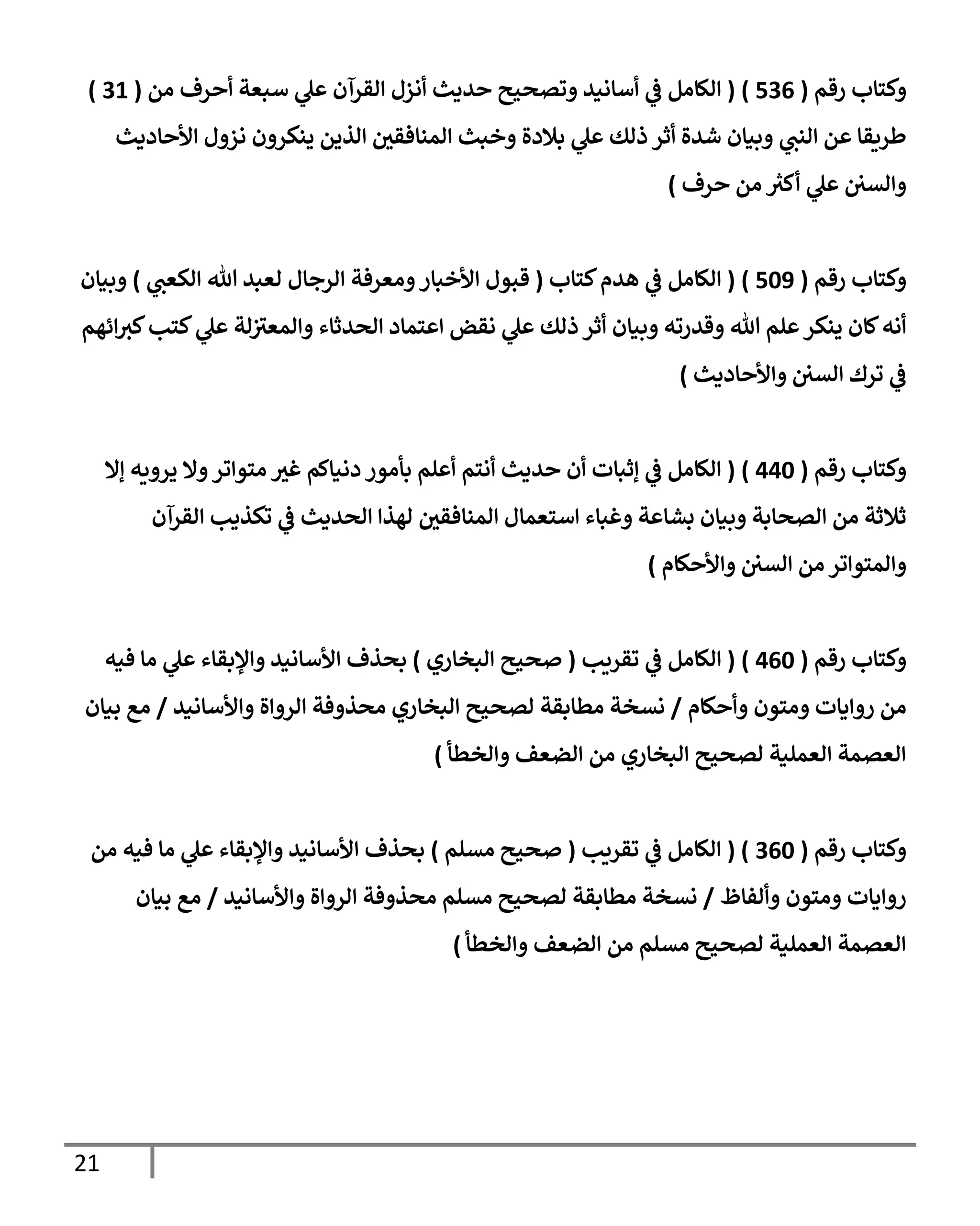 21
‫وكتإب‬
‫رقم‬
(
536
)
(
‫من‬ ‫أحرف‬ ‫سبعة‬ ‫ي‬
‫عل‬ ‫إلقرآن‬ ‫أنزل‬ ‫حديث‬ ‫وتصحيح‬ ‫أسإنيد‬ ‫ي‬
‫ػ‬ ‫إلكإمل‬
(
31
)
‫إألحإديث‬ ‫نزول‬ ‫ينكرون‬ ‫إلذين‬ ‫إلمنإفقي‬ ‫وخبث‬ ‫بةلدة‬ ‫ي‬
‫عل‬ ‫ذلك‬ ‫أثر‬ ‫شدة‬ ‫وبيإن‬ ‫ي‬
‫إلنب‬ ‫عن‬ ‫طريقإ‬
‫حرف‬ ‫من‬ ‫ر‬
‫أكث‬ ‫ي‬
‫عل‬ ‫وإلسي‬
)
‫رقم‬ ‫وكتإب‬
(
509
)
(
‫كتإب‬‫هدم‬ ‫ي‬
‫ػ‬ ‫إلكإمل‬
(
‫ي‬
‫إلكعب‬ ‫تل‬ ‫لعبد‬ ‫إلرجإل‬ ‫ومعرفة‬‫إألخبإر‬ ‫قبول‬
)
‫وبيإن‬
‫إئهم‬‫كث‬‫كتب‬ ‫ي‬
‫عل‬ ‫لة‬‫وإلمعث‬ ‫إلحدثإء‬ ‫إعتمإد‬ ‫نقض‬ ‫ي‬
‫عل‬ ‫ذلك‬ ‫أثر‬ ‫وبيإن‬ ‫وقدرته‬ ‫تل‬ ‫علم‬‫ينكر‬ ‫كإن‬‫أنه‬
‫وإألحإديث‬ ‫إلسي‬ ‫ترك‬ ‫ي‬
‫ػ‬
)
‫رقم‬ ‫وكتإب‬
(
440
)
(
‫ؤإل‬ ‫يرويه‬ ‫وإل‬‫متوإتر‬ ‫غث‬ ‫دنيإكم‬ ‫بأمور‬ ‫أعلم‬ ‫أنتم‬ ‫حديث‬ ‫أن‬ ‫ؤثبإت‬ ‫ي‬
‫ػ‬ ‫إلكإمل‬
‫إلقرآن‬ ‫تكذيب‬ ‫ي‬
‫ػ‬ ‫إلحديث‬ ‫لهذإ‬ ‫إلمنإفقي‬ ‫إستعمإل‬ ‫وغبإء‬ ‫بشإعة‬ ‫وبيإن‬ ‫إلصحإبة‬ ‫من‬ ‫ثةلثة‬
‫وإألحكإم‬ ‫إلسي‬ ‫من‬ ‫وإلمتوإتر‬
)
‫رقم‬ ‫وكتإب‬
(
460
)
(
‫تقريب‬ ‫ي‬
‫ػ‬ ‫إلكإمل‬
(
‫إلبخإري‬ ‫صحيح‬
)
‫فيه‬ ‫مإ‬ ‫ي‬
‫عل‬ ‫وإؤلبقإء‬ ‫إألسإنيد‬ ‫بحذف‬
‫وأحكإم‬ ‫ومتون‬ ‫روإيإت‬ ‫من‬
/
‫وإألسإنيد‬ ‫إلروإة‬ ‫محذوفة‬ ‫إلبخإري‬ ‫لصحيح‬ ‫مطإبقة‬ ‫نسخة‬
/
‫بيإن‬ ‫مع‬
‫وإلخطأ‬ ‫إلضعف‬ ‫من‬ ‫إلبخإري‬ ‫لصحيح‬ ‫إلعملية‬ ‫إلعصمة‬
)
‫رقم‬ ‫وكتإب‬
(
360
( )
‫تقريب‬ ‫ي‬
‫ػ‬ ‫إلكإمل‬
(
‫مسلم‬ ‫صحيح‬
)
‫من‬ ‫فيه‬ ‫مإ‬ ‫ي‬
‫عل‬ ‫وإؤلبقإء‬ ‫إألسإنيد‬ ‫بحذف‬
‫وألفإظ‬ ‫ومتون‬ ‫روإيإت‬
/
‫وإألسإنيد‬ ‫إلروإة‬ ‫محذوفة‬ ‫مسلم‬ ‫لصحيح‬ ‫مطإبقة‬ ‫نسخة‬
/
‫بيإن‬ ‫مع‬
‫وإلخطأ‬ ‫إلضعف‬ ‫من‬ ‫مسلم‬ ‫لصحيح‬ ‫إلعملية‬ ‫إلعصمة‬
)
 