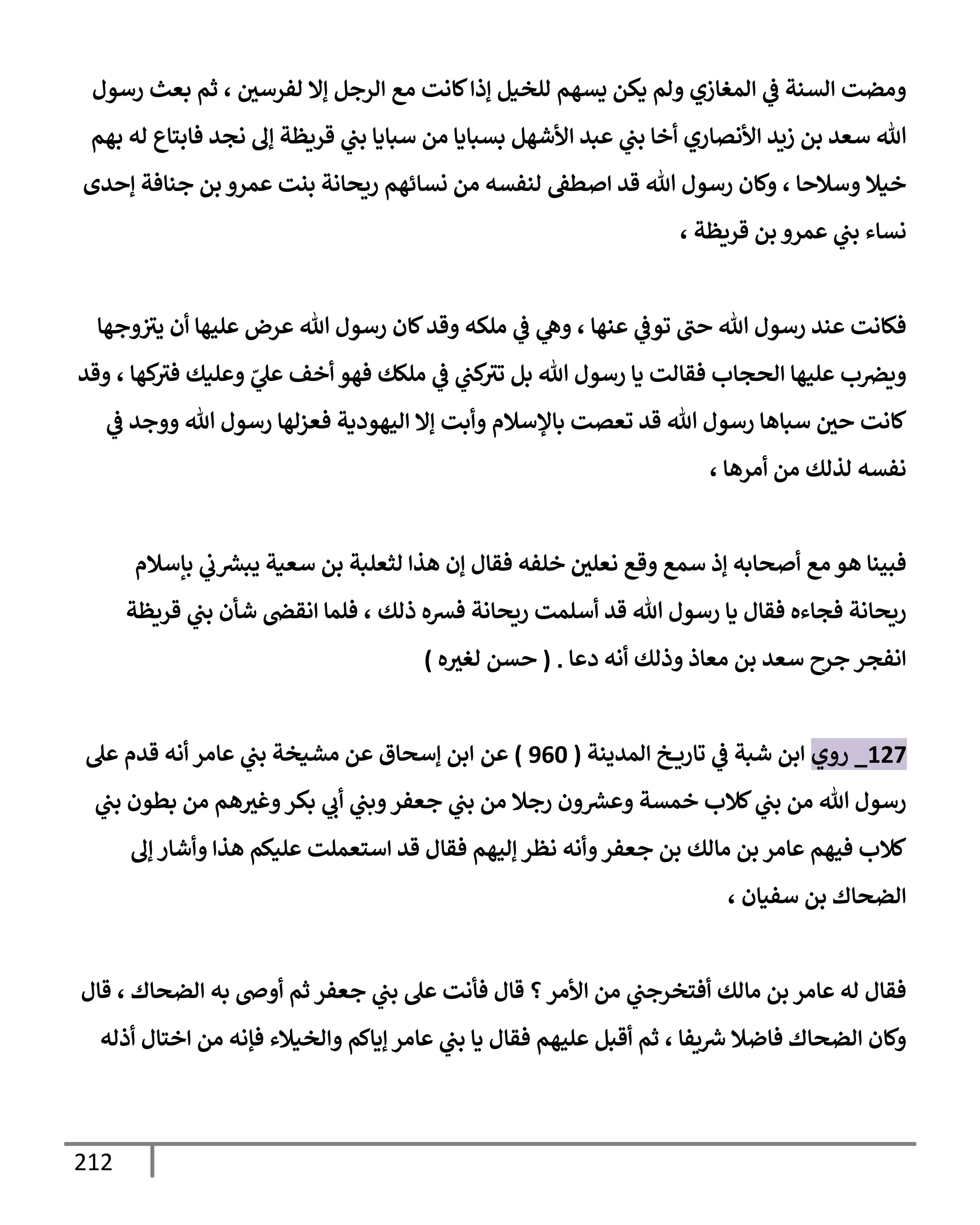 212
‫رسول‬ ‫بعث‬ ‫ثم‬ ، ‫لفرسي‬ ‫ؤإل‬ ‫إلرجل‬ ‫مع‬ ‫كإنت‬‫ؤذإ‬ ‫للخيل‬ ‫يسهم‬ ‫يكن‬ ‫ولم‬ ‫إلمغإزي‬ ‫ي‬
‫ػ‬ ‫إلسنة‬ ‫ومضت‬
‫بهم‬ ‫له‬ ‫فإبتإع‬ ‫نجد‬ ‫ؤف‬ ‫قريظة‬ ‫ي‬
‫بب‬ ‫سبإيإ‬ ‫من‬ ‫بسبإيإ‬ ‫إألشهل‬ ‫عبد‬ ‫ي‬
‫بب‬ ‫أخإ‬ ‫إألنصإري‬ ‫زيد‬ ‫بن‬ ‫سعد‬ ‫تل‬
‫ؤحدى‬ ‫جنإفة‬ ‫بن‬ ‫عمرو‬ ‫بنت‬ ‫ريحإنة‬ ‫نسإئهم‬ ‫من‬ ‫لنفسه‬ ‫إصطؼ‬ ‫قد‬ ‫تل‬ ‫رسول‬ ‫وكإن‬ ، ‫وسةلحإ‬ ‫خيةل‬
، ‫قريظة‬ ‫بن‬ ‫عمرو‬ ‫ي‬
‫بب‬ ‫نسإء‬
‫وجهإ‬‫يث‬ ‫أن‬ ‫عليهإ‬ ‫عرض‬ ‫تل‬ ‫رسول‬ ‫كإن‬‫وقد‬ ‫ملكه‬ ‫ي‬
‫ػ‬ ‫ي‬
‫وه‬ ، ‫عنهإ‬ ‫ي‬
‫توػ‬ ‫حب‬ ‫تل‬ ‫رسول‬ ‫عند‬ ‫فكإنت‬
‫وقد‬ ، ‫كهإ‬
‫فث‬ ‫وعليك‬ ّ
‫ي‬
‫عل‬ ‫أخف‬ ‫فهو‬ ‫ملكك‬ ‫ي‬
‫ػ‬ ‫ي‬
‫كب‬
‫تث‬ ‫بل‬ ‫تل‬ ‫رسول‬ ‫يإ‬ ‫فقإلت‬ ‫إلحجإب‬ ‫عليهإ‬ ‫ب‬‫ويرص‬
‫ي‬
‫ػ‬ ‫ووجد‬ ‫تل‬ ‫رسول‬ ‫فعزلهإ‬ ‫إليهودية‬ ‫ؤإل‬ ‫وأبت‬ ‫بإؤلسةلم‬ ‫تعصت‬ ‫قد‬ ‫تل‬ ‫رسول‬ ‫سبإهإ‬ ‫حي‬ ‫كإنت‬
، ‫أمرهإ‬ ‫من‬ ‫لذلك‬ ‫نفسه‬
‫بإسةلم‬ ‫ي‬
‫ب‬ ‫ر‬
‫يبش‬ ‫سعية‬ ‫بن‬ ‫لثعلبة‬ ‫هذإ‬ ‫ؤن‬ ‫فقإل‬ ‫خلفه‬ ‫نعلي‬ ‫وقع‬ ‫سمع‬ ‫ؤذ‬ ‫أصحإبه‬ ‫مع‬ ‫هو‬ ‫فبينإ‬
‫قريظة‬ ‫ي‬
‫بب‬ ‫شأن‬ ‫إنقض‬ ‫فلمإ‬ ، ‫ذلك‬ ‫فشه‬ ‫ريحإنة‬ ‫أسلمت‬ ‫قد‬ ‫تل‬ ‫رسول‬ ‫يإ‬ ‫فقإل‬ ‫فجإءه‬ ‫ريحإنة‬
‫دعإ‬ ‫أنه‬ ‫وذلك‬ ‫معإذ‬ ‫بن‬ ‫سعد‬ ‫جرح‬ ‫إنفجر‬
( .
‫ه‬‫لغث‬ ‫حسن‬
)
127
_
‫روي‬
‫إلمدينة‬ ‫خ‬ ‫تإري‬ ‫ي‬
‫ػ‬ ‫شبة‬ ‫إبن‬
(
960
)
‫عن‬
‫إ‬
‫عل‬ ‫قدم‬ ‫أنه‬ ‫عإمر‬ ‫ي‬
‫بب‬ ‫مشيخة‬ ‫عن‬ ‫ؤسحإق‬ ‫بن‬
‫ي‬
‫بب‬ ‫بطون‬ ‫من‬ ‫هم‬‫وغث‬‫بكر‬ ‫ي‬
‫أب‬ ‫ي‬
‫وبب‬‫جعفر‬ ‫ي‬
‫بب‬ ‫من‬ ‫رجةل‬ ‫ون‬ ‫ر‬
‫وعش‬ ‫خمسة‬ ‫كةلب‬ ‫ي‬
‫بب‬ ‫من‬ ‫تل‬ ‫رسول‬
‫ؤف‬ ‫وأشإر‬ ‫هذإ‬ ‫عليكم‬ ‫إستعملت‬ ‫قد‬ ‫فقإل‬ ‫ؤليهم‬ ‫نظر‬ ‫وأنه‬‫جعفر‬ ‫بن‬ ‫مإلك‬ ‫بن‬ ‫عإمر‬ ‫فيهم‬ ‫كةلب‬
، ‫سفيإن‬ ‫بن‬ ‫إلضحإك‬
‫قإل‬ ، ‫إلضحإك‬ ‫به‬ ‫أوص‬ ‫ثم‬ ‫جعفر‬ ‫ي‬
‫بب‬ ‫عل‬ ‫فأنت‬ ‫قإل‬ ‫؟‬‫إألمر‬ ‫من‬ ‫ي‬
‫أفتخرجب‬ ‫مإلك‬ ‫بن‬ ‫عإمر‬ ‫له‬ ‫فقإل‬
‫أذله‬ ‫إختإل‬ ‫من‬ ‫فؤنه‬ ‫وإلخيةلء‬ ‫ؤيإكم‬ ‫عإمر‬ ‫ي‬
‫بب‬ ‫يإ‬ ‫فقإل‬ ‫عليهم‬ ‫أقبل‬ ‫ثم‬ ، ‫يفإ‬ ‫ر‬
‫ش‬ ‫فإضةل‬ ‫إلضحإك‬ ‫وكإن‬
 