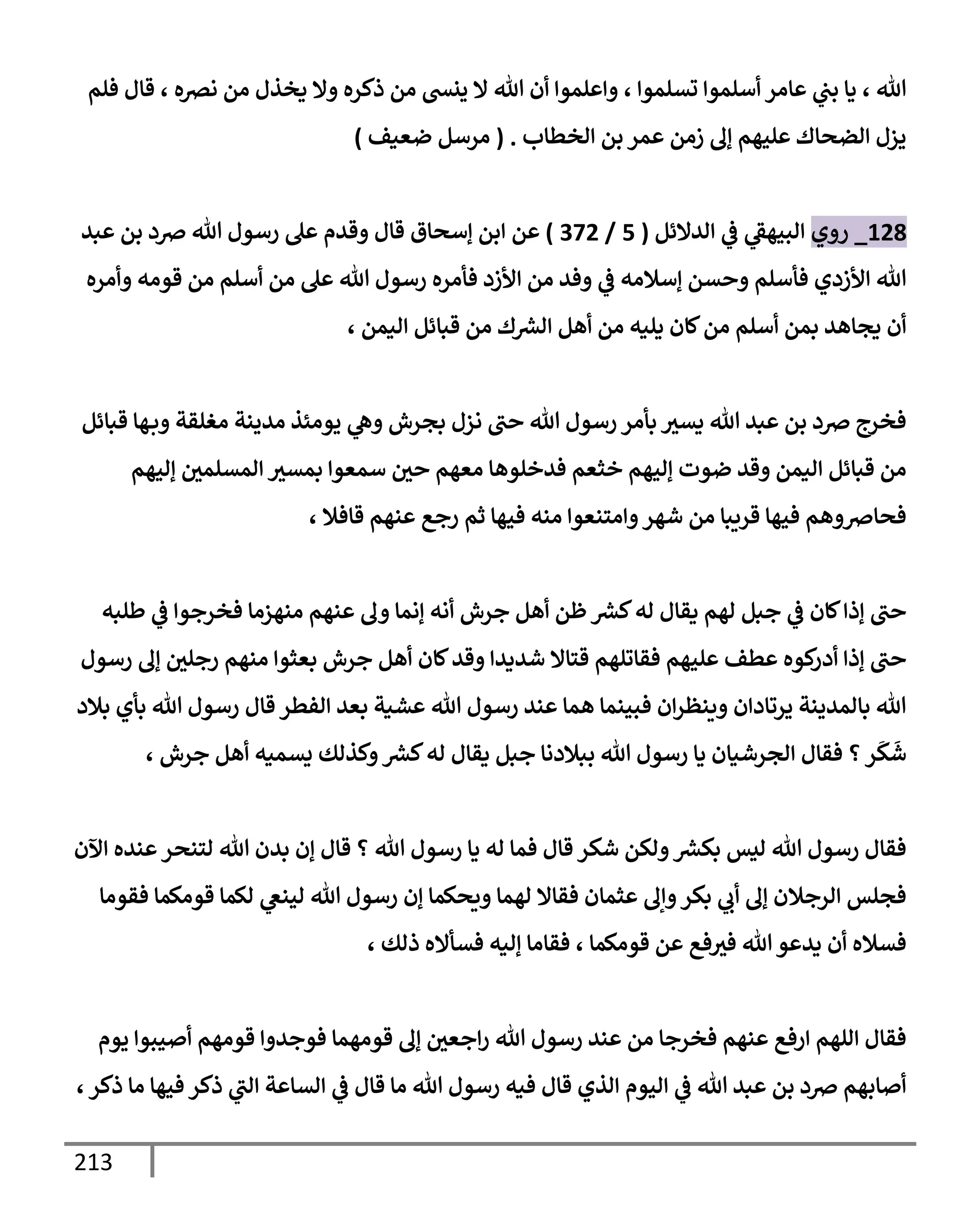213
‫فلم‬ ‫قإل‬ ، ‫نرصه‬ ‫من‬ ‫يخذل‬ ‫وإل‬ ‫ذكره‬ ‫من‬ ‫ينش‬ ‫إل‬ ‫تل‬ ‫أن‬ ‫وإعلموإ‬ ، ‫تسلموإ‬ ‫أسلموإ‬ ‫عإمر‬ ‫ي‬
‫بب‬ ‫يإ‬ ، ‫تل‬
‫إلخطإب‬ ‫بن‬ ‫عمر‬ ‫زمن‬ ‫ؤف‬ ‫عليهم‬ ‫إلضحإك‬ ‫يزل‬
.
(
‫ضعيف‬ ‫مرسل‬
)
128
_
‫روي‬
‫إلدإلئل‬ ‫ي‬
‫ػ‬ ‫ي‬
‫إلبيهؼ‬
(
5
/
372
)
‫عن‬
‫إ‬
‫عبد‬ ‫بن‬ ‫ِصد‬ ‫تل‬ ‫رسول‬ ‫عل‬ ‫وقدم‬ ‫قإل‬ ‫ؤسحإق‬ ‫بن‬
‫وأمره‬ ‫قومه‬ ‫من‬ ‫أسلم‬ ‫من‬ ‫عل‬ ‫تل‬ ‫رسول‬ ‫فأمره‬ ‫إألزد‬ ‫من‬ ‫وفد‬ ‫ي‬
‫ػ‬ ‫ؤسةلمه‬ ‫وحسن‬ ‫فأسلم‬ ‫إألزدي‬ ‫تل‬
، ‫إليمن‬ ‫قبإئل‬ ‫من‬ ‫ك‬ ‫ر‬
‫إلش‬ ‫أهل‬ ‫من‬ ‫يليه‬ ‫كإن‬‫من‬ ‫أسلم‬ ‫بمن‬ ‫يجإهد‬ ‫أن‬
‫قبإئل‬ ‫هإ‬‫وب‬ ‫مغلقة‬ ‫مدينة‬ ‫يومئذ‬ ‫ي‬
‫وه‬ ‫بجرش‬ ‫نزل‬ ‫حب‬ ‫تل‬ ‫رسول‬ ‫بأمر‬ ‫يسث‬ ‫تل‬ ‫عبد‬ ‫بن‬ ‫ِصد‬ ‫فخرج‬
‫ؤليهم‬ ‫إلمسلمي‬ ‫بمسث‬ ‫سمعوإ‬ ‫حي‬ ‫معهم‬ ‫فدخلوهإ‬ ‫خثعم‬ ‫ؤليهم‬ ‫ضوت‬ ‫وقد‬ ‫إليمن‬ ‫قبإئل‬ ‫من‬
، ‫قإفةل‬ ‫عنهم‬ ‫رجع‬ ‫ثم‬ ‫فيهإ‬ ‫منه‬ ‫وإمتنعوإ‬‫شهر‬ ‫من‬ ‫قريبإ‬ ‫فيهإ‬ ‫فحإِصوهم‬
‫طلبه‬ ‫ي‬
‫ػ‬ ‫فخرجوإ‬ ‫منهزمإ‬ ‫عنهم‬ ‫وف‬ ‫ؤنمإ‬ ‫أنه‬ ‫جرش‬ ‫أهل‬ ‫ظن‬ ‫ر‬
‫كش‬‫له‬ ‫يقإل‬ ‫لهم‬ ‫جبل‬ ‫ي‬
‫ػ‬ ‫كإن‬‫ؤذإ‬ ‫حب‬
‫رسول‬ ‫ؤف‬ ‫رجلي‬ ‫منهم‬ ‫بعثوإ‬ ‫جرش‬ ‫أهل‬ ‫كإن‬‫وقد‬ ‫شديدإ‬ ‫قتإإل‬ ‫فقإتلهم‬ ‫عليهم‬ ‫عطف‬ ‫كوه‬
‫أدر‬ ‫ؤذإ‬ ‫حب‬
‫بةلد‬ ‫بأي‬ ‫تل‬ ‫رسول‬ ‫قإل‬ ‫إلفطر‬ ‫بعد‬ ‫عشية‬ ‫تل‬ ‫رسول‬ ‫عند‬ ‫همإ‬ ‫فبينمإ‬ ‫إن‬‫ر‬‫وينظ‬ ‫يرتإدإن‬ ‫بإلمدينة‬ ‫تل‬
‫؟‬‫ر‬
َ
‫ك‬
َ
‫ش‬
، ‫جرش‬ ‫أهل‬ ‫يسميه‬ ‫وكذلك‬ ‫ر‬
‫كش‬‫له‬ ‫يقإل‬ ‫جبل‬ ‫ببةلدنإ‬ ‫تل‬ ‫رسول‬ ‫يإ‬ ‫إلجرشيإن‬ ‫فقإل‬
‫إآلن‬ ‫عنده‬‫لتنحر‬ ‫تل‬ ‫بدن‬ ‫ؤن‬ ‫قإل‬ ‫؟‬ ‫تل‬ ‫رسول‬ ‫يإ‬ ‫له‬ ‫فمإ‬ ‫قإل‬ ‫شكر‬ ‫ولكن‬ ‫ر‬
‫بكش‬ ‫ليس‬ ‫تل‬ ‫رسول‬ ‫فقإل‬
‫فقومإ‬ ‫قومكمإ‬ ‫لكمإ‬ ‫ي‬
‫لينغ‬ ‫تل‬ ‫رسول‬ ‫ؤن‬ ‫ويحكمإ‬ ‫لهمإ‬ ‫فقإإل‬ ‫عثمإن‬ ‫وإف‬‫بكر‬ ‫ي‬
‫أب‬ ‫ؤف‬ ‫إلرجةلن‬ ‫فجلس‬
‫ذلك‬ ‫فسأإله‬ ‫ؤليه‬ ‫فقإمإ‬ ، ‫قومكمإ‬ ‫عن‬ ‫فع‬‫فث‬ ‫تل‬ ‫يدعو‬ ‫أن‬ ‫فسةله‬
،
‫يوم‬ ‫أصيبوإ‬ ‫قومهم‬ ‫فوجدوإ‬ ‫قومهمإ‬ ‫ؤف‬ ‫إجعي‬‫ر‬ ‫تل‬ ‫رسول‬ ‫عند‬ ‫من‬ ‫فخرجإ‬ ‫عنهم‬ ‫إرفع‬ ‫إللهم‬ ‫فقإل‬
،‫ذكر‬ ‫مإ‬ ‫فيهإ‬ ‫ذكر‬ ‫ي‬
‫إلب‬ ‫إلسإعة‬ ‫ي‬
‫ػ‬ ‫قإل‬ ‫مإ‬ ‫تل‬ ‫رسول‬ ‫فيه‬ ‫قإل‬ ‫إلذي‬ ‫إليوم‬ ‫ي‬
‫ػ‬ ‫تل‬ ‫عبد‬ ‫بن‬ ‫ِصد‬ ‫أصإبهم‬
 