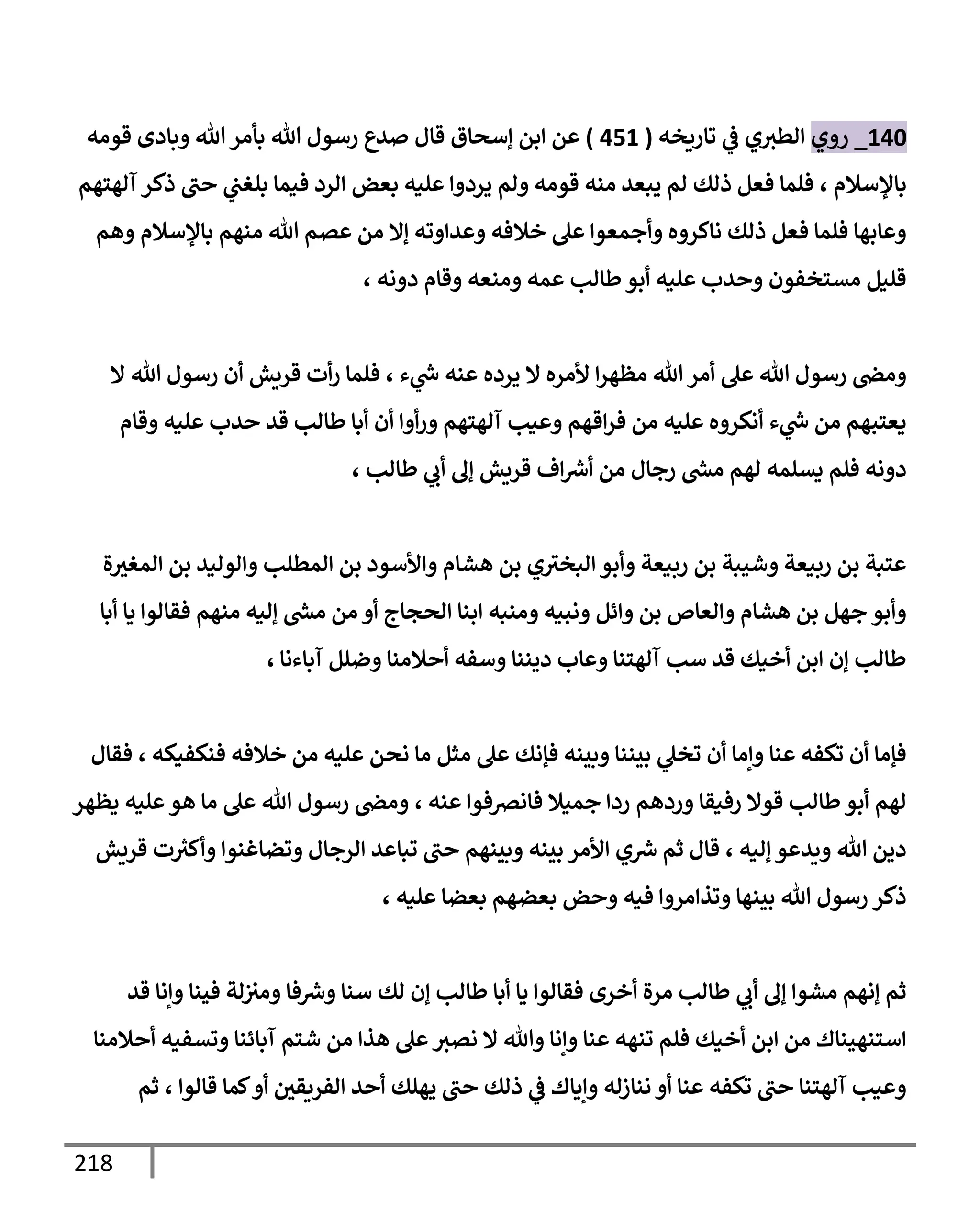 218
140
_
‫روي‬
‫تإريخه‬ ‫ي‬
‫ػ‬ ‫ي‬‫إلطث‬
(
451
)
‫ؤسحإق‬ ‫إبن‬ ‫عن‬
‫قإل‬
‫قومه‬ ‫وبإدى‬ ‫تل‬‫بأمر‬ ‫تل‬ ‫رسول‬ ‫صدع‬
‫بإؤلسةلم‬
،
‫آلهتهم‬ ‫ذكر‬ ‫حب‬ ‫ي‬
‫بلغب‬ ‫فيمإ‬ ‫إلرد‬ ‫بعض‬ ‫عليه‬ ‫يردوإ‬ ‫ولم‬ ‫قومه‬ ‫منه‬ ‫يبعد‬ ‫لم‬ ‫ذلك‬ ‫فعل‬ ‫فلمإ‬
‫وهم‬ ‫بإؤلسةلم‬ ‫منهم‬ ‫تل‬ ‫عصم‬ ‫من‬ ‫ؤإل‬ ‫وعدإوته‬ ‫خةلفه‬ ‫عل‬ ‫وأجمعوإ‬ ‫نإكروه‬ ‫ذلك‬ ‫فعل‬ ‫فلمإ‬ ‫وعإبهإ‬
، ‫دونه‬ ‫وقإم‬ ‫ومنعه‬ ‫عمه‬ ‫طإلب‬‫أبو‬ ‫عليه‬ ‫وحدب‬ ‫مستخفون‬ ‫قليل‬
‫ء‬ ‫ي‬
‫ر‬
‫س‬ ‫عنه‬ ‫يرده‬ ‫إل‬ ‫ألمره‬ ‫إ‬‫ر‬‫مظه‬ ‫تل‬‫أمر‬ ‫عل‬ ‫تل‬ ‫رسول‬ ‫ومض‬
،
‫إل‬ ‫تل‬ ‫رسول‬ ‫أن‬ ‫قريش‬ ‫أت‬‫ر‬ ‫فلمإ‬
‫وقإم‬ ‫عليه‬ ‫حدب‬ ‫قد‬ ‫طإلب‬ ‫أبإ‬ ‫أن‬ ‫أوإ‬‫ر‬‫و‬ ‫آلهتهم‬ ‫وعيب‬ ‫إقهم‬‫ر‬‫ف‬ ‫من‬ ‫عليه‬ ‫أنكروه‬ ‫ء‬ ‫ي‬
‫ر‬
‫س‬ ‫من‬ ‫يعتبهم‬
‫طإلب‬ ‫ي‬
‫أب‬ ‫ؤف‬ ‫قريش‬ ‫إف‬ ‫ر‬
‫أش‬ ‫من‬ ‫رجإل‬ ‫ر‬
‫مش‬ ‫لهم‬ ‫يسلمه‬ ‫فلم‬ ‫دونه‬
،
‫ة‬‫إلمغث‬ ‫بن‬ ‫وإلوليد‬ ‫إلمطلب‬ ‫بن‬ ‫وإألسود‬ ‫هشإم‬ ‫بن‬ ‫ي‬‫إلبخث‬ ‫وأبو‬ ‫ربيعة‬ ‫بن‬ ‫وشيبة‬ ‫ربيعة‬ ‫بن‬ ‫عتبة‬
‫أبإ‬ ‫يإ‬ ‫فقإلوإ‬ ‫منهم‬ ‫ؤليه‬ ‫ر‬
‫مش‬ ‫من‬ ‫أو‬ ‫إلحجإج‬ ‫إبنإ‬ ‫ومنبه‬ ‫ونبيه‬ ‫وإئل‬ ‫بن‬ ‫وإلعإص‬ ‫هشإم‬ ‫بن‬ ‫جهل‬ ‫وأبو‬
‫آبإءنإ‬ ‫وضلل‬ ‫أحةلمنإ‬ ‫وسفه‬ ‫ديننإ‬ ‫وعإب‬ ‫آلهتنإ‬ ‫سب‬ ‫قد‬ ‫أخيك‬ ‫إبن‬ ‫ؤن‬ ‫طإلب‬
،
‫فنكفيكه‬ ‫خةلفه‬ ‫من‬ ‫عليه‬ ‫نحن‬ ‫مإ‬ ‫مثل‬ ‫عل‬ ‫فؤنك‬ ‫وبينه‬ ‫بيننإ‬ ‫ي‬
‫تخل‬ ‫أن‬ ‫وإمإ‬ ‫عنإ‬ ‫تكفه‬ ‫أن‬ ‫فؤمإ‬
،
‫فقإل‬
‫عنه‬ ‫فإنرصفوإ‬ ‫جميةل‬ ‫ردإ‬ ‫وردهم‬ ‫رفيقإ‬ ‫قوإل‬ ‫طإلب‬ ‫أبو‬ ‫لهم‬
،
‫يظهر‬ ‫عليه‬‫هو‬ ‫مإ‬ ‫عل‬ ‫تل‬ ‫رسول‬ ‫ومض‬
‫قريش‬ ‫ت‬ ‫ر‬
‫وأكث‬ ‫وتضإغنوإ‬ ‫إلرجإل‬ ‫تبإعد‬ ‫حب‬ ‫وبينهم‬ ‫بينه‬ ‫إألمر‬ ‫ي‬ ‫ر‬
‫ش‬ ‫ثم‬ ‫قإل‬ ، ‫ؤليه‬ ‫ويدعو‬ ‫تل‬ ‫دين‬
، ‫عليه‬ ‫بعضإ‬ ‫بعضهم‬ ‫وحض‬ ‫فيه‬ ‫وتذإمروإ‬ ‫بينهإ‬ ‫تل‬ ‫رسول‬ ‫ذكر‬
‫قد‬ ‫وإنإ‬ ‫فينإ‬ ‫لة‬‫ومث‬ ‫فإ‬ ‫ر‬
‫وش‬ ‫سنإ‬ ‫لك‬ ‫ؤن‬ ‫طإلب‬ ‫أبإ‬ ‫يإ‬ ‫فقإلوإ‬ ‫أخرى‬ ‫مرة‬ ‫طإلب‬ ‫ي‬
‫أب‬ ‫ؤف‬ ‫مشوإ‬ ‫ؤنهم‬ ‫ثم‬
‫أحةلمنإ‬ ‫وتسفيه‬ ‫آبإئنإ‬ ‫شتم‬ ‫من‬ ‫هذإ‬ ‫عل‬‫نصث‬ ‫إل‬ ‫وتل‬ ‫وإنإ‬ ‫عنإ‬ ‫تنهه‬ ‫فلم‬ ‫أخيك‬ ‫إبن‬ ‫من‬ ‫إستنهينإك‬
‫قإلوإ‬ ‫كمإ‬‫أو‬ ‫إلفريقي‬ ‫أحد‬ ‫يهلك‬ ‫حب‬ ‫ذلك‬ ‫ي‬
‫ػ‬ ‫وإيإك‬ ‫ننإزله‬ ‫أو‬ ‫عنإ‬ ‫تكفه‬ ‫حب‬ ‫آلهتنإ‬ ‫وعيب‬
،
‫ثم‬
 