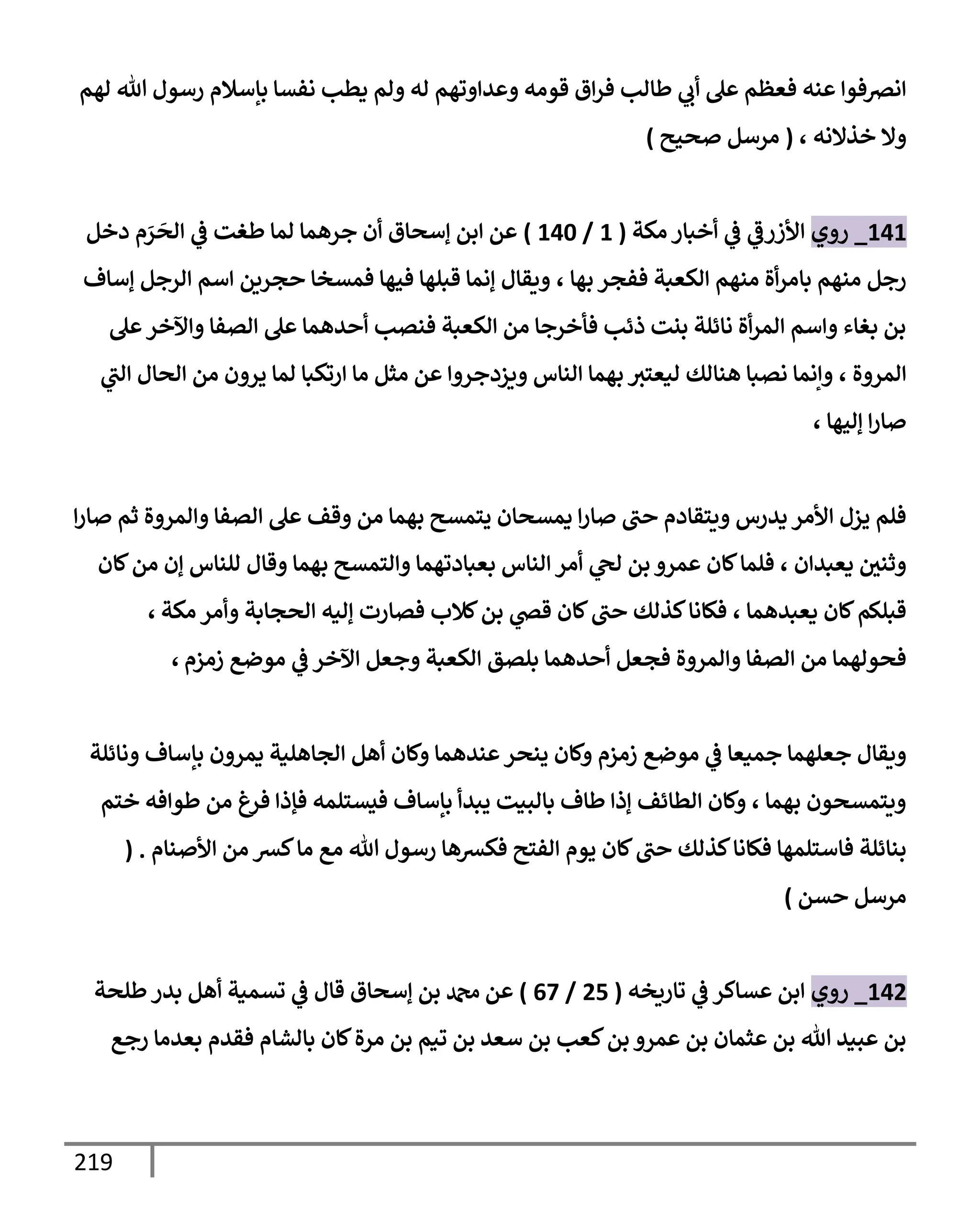 219
‫لهم‬ ‫تل‬ ‫رسول‬ ‫بإسةلم‬ ‫نفسإ‬ ‫يطب‬ ‫ولم‬ ‫له‬ ‫وعدإوتهم‬ ‫قومه‬ ‫إق‬‫ر‬‫ف‬ ‫طإلب‬ ‫ي‬
‫أب‬ ‫عل‬ ‫فعظم‬ ‫عنه‬ ‫إنرصفوإ‬
‫خذإلنه‬ ‫وإل‬
،
(
‫صحيح‬ ‫مرسل‬
)
141
_
‫روي‬
‫مكة‬ ‫أخبإر‬ ‫ي‬
‫ػ‬ ‫ي‬
‫إألزرػ‬
(
1
/
140
)
‫دخل‬ ‫م‬ َ
‫ر‬
َ
‫إلح‬ ‫ي‬
‫ػ‬ ‫طغت‬ ‫لمإ‬ ‫جرهمإ‬ ‫أن‬ ‫ؤسحإق‬ ‫إبن‬ ‫عن‬
‫بهإ‬ ‫ففجر‬ ‫إلكعبة‬ ‫منهم‬ ‫أة‬‫ر‬‫بإم‬ ‫منهم‬ ‫رجل‬
،
‫ؤسإف‬ ‫إلرجل‬ ‫إسم‬ ‫حجرين‬ ‫فمسخإ‬ ‫فيهإ‬ ‫قبلهإ‬ ‫ؤنمإ‬ ‫ويقإل‬
‫عل‬‫وإآلخر‬ ‫إلصفإ‬ ‫عل‬ ‫أحدهمإ‬ ‫فنصب‬ ‫إلكعبة‬ ‫من‬ ‫فأخرجإ‬ ‫ذئب‬ ‫بنت‬ ‫نإئلة‬ ‫أة‬‫ر‬‫إلم‬ ‫وإسم‬ ‫بغإء‬ ‫بن‬
، ‫إلمروة‬
‫ي‬
‫إلب‬ ‫إلحإل‬ ‫من‬ ‫يرون‬ ‫لمإ‬ ‫إرتكبإ‬ ‫مإ‬ ‫مثل‬ ‫عن‬ ‫ويزدجروإ‬ ‫إلنإس‬ ‫بهمإ‬ ‫ليعتث‬ ‫هنإلك‬ ‫نصبإ‬ ‫وإنمإ‬
، ‫ؤليهإ‬ ‫إ‬‫ر‬‫صإ‬
‫إ‬‫ر‬‫صإ‬ ‫ثم‬ ‫وإلمروة‬ ‫إلصفإ‬ ‫عل‬ ‫وقف‬ ‫من‬ ‫بهمإ‬ ‫يتمسح‬ ‫يمسحإن‬ ‫إ‬‫ر‬‫صإ‬ ‫حب‬ ‫ويتقإدم‬ ‫يدرس‬ ‫إألمر‬ ‫يزل‬ ‫فلم‬
‫كإن‬‫من‬ ‫ؤن‬ ‫للنإس‬ ‫وقإل‬ ‫بهمإ‬ ‫وإلتمسح‬ ‫بعبإدتهمإ‬ ‫إلنإس‬ ‫أمر‬ ‫ي‬
‫لح‬ ‫بن‬ ‫عمرو‬ ‫كإن‬‫فلمإ‬ ، ‫يعبدإن‬ ‫وثني‬
‫يعبدهمإ‬ ‫كإن‬‫قبلكم‬
،
‫مكة‬ ‫وأمر‬ ‫إلحجإبة‬ ‫ؤليه‬ ‫فصإرت‬ ‫كةلب‬‫بن‬ ‫ي‬
‫قض‬ ‫كإن‬‫حب‬ ‫كذلك‬‫فكإنإ‬
،
‫زمزم‬ ‫موضع‬ ‫ي‬
‫ػ‬ ‫إآلخر‬ ‫وجعل‬ ‫إلكعبة‬ ‫بلصق‬ ‫أحدهمإ‬ ‫فجعل‬ ‫وإلمروة‬ ‫إلصفإ‬ ‫من‬ ‫فحولهمإ‬
،
‫ونإئلة‬ ‫بإسإف‬ ‫يمرون‬ ‫إلجإهلية‬ ‫أهل‬ ‫وكإن‬ ‫عندهمإ‬‫ينحر‬ ‫وكإن‬ ‫زمزم‬ ‫موضع‬ ‫ي‬
‫ػ‬ ‫جميعإ‬ ‫جعلهمإ‬ ‫ويقإل‬
‫ختم‬ ‫طوإفه‬ ‫من‬ ‫فرغ‬ ‫فؤذإ‬ ‫فيستلمه‬ ‫بإسإف‬ ‫يبدأ‬ ‫بإلبيت‬ ‫طإف‬ ‫ؤذإ‬ ‫إلطإئف‬ ‫وكإن‬ ، ‫بهمإ‬ ‫ويتمسحون‬
‫إألصنإم‬ ‫من‬ ‫كش‬‫مإ‬ ‫مع‬ ‫تل‬ ‫رسول‬ ‫فكشهإ‬ ‫إلفتح‬ ‫يوم‬ ‫كإن‬‫حب‬ ‫كذلك‬‫فكإنإ‬ ‫فإستلمهإ‬ ‫بنإئلة‬
.
(
‫حسن‬ ‫مرسل‬
)
142
_
‫روي‬
‫تإريخه‬ ‫ي‬
‫ػ‬ ‫عسإكر‬ ‫إبن‬
(
25
/
67
)
‫طلحة‬ ‫بدر‬ ‫أهل‬ ‫تسمية‬ ‫ي‬
‫ػ‬ ‫قإل‬ ‫ؤسحإق‬ ‫بن‬ ‫دمحم‬ ‫عن‬
‫رجع‬ ‫بعدمإ‬ ‫فقدم‬ ‫بإلشإم‬ ‫كإن‬‫مرة‬ ‫بن‬ ‫تيم‬ ‫بن‬ ‫سعد‬ ‫بن‬ ‫كعب‬‫بن‬ ‫عمرو‬ ‫بن‬ ‫عثمإن‬ ‫بن‬ ‫تل‬ ‫عبيد‬ ‫بن‬
 