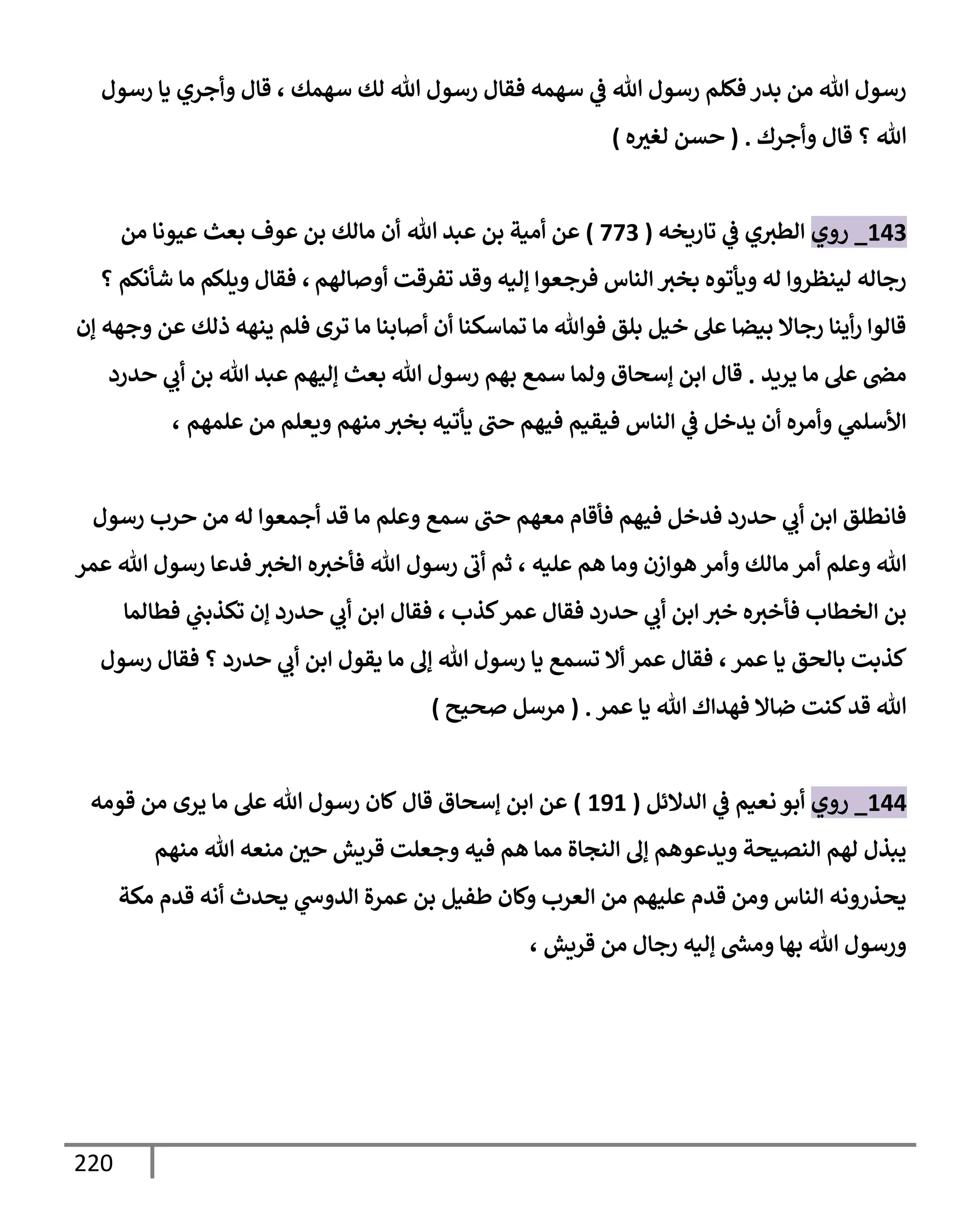 220
‫رسول‬ ‫يإ‬ ‫وأجري‬ ‫قإل‬ ، ‫سهمك‬ ‫لك‬ ‫تل‬ ‫رسول‬ ‫فقإل‬ ‫سهمه‬ ‫ي‬
‫ػ‬ ‫تل‬ ‫رسول‬ ‫فكلم‬ ‫بدر‬ ‫من‬ ‫تل‬ ‫رسول‬
‫وأجرك‬ ‫قإل‬ ‫؟‬ ‫تل‬
.
(
‫ه‬‫لغث‬ ‫حسن‬
)
143
_
‫روي‬
‫تإريخه‬ ‫ي‬
‫ػ‬ ‫ي‬‫إلطث‬
(
773
)
‫تل‬ ‫عبد‬ ‫بن‬ ‫أمية‬ ‫عن‬
‫من‬ ‫عيونإ‬ ‫بعث‬ ‫عوف‬ ‫بن‬ ‫مإلك‬ ‫أن‬
‫أوصإلهم‬ ‫تفرقت‬ ‫وقد‬ ‫ؤليه‬ ‫فرجعوإ‬ ‫إلنإس‬ ‫بخث‬ ‫ويأتوه‬ ‫له‬ ‫لينظروإ‬ ‫رجإله‬
،
‫؟‬ ‫شأنكم‬ ‫مإ‬ ‫ويلكم‬ ‫فقإل‬
‫ؤن‬ ‫وجهه‬ ‫عن‬ ‫ذلك‬ ‫ينهه‬ ‫فلم‬ ‫ترى‬ ‫مإ‬ ‫أصإبنإ‬ ‫أن‬ ‫تمإسكنإ‬ ‫مإ‬ ‫فوتل‬ ‫بلق‬ ‫خيل‬ ‫عل‬ ‫بيضإ‬ ‫رجإإل‬ ‫أينإ‬‫ر‬ ‫قإلوإ‬
‫يريد‬ ‫مإ‬ ‫عل‬ ‫مض‬
.
‫حدرد‬ ‫ي‬
‫أب‬ ‫بن‬ ‫تل‬ ‫عبد‬ ‫ؤليهم‬ ‫بعث‬ ‫تل‬ ‫رسول‬ ‫بهم‬ ‫سمع‬ ‫ولمإ‬ ‫ؤسحإق‬ ‫إبن‬ ‫قإل‬
‫علمهم‬ ‫من‬ ‫ويعلم‬ ‫منهم‬ ‫بخث‬ ‫يأتيه‬ ‫حب‬ ‫فيهم‬ ‫فيقيم‬ ‫إلنإس‬ ‫ي‬
‫ػ‬ ‫يدخل‬ ‫أن‬ ‫وأمره‬ ‫ي‬
‫إألسلم‬
،
‫رسول‬ ‫حرب‬ ‫من‬ ‫له‬ ‫أجمعوإ‬ ‫قد‬ ‫مإ‬ ‫وعلم‬ ‫سمع‬ ‫حب‬ ‫معهم‬ ‫فأقإم‬ ‫فيهم‬ ‫فدخل‬ ‫حدرد‬ ‫ي‬
‫أب‬ ‫إبن‬ ‫فإنطلق‬
‫عليه‬ ‫هم‬ ‫ومإ‬ ‫هوإزن‬ ‫وأمر‬ ‫مإلك‬ ‫أمر‬ ‫وعلم‬ ‫تل‬
،
‫عمر‬ ‫تل‬ ‫رسول‬ ‫فدعإ‬ ‫إلخث‬ ‫ه‬‫فأخث‬ ‫تل‬ ‫رسول‬ ‫أب‬ ‫ثم‬
‫كذب‬‫عمر‬ ‫فقإل‬ ‫حدرد‬ ‫ي‬
‫أب‬ ‫إبن‬ ‫خث‬ ‫ه‬‫فأخث‬ ‫إلخطإب‬ ‫بن‬
،
‫فطإلمإ‬ ‫ي‬
‫تكذبب‬ ‫ؤن‬ ‫حدرد‬ ‫ي‬
‫أب‬ ‫إبن‬ ‫فقإل‬
‫عمر‬ ‫يإ‬ ‫بإلحق‬ ‫كذبت‬
،
‫رسول‬ ‫فقإل‬ ‫؟‬ ‫حدرد‬ ‫ي‬
‫أب‬ ‫إبن‬ ‫يقول‬ ‫مإ‬ ‫ؤف‬ ‫تل‬ ‫رسول‬ ‫يإ‬ ‫تسمع‬ ‫أإل‬ ‫عمر‬ ‫فقإل‬
‫عمر‬ ‫يإ‬ ‫تل‬ ‫فهدإك‬ ‫ضإإل‬ ‫كنت‬‫قد‬ ‫تل‬
.
(
‫صحيح‬ ‫مرسل‬
)
144
_
‫روي‬
‫إلدإلئل‬ ‫ي‬
‫ػ‬ ‫نعيم‬ ‫أبو‬
(
191
)
‫عن‬
‫إ‬
‫قإل‬ ‫ؤسحإق‬ ‫بن‬
‫قومه‬ ‫من‬ ‫يرى‬ ‫مإ‬ ‫عل‬ ‫تل‬ ‫رسول‬ ‫كإن‬
‫منهم‬ ‫تل‬ ‫منعه‬ ‫حي‬ ‫قريش‬ ‫وجعلت‬ ‫فيه‬ ‫هم‬ ‫ممإ‬ ‫إلنجإة‬ ‫ؤف‬ ‫ويدعوهم‬ ‫إلنصيحة‬ ‫لهم‬ ‫يبذل‬
‫مكة‬ ‫قدم‬ ‫أنه‬ ‫يحدث‬ ‫ي‬
‫إلدوس‬ ‫عمرة‬ ‫بن‬ ‫طفيل‬ ‫وكإن‬ ‫إلعرب‬ ‫من‬ ‫عليهم‬ ‫قدم‬ ‫ومن‬ ‫إلنإس‬ ‫يحذرونه‬
، ‫قريش‬ ‫من‬ ‫رجإل‬ ‫ؤليه‬ ‫ر‬
‫ومش‬ ‫بهإ‬ ‫تل‬ ‫ورسول‬
 