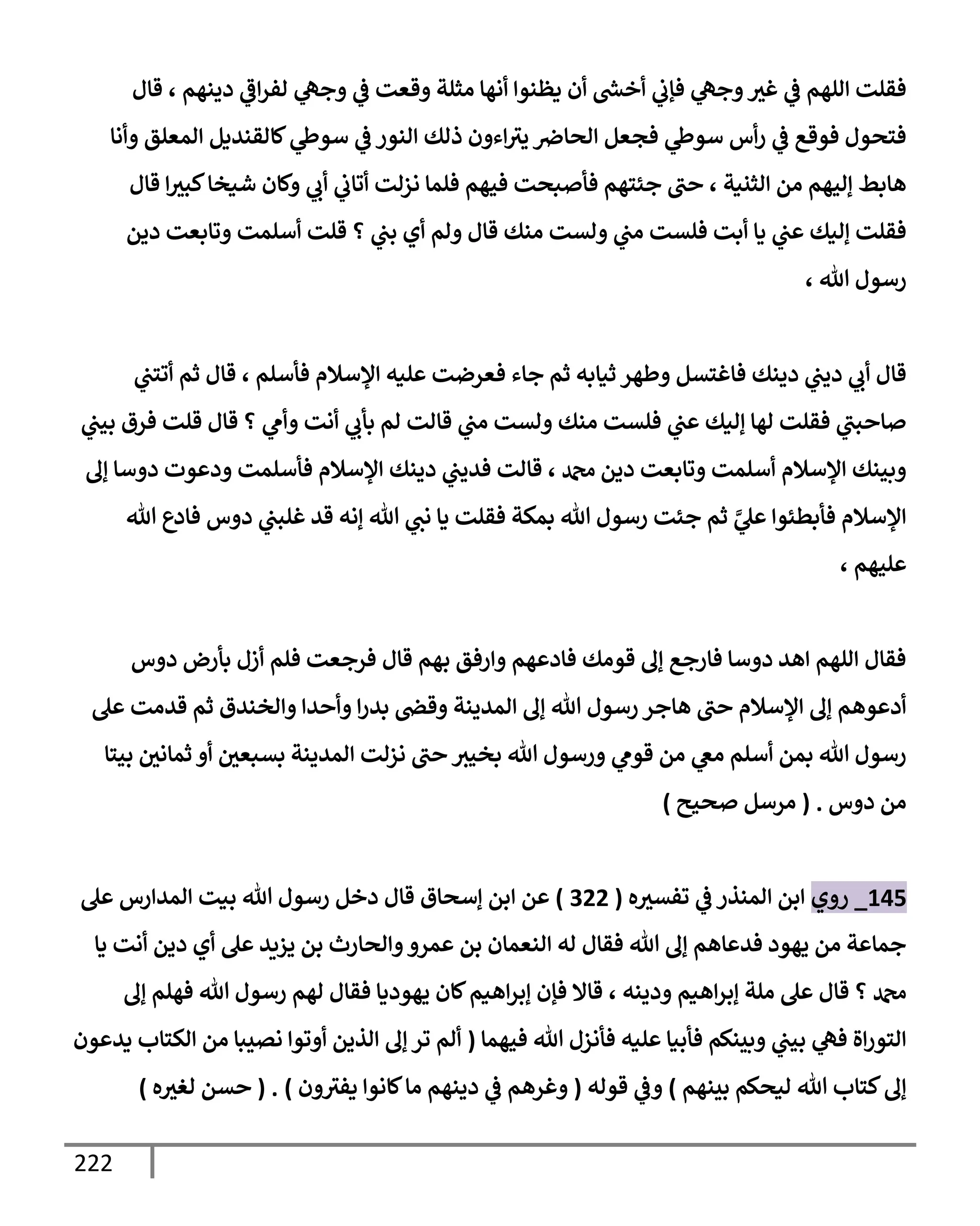 222
‫قإل‬ ، ‫دينهم‬ ‫ي‬
‫إػ‬‫ر‬‫لف‬ ‫ي‬
‫وجه‬ ‫ي‬
‫ػ‬ ‫وقعت‬ ‫مثلة‬ ‫أنهإ‬ ‫يظنوإ‬ ‫أن‬ ‫ر‬
‫أخش‬ ‫ي‬
‫فؤب‬ ‫ي‬
‫وجه‬‫غث‬ ‫ي‬
‫ػ‬ ‫إللهم‬ ‫فقلت‬
‫وأنإ‬ ‫إلمعلق‬ ‫كإلقنديل‬ ‫ي‬
‫سوط‬ ‫ي‬
‫ػ‬ ‫إلنور‬ ‫ذلك‬ ‫إءون‬‫يث‬ ‫إلحإِص‬ ‫فجعل‬ ‫ي‬
‫سوط‬ ‫أس‬‫ر‬ ‫ي‬
‫ػ‬ ‫فوقع‬ ‫فتحول‬
‫قإل‬ ‫إ‬‫كبث‬‫شيخإ‬ ‫وكإن‬ ‫ي‬
‫أب‬ ‫ي‬
‫أتإب‬ ‫نزلت‬ ‫فلمإ‬ ‫فيهم‬ ‫فأصبحت‬ ‫جئتهم‬ ‫حب‬ ، ‫إلثنية‬ ‫من‬ ‫ؤليهم‬ ‫هإبط‬
‫دين‬ ‫وتإبعت‬ ‫أسلمت‬ ‫قلت‬ ‫؟‬ ‫ي‬
‫بب‬ ‫أي‬ ‫ولم‬ ‫قإل‬ ‫منك‬ ‫ولست‬ ‫ي‬
‫مب‬ ‫فلست‬ ‫أبت‬ ‫يإ‬ ‫ي‬
‫عب‬ ‫ؤليك‬ ‫فقلت‬
، ‫تل‬ ‫رسول‬
‫ي‬
‫أتتب‬ ‫ثم‬ ‫قإل‬ ، ‫فأسلم‬ ‫إؤلسةلم‬ ‫عليه‬ ‫فعرضت‬ ‫جإء‬ ‫ثم‬ ‫ثيإبه‬ ‫وطهر‬ ‫فإغتسل‬ ‫دينك‬ ‫ي‬
‫ديب‬ ‫ي‬
‫أب‬ ‫قإل‬
‫ي‬
‫بيب‬ ‫فرق‬ ‫قلت‬ ‫قإل‬ ‫؟‬ ‫ي‬
‫وأم‬ ‫أنت‬ ‫ي‬
‫بأب‬ ‫لم‬ ‫قإلت‬ ‫ي‬
‫مب‬ ‫ولست‬ ‫منك‬ ‫فلست‬ ‫ي‬
‫عب‬ ‫ؤليك‬ ‫لهإ‬ ‫فقلت‬ ‫ي‬
‫صإحبب‬
‫ؤف‬ ‫دوسإ‬ ‫ودعوت‬ ‫فأسلمت‬ ‫إؤلسةلم‬ ‫دينك‬ ‫ي‬
‫فديب‬ ‫قإلت‬ ، ‫دمحم‬ ‫دين‬ ‫وتإبعت‬ ‫أسلمت‬ ‫إؤلسةلم‬ ‫وبينك‬
‫تل‬ ‫فإدع‬ ‫دوس‬ ‫ي‬
‫غلبب‬ ‫قد‬ ‫ؤنه‬ ‫تل‬ ‫ي‬
‫نب‬ ‫يإ‬ ‫فقلت‬ ‫بمكة‬ ‫تل‬ ‫رسول‬ ‫جئت‬ ‫ثم‬ َّ
‫ي‬
‫عل‬ ‫فأبطئوإ‬ ‫إؤلسةلم‬
، ‫عليهم‬
‫دوس‬ ‫بأرض‬ ‫أزل‬ ‫فلم‬ ‫فرجعت‬ ‫قإل‬ ‫بهم‬ ‫وإرفق‬ ‫فإدعهم‬ ‫قومك‬ ‫ؤف‬ ‫فإرجع‬ ‫دوسإ‬ ‫إهد‬ ‫إللهم‬ ‫فقإل‬
‫عل‬ ‫قدمت‬ ‫ثم‬ ‫وإلخندق‬ ‫وأحدإ‬ ‫إ‬‫ر‬‫بد‬ ‫وقض‬ ‫إلمدينة‬ ‫ؤف‬ ‫تل‬ ‫رسول‬ ‫هإجر‬ ‫حب‬ ‫إؤلسةلم‬ ‫ؤف‬ ‫أدعوهم‬
‫بيتإ‬ ‫ثمإني‬ ‫أو‬ ‫بسبعي‬ ‫إلمدينة‬ ‫نزلت‬ ‫حب‬ ‫بخيث‬ ‫تل‬ ‫ورسول‬ ‫ي‬
‫قوم‬ ‫من‬ ‫ي‬
‫مغ‬ ‫أسلم‬ ‫بمن‬ ‫تل‬ ‫رسول‬
‫دوس‬ ‫من‬
.
(
‫صحيح‬ ‫مرسل‬
)
145
_
‫روي‬
‫ه‬‫تفسث‬ ‫ي‬
‫ػ‬ ‫إلمنذر‬ ‫إبن‬
(
322
)
‫عن‬
‫إ‬
‫عل‬ ‫إلمدإرس‬ ‫بيت‬ ‫تل‬ ‫رسول‬ ‫دخل‬ ‫قإل‬ ‫ؤسحإق‬ ‫بن‬
‫يإ‬ ‫أنت‬ ‫دين‬ ‫أي‬ ‫عل‬ ‫يزيد‬ ‫بن‬ ‫وإلحإرث‬‫عمرو‬ ‫بن‬ ‫إلنعمإن‬ ‫له‬ ‫فقإل‬ ‫تل‬ ‫ؤف‬ ‫فدعإهم‬ ‫يهود‬ ‫من‬ ‫جمإعة‬
‫ؤف‬ ‫فهلم‬ ‫تل‬ ‫رسول‬ ‫لهم‬ ‫فقإل‬ ‫يهوديإ‬ ‫كإن‬‫إهيم‬‫ر‬‫ؤب‬ ‫فؤن‬ ‫قإإل‬ ، ‫ودينه‬ ‫إهيم‬‫ر‬‫ؤب‬ ‫ملة‬ ‫عل‬ ‫قإل‬ ‫؟‬ ‫دمحم‬
‫فيهمإ‬ ‫تل‬ ‫فأنزل‬ ‫عليه‬ ‫فأبيإ‬ ‫وبينكم‬ ‫ي‬
‫بيب‬ ‫ي‬
‫فه‬ ‫إة‬‫ر‬‫إلتو‬
(
‫يدعون‬ ‫إلكتإب‬ ‫من‬ ‫نصيبإ‬ ‫أوتوإ‬ ‫إلذين‬ ‫ؤف‬ ‫تر‬ ‫ألم‬
‫بينهم‬ ‫ليحكم‬ ‫تل‬ ‫كتإب‬‫ؤف‬
)
‫قوله‬ ‫ي‬
‫وػ‬
(
‫ون‬‫يفث‬ ‫كإنوإ‬‫مإ‬ ‫دينهم‬ ‫ي‬
‫ػ‬ ‫وغرهم‬
)
.
(
‫ه‬‫لغث‬ ‫حسن‬
)
 
