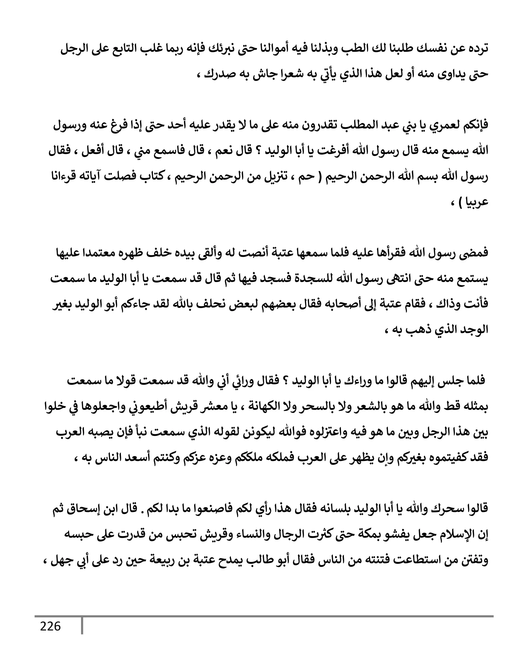226
‫إلرجل‬ ‫عل‬ ‫إلتإبع‬ ‫غلب‬ ‫ربمإ‬ ‫فؤنه‬ ‫ئك‬‫نث‬ ‫حب‬ ‫أموإلنإ‬ ‫فيه‬ ‫وبذلنإ‬ ‫إلطب‬ ‫لك‬ ‫طلبنإ‬ ‫نفسك‬ ‫عن‬ ‫ترده‬
، ‫صدرك‬ ‫به‬ ‫جإش‬ ‫إ‬‫ر‬‫شع‬ ‫به‬ ‫ي‬
‫يأب‬ ‫إلذي‬ ‫هذإ‬ ‫لعل‬ ‫أو‬ ‫منه‬ ‫يدإوى‬ ‫حب‬
‫ورسول‬ ‫عنه‬ ‫فرغ‬ ‫ؤذإ‬ ‫حب‬ ‫أحد‬ ‫عليه‬‫يقدر‬ ‫إل‬ ‫مإ‬ ‫عل‬ ‫منه‬ ‫تقدرون‬ ‫إلمطلب‬ ‫عبد‬ ‫ي‬
‫بب‬ ‫يإ‬ ‫لعمري‬ ‫فؤنكم‬
‫فقإل‬ ، ‫أفعل‬ ‫قإل‬ ، ‫ي‬
‫مب‬ ‫فإسمع‬ ‫قإل‬ ، ‫نعم‬ ‫قإل‬ ‫؟‬ ‫إلوليد‬ ‫أبإ‬ ‫يإ‬ ‫أفرغت‬ ‫تل‬ ‫رسول‬ ‫قإل‬ ‫منه‬ ‫يسمع‬ ‫تل‬
‫إلرحيم‬ ‫إلرحمن‬ ‫تل‬ ‫بسم‬ ‫تل‬ ‫رسول‬
(
‫قرءإنإ‬ ‫آيإته‬ ‫فصلت‬ ‫كتإب‬، ‫إلرحيم‬ ‫إلرحمن‬ ‫من‬ ‫يل‬‫تث‬ ، ‫حم‬
‫عربيإ‬
)
،
‫عليهإ‬ ‫معتمدإ‬ ‫ظهره‬ ‫خلف‬ ‫بيده‬ ‫وألؼ‬ ‫له‬ ‫أنصت‬ ‫عتبة‬ ‫سمعهإ‬ ‫فلمإ‬ ‫عليه‬ ‫أهإ‬‫ر‬‫فق‬ ‫تل‬ ‫رسول‬ ‫فمض‬
‫سمعت‬ ‫مإ‬ ‫إلوليد‬ ‫أبإ‬ ‫يإ‬ ‫سمعت‬ ‫قد‬ ‫قإل‬ ‫ثم‬ ‫فيهإ‬ ‫فسجد‬ ‫للسجدة‬ ‫تل‬ ‫رسول‬ ‫إنته‬ ‫حب‬ ‫منه‬ ‫يستمع‬
‫بغث‬ ‫إلوليد‬ ‫أبو‬ ‫جإءكم‬ ‫لقد‬ ‫بإثل‬ ‫نحلف‬ ‫لبعض‬ ‫بعضهم‬ ‫فقإل‬ ‫أصحإبه‬ ‫ؤف‬ ‫عتبة‬ ‫فقإم‬ ، ‫وذإك‬ ‫فأنت‬
، ‫به‬ ‫ذهب‬ ‫إلذي‬ ‫إلوجد‬
‫سمعت‬ ‫مإ‬ ‫قوإل‬ ‫سمعت‬ ‫قد‬ ‫وتل‬ ‫ي‬
‫أب‬ ‫ي‬
‫إب‬‫ر‬‫و‬ ‫فقإل‬ ‫؟‬ ‫إلوليد‬ ‫أبإ‬ ‫يإ‬ ‫إءك‬‫ر‬‫و‬ ‫مإ‬ ‫قإلوإ‬ ‫ؤليهم‬ ‫جلس‬ ‫فلمإ‬
‫خلوإ‬ ‫ي‬
‫ػ‬ ‫وإجعلوهإ‬ ‫ي‬
‫أطيعوب‬ ‫قريش‬ ‫ر‬
‫معش‬ ‫يإ‬ ، ‫إلكهإنة‬ ‫وإل‬‫بإلسحر‬ ‫وإل‬‫بإلشعر‬ ‫هو‬ ‫مإ‬ ‫وتل‬ ‫قط‬ ‫بمثله‬
‫إلعرب‬ ‫يصبه‬ ‫فؤن‬ ‫نبأ‬ ‫سمعت‬ ‫إلذي‬ ‫لقوله‬ ‫ليكونن‬ ‫فوتل‬ ‫لوه‬‫وإعث‬ ‫فيه‬ ‫هو‬ ‫مإ‬ ‫وبي‬ ‫إلرجل‬ ‫هذإ‬ ‫بي‬
، ‫به‬ ‫إلنإس‬ ‫أسعد‬ ‫وكنتم‬ ‫كم‬
‫عز‬ ‫وعزه‬ ‫ملككم‬ ‫فملكه‬ ‫إلعرب‬ ‫عل‬‫يظهر‬ ‫وإن‬ ‫كم‬
‫بغث‬ ‫كفيتموه‬‫فقد‬
‫لكم‬ ‫بدإ‬ ‫مإ‬ ‫فإصنعوإ‬ ‫لكم‬ ‫أي‬‫ر‬ ‫هذإ‬ ‫فقإل‬ ‫بلسإنه‬ ‫إلوليد‬ ‫أبإ‬ ‫يإ‬ ‫وتل‬ ‫سحرك‬ ‫قإلوإ‬
.
‫ثم‬ ‫ؤسحإق‬ ‫إبن‬ ‫قإل‬
‫حبسه‬ ‫عل‬ ‫قدرت‬ ‫من‬ ‫تحبس‬ ‫وقريش‬ ‫وإلنسإء‬ ‫إلرجإل‬ ‫ت‬ ‫ر‬
‫كث‬‫حب‬ ‫بمكة‬ ‫يفشو‬ ‫جعل‬ ‫إؤلسةلم‬ ‫ؤن‬
، ‫جهل‬ ‫ي‬
‫أب‬ ‫عل‬ ‫رد‬ ‫حي‬ ‫ربيعة‬ ‫بن‬ ‫عتبة‬ ‫يمدح‬ ‫طإلب‬‫أبو‬ ‫فقإل‬ ‫إلنإس‬ ‫من‬ ‫فتنته‬ ‫إستطإعت‬ ‫من‬ ‫وتفي‬
 