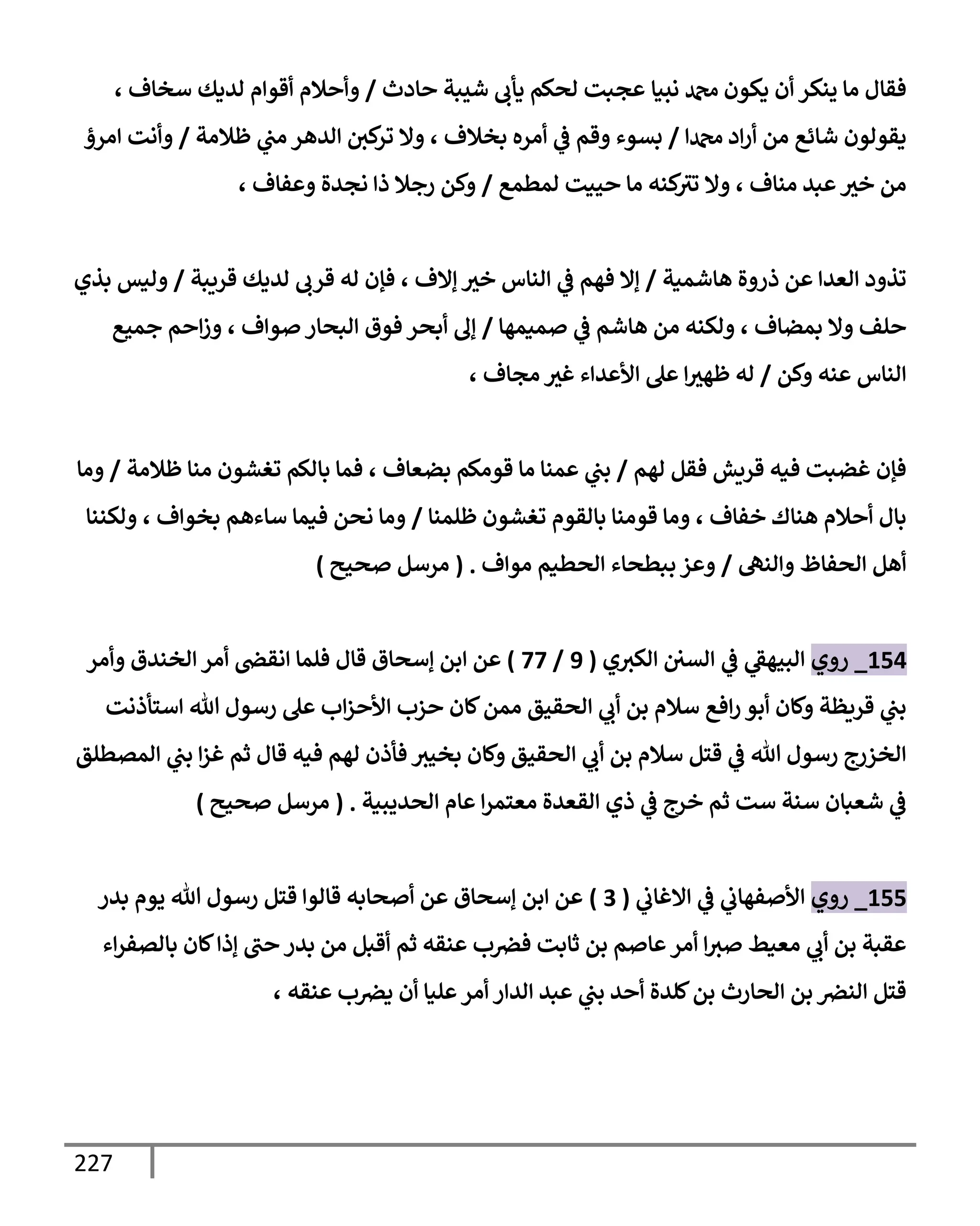 227
‫نبيإ‬ ‫دمحم‬ ‫يكون‬ ‫أن‬ ‫ينكر‬ ‫مإ‬ ‫فقإل‬
‫حإدث‬ ‫شيبة‬ ‫يأب‬ ‫لحكم‬ ‫عجبت‬
/
، ‫سخإف‬ ‫لديك‬ ‫أقوإم‬ ‫وأحةلم‬
‫دمحمإ‬ ‫إد‬‫ر‬‫أ‬ ‫من‬ ‫شإئع‬ ‫يقولون‬
/
‫ظةلمة‬ ‫ي‬
‫مب‬ ‫إلدهر‬ ‫كي‬
‫تر‬ ‫وإل‬ ، ‫بخةلف‬ ‫أمره‬ ‫ي‬
‫ػ‬ ‫وقم‬ ‫بسوء‬
/
‫إمرؤ‬ ‫وأنت‬
‫لمطمع‬ ‫حييت‬ ‫مإ‬ ‫كنه‬
‫تث‬ ‫وإل‬ ، ‫منإف‬ ‫عبد‬‫خث‬ ‫من‬
/
، ‫وعفإف‬ ‫نجدة‬ ‫ذإ‬ ‫رجةل‬ ‫وكن‬
‫هإشمية‬ ‫ذروة‬ ‫عن‬ ‫إلعدإ‬ ‫تذود‬
/
‫قريبة‬ ‫لديك‬ ‫قرب‬ ‫له‬ ‫فؤن‬ ، ‫ؤإلف‬ ‫خث‬ ‫إلنإس‬ ‫ي‬
‫ػ‬ ‫فهم‬ ‫ؤإل‬
/
‫بذي‬ ‫وليس‬
‫صميمهإ‬ ‫ي‬
‫ػ‬ ‫هإشم‬ ‫من‬ ‫ولكنه‬ ، ‫بمضإف‬ ‫وإل‬ ‫حلف‬
/
‫جميع‬ ‫إحم‬‫ز‬‫و‬ ، ‫صوإف‬ ‫إلبحإر‬ ‫فوق‬ ‫أبحر‬ ‫ؤف‬
‫وكن‬ ‫عنه‬ ‫إلنإس‬
/
، ‫مجإف‬ ‫غث‬ ‫إألعدإء‬ ‫عل‬ ‫إ‬‫ظهث‬ ‫له‬
‫لهم‬ ‫فقل‬ ‫قريش‬ ‫فيه‬ ‫غضبت‬ ‫فؤن‬
/
‫ظةلمة‬ ‫منإ‬ ‫تغشون‬ ‫بإلكم‬ ‫فمإ‬ ، ‫بضعإف‬ ‫قومكم‬ ‫مإ‬ ‫عمنإ‬ ‫ي‬
‫بب‬
/
‫ومإ‬
‫ظلمنإ‬ ‫تغشون‬ ‫بإلقوم‬ ‫قومنإ‬ ‫ومإ‬ ، ‫خفإف‬ ‫هنإك‬ ‫أحةلم‬ ‫بإل‬
/
‫ولكننإ‬ ، ‫بخوإف‬ ‫سإءهم‬ ‫فيمإ‬ ‫نحن‬ ‫ومإ‬
‫وإلنه‬ ‫إلحفإظ‬ ‫أهل‬
/
‫موإف‬ ‫إلحطيم‬ ‫ببطحإء‬ ‫وعز‬
.
(
‫صحيح‬ ‫مرسل‬
)
154
_
‫روي‬
‫ي‬
‫ػ‬ ‫ي‬
‫إلبيهؼ‬
‫إلسي‬
‫ي‬‫إلكث‬
(
9
/
77
)
‫عن‬
‫إ‬
‫وأمر‬ ‫إلخندق‬ ‫أمر‬ ‫إنقض‬ ‫فلمإ‬ ‫قإل‬ ‫ؤسحإق‬ ‫بن‬
‫إستأذنت‬ ‫تل‬ ‫رسول‬ ‫عل‬ ‫إب‬‫ز‬‫إألح‬ ‫حزب‬ ‫كإن‬‫ممن‬ ‫إلحقيق‬ ‫ي‬
‫أب‬ ‫بن‬ ‫سةلم‬ ‫إفع‬‫ر‬ ‫أبو‬ ‫وكإن‬ ‫قريظة‬ ‫ي‬
‫بب‬
‫إلمصطلق‬ ‫ي‬
‫بب‬ ‫إ‬‫ز‬‫غ‬ ‫ثم‬ ‫قإل‬ ‫فيه‬ ‫لهم‬ ‫فأذن‬ ‫بخيث‬ ‫وكإن‬ ‫إلحقيق‬ ‫ي‬
‫أب‬ ‫بن‬ ‫سةلم‬ ‫قتل‬ ‫ي‬
‫ػ‬ ‫تل‬ ‫رسول‬ ‫إلخزرج‬
‫إلحديبية‬ ‫عإم‬ ‫إ‬‫ر‬‫معتم‬ ‫إلقعدة‬ ‫ذي‬ ‫ي‬
‫ػ‬ ‫خرج‬ ‫ثم‬ ‫ست‬ ‫سنة‬ ‫شعبإن‬ ‫ي‬
‫ػ‬
.
(
‫صحيح‬ ‫مرسل‬
)
155
_
‫روي‬
‫ي‬
‫إإلغإب‬ ‫ي‬
‫ػ‬ ‫ي‬
‫إألصفهإب‬
(
3
)
‫بدر‬ ‫يوم‬ ‫تل‬ ‫رسول‬ ‫قتل‬ ‫قإلوإ‬ ‫أصحإبه‬ ‫عن‬ ‫ؤسحإق‬ ‫إبن‬ ‫عن‬
‫إء‬‫ر‬‫بإلصف‬ ‫كإن‬‫ؤذإ‬ ‫حب‬ ‫بدر‬ ‫من‬ ‫أقبل‬ ‫ثم‬ ‫عنقه‬ ‫ب‬‫فرص‬ ‫ثإبت‬ ‫بن‬ ‫عإصم‬‫أمر‬ ‫إ‬‫صث‬ ‫معيط‬ ‫ي‬
‫أب‬ ‫بن‬ ‫عقبة‬
‫عنقه‬ ‫ب‬‫يرص‬ ‫أن‬ ‫عليإ‬‫أمر‬ ‫إلدإر‬ ‫عبد‬ ‫ي‬
‫بب‬ ‫أحد‬ ‫كلدة‬‫بن‬ ‫إلحإرث‬ ‫بن‬ ‫إلنرص‬ ‫قتل‬
،
 