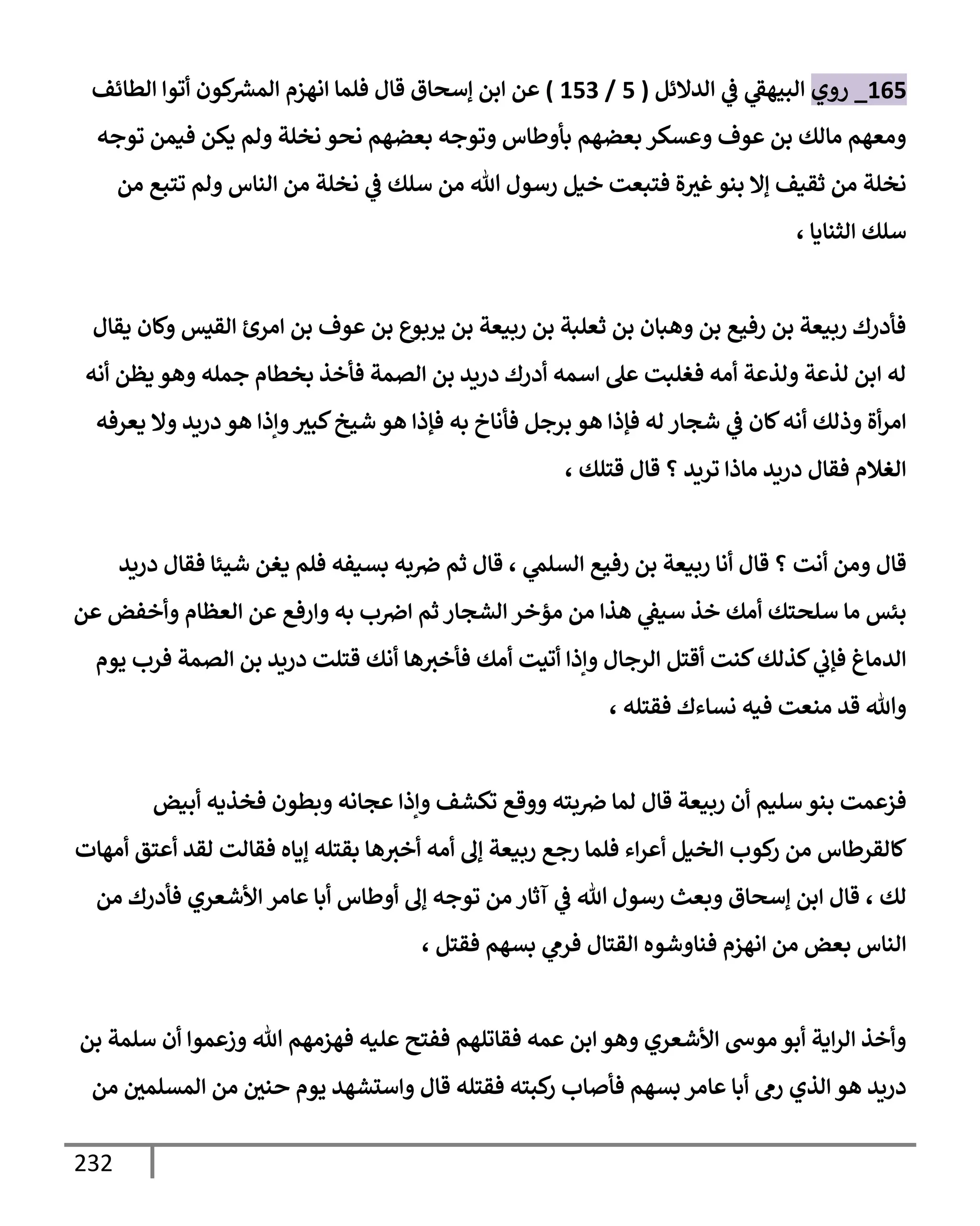 232
165
_
‫روي‬
‫إلدإلئل‬ ‫ي‬
‫ػ‬ ‫ي‬
‫إلبيهؼ‬
(
5
/
153
)
‫إلطإئف‬ ‫أتوإ‬ ‫كون‬ ‫ر‬
‫إلمش‬ ‫إنهزم‬ ‫فلمإ‬ ‫قإل‬ ‫ؤسحإق‬ ‫إبن‬ ‫عن‬
‫توجه‬ ‫فيمن‬ ‫يكن‬ ‫ولم‬ ‫نخلة‬ ‫نحو‬ ‫بعضهم‬ ‫وتوجه‬ ‫بأوطإس‬ ‫بعضهم‬ ‫وعسكر‬ ‫عوف‬ ‫بن‬ ‫مإلك‬ ‫ومعهم‬
‫من‬ ‫تتبع‬ ‫ولم‬ ‫إلنإس‬ ‫من‬ ‫نخلة‬ ‫ي‬
‫ػ‬ ‫سلك‬ ‫من‬ ‫تل‬ ‫رسول‬ ‫خيل‬ ‫فتبعت‬ ‫ة‬‫غث‬‫بنو‬ ‫ؤإل‬ ‫ثقيف‬ ‫من‬ ‫نخلة‬
، ‫إلثنإيإ‬ ‫سلك‬
‫يقإل‬ ‫وكإن‬ ‫إلقيس‬ ‫إمرئ‬ ‫بن‬ ‫عوف‬ ‫بن‬ ‫يربوع‬ ‫بن‬ ‫ربيعة‬ ‫بن‬ ‫ثعلبة‬ ‫بن‬ ‫وهبإن‬ ‫بن‬ ‫رفيع‬ ‫بن‬ ‫ربيعة‬ ‫فأدرك‬
‫أنه‬ ‫يظن‬ ‫وهو‬ ‫جمله‬ ‫بخطإم‬ ‫فأخذ‬ ‫إلصمة‬ ‫بن‬ ‫دريد‬ ‫أدرك‬ ‫إسمه‬ ‫عل‬ ‫فغلبت‬ ‫أمه‬ ‫ولذعة‬ ‫لذعة‬ ‫إبن‬ ‫له‬
‫يعرفه‬ ‫وإل‬ ‫دريد‬ ‫هو‬ ‫وإذإ‬‫كبث‬‫شيخ‬ ‫هو‬ ‫فؤذإ‬ ‫به‬ ‫فأنإخ‬ ‫برجل‬ ‫هو‬ ‫فؤذإ‬ ‫له‬ ‫شجإر‬ ‫ي‬
‫ػ‬ ‫كإن‬‫أنه‬ ‫وذلك‬ ‫أة‬‫ر‬‫إم‬
، ‫قتلك‬ ‫قإل‬ ‫؟‬ ‫تريد‬ ‫مإذإ‬ ‫دريد‬ ‫فقإل‬ ‫إلغةلم‬
‫ي‬
‫إلسلم‬ ‫رفيع‬ ‫بن‬ ‫ربيعة‬ ‫أنإ‬ ‫قإل‬ ‫؟‬ ‫أنت‬ ‫ومن‬ ‫قإل‬
،
‫دريد‬ ‫فقإل‬ ‫شيئإ‬ ‫يغن‬ ‫فلم‬ ‫بسيفه‬ ‫به‬‫ِص‬ ‫ثم‬ ‫قإل‬
‫عن‬ ‫وأخفض‬ ‫إلعظإم‬ ‫عن‬ ‫وإرفع‬ ‫به‬ ‫ب‬‫إِص‬ ‫ثم‬ ‫إلشجإر‬ ‫مؤخر‬ ‫من‬ ‫هذإ‬ ‫ي‬
‫سيؼ‬ ‫خذ‬ ‫أمك‬ ‫سلحتك‬ ‫مإ‬ ‫بئس‬
‫يوم‬ ‫فرب‬ ‫إلصمة‬ ‫بن‬ ‫دريد‬ ‫قتلت‬ ‫أنك‬ ‫هإ‬‫فأخث‬ ‫أمك‬ ‫أتيت‬ ‫وإذإ‬ ‫إلرجإل‬ ‫أقتل‬ ‫كنت‬‫كذلك‬ ‫ي‬
‫فؤب‬ ‫إلدمإغ‬
، ‫فقتله‬ ‫نسإءك‬ ‫فيه‬ ‫منعت‬ ‫قد‬ ‫وتل‬
‫أبيض‬ ‫فخذيه‬ ‫وبطون‬ ‫عجإنه‬ ‫وإذإ‬ ‫تكشف‬ ‫ووقع‬ ‫بته‬‫ِص‬ ‫لمإ‬ ‫قإل‬ ‫ربيعة‬ ‫أن‬ ‫سليم‬ ‫بنو‬ ‫فزعمت‬
‫أمهإت‬ ‫أعتق‬ ‫لقد‬ ‫فقإلت‬ ‫ؤيإه‬ ‫بقتله‬ ‫هإ‬‫أخث‬ ‫أمه‬ ‫ؤف‬ ‫ربيعة‬ ‫رجع‬ ‫فلمإ‬ ‫إء‬‫ر‬‫أع‬ ‫إلخيل‬ ‫كوب‬
‫ر‬ ‫من‬ ‫كإلقرطإس‬
‫لك‬
،
‫من‬ ‫فأدرك‬ ‫إألشعري‬ ‫عإمر‬ ‫أبإ‬ ‫أوطإس‬ ‫ؤف‬ ‫توجه‬ ‫من‬ ‫آثإر‬ ‫ي‬
‫ػ‬ ‫تل‬ ‫رسول‬ ‫وبعث‬ ‫ؤسحإق‬ ‫إبن‬ ‫قإل‬
، ‫فقتل‬ ‫بسهم‬ ‫ي‬
‫فرم‬ ‫إلقتإل‬ ‫فنإوشوه‬ ‫إنهزم‬ ‫من‬ ‫بعض‬ ‫إلنإس‬
‫بن‬ ‫سلمة‬ ‫أن‬ ‫وزعموإ‬ ‫تل‬ ‫فهزمهم‬ ‫عليه‬ ‫ففتح‬ ‫فقإتلهم‬ ‫عمه‬ ‫إبن‬ ‫وهو‬ ‫إألشعري‬ ‫موس‬ ‫أبو‬ ‫إية‬‫ر‬‫إل‬ ‫وأخذ‬
‫من‬ ‫إلمسلمي‬ ‫من‬ ‫حني‬ ‫يوم‬ ‫وإستشهد‬ ‫قإل‬ ‫فقتله‬ ‫كبته‬
‫ر‬ ‫فأصإب‬ ‫بسهم‬ ‫عإمر‬ ‫أبإ‬ ‫رم‬ ‫إلذي‬ ‫هو‬ ‫دريد‬
 