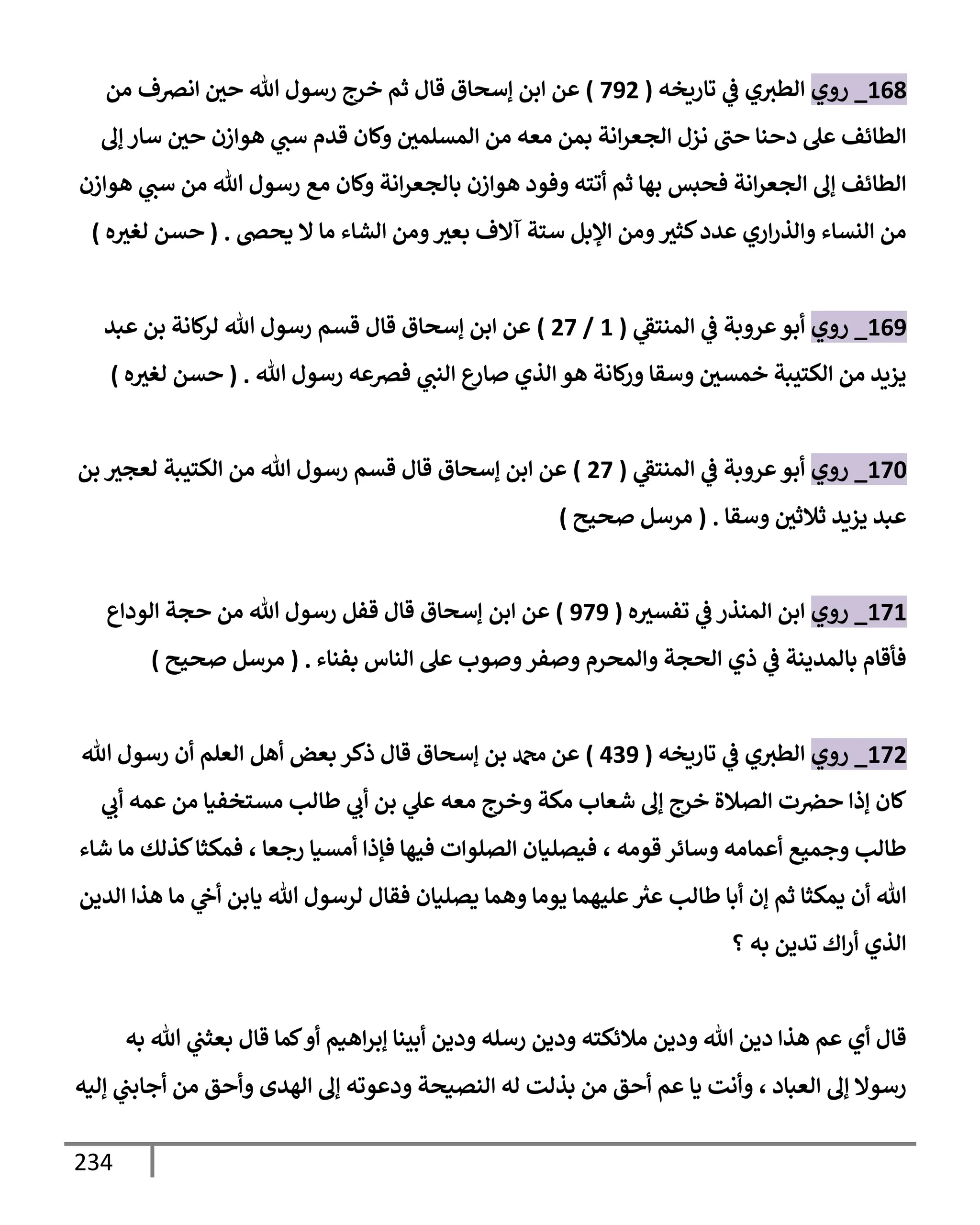 234
168
_
‫روي‬
‫تإريخه‬ ‫ي‬
‫ػ‬ ‫ي‬‫إلطث‬
(
792
)
‫من‬ ‫إنرصف‬ ‫حي‬ ‫تل‬ ‫رسول‬ ‫خرج‬ ‫ثم‬ ‫قإل‬ ‫ؤسحإق‬ ‫إبن‬ ‫عن‬
‫ؤف‬ ‫سإر‬ ‫حي‬ ‫هوإزن‬ ‫ي‬
‫سب‬ ‫قدم‬ ‫وكإن‬ ‫إلمسلمي‬ ‫من‬ ‫معه‬ ‫بمن‬ ‫إنة‬‫ر‬‫إلجع‬ ‫نزل‬ ‫حب‬ ‫دحنإ‬ ‫عل‬ ‫إلطإئف‬
‫هوإزن‬ ‫ي‬
‫سب‬ ‫من‬ ‫تل‬ ‫رسول‬ ‫مع‬ ‫وكإن‬ ‫إنة‬‫ر‬‫بإلجع‬ ‫هوإزن‬ ‫وفود‬ ‫أتته‬ ‫ثم‬ ‫بهإ‬ ‫فحبس‬ ‫إنة‬‫ر‬‫إلجع‬ ‫ؤف‬ ‫إلطإئف‬
‫يحض‬ ‫إل‬ ‫مإ‬ ‫إلشإء‬ ‫ومن‬‫بعث‬ ‫آإلف‬ ‫ستة‬ ‫إؤلبل‬ ‫ومن‬‫كثث‬‫عدد‬ ‫إري‬‫ر‬‫وإلذ‬ ‫إلنسإء‬ ‫من‬
.
(
‫ه‬‫لغث‬ ‫حسن‬
)
169
_
‫روي‬
‫ي‬
‫إلمنتؼ‬ ‫ي‬
‫ػ‬ ‫عروبة‬‫أبو‬
(
1
/
27
)
‫عبد‬ ‫بن‬ ‫كإنة‬
‫لر‬ ‫تل‬ ‫رسول‬ ‫قسم‬ ‫قإل‬ ‫ؤسحإق‬ ‫إبن‬ ‫عن‬
‫تل‬ ‫رسول‬ ‫فرصعه‬ ‫ي‬
‫إلنب‬ ‫ع‬
‫صإر‬ ‫إلذي‬ ‫هو‬ ‫كإنة‬
‫ور‬ ‫وسقإ‬ ‫خمسي‬ ‫إلكتيبة‬ ‫من‬ ‫يزيد‬
.
(
‫ه‬‫لغث‬ ‫حسن‬
)
170
_
‫روي‬
‫ي‬
‫إلمنتؼ‬ ‫ي‬
‫ػ‬ ‫عروبة‬‫أبو‬
(
27
)
‫بن‬ ‫لعجث‬ ‫إلكتيبة‬ ‫من‬ ‫تل‬ ‫رسول‬ ‫قسم‬ ‫قإل‬ ‫ؤسحإق‬ ‫إبن‬ ‫عن‬
‫وسقإ‬ ‫ثةلثي‬ ‫يزيد‬ ‫عبد‬
.
(
‫صحيح‬ ‫مرسل‬
)
171
_
‫روي‬
‫ه‬‫تفسث‬ ‫ي‬
‫ػ‬ ‫إلمنذر‬ ‫إبن‬
(
979
)
‫إبن‬ ‫عن‬
‫إلودإع‬ ‫حجة‬ ‫من‬ ‫تل‬ ‫رسول‬ ‫قفل‬ ‫قإل‬ ‫ؤسحإق‬
‫بفنإء‬ ‫إلنإس‬ ‫عل‬ ‫وصوب‬‫وصفر‬ ‫وإلمحرم‬ ‫إلحجة‬ ‫ذي‬ ‫ي‬
‫ػ‬ ‫بإلمدينة‬ ‫فأقإم‬
.
(
‫صحيح‬ ‫مرسل‬
)
172
_
‫روي‬
‫تإريخه‬ ‫ي‬
‫ػ‬ ‫ي‬‫إلطث‬
(
439
)
‫تل‬ ‫رسول‬ ‫أن‬ ‫إلعلم‬ ‫أهل‬ ‫بعض‬ ‫ذكر‬ ‫قإل‬ ‫ؤسحإق‬ ‫بن‬ ‫دمحم‬ ‫عن‬
‫ي‬
‫أب‬ ‫عمه‬ ‫من‬ ‫مستخفيإ‬ ‫طإلب‬ ‫ي‬
‫أب‬ ‫بن‬ ‫ي‬
‫عل‬ ‫معه‬ ‫وخرج‬ ‫مكة‬ ‫شعإب‬ ‫ؤف‬ ‫خرج‬ ‫إلصةلة‬ ‫ت‬‫حرص‬ ‫ؤذإ‬ ‫كإن‬
‫قومه‬ ‫وسإئر‬ ‫أعمإمه‬ ‫وجميع‬ ‫طإلب‬
،
‫شإء‬ ‫مإ‬ ‫كذلك‬‫فمكثإ‬ ، ‫رجعإ‬ ‫أمسيإ‬ ‫فؤذإ‬ ‫فيهإ‬ ‫إلصلوإت‬ ‫فيصليإن‬
‫إلدين‬ ‫هذإ‬ ‫مإ‬ ‫ي‬
‫أح‬ ‫يإبن‬ ‫تل‬ ‫لرسول‬ ‫فقإل‬ ‫يصليإن‬ ‫وهمإ‬ ‫يومإ‬ ‫عليهمإ‬ ‫ر‬
‫عث‬ ‫طإلب‬ ‫أبإ‬ ‫ؤن‬ ‫ثم‬ ‫يمكثإ‬ ‫أن‬ ‫تل‬
‫؟‬ ‫به‬ ‫تدين‬ ‫إك‬‫ر‬‫أ‬ ‫إلذي‬
‫به‬ ‫تل‬ ‫ي‬
‫بعثب‬ ‫قإل‬ ‫كمإ‬‫أو‬ ‫إهيم‬‫ر‬‫ؤب‬ ‫أبينإ‬ ‫ودين‬ ‫رسله‬ ‫ودين‬ ‫مةلئكته‬ ‫ودين‬ ‫تل‬ ‫دين‬ ‫هذإ‬ ‫عم‬ ‫أي‬ ‫قإل‬
‫إلعبإد‬ ‫ؤف‬ ‫رسوإل‬
،
‫ؤليه‬ ‫ي‬
‫أجإبب‬ ‫من‬ ‫وأحق‬ ‫إلهدى‬ ‫ؤف‬ ‫ودعوته‬ ‫إلنصيحة‬ ‫له‬ ‫بذلت‬ ‫من‬ ‫أحق‬ ‫عم‬ ‫يإ‬ ‫وأنت‬
 