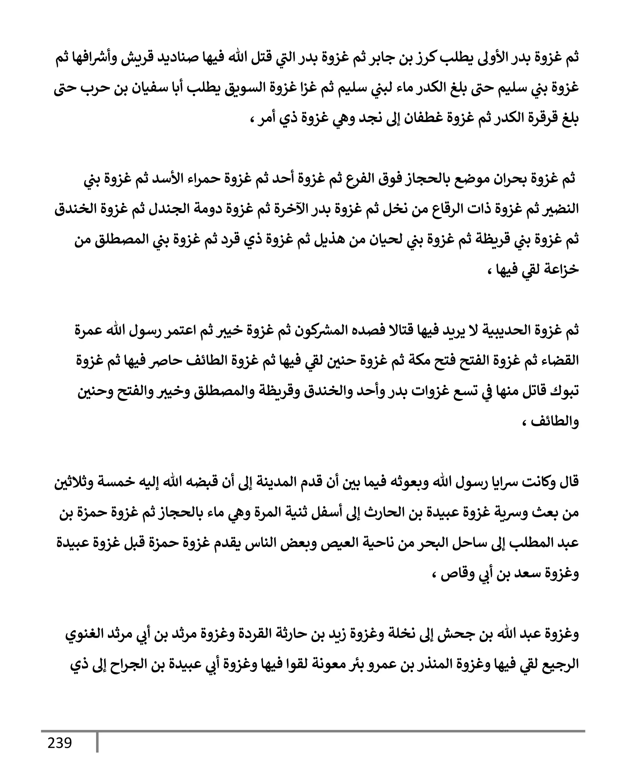 239
‫ثم‬ ‫إفهإ‬ ‫ر‬
‫وأش‬ ‫قريش‬ ‫صنإديد‬ ‫فيهإ‬ ‫تل‬ ‫قتل‬ ‫ي‬
‫إلب‬ ‫بدر‬ ‫غزوة‬ ‫ثم‬ ‫جإبر‬ ‫بن‬ ‫كرز‬‫يطلب‬ ‫إألوف‬ ‫بدر‬ ‫غزوة‬ ‫ثم‬
‫حب‬ ‫حرب‬ ‫بن‬ ‫سفيإن‬ ‫أبإ‬ ‫يطلب‬ ‫إلسويق‬ ‫غزوة‬ ‫إ‬‫ز‬‫غ‬ ‫ثم‬ ‫سليم‬ ‫ي‬
‫لبب‬ ‫مإء‬ ‫إلكدر‬ ‫بلغ‬ ‫حب‬ ‫سليم‬ ‫ي‬
‫بب‬ ‫غزوة‬
،‫أمر‬ ‫ذي‬ ‫غزوة‬ ‫ي‬
‫وه‬ ‫نجد‬ ‫ؤف‬ ‫غطفإن‬ ‫غزوة‬ ‫ثم‬ ‫إلكدر‬ ‫قرقرة‬ ‫بلغ‬
‫ي‬
‫بب‬ ‫غزوة‬ ‫ثم‬ ‫إألسد‬ ‫إء‬‫ر‬‫حم‬ ‫غزوة‬ ‫ثم‬ ‫أحد‬ ‫غزوة‬ ‫ثم‬ ‫إلفرع‬ ‫فوق‬ ‫بإلحجإز‬ ‫موضع‬ ‫إن‬‫ر‬‫بح‬ ‫غزوة‬ ‫ثم‬
‫إلخندق‬ ‫غزوة‬ ‫ثم‬ ‫إلجندل‬ ‫دومة‬ ‫غزوة‬ ‫ثم‬ ‫إآلخرة‬ ‫بدر‬ ‫غزوة‬ ‫ثم‬ ‫نخل‬ ‫من‬ ‫إلرقإع‬ ‫ذإت‬ ‫غزوة‬ ‫ثم‬ ‫إلنضث‬
‫من‬ ‫إلمصطلق‬ ‫ي‬
‫بب‬ ‫غزوة‬ ‫ثم‬ ‫قرد‬ ‫ذي‬ ‫غزوة‬ ‫ثم‬ ‫هذيل‬ ‫من‬ ‫لحيإن‬ ‫ي‬
‫بب‬ ‫غزوة‬ ‫ثم‬ ‫قريظة‬ ‫ي‬
‫بب‬ ‫غزوة‬ ‫ثم‬
، ‫فيهإ‬ ‫ي‬
‫لؼ‬ ‫إعة‬‫ز‬‫خ‬
‫عمرة‬ ‫تل‬ ‫رسول‬ ‫إعتمر‬ ‫ثم‬ ‫خيث‬ ‫غزوة‬ ‫ثم‬ ‫كون‬ ‫ر‬
‫إلمش‬ ‫فصده‬ ‫قتإإل‬ ‫فيهإ‬ ‫يريد‬ ‫إل‬ ‫إلحديبية‬ ‫غزوة‬ ‫ثم‬
‫غزوة‬ ‫ثم‬ ‫فيهإ‬ ‫حإِص‬ ‫إلطإئف‬ ‫غزوة‬ ‫ثم‬ ‫فيهإ‬ ‫ي‬
‫لؼ‬ ‫حني‬ ‫غزوة‬ ‫ثم‬ ‫مكة‬ ‫فتح‬ ‫إلفتح‬ ‫غزوة‬ ‫ثم‬ ‫إلقضإء‬
‫وحني‬ ‫وإلفتح‬‫وخيث‬ ‫وإلمصطلق‬ ‫وقريظة‬ ‫وإلخندق‬ ‫وأحد‬‫بدر‬ ‫غزوإت‬ ‫تسع‬ ‫ي‬
‫ػ‬ ‫منهإ‬ ‫قإتل‬ ‫تبوك‬
، ‫وإلطإئف‬
‫وثةلثي‬ ‫خمسة‬ ‫ؤليه‬ ‫تل‬ ‫قبضه‬ ‫أن‬ ‫ؤف‬ ‫إلمدينة‬ ‫قدم‬ ‫أن‬ ‫بي‬ ‫فيمإ‬ ‫وبعوثه‬ ‫تل‬ ‫رسول‬ ‫إيإ‬‫ش‬ ‫وكإنت‬ ‫قإل‬
‫بن‬ ‫حمزة‬ ‫غزوة‬ ‫ثم‬ ‫بإلحجإز‬ ‫مإء‬ ‫ي‬
‫وه‬ ‫إلمرة‬ ‫ثنية‬ ‫أسفل‬ ‫ؤف‬ ‫إلحإرث‬ ‫بن‬ ‫عبيدة‬ ‫غزوة‬ ‫وشية‬ ‫بعث‬ ‫من‬
‫عبيدة‬ ‫غزوة‬ ‫قبل‬ ‫حمزة‬ ‫غزوة‬ ‫يقدم‬ ‫إلنإس‬ ‫وبعض‬ ‫إلعيص‬ ‫نإحية‬ ‫من‬ ‫إلبحر‬ ‫سإحل‬ ‫ؤف‬ ‫إلمطلب‬ ‫عبد‬
، ‫وقإص‬ ‫ي‬
‫أب‬ ‫بن‬ ‫سعد‬ ‫وغزوة‬
‫إلغنوي‬ ‫مرثد‬ ‫ي‬
‫أب‬ ‫بن‬ ‫مرثد‬ ‫وغزوة‬ ‫إلقردة‬ ‫حإرثة‬ ‫بن‬ ‫زيد‬ ‫وغزوة‬ ‫نخلة‬ ‫ؤف‬ ‫جحش‬ ‫بن‬ ‫تل‬ ‫عبد‬ ‫وغزوة‬
‫ذي‬ ‫ؤف‬ ‫إح‬‫ر‬‫إلج‬ ‫بن‬ ‫عبيدة‬ ‫ي‬
‫أب‬ ‫وغزوة‬ ‫فيهإ‬ ‫لقوإ‬ ‫معونة‬ ‫بث‬ ‫عمرو‬ ‫بن‬ ‫إلمنذر‬ ‫وغزوة‬ ‫فيهإ‬ ‫ي‬
‫لؼ‬ ‫إلرجيع‬
 
