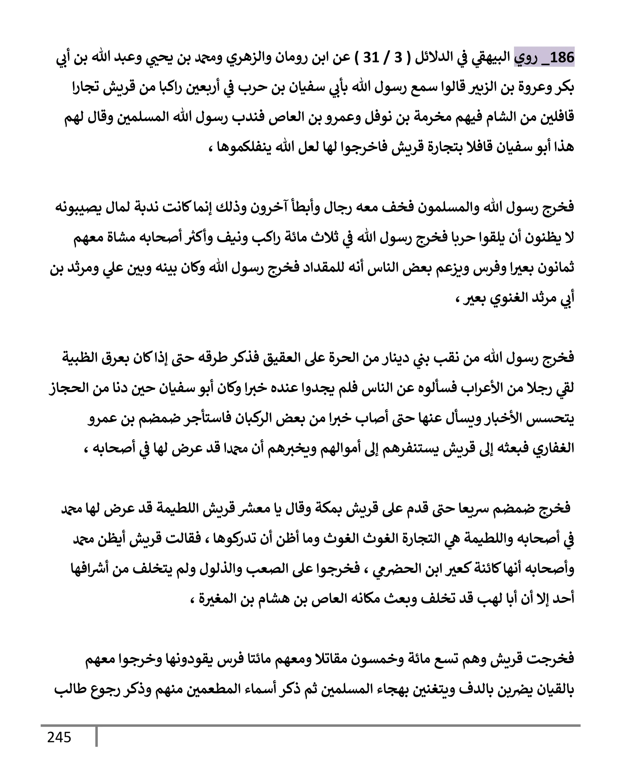 245
186
_
‫روي‬
‫إلدإلئل‬ ‫ي‬
‫ػ‬ ‫ي‬
‫إلبيهؼ‬
(
3
/
31
)
‫ي‬
‫أب‬ ‫بن‬ ‫تل‬ ‫وعبد‬ ‫ي‬
‫يحب‬ ‫بن‬ ‫ودمحم‬ ‫وإلزهري‬ ‫رومإن‬ ‫إبن‬ ‫عن‬
‫إلزبث‬ ‫بن‬ ‫وعروة‬‫بكر‬
‫إ‬‫ر‬‫تجإ‬ ‫قريش‬ ‫من‬ ‫إكبإ‬‫ر‬ ‫أربعي‬ ‫ي‬
‫ػ‬ ‫حرب‬ ‫بن‬ ‫سفيإن‬ ‫ي‬
‫بأب‬ ‫تل‬ ‫رسول‬ ‫سمع‬ ‫قإلوإ‬
‫لهم‬ ‫وقإل‬ ‫إلمسلمي‬ ‫تل‬ ‫رسول‬ ‫فندب‬ ‫إلعإص‬ ‫بن‬ ‫وعمرو‬ ‫نوفل‬ ‫بن‬ ‫مخرمة‬ ‫فيهم‬ ‫إلشإم‬ ‫من‬ ‫قإفلي‬
، ‫ينفلكموهإ‬ ‫تل‬ ‫لعل‬ ‫لهإ‬ ‫فإخرجوإ‬ ‫قريش‬ ‫بتجإرة‬ ‫قإفةل‬ ‫سفيإن‬ ‫أبو‬ ‫هذإ‬
‫يصيبونه‬ ‫لمإل‬ ‫ندبة‬ ‫كإنت‬‫ؤنمإ‬ ‫وذلك‬ ‫آخرون‬ ‫وأبطأ‬ ‫رجإل‬ ‫معه‬ ‫فخف‬ ‫وإلمسلمون‬ ‫تل‬ ‫رسول‬ ‫فخرج‬
‫معهم‬ ‫مشإة‬ ‫أصحإبه‬ ‫ر‬
‫وأكث‬ ‫ونيف‬ ‫إكب‬‫ر‬ ‫مإئة‬ ‫ثةلث‬ ‫ي‬
‫ػ‬ ‫تل‬ ‫رسول‬ ‫فخرج‬ ‫حربإ‬ ‫يلقوإ‬ ‫أن‬ ‫يظنون‬ ‫إل‬
‫بن‬ ‫ومرثد‬ ‫ي‬
‫عل‬ ‫وبي‬ ‫بينه‬ ‫وكإن‬ ‫تل‬ ‫رسول‬ ‫فخرج‬ ‫للمقدإد‬ ‫أنه‬ ‫إلنإس‬ ‫بعض‬ ‫ويزعم‬ ‫وفرس‬ ‫إ‬‫بعث‬ ‫ثمإنون‬
،‫بعث‬ ‫إلغنوي‬ ‫مرثد‬ ‫ي‬
‫أب‬
‫إلظبية‬ ‫بعرق‬ ‫كإن‬‫ؤذإ‬ ‫حب‬ ‫طرقه‬‫فذكر‬ ‫إلعقيق‬ ‫عل‬ ‫إلحرة‬ ‫من‬ ‫دينإر‬ ‫ي‬
‫بب‬ ‫نقب‬ ‫من‬ ‫تل‬ ‫رسول‬ ‫فخرج‬
‫إلحجإز‬ ‫من‬ ‫دنإ‬ ‫حي‬ ‫سفيإن‬ ‫أبو‬ ‫وكإن‬ ‫إ‬‫خث‬ ‫عنده‬ ‫يجدوإ‬ ‫فلم‬ ‫إلنإس‬ ‫عن‬ ‫فسألوه‬ ‫إب‬‫ر‬‫إألع‬ ‫من‬ ‫رجةل‬ ‫ي‬
‫لؼ‬
‫عمرو‬ ‫بن‬ ‫ضمضم‬ ‫فإستأجر‬ ‫كبإن‬
‫إلر‬ ‫بعض‬ ‫من‬ ‫إ‬‫خث‬ ‫أصإب‬ ‫حب‬ ‫عنهإ‬ ‫ويسأل‬‫إألخبإر‬ ‫يتحسس‬
، ‫أصحإبه‬ ‫ي‬
‫ػ‬ ‫لهإ‬ ‫عرض‬ ‫قد‬ ‫دمحمإ‬ ‫أن‬ ‫هم‬‫ويخث‬ ‫أموإلهم‬ ‫ؤف‬ ‫يستنفرهم‬ ‫قريش‬ ‫ؤف‬ ‫فبعثه‬ ‫إلغفإري‬
‫دمحم‬ ‫لهإ‬ ‫عرض‬ ‫قد‬ ‫إللطيمة‬ ‫قريش‬ ‫ر‬
‫معش‬ ‫يإ‬ ‫وقإل‬ ‫بمكة‬ ‫قريش‬ ‫عل‬ ‫قدم‬ ‫حب‬ ‫شيعإ‬ ‫ضمضم‬ ‫فخرج‬
‫كوهإ‬
‫تدر‬ ‫أن‬ ‫أظن‬ ‫ومإ‬ ‫إلغوث‬ ‫إلغوث‬ ‫إلتجإرة‬ ‫ي‬
‫ه‬ ‫وإللطيمة‬ ‫أصحإبه‬ ‫ي‬
‫ػ‬
،
‫دمحم‬ ‫أيظن‬ ‫قريش‬ ‫فقإلت‬
‫ي‬
‫م‬‫إلحرص‬ ‫إبن‬ ‫كعث‬‫كإئنة‬‫أنهإ‬ ‫وأصحإبه‬
،
‫إفهإ‬ ‫ر‬
‫أش‬ ‫من‬ ‫يتخلف‬ ‫ولم‬ ‫وإلذلول‬ ‫إلصعب‬ ‫عل‬ ‫فخرجوإ‬
، ‫ة‬‫إلمغث‬ ‫بن‬ ‫هشإم‬ ‫بن‬ ‫إلعإص‬ ‫مكإنه‬ ‫وبعث‬ ‫تخلف‬ ‫قد‬ ‫لهب‬ ‫أبإ‬ ‫أن‬ ‫ؤإل‬ ‫أحد‬
‫معهم‬ ‫وخرجوإ‬ ‫يقودونهإ‬ ‫فرس‬ ‫مإئتإ‬ ‫ومعهم‬ ‫مقإتةل‬ ‫وخمسون‬ ‫مإئة‬ ‫تسع‬ ‫وهم‬ ‫قريش‬ ‫فخرجت‬
‫طإلب‬ ‫رجوع‬ ‫وذكر‬ ‫منهم‬ ‫إلمطعمي‬ ‫أسمإء‬ ‫ذكر‬ ‫ثم‬ ‫إلمسلمي‬ ‫بهجإء‬ ‫ويتغني‬ ‫بإلدف‬ ‫بن‬‫يرص‬ ‫بإلقيإن‬
 