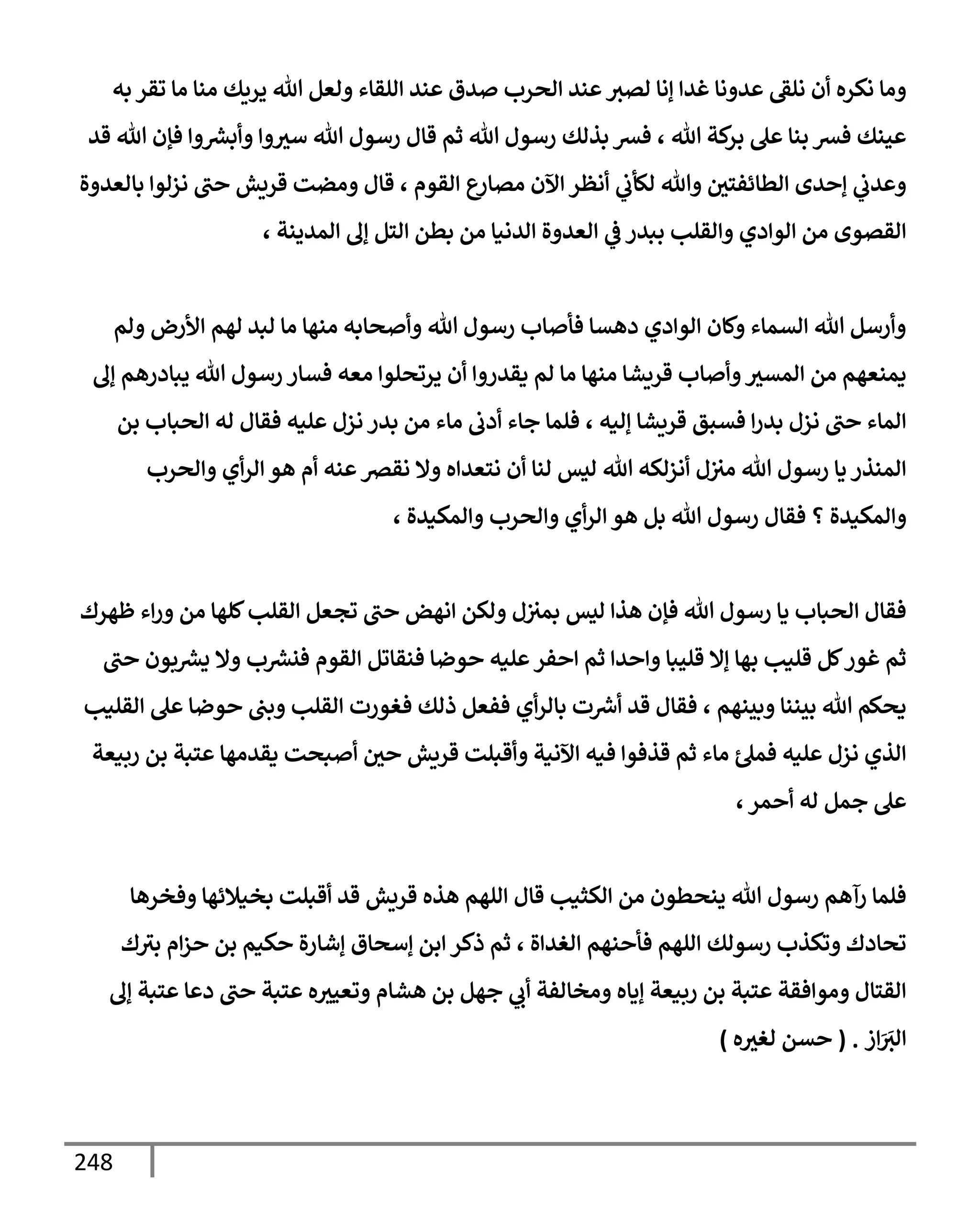 248
‫به‬ ‫تقر‬ ‫مإ‬ ‫منإ‬ ‫يريك‬ ‫تل‬ ‫ولعل‬ ‫إللقإء‬ ‫عند‬ ‫صدق‬ ‫إلحرب‬ ‫عند‬‫لصث‬ ‫ؤنإ‬ ‫غدإ‬ ‫عدونإ‬ ‫نلؼ‬ ‫أن‬ ‫نكره‬ ‫ومإ‬
‫قد‬ ‫تل‬ ‫فؤن‬ ‫وإ‬ ‫ر‬
‫وأبش‬ ‫وإ‬‫سث‬ ‫تل‬ ‫رسول‬ ‫قإل‬ ‫ثم‬ ‫تل‬ ‫رسول‬ ‫بذلك‬ ‫فش‬ ، ‫تل‬ ‫كة‬
‫بر‬ ‫عل‬ ‫بنإ‬ ‫فش‬ ‫عينك‬
‫بإلعدوة‬ ‫نزلوإ‬ ‫حب‬ ‫قريش‬ ‫ومضت‬ ‫قإل‬ ، ‫إلقوم‬ ‫ع‬
‫مصإر‬ ‫إآلن‬ ‫أنظر‬ ‫ي‬
‫لكأب‬ ‫وتل‬ ‫إلطإئفتي‬ ‫ؤحدى‬ ‫ي‬
‫وعدب‬
، ‫إلمدينة‬ ‫ؤف‬ ‫إلتل‬ ‫بطن‬ ‫من‬ ‫إلدنيإ‬ ‫إلعدوة‬ ‫ي‬
‫ػ‬ ‫ببدر‬ ‫وإلقلب‬ ‫إلوإدي‬ ‫من‬ ‫إلقصوى‬
‫ولم‬ ‫إألرض‬ ‫لهم‬ ‫لبد‬ ‫مإ‬ ‫منهإ‬ ‫وأصحإبه‬ ‫تل‬ ‫رسول‬ ‫فأصإب‬ ‫دهسإ‬ ‫إلوإدي‬ ‫وكإن‬ ‫إلسمإء‬ ‫تل‬ ‫وأرسل‬
‫ؤف‬ ‫يبإدرهم‬ ‫تل‬ ‫رسول‬ ‫فسإر‬ ‫معه‬ ‫يرتحلوإ‬ ‫أن‬ ‫يقدروإ‬ ‫لم‬ ‫مإ‬ ‫منهإ‬ ‫قريشإ‬ ‫وأصإب‬‫إلمسث‬ ‫من‬ ‫يمنعهم‬
‫بن‬ ‫إلحبإب‬ ‫له‬ ‫فقإل‬ ‫عليه‬ ‫نزل‬ ‫بدر‬ ‫من‬ ‫مإء‬ ‫أدب‬ ‫جإء‬ ‫فلمإ‬ ، ‫ؤليه‬ ‫قريشإ‬ ‫فسبق‬ ‫إ‬‫ر‬‫بد‬ ‫نزل‬ ‫حب‬ ‫إلمإء‬
‫وإلحرب‬ ‫أي‬‫ر‬‫إل‬ ‫هو‬ ‫أم‬ ‫عنه‬‫نقرص‬ ‫وإل‬ ‫نتعدإه‬ ‫أن‬ ‫لنإ‬ ‫ليس‬ ‫تل‬ ‫أنزلكه‬ ‫ل‬‫مث‬ ‫تل‬ ‫رسول‬ ‫يإ‬ ‫إلمنذر‬
‫؟‬ ‫وإلمكيدة‬
‫وإلمكيدة‬ ‫وإلحرب‬ ‫أي‬‫ر‬‫إل‬ ‫هو‬ ‫بل‬ ‫تل‬ ‫رسول‬ ‫فقإل‬
،
‫ظهرك‬ ‫إء‬‫ر‬‫و‬ ‫من‬ ‫كلهإ‬‫إلقلب‬ ‫تجعل‬ ‫حب‬ ‫إنهض‬ ‫ولكن‬ ‫ل‬‫بمث‬ ‫ليس‬ ‫هذإ‬ ‫فؤن‬ ‫تل‬ ‫رسول‬ ‫يإ‬ ‫إلحبإب‬ ‫فقإل‬
‫حب‬ ‫بون‬ ‫ر‬
‫يش‬ ‫وإل‬ ‫ب‬ ‫ر‬
‫فنش‬ ‫إلقوم‬ ‫فنقإتل‬ ‫حوضإ‬ ‫عليه‬‫إحفر‬ ‫ثم‬ ‫وإحدإ‬ ‫قليبإ‬ ‫ؤإل‬ ‫بهإ‬ ‫قليب‬ ‫كل‬‫غور‬ ‫ثم‬
‫إلقليب‬ ‫عل‬ ‫حوضإ‬ ‫وبب‬ ‫إلقلب‬ ‫فغورت‬ ‫ذلك‬ ‫ففعل‬ ‫أي‬‫ر‬‫بإل‬ ‫ت‬ ‫ر‬
‫أش‬ ‫قد‬ ‫فقإل‬ ، ‫وبينهم‬ ‫بيننإ‬ ‫تل‬ ‫يحكم‬
‫ربيعة‬ ‫بن‬ ‫عتبة‬ ‫يقدمهإ‬ ‫أصبحت‬ ‫حي‬ ‫قريش‬ ‫وأقبلت‬ ‫إآلنية‬ ‫فيه‬ ‫قذفوإ‬ ‫ثم‬ ‫مإء‬ ‫فمل‬ ‫عليه‬ ‫نزل‬ ‫إلذي‬
‫أحمر‬ ‫له‬ ‫جمل‬ ‫عل‬
،
‫وفخرهإ‬ ‫بخيةلئهإ‬ ‫أقبلت‬ ‫قد‬ ‫قريش‬ ‫هذه‬ ‫إللهم‬ ‫قإل‬ ‫إلكثيب‬ ‫من‬ ‫ينحطون‬ ‫تل‬ ‫رسول‬ ‫رآهم‬ ‫فلمإ‬
‫إلغدإة‬ ‫فأحنهم‬ ‫إللهم‬ ‫رسولك‬ ‫وتكذب‬ ‫تحإدك‬
،
‫ك‬‫بث‬ ‫إم‬‫ز‬‫ح‬ ‫بن‬ ‫حكيم‬ ‫ؤشإرة‬ ‫ؤسحإق‬ ‫إبن‬ ‫ذكر‬ ‫ثم‬
‫ؤف‬ ‫عتبة‬ ‫دعإ‬ ‫حب‬ ‫عتبة‬ ‫ه‬‫وتعيث‬ ‫هشإم‬ ‫بن‬ ‫جهل‬ ‫ي‬
‫أب‬ ‫ومخإلفة‬ ‫ؤيإه‬ ‫ربيعة‬ ‫بن‬ ‫عتبة‬ ‫وموإفقة‬ ‫إلقتإل‬
‫إز‬َ َ
‫إلث‬
.
(
‫ه‬‫لغث‬ ‫حسن‬
)
 