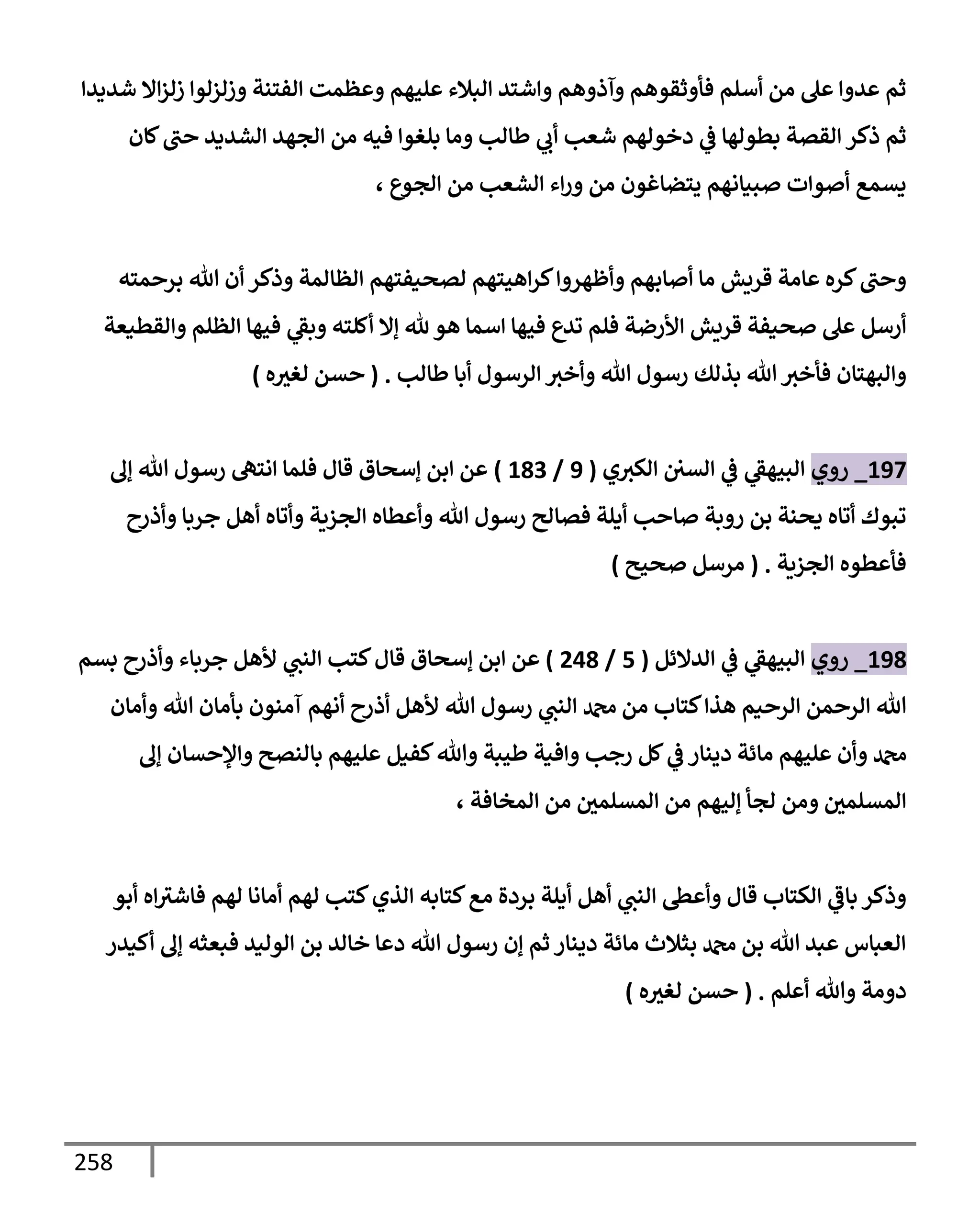 258
‫شديدإ‬ ‫إإل‬‫ز‬‫زل‬ ‫وزلزلوإ‬ ‫إلفتنة‬ ‫وعظمت‬ ‫عليهم‬ ‫إلبةلء‬ ‫وإشتد‬ ‫وآذوهم‬ ‫فأوثقوهم‬ ‫أسلم‬ ‫من‬ ‫عل‬ ‫عدوإ‬ ‫ثم‬
‫كإن‬‫حب‬ ‫إلشديد‬ ‫إلجهد‬ ‫من‬ ‫فيه‬ ‫بلغوإ‬ ‫ومإ‬ ‫طإلب‬ ‫ي‬
‫أب‬ ‫شعب‬ ‫دخولهم‬ ‫ي‬
‫ػ‬ ‫بطولهإ‬ ‫إلقصة‬ ‫ذكر‬ ‫ثم‬
، ‫إلجوع‬ ‫من‬ ‫إلشعب‬ ‫إء‬‫ر‬‫و‬ ‫من‬ ‫يتضإغون‬ ‫صبيإنهم‬ ‫أصوإت‬ ‫يسمع‬
‫برحمته‬ ‫تل‬ ‫أن‬ ‫وذكر‬ ‫إلظإلمة‬ ‫لصحيفتهم‬ ‫إهيتهم‬‫ر‬‫ك‬‫وأظهروإ‬ ‫أصإبهم‬ ‫مإ‬ ‫قريش‬ ‫عإمة‬ ‫كره‬‫وحب‬
‫وإلقطيعة‬ ‫إلظلم‬ ‫فيهإ‬ ‫ي‬
‫وبؼ‬ ‫أكلته‬ ‫ؤإل‬ ‫ثل‬ ‫هو‬ ‫إسمإ‬ ‫فيهإ‬ ‫تدع‬ ‫فلم‬ ‫إألرضة‬ ‫قريش‬ ‫صحيفة‬ ‫عل‬ ‫أرسل‬
‫طإلب‬ ‫أبإ‬ ‫إلرسول‬ ‫وأخث‬ ‫تل‬ ‫رسول‬ ‫بذلك‬ ‫تل‬ ‫فأخث‬ ‫وإلبهتإن‬
.
(
‫ه‬‫لغث‬ ‫حسن‬
)
197
_
‫روي‬
‫ي‬
‫إلبيهؼ‬
‫إلسي‬ ‫ي‬
‫ػ‬
‫ي‬‫إلكث‬
(
9
/
183
)
‫ؤف‬ ‫تل‬ ‫رسول‬ ‫إنته‬ ‫فلمإ‬ ‫قإل‬ ‫ؤسحإق‬ ‫إبن‬ ‫عن‬
‫وأذرح‬ ‫جربإ‬ ‫أهل‬ ‫وأتإه‬ ‫إلجزية‬ ‫وأعطإه‬ ‫تل‬ ‫رسول‬ ‫فصإلح‬ ‫أيلة‬ ‫صإحب‬ ‫روبة‬ ‫بن‬ ‫يحنة‬ ‫أتإه‬ ‫تبوك‬
‫إلجزية‬ ‫فأعطوه‬
.
(
‫صحيح‬ ‫مرسل‬
)
198
_
‫روي‬
‫إلدإلئل‬ ‫ي‬
‫ػ‬ ‫ي‬
‫إلبيهؼ‬
(
5
/
248
)
‫بسم‬ ‫وأذرح‬ ‫جربإء‬ ‫ألهل‬ ‫ي‬
‫إلنب‬ ‫كتب‬‫قإل‬ ‫ؤسحإق‬ ‫إبن‬ ‫عن‬
‫وأمإن‬ ‫تل‬ ‫بأمإن‬ ‫آمنون‬ ‫أنهم‬ ‫أذرح‬ ‫ألهل‬ ‫تل‬ ‫رسول‬ ‫ي‬
‫إلنب‬ ‫دمحم‬ ‫من‬ ‫كتإب‬‫هذإ‬ ‫إلرحيم‬ ‫إلرحمن‬ ‫تل‬
‫ؤف‬ ‫وإؤلحسإن‬ ‫بإلنصح‬ ‫عليهم‬ ‫كفيل‬‫وتل‬ ‫طيبة‬ ‫وإفية‬ ‫رجب‬ ‫كل‬ ‫ي‬
‫ػ‬ ‫دينإر‬ ‫مإئة‬ ‫عليهم‬ ‫وأن‬ ‫دمحم‬
، ‫إلمخإفة‬ ‫من‬ ‫إلمسلمي‬ ‫من‬ ‫ؤليهم‬ ‫لجأ‬ ‫ومن‬ ‫إلمسلمي‬
‫أبو‬ ‫إه‬‫فإشث‬ ‫لهم‬ ‫أمإنإ‬ ‫لهم‬ ‫كتب‬‫إلذي‬ ‫كتإبه‬‫مع‬ ‫بردة‬ ‫أيلة‬ ‫أهل‬ ‫ي‬
‫إلنب‬ ‫وأعظ‬ ‫قإل‬ ‫إلكتإب‬ ‫ي‬
‫بإػ‬ ‫وذكر‬
‫أكيدر‬ ‫ؤف‬ ‫فبعثه‬ ‫إلوليد‬ ‫بن‬ ‫خإلد‬ ‫دعإ‬ ‫تل‬ ‫رسول‬ ‫ؤن‬ ‫ثم‬ ‫دينإر‬ ‫مإئة‬ ‫بثةلث‬ ‫دمحم‬ ‫بن‬ ‫تل‬ ‫عبد‬ ‫إلعبإس‬
‫أعلم‬ ‫وتل‬ ‫دومة‬
( .
‫ه‬‫لغث‬ ‫حسن‬
)
 