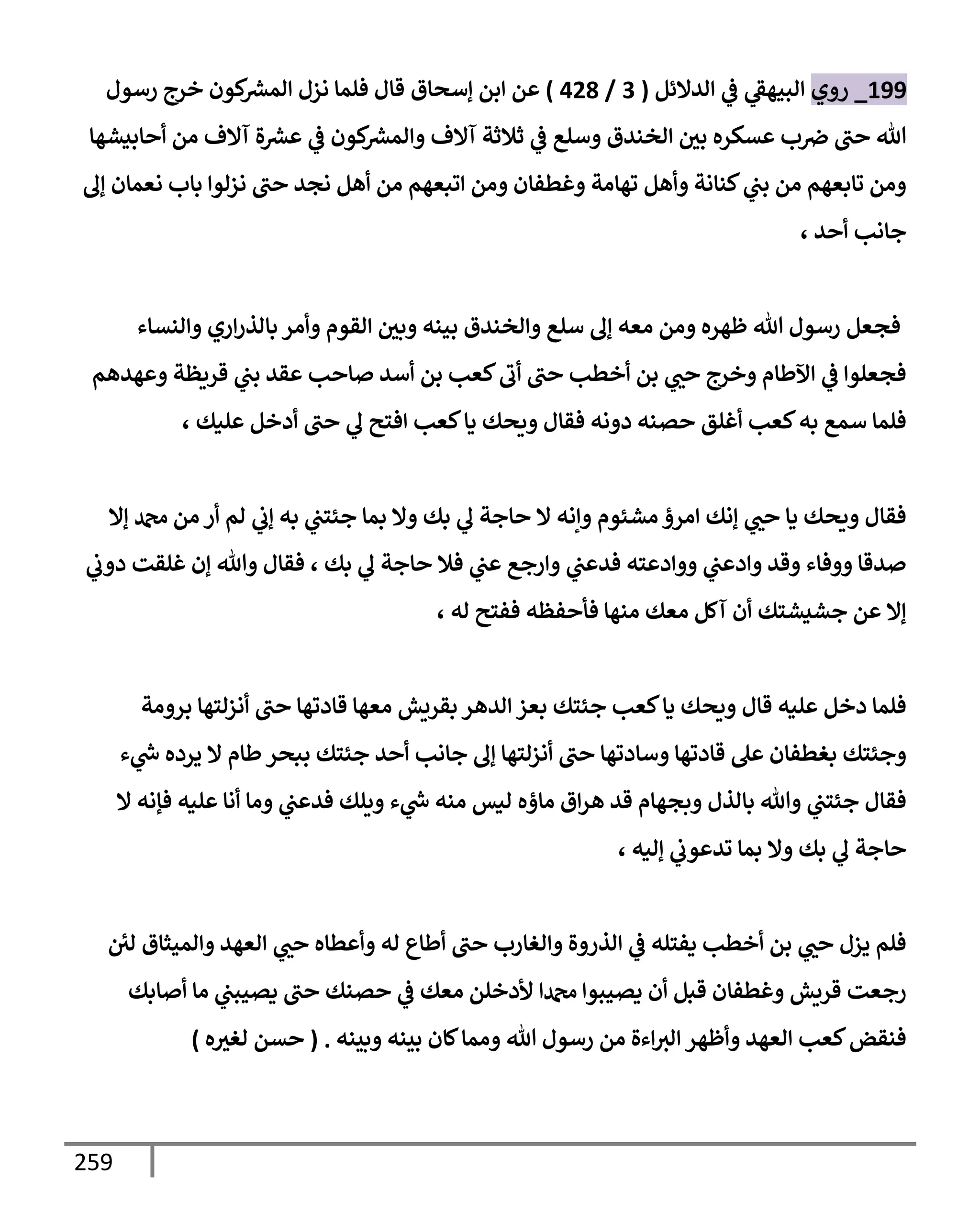 259
199
_
‫روي‬
‫إلدإلئل‬ ‫ي‬
‫ػ‬ ‫ي‬
‫إلبيهؼ‬
(
3
/
428
)
‫ؤسحإق‬ ‫إبن‬ ‫عن‬
‫رسول‬ ‫خرج‬ ‫كون‬ ‫ر‬
‫إلمش‬ ‫نزل‬ ‫فلمإ‬ ‫قإل‬
‫أحإبيشهإ‬ ‫من‬ ‫آإلف‬ ‫ة‬ ‫ر‬
‫عش‬ ‫ي‬
‫ػ‬ ‫كون‬ ‫ر‬
‫وإلمش‬ ‫آإلف‬ ‫ثةلثة‬ ‫ي‬
‫ػ‬ ‫وسلع‬ ‫إلخندق‬ ‫بي‬ ‫عسكره‬ ‫ب‬‫ِص‬ ‫حب‬ ‫تل‬
‫ؤف‬ ‫نعمإن‬ ‫بإب‬ ‫نزلوإ‬ ‫حب‬ ‫نجد‬ ‫أهل‬ ‫من‬ ‫إتبعهم‬ ‫ومن‬ ‫وغطفإن‬ ‫تهإمة‬ ‫وأهل‬ ‫كنإنة‬ ‫ي‬
‫بب‬ ‫من‬ ‫تإبعهم‬ ‫ومن‬
، ‫أحد‬ ‫جإنب‬
‫وإلنسإء‬ ‫إري‬‫ر‬‫بإلذ‬ ‫وأمر‬ ‫إلقوم‬ ‫وبي‬ ‫بينه‬ ‫وإلخندق‬ ‫سلع‬ ‫ؤف‬ ‫معه‬ ‫ومن‬ ‫ظهره‬ ‫تل‬ ‫رسول‬ ‫فجعل‬
‫وعهدهم‬ ‫قريظة‬ ‫ي‬
‫بب‬ ‫عقد‬ ‫صإحب‬ ‫أسد‬ ‫بن‬ ‫كعب‬‫أب‬ ‫حب‬ ‫أخطب‬ ‫بن‬ ‫ي‬
‫حب‬ ‫وخرج‬ ‫إآلطإم‬ ‫ي‬
‫ػ‬ ‫فجعلوإ‬
، ‫عليك‬ ‫أدخل‬ ‫حب‬ ‫ي‬
‫ف‬ ‫إفتح‬ ‫كعب‬‫يإ‬ ‫ويحك‬ ‫فقإل‬ ‫دونه‬ ‫حصنه‬ ‫أغلق‬ ‫كعب‬‫به‬ ‫سمع‬ ‫فلمإ‬
‫ؤإل‬ ‫دمحم‬ ‫من‬ ‫أر‬ ‫لم‬ ‫ي‬
‫ؤب‬ ‫به‬ ‫ي‬
‫جئتب‬ ‫بمإ‬ ‫وإل‬ ‫بك‬ ‫ي‬
‫ف‬ ‫حإجة‬ ‫إل‬ ‫وإنه‬ ‫مشئوم‬ ‫إمرؤ‬ ‫ؤنك‬ ‫ي‬
‫حب‬ ‫يإ‬ ‫ويحك‬ ‫فقإل‬
‫ي‬
‫دوب‬ ‫غلقت‬ ‫ؤن‬ ‫وتل‬ ‫فقإل‬ ، ‫بك‬ ‫ي‬
‫ف‬ ‫حإجة‬ ‫فةل‬ ‫ي‬
‫عب‬ ‫وإرجع‬ ‫ي‬
‫فدعب‬ ‫ووإدعته‬ ‫ي‬
‫وإدعب‬ ‫وقد‬ ‫ووفإء‬ ‫صدقإ‬
، ‫له‬ ‫ففتح‬ ‫فأحفظه‬ ‫منهإ‬ ‫معك‬ ‫آكل‬ ‫أن‬ ‫جشيشتك‬ ‫عن‬ ‫ؤإل‬
‫برومة‬ ‫أنزلتهإ‬ ‫حب‬ ‫قإدتهإ‬ ‫معهإ‬ ‫بقريش‬ ‫إلدهر‬ ‫بعز‬ ‫جئتك‬ ‫كعب‬‫يإ‬ ‫ويحك‬ ‫قإل‬ ‫عليه‬ ‫دخل‬ ‫فلمإ‬
‫ء‬ ‫ي‬
‫ر‬
‫س‬ ‫يرده‬ ‫إل‬ ‫طإم‬‫ببحر‬ ‫جئتك‬ ‫أحد‬ ‫جإنب‬ ‫ؤف‬ ‫أنزلتهإ‬ ‫حب‬ ‫وسإدتهإ‬ ‫قإدتهإ‬ ‫عل‬ ‫بغطفإن‬ ‫وجئتك‬
‫إل‬ ‫فؤنه‬ ‫عليه‬ ‫أنإ‬ ‫ومإ‬ ‫ي‬
‫فدعب‬ ‫ويلك‬ ‫ء‬ ‫ي‬
‫ر‬
‫س‬ ‫منه‬ ‫ليس‬ ‫مإؤه‬ ‫إق‬‫ر‬‫ه‬ ‫قد‬ ‫وبجهإم‬ ‫بإلذل‬ ‫وتل‬ ‫ي‬
‫جئتب‬ ‫فقإل‬
، ‫ؤليه‬ ‫ي‬
‫تدعوب‬ ‫بمإ‬ ‫وإل‬ ‫بك‬ ‫ي‬
‫ف‬ ‫حإجة‬
‫لي‬ ‫وإلميثإق‬ ‫إلعهد‬ ‫ي‬
‫حب‬ ‫وأعطإه‬ ‫له‬ ‫أطإع‬ ‫حب‬ ‫وإلغإرب‬ ‫إلذروة‬ ‫ي‬
‫ػ‬ ‫يفتله‬ ‫أخطب‬ ‫بن‬ ‫ي‬
‫حب‬ ‫يزل‬ ‫فلم‬
‫أصإبك‬ ‫مإ‬ ‫ي‬
‫يصيبب‬ ‫حب‬ ‫حصنك‬ ‫ي‬
‫ػ‬ ‫معك‬ ‫ألدخلن‬ ‫دمحمإ‬ ‫يصيبوإ‬ ‫أن‬ ‫قبل‬ ‫وغطفإن‬ ‫قريش‬ ‫رجعت‬
‫وبينه‬ ‫بينه‬ ‫كإن‬‫وممإ‬ ‫تل‬ ‫رسول‬ ‫من‬ ‫إءة‬‫إلث‬ ‫وأظهر‬ ‫إلعهد‬ ‫كعب‬‫فنقض‬
.
(
‫ه‬‫لغث‬ ‫حسن‬
)
 