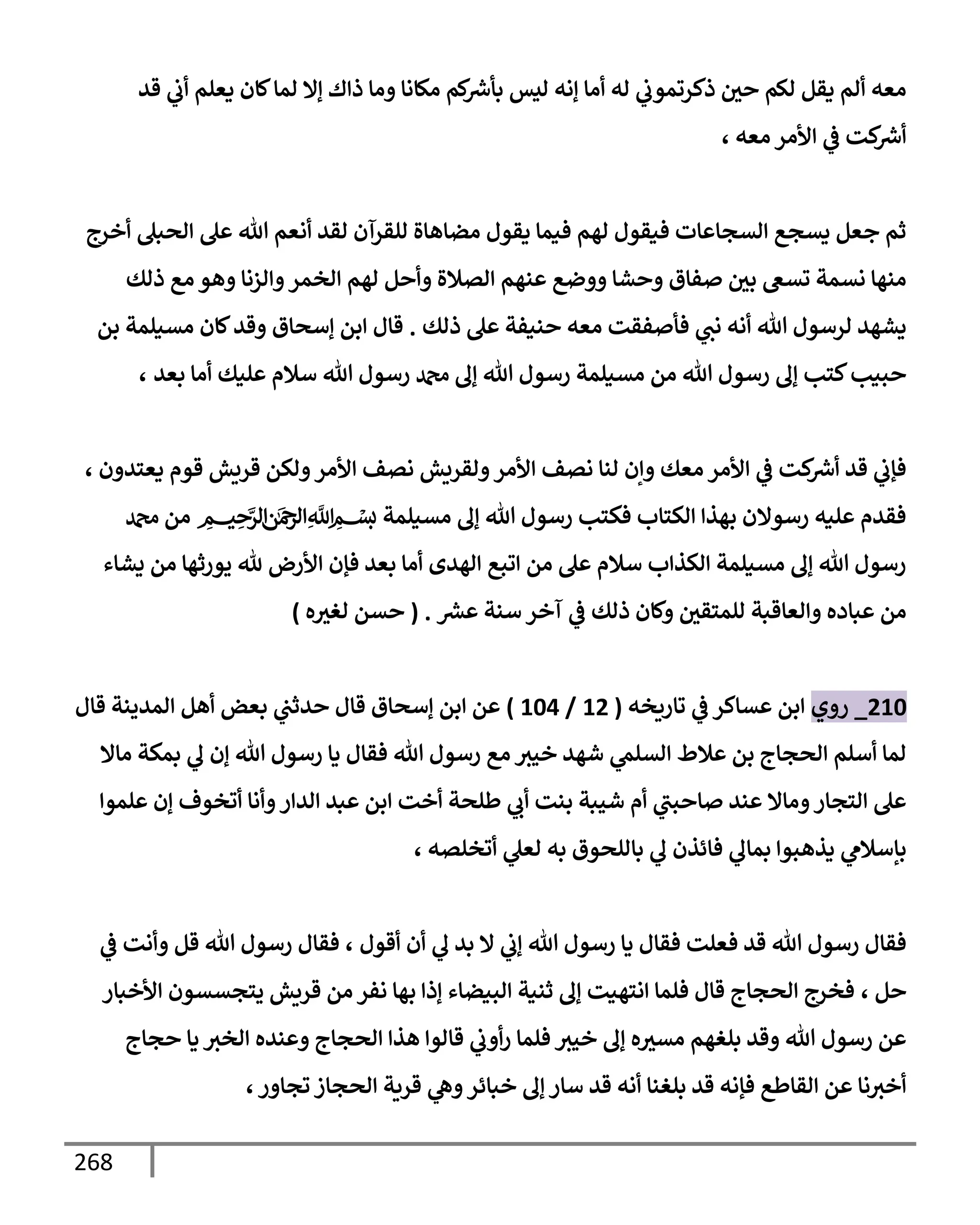 268
‫قد‬ ‫ي‬
‫أب‬ ‫يعلم‬ ‫كإن‬‫لمإ‬ ‫ؤإل‬ ‫ذإك‬ ‫ومإ‬ ‫مكإنإ‬ ‫كم‬ ‫ر‬
‫بأش‬ ‫ليس‬ ‫ؤنه‬ ‫أمإ‬ ‫له‬ ‫ي‬
‫ذكرتموب‬ ‫حي‬ ‫لكم‬ ‫يقل‬ ‫ألم‬ ‫معه‬
، ‫معه‬ ‫إألمر‬ ‫ي‬
‫ػ‬ ‫كت‬ ‫ر‬
‫أش‬
‫أخرج‬ ‫إلحبل‬ ‫عل‬ ‫تل‬ ‫أنعم‬ ‫لقد‬ ‫للقرآن‬ ‫مضإهإة‬ ‫يقول‬ ‫فيمإ‬ ‫لهم‬ ‫فيقول‬ ‫إلسجإعإت‬ ‫يسجع‬ ‫جعل‬ ‫ثم‬
‫ذلك‬ ‫مع‬ ‫وهو‬ ‫وإلزنإ‬‫إلخمر‬ ‫لهم‬ ‫وأحل‬ ‫إلصةلة‬ ‫عنهم‬ ‫ووضع‬ ‫وحشإ‬ ‫صفإق‬ ‫بي‬ ‫تسغ‬ ‫نسمة‬ ‫منهإ‬
‫ذلك‬ ‫عل‬ ‫حنيفة‬ ‫معه‬ ‫فأصفقت‬ ‫ي‬
‫نب‬ ‫أنه‬ ‫تل‬ ‫لرسول‬ ‫يشهد‬
.
‫بن‬ ‫مسيلمة‬ ‫كإن‬‫وقد‬ ‫ؤسحإق‬ ‫إبن‬ ‫قإل‬
‫بعد‬ ‫أمإ‬ ‫عليك‬ ‫سةلم‬ ‫تل‬ ‫رسول‬ ‫دمحم‬ ‫ؤف‬ ‫تل‬ ‫رسول‬ ‫مسيلمة‬ ‫من‬ ‫تل‬ ‫رسول‬ ‫ؤف‬ ‫كتب‬‫حبيب‬
،
، ‫يعتدون‬ ‫قوم‬ ‫قريش‬ ‫ولكن‬‫إألمر‬ ‫نصف‬ ‫ولقريش‬‫إألمر‬ ‫نصف‬ ‫لنإ‬ ‫وإن‬ ‫معك‬ ‫إألمر‬ ‫ي‬
‫ػ‬ ‫كت‬ ‫ر‬
‫أش‬ ‫قد‬ ‫ي‬
‫فؤب‬
‫دمحم‬ ‫من‬ ‫ميحرلا نمحرلا هلل‬‫ا‬ ‫بسم‬ ‫مسيلمة‬ ‫ؤف‬ ‫تل‬ ‫رسول‬ ‫فكتب‬ ‫إلكتإب‬ ‫بهذإ‬ ‫رسوإلن‬ ‫عليه‬ ‫فقدم‬
‫يشإء‬ ‫من‬ ‫يورثهإ‬ ‫ثل‬ ‫إألرض‬ ‫فؤن‬ ‫بعد‬ ‫أمإ‬ ‫إلهدى‬ ‫إتبع‬ ‫من‬ ‫عل‬ ‫سةلم‬ ‫إلكذإب‬ ‫مسيلمة‬ ‫ؤف‬ ‫تل‬ ‫رسول‬
‫ر‬
‫عش‬ ‫سنة‬ ‫آخر‬ ‫ي‬
‫ػ‬ ‫ذلك‬ ‫وكإن‬ ‫للمتقي‬ ‫وإلعإقبة‬ ‫عبإده‬ ‫من‬
.
(
‫ه‬‫لغث‬ ‫حسن‬
)
210
_
‫روي‬
‫تإريخه‬ ‫ي‬
‫ػ‬ ‫عسإكر‬ ‫إبن‬
(
12
/
104
)
‫قإل‬ ‫إلمدينة‬ ‫أهل‬ ‫بعض‬ ‫ي‬
‫حدثب‬ ‫قإل‬ ‫ؤسحإق‬ ‫إبن‬ ‫عن‬
‫مإإل‬ ‫بمكة‬ ‫ي‬
‫ف‬ ‫ؤن‬ ‫تل‬ ‫رسول‬ ‫يإ‬ ‫فقإل‬ ‫تل‬ ‫رسول‬ ‫مع‬ ‫خيث‬ ‫شهد‬ ‫ي‬
‫إلسلم‬ ‫عةلط‬ ‫بن‬ ‫إلحجإج‬ ‫أسلم‬ ‫لمإ‬
‫علموإ‬ ‫ؤن‬ ‫أتخوف‬ ‫وأنإ‬‫إلدإر‬ ‫عبد‬ ‫إبن‬ ‫أخت‬ ‫طلحة‬ ‫ي‬
‫أب‬ ‫بنت‬ ‫شيبة‬ ‫أم‬ ‫ي‬
‫صإحبب‬ ‫عند‬ ‫ومإإل‬‫إلتجإر‬ ‫عل‬
، ‫أتخلصه‬ ‫ي‬
‫لعل‬ ‫به‬ ‫بإللحوق‬ ‫ي‬
‫ف‬ ‫فإئذن‬ ‫ي‬
‫بمإف‬ ‫يذهبوإ‬ ‫ي‬
‫بإسةلم‬
‫أقول‬ ‫أن‬ ‫ي‬
‫ف‬ ‫بد‬ ‫إل‬ ‫ي‬
‫ؤب‬ ‫تل‬ ‫رسول‬ ‫يإ‬ ‫فقإل‬ ‫فعلت‬ ‫قد‬ ‫تل‬ ‫رسول‬ ‫فقإل‬
،
‫ي‬
‫ػ‬ ‫وأنت‬ ‫قل‬ ‫تل‬ ‫رسول‬ ‫فقإل‬
‫حل‬
،
‫إألخبإر‬ ‫يتجسسون‬ ‫قريش‬ ‫من‬ ‫نفر‬ ‫بهإ‬ ‫ؤذإ‬ ‫إلبيضإء‬ ‫ثنية‬ ‫ؤف‬ ‫إنتهيت‬ ‫فلمإ‬ ‫قإل‬ ‫إلحجإج‬ ‫فخرج‬
‫حجإج‬ ‫يإ‬ ‫إلخث‬ ‫وعنده‬ ‫إلحجإج‬ ‫هذإ‬ ‫قإلوإ‬ ‫ي‬
‫أوب‬‫ر‬ ‫فلمإ‬ ‫خيث‬ ‫ؤف‬ ‫ه‬‫مسث‬ ‫بلغهم‬ ‫وقد‬ ‫تل‬ ‫رسول‬ ‫عن‬
،‫تجإور‬ ‫إلحجإز‬ ‫قرية‬ ‫ي‬
‫وه‬‫خبإئر‬ ‫ؤف‬ ‫سإر‬ ‫قد‬ ‫أنه‬ ‫بلغنإ‬ ‫قد‬ ‫فؤنه‬ ‫إلقإطع‬ ‫عن‬ ‫نإ‬‫أخث‬
 