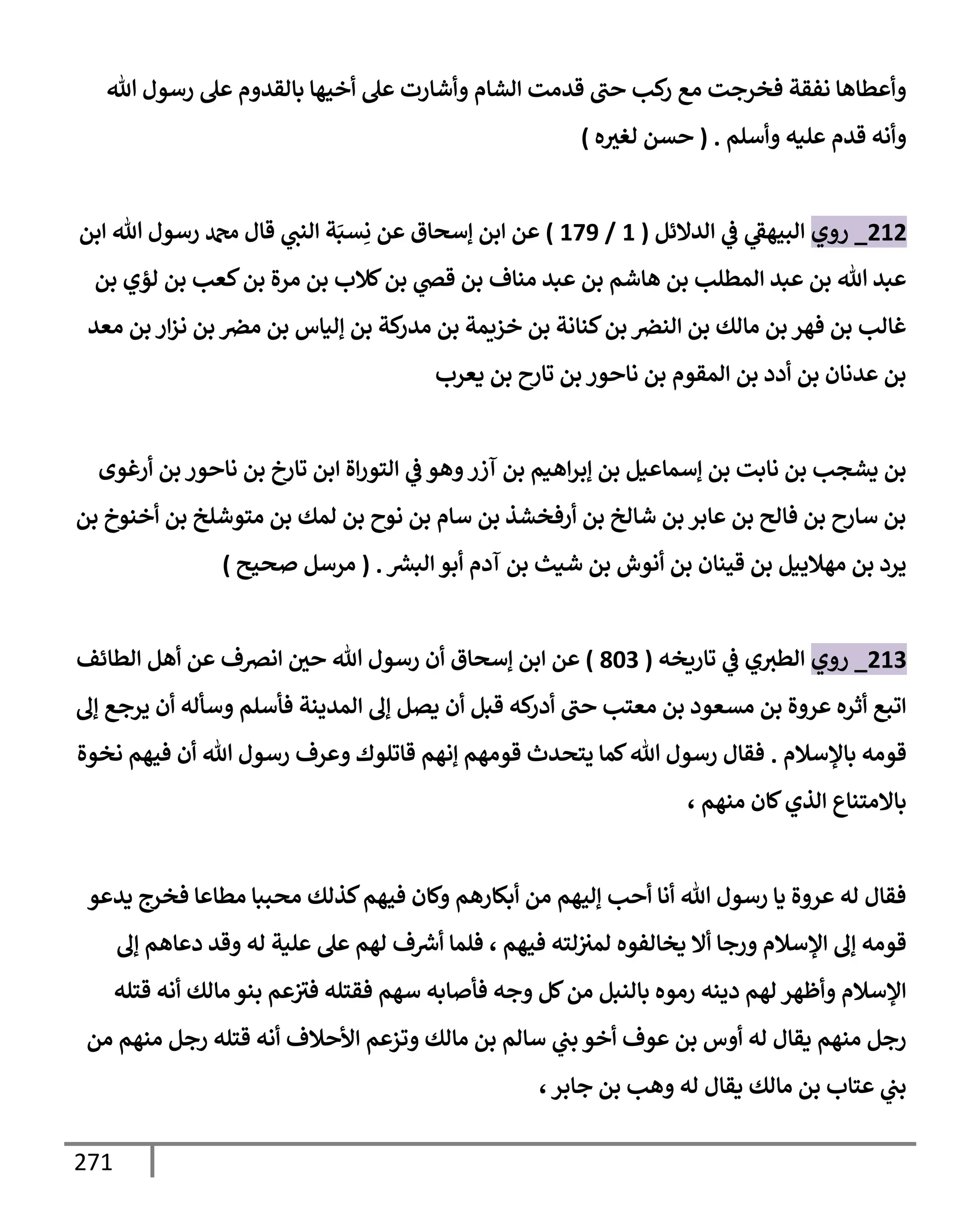 271
‫تل‬ ‫رسول‬ ‫عل‬ ‫بإلقدوم‬ ‫أخيهإ‬ ‫عل‬ ‫وأشإرت‬ ‫إلشإم‬ ‫قدمت‬ ‫حب‬ ‫كب‬
‫ر‬ ‫مع‬ ‫فخرجت‬ ‫نفقة‬ ‫وأعطإهإ‬
‫وأسلم‬ ‫عليه‬ ‫قدم‬ ‫وأنه‬
.
(
‫ه‬‫لغث‬ ‫حسن‬
)
212
_
‫روي‬
‫إلدإلئل‬ ‫ي‬
‫ػ‬ ‫ي‬
‫إلبيهؼ‬
(
1
/
179
)
‫قإل‬ ‫ي‬
‫إلنب‬ ‫ة‬َ‫سب‬ِ‫ن‬ ‫عن‬ ‫ؤسحإق‬ ‫إبن‬ ‫عن‬
‫إبن‬ ‫تل‬ ‫رسول‬ ‫دمحم‬
‫بن‬ ‫لؤي‬ ‫بن‬ ‫كعب‬‫بن‬ ‫مرة‬ ‫بن‬ ‫كةلب‬‫بن‬ ‫ي‬
‫قض‬ ‫بن‬ ‫منإف‬ ‫عبد‬ ‫بن‬ ‫هإشم‬ ‫بن‬ ‫إلمطلب‬ ‫عبد‬ ‫بن‬ ‫تل‬ ‫عبد‬
‫معد‬ ‫بن‬ ‫إر‬‫ز‬‫ن‬ ‫بن‬ ‫مرص‬ ‫بن‬ ‫ؤليإس‬ ‫بن‬ ‫كة‬
‫مدر‬ ‫بن‬ ‫خزيمة‬ ‫بن‬ ‫كنإنة‬‫بن‬ ‫إلنرص‬ ‫بن‬ ‫مإلك‬ ‫بن‬ ‫فهر‬ ‫بن‬ ‫غإلب‬
‫يعرب‬ ‫بن‬ ‫تإرح‬ ‫بن‬ ‫نإحور‬ ‫بن‬ ‫إلمقوم‬ ‫بن‬ ‫أدد‬ ‫بن‬ ‫عدنإن‬ ‫بن‬
‫أرغوى‬ ‫بن‬ ‫نإحور‬ ‫بن‬ ‫تإرخ‬ ‫إبن‬ ‫إة‬‫ر‬‫إلتو‬ ‫ي‬
‫ػ‬ ‫وهو‬‫آزر‬ ‫بن‬ ‫إهيم‬‫ر‬‫ؤب‬ ‫بن‬ ‫ؤسمإعيل‬ ‫بن‬ ‫نإبت‬ ‫بن‬ ‫يشجب‬ ‫بن‬
‫بن‬ ‫أخنوخ‬ ‫بن‬ ‫متوشلخ‬ ‫بن‬ ‫لمك‬ ‫بن‬ ‫نوح‬ ‫بن‬ ‫سإم‬ ‫بن‬ ‫أرفخشذ‬ ‫بن‬ ‫شإلخ‬ ‫بن‬ ‫عإبر‬ ‫بن‬ ‫فإلح‬ ‫بن‬ ‫سإرح‬ ‫بن‬
‫ر‬
‫إلبش‬ ‫أبو‬ ‫آدم‬ ‫بن‬ ‫شيث‬ ‫بن‬ ‫أنوش‬ ‫بن‬ ‫قينإن‬ ‫بن‬ ‫مهةلييل‬ ‫بن‬ ‫يرد‬
.
(
‫صحيح‬ ‫مرسل‬
)
213
_
‫روي‬
‫تإريخه‬ ‫ي‬
‫ػ‬ ‫ي‬‫إلطث‬
(
803
)
‫عن‬
‫إ‬
‫إلطإئف‬ ‫أهل‬ ‫عن‬ ‫إنرصف‬ ‫حي‬ ‫تل‬ ‫رسول‬ ‫أن‬ ‫ؤسحإق‬ ‫بن‬
‫ؤف‬ ‫يرجع‬ ‫أن‬ ‫وسأله‬ ‫فأسلم‬ ‫إلمدينة‬ ‫ؤف‬ ‫يصل‬ ‫أن‬ ‫قبل‬ ‫كه‬
‫أدر‬ ‫حب‬ ‫معتب‬ ‫بن‬ ‫مسعود‬ ‫بن‬ ‫عروة‬ ‫أثره‬ ‫إتبع‬
‫بإؤلسةلم‬ ‫قومه‬
.
‫نخوة‬ ‫فيهم‬ ‫أن‬ ‫تل‬ ‫رسول‬ ‫وعرف‬ ‫قإتلوك‬ ‫ؤنهم‬ ‫قومهم‬ ‫يتحدث‬ ‫كمإ‬‫تل‬ ‫رسول‬ ‫فقإل‬
، ‫منهم‬ ‫كإن‬‫إلذي‬ ‫بإإلمتنإع‬
‫يدعو‬ ‫فخرج‬ ‫مطإعإ‬ ‫محببإ‬ ‫كذلك‬‫فيهم‬ ‫وكإن‬ ‫أبكإرهم‬ ‫من‬ ‫ؤليهم‬ ‫أحب‬ ‫أنإ‬ ‫تل‬ ‫رسول‬ ‫يإ‬ ‫عروة‬ ‫له‬ ‫فقإل‬
‫فيهم‬ ‫لته‬‫لمث‬ ‫يخإلفوه‬ ‫أإل‬ ‫ورجإ‬ ‫إؤلسةلم‬ ‫ؤف‬ ‫قومه‬
،
‫ؤف‬ ‫دعإهم‬ ‫وقد‬ ‫له‬ ‫علية‬ ‫عل‬ ‫لهم‬ ‫ف‬ ‫ر‬
‫أش‬ ‫فلمإ‬
‫قتله‬ ‫أنه‬ ‫مإلك‬ ‫بنو‬ ‫عم‬‫فث‬ ‫فقتله‬ ‫سهم‬ ‫فأصإبه‬ ‫وجه‬ ‫كل‬‫من‬ ‫بإلنبل‬ ‫رموه‬ ‫دينه‬ ‫لهم‬ ‫وأظهر‬ ‫إؤلسةلم‬
‫من‬ ‫منهم‬ ‫رجل‬ ‫قتله‬ ‫أنه‬ ‫إألحةلف‬ ‫وتزعم‬ ‫مإلك‬ ‫بن‬ ‫سإلم‬ ‫ي‬
‫بب‬ ‫أخو‬ ‫عوف‬ ‫بن‬ ‫أوس‬ ‫له‬ ‫يقإل‬ ‫منهم‬ ‫رجل‬
،‫جإبر‬ ‫بن‬ ‫وهب‬ ‫له‬ ‫يقإل‬ ‫مإلك‬ ‫بن‬ ‫عتإب‬ ‫ي‬
‫بب‬
 