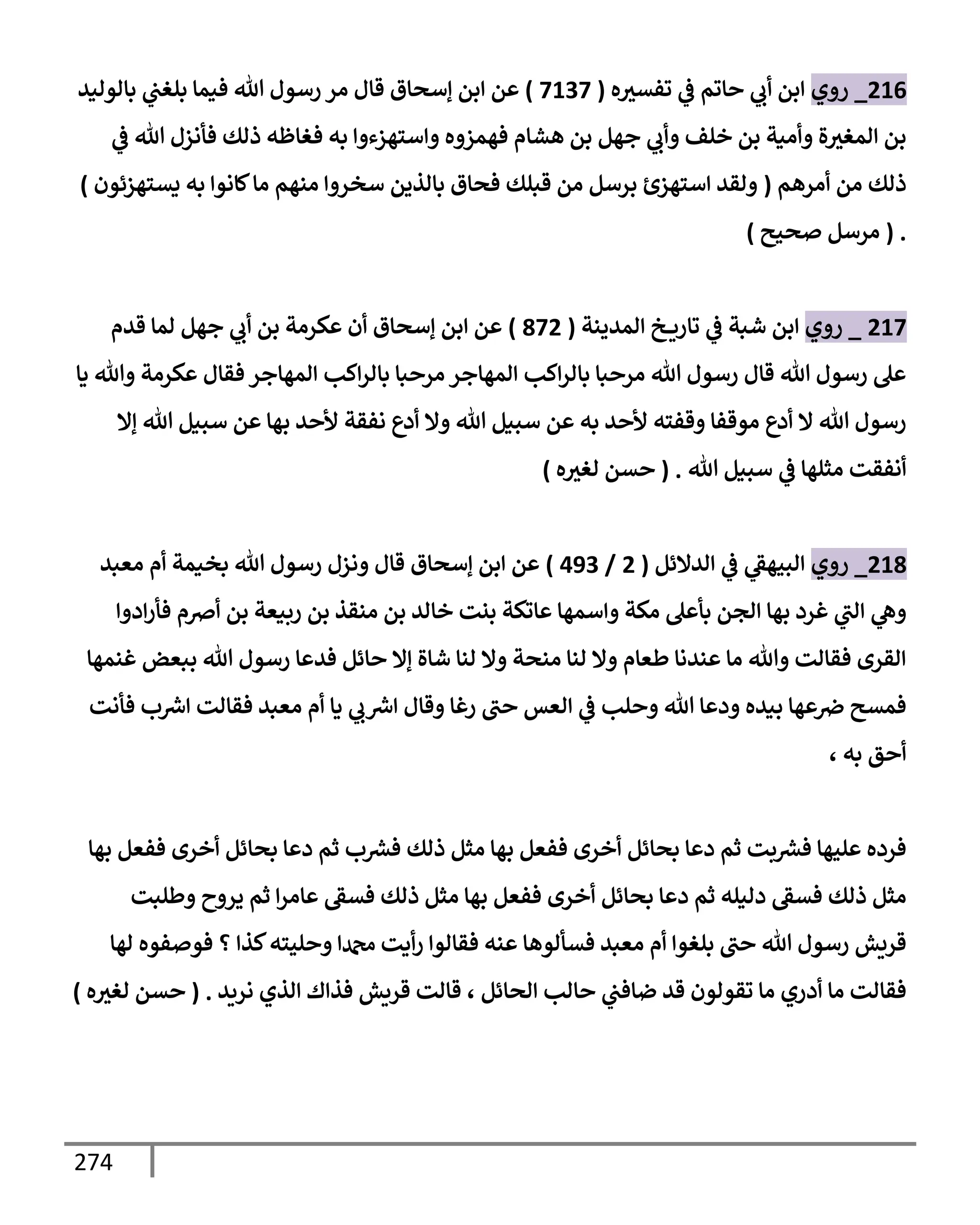 274
216
_
‫روي‬
‫ه‬‫تفسث‬ ‫ي‬
‫ػ‬ ‫حإتم‬ ‫ي‬
‫أب‬ ‫إبن‬
(
7137
)
‫بإلوليد‬ ‫ي‬
‫بلغب‬ ‫فيمإ‬ ‫تل‬ ‫رسول‬ ‫مر‬ ‫قإل‬ ‫ؤسحإق‬ ‫إبن‬ ‫عن‬
‫ي‬
‫ػ‬ ‫تل‬ ‫فأنزل‬ ‫ذلك‬ ‫فغإظه‬ ‫به‬ ‫وإستهزءوإ‬ ‫فهمزوه‬ ‫هشإم‬ ‫بن‬ ‫جهل‬ ‫ي‬
‫وأب‬ ‫خلف‬ ‫بن‬ ‫وأمية‬ ‫ة‬‫إلمغث‬ ‫بن‬
‫أمرهم‬ ‫من‬ ‫ذلك‬
(
‫يستهزئون‬ ‫به‬ ‫كإنوإ‬‫مإ‬ ‫منهم‬ ‫سخروإ‬ ‫بإلذين‬ ‫فحإق‬ ‫قبلك‬ ‫من‬ ‫برسل‬ ‫إستهزئ‬ ‫ولقد‬
)
.
(
‫صحيح‬ ‫مرسل‬
)
217
_
‫روي‬
‫إلمدينة‬ ‫خ‬ ‫تإري‬ ‫ي‬
‫ػ‬ ‫شبة‬ ‫إبن‬
(
872
)
‫قدم‬ ‫لمإ‬ ‫جهل‬ ‫ي‬
‫أب‬ ‫بن‬ ‫عكرمة‬ ‫أن‬ ‫ؤسحإق‬ ‫إبن‬ ‫عن‬
‫يإ‬ ‫وتل‬ ‫عكرمة‬ ‫فقإل‬ ‫إلمهإجر‬ ‫إكب‬‫ر‬‫بإل‬ ‫مرحبإ‬ ‫إلمهإجر‬ ‫إكب‬‫ر‬‫بإل‬ ‫مرحبإ‬ ‫تل‬ ‫رسول‬ ‫قإل‬ ‫تل‬ ‫رسول‬ ‫عل‬
‫ؤإل‬ ‫تل‬ ‫سبيل‬ ‫عن‬ ‫بهإ‬ ‫ألحد‬ ‫نفقة‬ ‫أدع‬ ‫وإل‬ ‫تل‬ ‫سبيل‬ ‫عن‬ ‫به‬ ‫ألحد‬ ‫وقفته‬ ‫موقفإ‬ ‫أدع‬ ‫إل‬ ‫تل‬ ‫رسول‬
‫تل‬ ‫سبيل‬ ‫ي‬
‫ػ‬ ‫مثلهإ‬ ‫أنفقت‬
.
(
‫ه‬‫لغث‬ ‫حسن‬
)
218
_
‫روي‬
‫إلدإلئل‬ ‫ي‬
‫ػ‬ ‫ي‬
‫إلبيهؼ‬
(
2
/
493
)
‫معبد‬ ‫أم‬ ‫بخيمة‬ ‫تل‬ ‫رسول‬ ‫ونزل‬ ‫قإل‬ ‫ؤسحإق‬ ‫إبن‬ ‫عن‬
‫إدوإ‬‫ر‬‫فأ‬ ‫أِصم‬ ‫بن‬ ‫ربيعة‬ ‫بن‬ ‫منقذ‬ ‫بن‬ ‫خإلد‬ ‫بنت‬ ‫عإتكة‬ ‫وإسمهإ‬ ‫مكة‬ ‫بأعل‬ ‫إلجن‬ ‫بهإ‬ ‫غرد‬ ‫ي‬
‫إلب‬ ‫ي‬
‫وه‬
‫غنمهإ‬ ‫ببعض‬ ‫تل‬ ‫رسول‬ ‫فدعإ‬ ‫حإئل‬ ‫ؤإل‬ ‫شإة‬ ‫لنإ‬ ‫وإل‬ ‫منحة‬ ‫لنإ‬ ‫وإل‬ ‫طعإم‬ ‫عندنإ‬ ‫مإ‬ ‫وتل‬ ‫فقإلت‬ ‫إلقرى‬
‫فأنت‬ ‫ب‬ ‫ر‬
‫إش‬ ‫فقإلت‬ ‫معبد‬ ‫أم‬ ‫يإ‬ ‫ي‬
‫ب‬ ‫ر‬
‫إش‬ ‫وقإل‬ ‫رغإ‬ ‫حب‬ ‫إلعس‬ ‫ي‬
‫ػ‬ ‫وحلب‬ ‫تل‬ ‫ودعإ‬ ‫بيده‬ ‫عهإ‬‫ِص‬ ‫فمسح‬
، ‫به‬ ‫أحق‬
‫بهإ‬ ‫ففعل‬ ‫أخرى‬ ‫بحإئل‬ ‫دعإ‬ ‫ثم‬ ‫ب‬ ‫ر‬
‫فش‬ ‫ذلك‬ ‫مثل‬ ‫بهإ‬ ‫ففعل‬ ‫أخرى‬ ‫بحإئل‬ ‫دعإ‬ ‫ثم‬ ‫بت‬ ‫ر‬
‫فش‬ ‫عليهإ‬ ‫فرده‬
‫وطلبت‬ ‫يروح‬ ‫ثم‬ ‫إ‬‫ر‬‫عإم‬ ‫فسؼ‬ ‫ذلك‬ ‫مثل‬ ‫بهإ‬ ‫ففعل‬ ‫أخرى‬ ‫بحإئل‬ ‫دعإ‬ ‫ثم‬ ‫دليله‬ ‫فسؼ‬ ‫ذلك‬ ‫مثل‬
‫لهإ‬ ‫فوصفوه‬ ‫؟‬ ‫كذإ‬‫وحليته‬ ‫دمحمإ‬ ‫أيت‬‫ر‬ ‫فقإلوإ‬ ‫عنه‬ ‫فسألوهإ‬ ‫معبد‬ ‫أم‬ ‫بلغوإ‬ ‫حب‬ ‫تل‬ ‫رسول‬ ‫قريش‬
‫نريد‬ ‫إلذي‬ ‫فذإك‬ ‫قريش‬ ‫قإلت‬ ، ‫إلحإئل‬ ‫حإلب‬ ‫ي‬
‫ضإفب‬ ‫قد‬ ‫تقولون‬ ‫مإ‬ ‫أدري‬ ‫مإ‬ ‫فقإلت‬
.
(
‫ه‬‫لغث‬ ‫حسن‬
)
 