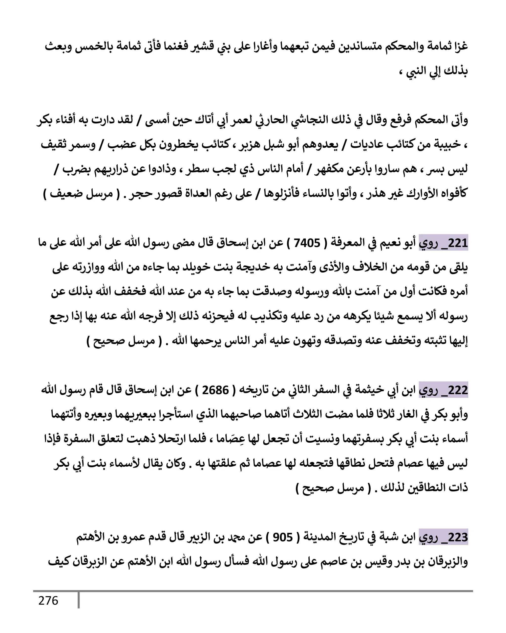 276
‫وبعث‬ ‫بإلخمس‬ ‫ثمإمة‬ ‫فأب‬ ‫فغنمإ‬ ‫قشث‬ ‫ي‬
‫بب‬ ‫عل‬ ‫إ‬‫ر‬‫وأغإ‬ ‫تبعهمإ‬ ‫فيمن‬ ‫متسإندين‬ ‫وإلمحكم‬ ‫ثمإمة‬ ‫إ‬‫ز‬‫غ‬
، ‫ي‬
‫إلنب‬ ‫ي‬
‫ؤف‬ ‫بذلك‬
‫إلمحكم‬ ‫وأب‬
‫فرفع‬
‫أمش‬ ‫حي‬ ‫أتإك‬ ‫ي‬
‫أب‬ ‫لعمر‬ ‫ي‬
‫ر‬
‫إلحإرب‬ ‫ي‬
‫ر‬
‫إلنجإس‬ ‫ذلك‬ ‫ي‬
‫ػ‬ ‫وقإل‬
/
‫بكر‬ ‫أفنإء‬ ‫به‬ ‫دإرت‬ ‫لقد‬
‫عإديإت‬ ‫كتإئب‬‫من‬ ‫خبيبة‬ ،
/
‫عضب‬ ‫بكل‬ ‫يخطرون‬ ‫كتإئب‬،‫هزبر‬ ‫شبل‬ ‫أبو‬ ‫يعدوهم‬
/
‫ثقيف‬ ‫وسمر‬
‫مكفهر‬ ‫بأرعن‬ ‫سإروإ‬ ‫هم‬ ،‫بش‬ ‫ليس‬
/
‫ب‬‫برص‬ ‫هم‬‫إري‬‫ر‬‫ذ‬ ‫عن‬ ‫وذإدوإ‬ ،‫سطر‬ ‫لجب‬ ‫ذي‬ ‫إلنإس‬ ‫أمإم‬
/
‫فأنزلوهإ‬ ‫بإلنسإء‬ ‫وأتوإ‬ ،‫هذر‬ ‫غث‬ ‫إألوإرك‬ ‫كأفوإه‬
/
‫حجر‬ ‫قصور‬ ‫إلعدإة‬ ‫رغم‬ ‫عل‬
.
(
‫ضعيف‬ ‫مرسل‬
)
221
_
‫روي‬
‫إلمعرفة‬ ‫ي‬
‫ػ‬ ‫نعيم‬ ‫أبو‬
(
7405
)
‫عن‬
‫إ‬
‫مإ‬ ‫عل‬ ‫تل‬‫أمر‬ ‫عل‬ ‫تل‬ ‫رسول‬ ‫مض‬ ‫قإل‬ ‫ؤسحإق‬ ‫بن‬
‫عل‬ ‫ووإزرته‬ ‫تل‬ ‫من‬ ‫جإءه‬ ‫بمإ‬ ‫خويلد‬ ‫بنت‬ ‫خديجة‬ ‫به‬ ‫وآمنت‬ ‫وإألذى‬ ‫إلخةلف‬ ‫من‬ ‫قومه‬ ‫من‬ ‫يلؼ‬
‫عن‬ ‫بذلك‬ ‫تل‬ ‫فخفف‬ ‫تل‬ ‫عند‬ ‫من‬ ‫به‬ ‫جإء‬ ‫بمإ‬ ‫وصدقت‬ ‫ورسوله‬ ‫بإثل‬ ‫آمنت‬ ‫من‬ ‫أول‬ ‫فكإنت‬ ‫أمره‬
‫رجع‬ ‫ؤذإ‬ ‫بهإ‬ ‫عنه‬ ‫تل‬ ‫فرجه‬ ‫ؤإل‬ ‫ذلك‬ ‫فيحزنه‬ ‫له‬ ‫وتكذيب‬ ‫عليه‬ ‫رد‬ ‫من‬ ‫يكرهه‬ ‫شيئإ‬ ‫يسمع‬ ‫أإل‬ ‫رسوله‬
‫تل‬ ‫يرحمهإ‬ ‫إلنإس‬ ‫أمر‬ ‫عليه‬ ‫وتهون‬ ‫وتصدقه‬ ‫عنه‬ ‫وتخفف‬ ‫تثبته‬ ‫ؤليهإ‬
.
(
‫صحيح‬ ‫مرسل‬
)
222
_
‫روي‬
‫تإريخه‬ ‫من‬ ‫ي‬
‫إلثإب‬ ‫إلسفر‬ ‫ي‬
‫ػ‬ ‫خيثمة‬ ‫ي‬
‫أب‬ ‫إبن‬
(
2686
)
‫تل‬ ‫رسول‬ ‫قإم‬ ‫قإل‬ ‫ؤسحإق‬ ‫إبن‬ ‫عن‬
‫وأتتهمإ‬ ‫ه‬‫وبعث‬ ‫همإ‬‫ي‬‫ببعث‬ ‫إ‬‫ر‬‫إستأج‬ ‫إلذي‬ ‫صإحبهمإ‬ ‫أتإهمإ‬ ‫إلثةلث‬ ‫مضت‬ ‫فلمإ‬ ‫ثةلثإ‬ ‫إلغإر‬ ‫ي‬
‫ػ‬ ‫بكر‬ ‫وأبو‬
‫فؤذإ‬ ‫إلسفرة‬ ‫لتعلق‬ ‫ذهبت‬ ‫إرتحةل‬ ‫فلمإ‬ ، ‫إمإ‬ َ
‫ص‬ ِ
‫ع‬ ‫لهإ‬ ‫تجعل‬ ‫أن‬ ‫ونسيت‬ ‫بسفرتهمإ‬ ‫بكر‬ ‫ي‬
‫أب‬ ‫بنت‬ ‫أسمإء‬
‫به‬ ‫علقتهإ‬ ‫ثم‬ ‫عصإمإ‬ ‫لهإ‬ ‫فتجعله‬ ‫نطإقهإ‬ ‫فتحل‬ ‫عصإم‬ ‫فيهإ‬ ‫ليس‬
.
‫بكر‬ ‫ي‬
‫أب‬ ‫بنت‬ ‫ألسمإء‬ ‫يقإل‬ ‫وكإن‬
‫لذلك‬ ‫إلنطإقي‬ ‫ذإت‬
.
(
‫صحيح‬ ‫مرسل‬
)
223
_
‫روي‬
‫إلمدينة‬ ‫خ‬ ‫تإري‬ ‫ي‬
‫ػ‬ ‫شبة‬ ‫إبن‬
(
905
)
‫إألهتم‬ ‫بن‬ ‫عمرو‬ ‫قدم‬ ‫قإل‬ ‫إلزبث‬ ‫بن‬ ‫دمحم‬ ‫عن‬
‫كيف‬‫إلزبرقإن‬ ‫عن‬ ‫إألهتم‬ ‫إبن‬ ‫تل‬ ‫رسول‬ ‫فسأل‬ ‫تل‬ ‫رسول‬ ‫عل‬ ‫عإصم‬ ‫بن‬ ‫وقيس‬‫بدر‬ ‫بن‬ ‫وإلزبرقإن‬
 