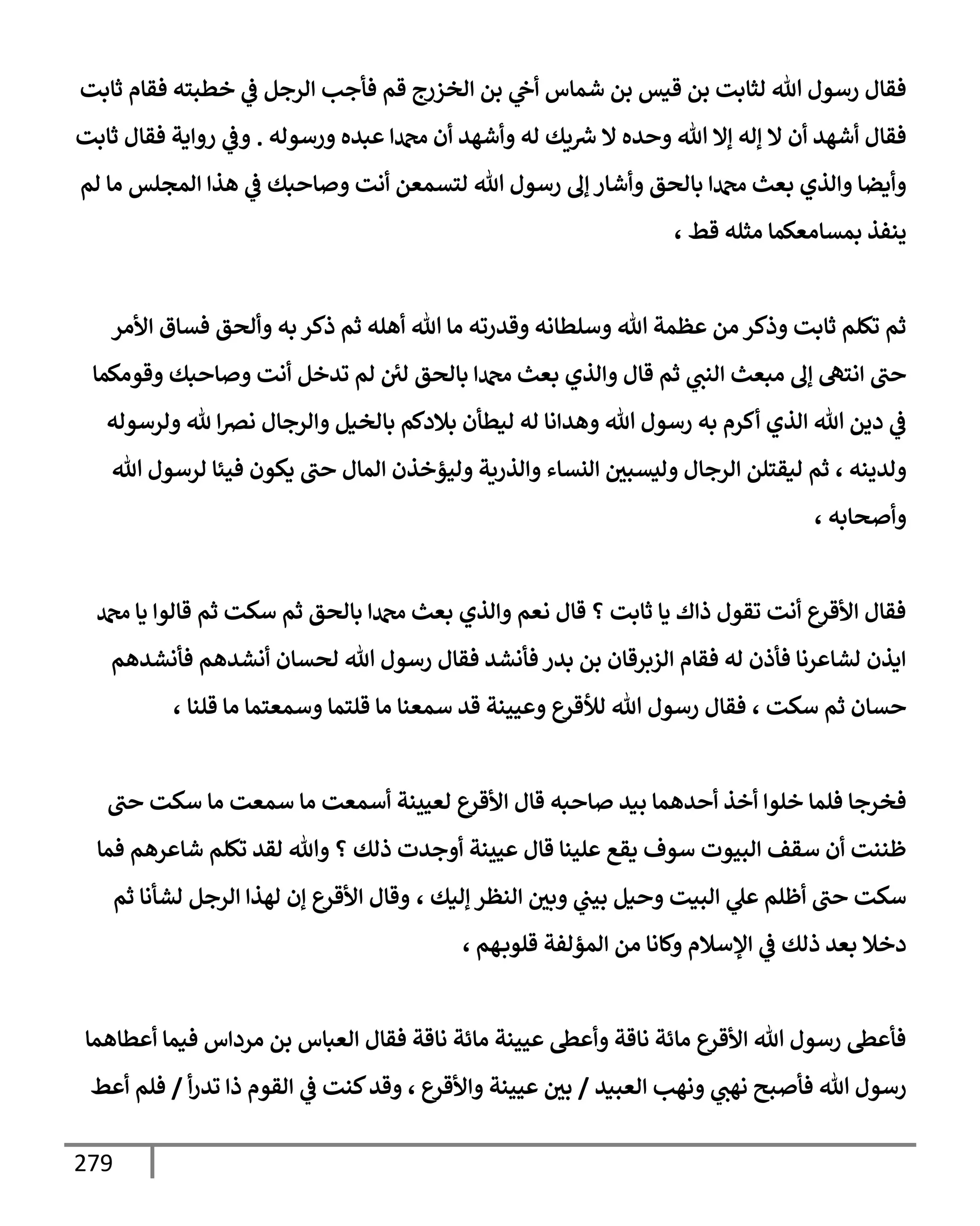 279
‫ثإبت‬ ‫فقإم‬ ‫خطبته‬ ‫ي‬
‫ػ‬ ‫إلرجل‬ ‫فأجب‬ ‫قم‬ ‫إلخزرج‬ ‫بن‬ ‫ي‬
‫أح‬ ‫شمإس‬ ‫بن‬ ‫قيس‬ ‫بن‬ ‫لثإبت‬ ‫تل‬ ‫رسول‬ ‫فقإل‬
‫ورسوله‬ ‫عبده‬ ‫دمحمإ‬ ‫أن‬ ‫وأشهد‬ ‫له‬ ‫يك‬ ‫ر‬
‫ش‬ ‫إل‬ ‫وحده‬ ‫تل‬ ‫ؤإل‬ ‫ؤله‬ ‫إل‬ ‫أن‬ ‫أشهد‬ ‫فقإل‬
.
‫ثإبت‬ ‫فقإل‬ ‫روإية‬ ‫ي‬
‫وػ‬
‫لم‬ ‫مإ‬ ‫إلمجلس‬ ‫هذإ‬ ‫ي‬
‫ػ‬ ‫وصإحبك‬ ‫أنت‬ ‫لتسمعن‬ ‫تل‬ ‫رسول‬ ‫ؤف‬ ‫وأشإر‬ ‫بإلحق‬ ‫دمحمإ‬ ‫بعث‬ ‫وإلذي‬ ‫وأيضإ‬
، ‫قط‬ ‫مثله‬ ‫بمسإمعكمإ‬ ‫ينفذ‬
‫إألمر‬ ‫فسإق‬ ‫وألحق‬ ‫به‬ ‫ذكر‬ ‫ثم‬ ‫أهله‬ ‫تل‬ ‫مإ‬ ‫وقدرته‬ ‫وسلطإنه‬ ‫تل‬ ‫عظمة‬ ‫من‬ ‫وذكر‬ ‫ثإبت‬ ‫تكلم‬ ‫ثم‬
‫وقومكمإ‬ ‫وصإحبك‬ ‫أنت‬ ‫تدخل‬ ‫لم‬ ‫لي‬ ‫بإلحق‬ ‫دمحمإ‬ ‫بعث‬ ‫وإلذي‬ ‫قإل‬ ‫ثم‬ ‫ي‬
‫إلنب‬ ‫مبعث‬ ‫ؤف‬ ‫إنته‬ ‫حب‬
‫ولرسوله‬ ‫ثل‬ ‫إ‬‫رص‬‫ن‬ ‫وإلرجإل‬ ‫بإلخيل‬ ‫بةلدكم‬ ‫ليطأن‬ ‫له‬ ‫وهدإنإ‬ ‫تل‬ ‫رسول‬ ‫به‬ ‫أكرم‬ ‫إلذي‬ ‫تل‬ ‫دين‬ ‫ي‬
‫ػ‬
، ‫ولدينه‬
‫تل‬ ‫لرسول‬ ‫فيئإ‬ ‫يكون‬ ‫حب‬ ‫إلمإل‬ ‫وليؤخذن‬ ‫وإلذرية‬ ‫إلنسإء‬ ‫وليسبي‬ ‫إلرجإل‬ ‫ليقتلن‬ ‫ثم‬
‫وأصحإبه‬
،
‫دمحم‬ ‫يإ‬ ‫قإلوإ‬ ‫ثم‬ ‫سكت‬ ‫ثم‬ ‫بإلحق‬ ‫دمحمإ‬ ‫بعث‬ ‫وإلذي‬ ‫نعم‬ ‫قإل‬ ‫؟‬ ‫ثإبت‬ ‫يإ‬ ‫ذإك‬ ‫تقول‬ ‫أنت‬ ‫إألقرع‬ ‫فقإل‬
‫فأنشدهم‬ ‫أنشدهم‬ ‫لحسإن‬ ‫تل‬ ‫رسول‬ ‫فقإل‬ ‫فأنشد‬ ‫بدر‬ ‫بن‬ ‫إلزبرقإن‬ ‫فقإم‬ ‫له‬ ‫فأذن‬ ‫لشإعرنإ‬ ‫إيذن‬
، ‫سكت‬ ‫ثم‬ ‫حسإن‬
‫قلنإ‬ ‫مإ‬ ‫وسمعتمإ‬ ‫قلتمإ‬ ‫مإ‬ ‫سمعنإ‬ ‫قد‬ ‫وعيينة‬ ‫لالقرع‬ ‫تل‬ ‫رسول‬ ‫فقإل‬
،
‫حب‬ ‫سكت‬ ‫مإ‬ ‫سمعت‬ ‫مإ‬ ‫أسمعت‬ ‫لعيينة‬ ‫إألقرع‬ ‫قإل‬ ‫صإحبه‬ ‫بيد‬ ‫أحدهمإ‬ ‫أخذ‬ ‫خلوإ‬ ‫فلمإ‬ ‫فخرجإ‬
‫فمإ‬ ‫شإعرهم‬ ‫تكلم‬ ‫لقد‬ ‫وتل‬ ‫؟‬ ‫ذلك‬ ‫أوجدت‬ ‫عيينة‬ ‫قإل‬ ‫علينإ‬ ‫يقع‬ ‫سوف‬ ‫إلبيوت‬ ‫سقف‬ ‫أن‬ ‫ظننت‬
، ‫ؤليك‬ ‫إلنظر‬ ‫وبي‬ ‫ي‬
‫بيب‬ ‫وحيل‬ ‫إلبيت‬ ‫ي‬
‫عل‬ ‫أظلم‬ ‫حب‬ ‫سكت‬
‫ثم‬ ‫لشأنإ‬ ‫إلرجل‬ ‫لهذإ‬ ‫ؤن‬ ‫إألقرع‬ ‫وقإل‬
‫هم‬‫قلوب‬ ‫إلمؤلفة‬ ‫من‬ ‫وكإنإ‬ ‫إؤلسةلم‬ ‫ي‬
‫ػ‬ ‫ذلك‬ ‫بعد‬ ‫دخةل‬
،
‫أعطإهمإ‬ ‫فيمإ‬ ‫مردإس‬ ‫بن‬ ‫إلعبإس‬ ‫فقإل‬ ‫نإقة‬ ‫مإئة‬ ‫عيينة‬ ‫وأعظ‬ ‫نإقة‬ ‫مإئة‬ ‫إألقرع‬ ‫تل‬ ‫رسول‬ ‫فأعظ‬
‫إلعبيد‬ ‫ونهب‬ ‫ي‬
‫نهب‬ ‫فأصبح‬ ‫تل‬ ‫رسول‬
/
‫وإألقرع‬ ‫عيينة‬ ‫بي‬
،
‫أ‬‫ر‬‫تد‬ ‫ذإ‬ ‫إلقوم‬ ‫ي‬
‫ػ‬ ‫كنت‬‫وقد‬
/
‫أعط‬ ‫فلم‬
 
