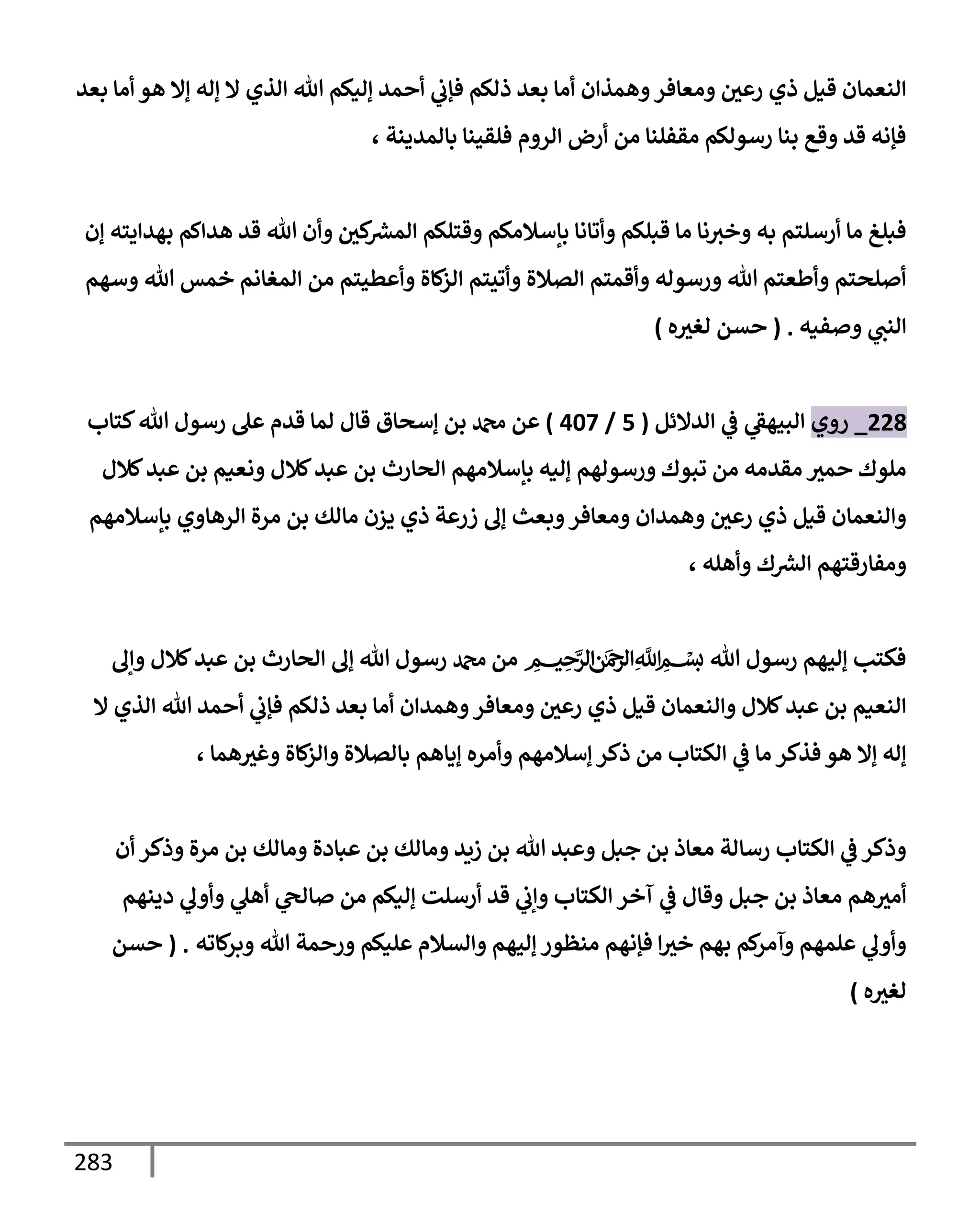 283
‫بعد‬ ‫أمإ‬ ‫هو‬ ‫ؤإل‬ ‫ؤله‬ ‫إل‬ ‫إلذي‬ ‫تل‬ ‫ؤليكم‬ ‫أحمد‬ ‫ي‬
‫فؤب‬ ‫ذلكم‬ ‫بعد‬ ‫أمإ‬ ‫وهمذإن‬‫ومعإفر‬ ‫رعي‬ ‫ذي‬ ‫قيل‬ ‫إلنعمإن‬
، ‫بإلمدينة‬ ‫فلقينإ‬ ‫إلروم‬ ‫أرض‬ ‫من‬ ‫مقفلنإ‬ ‫رسولكم‬ ‫بنإ‬ ‫وقع‬ ‫قد‬ ‫فؤنه‬
‫ؤن‬ ‫بهدإيته‬ ‫هدإكم‬ ‫قد‬ ‫تل‬ ‫وأن‬ ‫كي‬ ‫ر‬
‫إلمش‬ ‫وقتلكم‬ ‫بإسةلمكم‬ ‫وأتإنإ‬ ‫قبلكم‬ ‫مإ‬ ‫نإ‬‫وخث‬ ‫به‬ ‫أرسلتم‬ ‫مإ‬ ‫فبلغ‬
‫وسهم‬ ‫تل‬ ‫خمس‬ ‫إلمغإنم‬ ‫من‬ ‫وأعطيتم‬ ‫كإة‬
‫إلز‬ ‫وأتيتم‬ ‫إلصةلة‬ ‫وأقمتم‬ ‫ورسوله‬ ‫تل‬ ‫وأطعتم‬ ‫أصلحتم‬
‫وصفيه‬ ‫ي‬
‫إلنب‬
.
(
‫ه‬‫لغث‬ ‫حسن‬
)
228
_
‫روي‬
‫إلدإلئل‬ ‫ي‬
‫ػ‬ ‫ي‬
‫إلبيهؼ‬
(
5
/
407
)
‫عن‬
‫دمحم‬
‫كتإب‬‫تل‬ ‫رسول‬ ‫عل‬ ‫قدم‬ ‫لمإ‬ ‫قإل‬ ‫ؤسحإق‬ ‫بن‬
‫كةلل‬‫عبد‬ ‫بن‬ ‫ونعيم‬ ‫كةلل‬‫عبد‬ ‫بن‬ ‫إلحإرث‬ ‫بإسةلمهم‬ ‫ؤليه‬ ‫ورسولهم‬ ‫تبوك‬ ‫من‬ ‫مقدمه‬ ‫حمث‬ ‫ملوك‬
‫بإسةلمهم‬ ‫إلرهإوي‬ ‫مرة‬ ‫بن‬ ‫مإلك‬ ‫يزن‬ ‫ذي‬ ‫زرعة‬ ‫ؤف‬ ‫وبعث‬‫ومعإفر‬ ‫وهمدإن‬ ‫رعي‬ ‫ذي‬ ‫قيل‬ ‫وإلنعمإن‬
، ‫وأهله‬ ‫ك‬ ‫ر‬
‫إلش‬ ‫ومفإرقتهم‬
‫وإف‬ ‫كةلل‬‫عبد‬ ‫بن‬ ‫إلحإرث‬ ‫ؤف‬ ‫تل‬ ‫رسول‬ ‫دمحم‬ ‫من‬ ‫ميحرلا نمحرلا هلل‬‫ا‬ ‫بسم‬ ‫تل‬ ‫رسول‬ ‫ؤليهم‬ ‫فكتب‬
‫إل‬ ‫إلذي‬ ‫تل‬ ‫أحمد‬ ‫ي‬
‫فؤب‬ ‫ذلكم‬ ‫بعد‬ ‫أمإ‬ ‫وهمدإن‬‫ومعإفر‬ ‫رعي‬ ‫ذي‬ ‫قيل‬ ‫وإلنعمإن‬ ‫كةلل‬‫عبد‬ ‫بن‬ ‫إلنعيم‬
، ‫همإ‬‫وغث‬ ‫كإة‬
‫وإلز‬ ‫بإلصةلة‬ ‫ؤيإهم‬ ‫وأمره‬ ‫ؤسةلمهم‬ ‫ذكر‬ ‫من‬ ‫إلكتإب‬ ‫ي‬
‫ػ‬ ‫مإ‬ ‫فذكر‬ ‫هو‬ ‫ؤإل‬ ‫ؤله‬
‫أن‬ ‫وذكر‬ ‫مرة‬ ‫بن‬ ‫ومإلك‬ ‫عبإدة‬ ‫بن‬ ‫ومإلك‬ ‫زيد‬ ‫بن‬ ‫تل‬ ‫وعبد‬ ‫جبل‬ ‫بن‬ ‫معإذ‬ ‫رسإلة‬ ‫إلكتإب‬ ‫ي‬
‫ػ‬ ‫وذكر‬
‫دينهم‬ ‫ي‬
‫وأوف‬ ‫ي‬
‫أهل‬ ‫ي‬
‫صإلح‬ ‫من‬ ‫ؤليكم‬ ‫أرسلت‬ ‫قد‬ ‫ي‬
‫وإب‬ ‫إلكتإب‬ ‫آخر‬ ‫ي‬
‫ػ‬ ‫وقإل‬ ‫جبل‬ ‫بن‬ ‫معإذ‬ ‫هم‬‫أمث‬
‫كإته‬
‫وبر‬ ‫تل‬ ‫ورحمة‬ ‫عليكم‬ ‫وإلسةلم‬ ‫ؤليهم‬ ‫منظور‬ ‫فؤنهم‬ ‫إ‬‫خث‬ ‫بهم‬ ‫كم‬
‫وآمر‬ ‫علمهم‬ ‫ي‬
‫وأوف‬
.
(
‫حسن‬
‫ه‬‫لغث‬
)
 