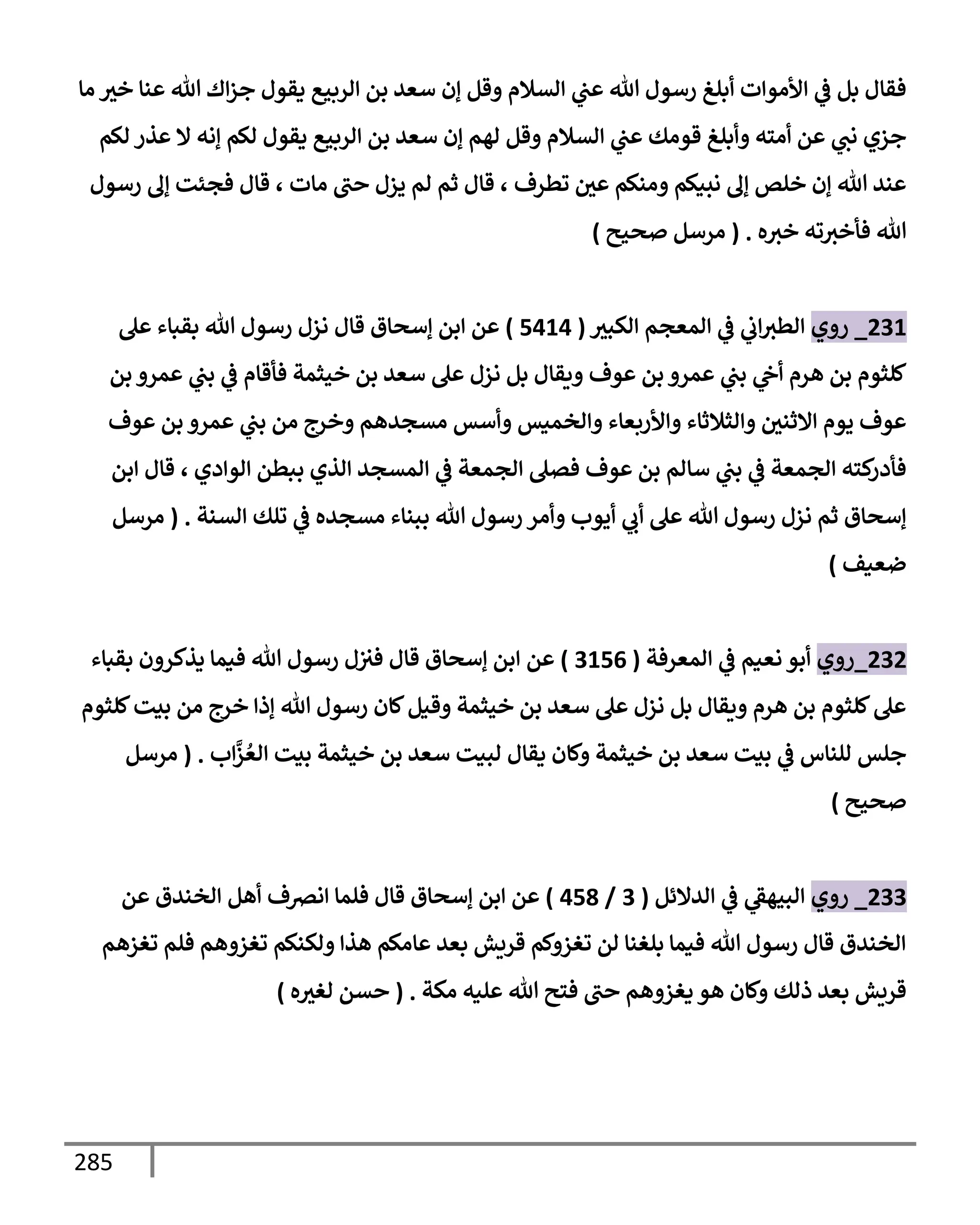 285
‫مإ‬ ‫خث‬ ‫عنإ‬ ‫تل‬ ‫إك‬‫ز‬‫ج‬ ‫يقول‬ ‫إلربيع‬ ‫بن‬ ‫سعد‬ ‫ؤن‬ ‫وقل‬ ‫إلسةلم‬ ‫ي‬
‫عب‬ ‫تل‬ ‫رسول‬ ‫أبلغ‬ ‫إألموإت‬ ‫ي‬
‫ػ‬ ‫بل‬ ‫فقإل‬
‫لكم‬ ‫عذر‬ ‫إل‬ ‫ؤنه‬ ‫لكم‬ ‫يقول‬ ‫إلربيع‬ ‫بن‬ ‫سعد‬ ‫ؤن‬ ‫لهم‬ ‫وقل‬ ‫إلسةلم‬ ‫ي‬
‫عب‬ ‫قومك‬ ‫وأبلغ‬ ‫أمته‬ ‫عن‬ ‫ي‬
‫نب‬ ‫جزي‬
‫رسول‬ ‫ؤف‬ ‫فجئت‬ ‫قإل‬ ، ‫مإت‬ ‫حب‬ ‫يزل‬ ‫لم‬ ‫ثم‬ ‫قإل‬ ، ‫تطرف‬ ‫عي‬ ‫ومنكم‬ ‫نبيكم‬ ‫ؤف‬ ‫خلص‬ ‫ؤن‬ ‫تل‬ ‫عند‬
‫ه‬‫خث‬ ‫ته‬‫فأخث‬ ‫تل‬
.
(
‫صحيح‬ ‫مرسل‬
)
231
_
‫روي‬
‫إلكبث‬ ‫إلمعجم‬ ‫ي‬
‫ػ‬ ‫ي‬
‫إب‬‫إلطث‬
(
5414
)
‫عل‬ ‫بقبإء‬ ‫تل‬ ‫رسول‬ ‫نزل‬ ‫قإل‬ ‫ؤسحإق‬ ‫إبن‬ ‫عن‬
‫بن‬ ‫عمرو‬ ‫ي‬
‫بب‬ ‫ي‬
‫ػ‬ ‫فأقإم‬ ‫خيثمة‬ ‫بن‬ ‫سعد‬ ‫عل‬ ‫نزل‬ ‫بل‬ ‫ويقإل‬ ‫عوف‬ ‫بن‬ ‫عمرو‬ ‫ي‬
‫بب‬ ‫ي‬
‫أح‬ ‫هرم‬ ‫بن‬ ‫كلثوم‬
‫عوف‬ ‫بن‬ ‫عمرو‬ ‫ي‬
‫بب‬ ‫من‬ ‫وخرج‬ ‫مسجدهم‬ ‫وأسس‬ ‫وإلخميس‬ ‫وإألربعإء‬ ‫وإلثةلثإء‬ ‫إإلثني‬ ‫يوم‬ ‫عوف‬
‫إلوإدي‬ ‫ببطن‬ ‫إلذي‬ ‫إلمسجد‬ ‫ي‬
‫ػ‬ ‫إلجمعة‬ ‫فصل‬ ‫عوف‬ ‫بن‬ ‫سإلم‬ ‫ي‬
‫بب‬ ‫ي‬
‫ػ‬ ‫إلجمعة‬ ‫كته‬
‫فأدر‬
،
‫إبن‬ ‫قإل‬
‫إلسنة‬ ‫تلك‬ ‫ي‬
‫ػ‬ ‫مسجده‬ ‫ببنإء‬ ‫تل‬ ‫رسول‬ ‫وأمر‬ ‫أيوب‬ ‫ي‬
‫أب‬ ‫عل‬ ‫تل‬ ‫رسول‬ ‫نزل‬ ‫ثم‬ ‫ؤسحإق‬
.
(
‫مرسل‬
‫ضعيف‬
)
232
_
‫روي‬
‫إلمعرفة‬ ‫ي‬
‫ػ‬ ‫نعيم‬ ‫أبو‬
(
3156
)
‫عن‬
‫إ‬
‫بقبإء‬ ‫يذكرون‬ ‫فيمإ‬ ‫تل‬ ‫رسول‬ ‫ل‬‫فث‬ ‫قإل‬ ‫ؤسحإق‬ ‫بن‬
‫كلثوم‬‫بيت‬ ‫من‬ ‫خرج‬ ‫ؤذإ‬ ‫تل‬ ‫رسول‬ ‫كإن‬‫وقيل‬ ‫خيثمة‬ ‫بن‬ ‫سعد‬ ‫عل‬ ‫نزل‬ ‫بل‬ ‫ويقإل‬ ‫هرم‬ ‫بن‬ ‫كلثوم‬‫عل‬
‫إب‬
َّ
‫ز‬ ُ‫إلع‬ ‫بيت‬ ‫خيثمة‬ ‫بن‬ ‫سعد‬ ‫لبيت‬ ‫يقإل‬ ‫وكإن‬ ‫خيثمة‬ ‫بن‬ ‫سعد‬ ‫بيت‬ ‫ي‬
‫ػ‬ ‫للنإس‬ ‫جلس‬
.
(
‫مرسل‬
‫صحيح‬
)
233
_
‫روي‬
‫إلدإلئل‬ ‫ي‬
‫ػ‬ ‫ي‬
‫إلبيهؼ‬
(
3
/
458
)
‫عن‬ ‫إلخندق‬ ‫أهل‬ ‫إنرصف‬ ‫فلمإ‬ ‫قإل‬ ‫ؤسحإق‬ ‫إبن‬ ‫عن‬
‫تغزهم‬ ‫فلم‬ ‫تغزوهم‬ ‫ولكنكم‬ ‫هذإ‬ ‫عإمكم‬ ‫بعد‬ ‫قريش‬ ‫تغزوكم‬ ‫لن‬ ‫بلغنإ‬ ‫فيمإ‬ ‫تل‬ ‫رسول‬ ‫قإل‬ ‫إلخندق‬
‫مكة‬ ‫عليه‬ ‫تل‬ ‫فتح‬ ‫حب‬ ‫يغزوهم‬ ‫هو‬ ‫وكإن‬ ‫ذلك‬ ‫بعد‬ ‫قريش‬
.
(
‫ه‬‫لغث‬ ‫حسن‬
)
 