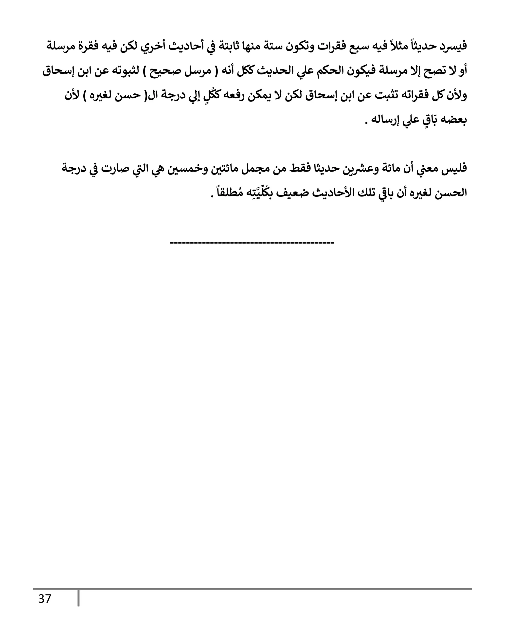 37
‫مرسلة‬ ‫فقرة‬ ‫فيه‬ ‫لكن‬ ‫أخري‬ ‫أحإديث‬ ‫ي‬
‫ػ‬ ‫ثإبتة‬ ‫منهإ‬ ‫ستة‬ ‫وتكون‬ ‫إت‬‫ر‬‫فق‬ ‫سبع‬ ‫فيه‬
ً
‫مثال‬
ً
‫حديثإ‬ ‫فيشد‬
‫أنه‬ ‫ككل‬‫إلحديث‬ ‫ي‬
‫عل‬ ‫إلحكم‬ ‫فيكون‬ ‫مرسلة‬ ‫ؤإل‬ ‫تصح‬ ‫إل‬‫أو‬
(
‫صحيح‬ ‫مرسل‬
)
‫ؤسحإق‬ ‫إبن‬ ‫عن‬ ‫لثبوته‬
‫إل‬ ‫درجة‬ ‫ي‬
‫ؤف‬ ٍ
‫ل‬
ُ
‫كك‬‫رفعه‬ ‫يمكن‬ ‫إل‬ ‫لكن‬ ‫ؤسحإق‬ ‫إبن‬ ‫عن‬ ‫تثبت‬ ‫إته‬‫ر‬‫فق‬ ‫كل‬‫وألن‬
(
‫ه‬‫لغث‬ ‫حسن‬
)
‫ألن‬
‫ؤرسإله‬ ‫ي‬
‫عل‬ ٍ
‫إق‬
َ
‫ب‬ ‫بعضه‬
.
‫درجة‬ ‫ي‬
‫ػ‬ ‫صإرت‬ ‫ي‬
‫إلب‬ ‫ي‬
‫ه‬ ‫وخمسي‬ ‫مإئتي‬ ‫مجمل‬ ‫من‬ ‫فقط‬ ‫حديثإ‬ ‫ين‬ ‫ر‬
‫وعش‬ ‫مإئة‬ ‫أن‬ ‫ي‬
‫معب‬ ‫فليس‬
ً
‫طلقإ‬ ُ‫م‬ ‫ه‬ِ‫ت‬َّ‫ي‬
ِّ
‫ل‬
ُ
‫بك‬ ‫ضعيف‬ ‫إألحإديث‬ ‫تلك‬ ‫ي‬
‫بإػ‬ ‫أن‬ ‫ه‬‫لغث‬ ‫إلحسن‬
.
-----------------------------------------
 