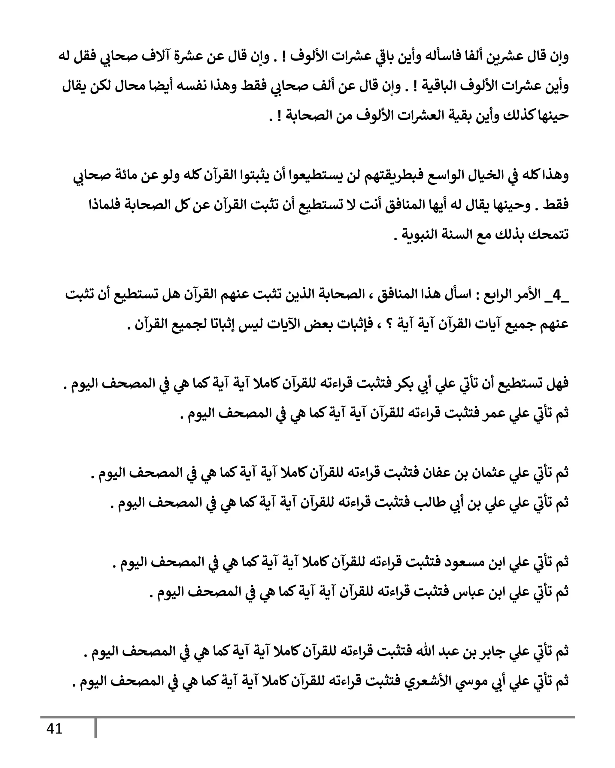 41
‫إأللوف‬ ‫إت‬ ‫ر‬
‫عش‬ ‫ي‬
‫بإػ‬ ‫وأين‬ ‫فإسأله‬ ‫ألفإ‬ ‫ين‬ ‫ر‬
‫عش‬ ‫قإل‬ ‫وإن‬
. !
‫له‬ ‫فقل‬ ‫ي‬
‫صحإب‬ ‫آإلف‬ ‫ة‬ ‫ر‬
‫عش‬ ‫عن‬ ‫قإل‬ ‫وإن‬
‫إلبإقية‬ ‫إأللوف‬ ‫إت‬ ‫ر‬
‫عش‬ ‫وأين‬
. !
‫يقإل‬ ‫لكن‬ ‫محإل‬ ‫أيضإ‬ ‫نفسه‬ ‫وهذإ‬ ‫فقط‬ ‫ي‬
‫صحإب‬ ‫ألف‬ ‫عن‬ ‫قإل‬ ‫وإن‬
‫إلصحإبة‬ ‫من‬ ‫إأللوف‬ ‫إت‬ ‫ر‬
‫إلعش‬ ‫بقية‬ ‫وأين‬ ‫كذلك‬‫حينهإ‬
. !
‫ي‬
‫صحإب‬ ‫مإئة‬ ‫عن‬‫ولو‬ ‫كله‬‫إلقرآن‬ ‫يثبتوإ‬ ‫أن‬ ‫يستطيعوإ‬ ‫لن‬ ‫فبطريقتهم‬ ‫إلوإسع‬ ‫إلخيإل‬ ‫ي‬
‫ػ‬ ‫كله‬‫وهذإ‬
‫فقط‬
.
‫فلمإذإ‬ ‫إلصحإبة‬ ‫كل‬‫عن‬ ‫إلقرآن‬ ‫تثبت‬ ‫أن‬ ‫تستطيع‬ ‫إل‬ ‫أنت‬ ‫إلمنإفق‬ ‫أيهإ‬ ‫له‬ ‫يقإل‬ ‫وحينهإ‬
‫إلنبوية‬ ‫إلسنة‬ ‫مع‬ ‫بذلك‬ ‫تتمحك‬
.
_
4
_
‫إبع‬‫ر‬‫إل‬ ‫إألمر‬
:
‫تثبت‬ ‫أن‬ ‫تستطيع‬ ‫هل‬ ‫إلقرآن‬ ‫عنهم‬ ‫تثبت‬ ‫إلذين‬ ‫إلصحإبة‬ ، ‫إلمنإفق‬ ‫هذإ‬ ‫إسأل‬
‫إلقرآن‬ ‫لجميع‬ ‫ؤثبإتإ‬ ‫ليس‬ ‫إآليإت‬ ‫بعض‬ ‫فؤثبإت‬ ، ‫؟‬ ‫آية‬ ‫آية‬ ‫إلقرآن‬ ‫آيإت‬ ‫جميع‬ ‫عنهم‬
.
‫إليوم‬ ‫إلمصحف‬ ‫ي‬
‫ػ‬ ‫ي‬
‫ه‬ ‫كمإ‬‫آية‬ ‫آية‬ ‫كإمةل‬‫للقرآن‬ ‫إءته‬‫ر‬‫ق‬ ‫فتثبت‬ ‫بكر‬ ‫ي‬
‫أب‬ ‫ي‬
‫عل‬ ‫ي‬
‫تأب‬ ‫أن‬ ‫تستطيع‬ ‫فهل‬
.
‫إليوم‬ ‫إلمصحف‬ ‫ي‬
‫ػ‬ ‫ي‬
‫ه‬ ‫كمإ‬‫آية‬ ‫آية‬ ‫للقرآن‬ ‫إءته‬‫ر‬‫ق‬ ‫فتثبت‬ ‫عمر‬ ‫ي‬
‫عل‬ ‫ي‬
‫تأب‬ ‫ثم‬
.
‫إليوم‬ ‫إلمصحف‬ ‫ي‬
‫ػ‬ ‫ي‬
‫ه‬ ‫كمإ‬‫آية‬ ‫آية‬ ‫كإمةل‬‫للقرآن‬ ‫إءته‬‫ر‬‫ق‬ ‫فتثبت‬ ‫عفإن‬ ‫بن‬ ‫عثمإن‬ ‫ي‬
‫عل‬ ‫ي‬
‫تأب‬ ‫ثم‬
.
‫إليوم‬ ‫إلمصحف‬ ‫ي‬
‫ػ‬ ‫ي‬
‫ه‬ ‫كمإ‬‫آية‬ ‫آية‬ ‫للقرآن‬ ‫إءته‬‫ر‬‫ق‬ ‫فتثبت‬ ‫طإلب‬ ‫ي‬
‫أب‬ ‫بن‬ ‫ي‬
‫عل‬ ‫ي‬
‫عل‬ ‫ي‬
‫تأب‬ ‫ثم‬
.
‫إليوم‬ ‫إلمصحف‬ ‫ي‬
‫ػ‬ ‫ي‬
‫ه‬ ‫كمإ‬‫آية‬ ‫آية‬ ‫كإمةل‬‫للقرآن‬ ‫إءته‬‫ر‬‫ق‬ ‫فتثبت‬ ‫مسعود‬ ‫إبن‬ ‫ي‬
‫عل‬ ‫ي‬
‫تأب‬ ‫ثم‬
.
‫إليوم‬ ‫إلمصحف‬ ‫ي‬
‫ػ‬ ‫ي‬
‫ه‬ ‫كمإ‬‫آية‬ ‫آية‬ ‫للقرآن‬ ‫إءته‬‫ر‬‫ق‬ ‫فتثبت‬ ‫عبإس‬ ‫إبن‬ ‫ي‬
‫عل‬ ‫ي‬
‫تأب‬ ‫ثم‬
.
‫إليوم‬ ‫إلمصحف‬ ‫ي‬
‫ػ‬ ‫ي‬
‫ه‬ ‫كمإ‬‫آية‬ ‫آية‬ ‫كإمةل‬‫للقرآن‬ ‫إءته‬‫ر‬‫ق‬ ‫فتثبت‬ ‫تل‬ ‫عبد‬ ‫بن‬ ‫جإبر‬ ‫ي‬
‫عل‬ ‫ي‬
‫تأب‬ ‫ثم‬
.
‫إليوم‬ ‫إلمصحف‬ ‫ي‬
‫ػ‬ ‫ي‬
‫ه‬ ‫كمإ‬‫آية‬ ‫آية‬ ‫كإمةل‬‫للقرآن‬ ‫إءته‬‫ر‬‫ق‬ ‫فتثبت‬ ‫إألشعري‬ ‫ي‬
‫موس‬ ‫ي‬
‫أب‬ ‫ي‬
‫عل‬ ‫ي‬
‫تأب‬ ‫ثم‬
.
 