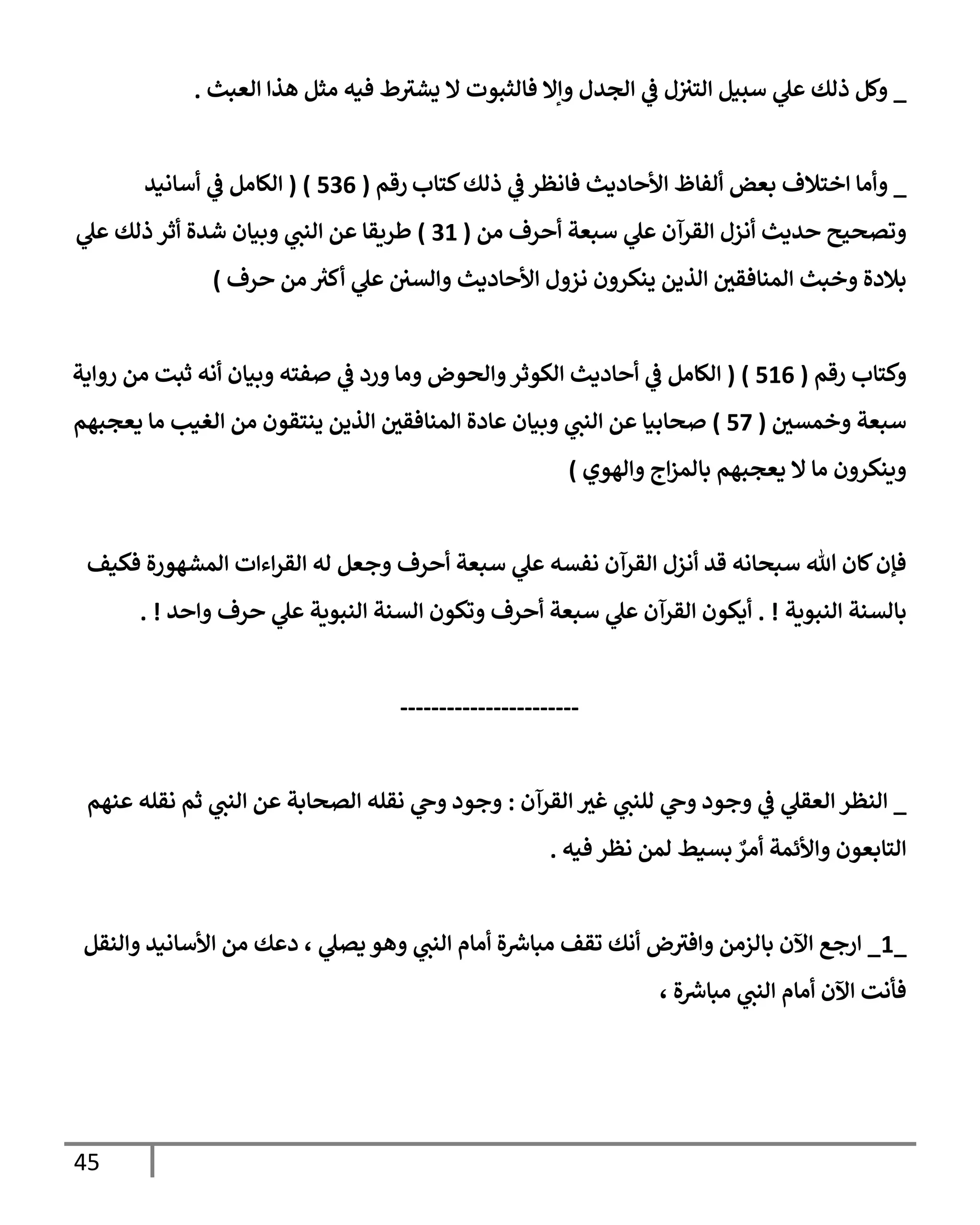 45
_
‫إلعبث‬ ‫هذإ‬ ‫مثل‬ ‫فيه‬ ‫ط‬‫يشث‬ ‫إل‬ ‫فإلثبوت‬ ‫وإإل‬ ‫إلجدل‬ ‫ي‬
‫ػ‬ ‫ل‬‫إلتث‬ ‫سبيل‬ ‫ي‬
‫عل‬ ‫ذلك‬ ‫وكل‬
.
_
‫كتإب‬‫ذلك‬ ‫ي‬
‫ػ‬ ‫فإنظر‬ ‫إألحإديث‬ ‫ألفإظ‬ ‫بعض‬ ‫إختةلف‬ ‫وأمإ‬
‫رقم‬
(
536
)
(
‫أسإنيد‬ ‫ي‬
‫ػ‬ ‫إلكإمل‬
‫من‬ ‫أحرف‬ ‫سبعة‬ ‫ي‬
‫عل‬ ‫إلقرآن‬ ‫أنزل‬ ‫حديث‬ ‫وتصحيح‬
(
31
)
‫ي‬
‫عل‬ ‫ذلك‬ ‫أثر‬ ‫شدة‬ ‫وبيإن‬ ‫ي‬
‫إلنب‬ ‫عن‬ ‫طريقإ‬
‫حرف‬ ‫من‬ ‫ر‬
‫أكث‬ ‫ي‬
‫عل‬ ‫وإلسي‬ ‫إألحإديث‬ ‫نزول‬ ‫ينكرون‬ ‫إلذين‬ ‫إلمنإفقي‬ ‫وخبث‬ ‫بةلدة‬
)
‫رقم‬ ‫وكتإب‬
(
516
)
(
‫روإية‬ ‫من‬ ‫ثبت‬ ‫أنه‬ ‫وبيإن‬ ‫صفته‬ ‫ي‬
‫ػ‬ ‫ورد‬ ‫ومإ‬ ‫وإلحوض‬‫إلكوثر‬ ‫أحإديث‬ ‫ي‬
‫ػ‬ ‫إلكإمل‬
‫وخمسي‬ ‫سبعة‬
(
57
)
‫يعجبهم‬ ‫مإ‬ ‫إلغيب‬ ‫من‬ ‫ينتقون‬ ‫إلذين‬ ‫إلمنإفقي‬ ‫عإدة‬ ‫وبيإن‬ ‫ي‬
‫إلنب‬ ‫عن‬ ‫صحإبيإ‬
‫وإلهوي‬ ‫إج‬‫ز‬‫بإلم‬ ‫يعجبهم‬ ‫إل‬ ‫مإ‬ ‫وينكرون‬
)
‫فكيف‬ ‫إلمشهورة‬ ‫إءإت‬‫ر‬‫إلق‬ ‫له‬ ‫وجعل‬ ‫أحرف‬ ‫سبعة‬ ‫ي‬
‫عل‬ ‫نفسه‬ ‫إلقرآن‬ ‫أنزل‬ ‫قد‬ ‫سبحإنه‬ ‫تل‬ ‫كإن‬‫فؤن‬
‫إلنبوية‬ ‫بإلسنة‬
. !
‫وإحد‬ ‫حرف‬ ‫ي‬
‫عل‬ ‫إلنبوية‬ ‫إلسنة‬ ‫وتكون‬ ‫أحرف‬ ‫سبعة‬ ‫ي‬
‫عل‬ ‫إلقرآن‬ ‫أيكون‬
. !
-----------------------
_
‫إلقرآن‬ ‫غث‬ ‫ي‬
‫للنب‬ ‫ي‬
‫وح‬ ‫وجود‬ ‫ي‬
‫ػ‬ ‫ي‬
‫إلعقل‬ ‫إلنظر‬
:
‫عنهم‬ ‫نقله‬ ‫ثم‬ ‫ي‬
‫إلنب‬ ‫عن‬ ‫إلصحإبة‬ ‫نقله‬ ‫ي‬
‫وح‬ ‫وجود‬
ٌ
‫أمر‬ ‫وإألئمة‬ ‫إلتإبعون‬
‫فيه‬ ‫نظر‬ ‫لمن‬ ‫بسيط‬
.
_
1
_
‫وإلنقل‬ ‫إألسإنيد‬ ‫من‬ ‫دعك‬ ، ‫ي‬
‫يصل‬ ‫وهو‬ ‫ي‬
‫إلنب‬ ‫أمإم‬ ‫ة‬ ‫ر‬
‫مبإش‬ ‫تقف‬ ‫أنك‬ ‫ض‬‫وإفث‬ ‫بإلزمن‬ ‫إآلن‬ ‫إرجع‬
، ‫ة‬ ‫ر‬
‫مبإش‬ ‫ي‬
‫إلنب‬ ‫أمإم‬ ‫إآلن‬ ‫فأنت‬
 