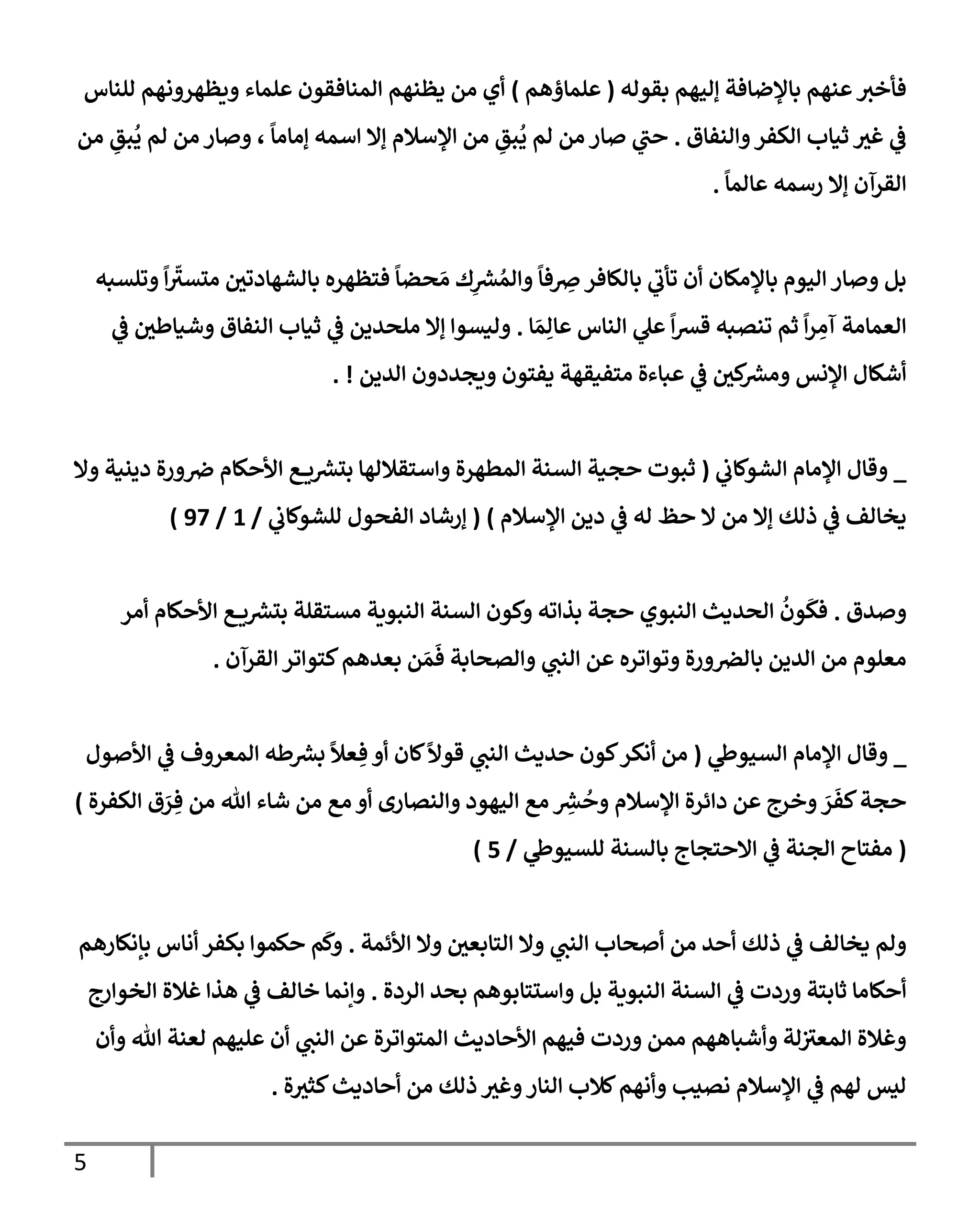 5
‫بقوله‬ ‫ؤليهم‬ ‫بإؤلضإفة‬ ‫عنهم‬‫فأخث‬
(
‫علمإؤهم‬
)
‫للنإس‬ ‫ويظهرونهم‬ ‫علمإء‬ ‫إلمنإفقون‬ ‫يظنهم‬ ‫من‬ ‫أي‬
‫وإلنفإق‬‫إلكفر‬ ‫ثيإب‬ ‫غث‬ ‫ي‬
‫ػ‬
.
‫من‬ ِ
‫بق‬
ُ
‫ي‬ ‫لم‬ ‫من‬ ‫وصإر‬ ،
ً
‫ؤمإمإ‬ ‫إسمه‬ ‫ؤإل‬ ‫إؤلسةلم‬ ‫من‬ ِ
‫بق‬
ُ
‫ي‬ ‫لم‬ ‫من‬ ‫صإر‬ ‫ي‬
‫حب‬
ً
‫عإلمإ‬ ‫رسمه‬ ‫ؤإل‬ ‫إلقرآن‬
.
‫وتلسبه‬
ً
‫إ‬
ّ
‫متسث‬ ‫بإلشهإدتي‬ ‫فتظهره‬
ً
‫حضإ‬ َ‫م‬ ‫ك‬ِ
‫ر‬
‫ش‬ ُ‫وإلم‬
ً
‫فإ‬ ِ
‫ِص‬‫بإلكإفر‬ ‫ي‬
‫تأب‬ ‫أن‬ ‫بإؤلمكإن‬ ‫إليوم‬ ‫وصإر‬ ‫بل‬
‫إ‬ َ‫م‬ِ‫عإل‬ ‫إلنإس‬ ‫ي‬
‫عل‬
ً
‫إ‬‫ش‬‫ق‬ ‫تنصبه‬ ‫ثم‬
ً
‫إ‬‫ر‬ ِ
‫آم‬ ‫إلعمإمة‬
.
‫ي‬
‫ػ‬ ‫وشيإطي‬ ‫إلنفإق‬ ‫ثيإب‬ ‫ي‬
‫ػ‬ ‫ملحدين‬ ‫ؤإل‬ ‫وليسوإ‬
‫إلدين‬ ‫ويجددون‬ ‫يفتون‬ ‫متفيقهة‬ ‫عبإءة‬ ‫ي‬
‫ػ‬ ‫كي‬ ‫ر‬
‫ومش‬ ‫إؤلنس‬ ‫أشكإل‬
. !
_
‫ي‬
‫إلشوكإب‬ ‫إؤلمإم‬ ‫وقإل‬
(
‫وإل‬ ‫دينية‬ ‫ورة‬‫ِص‬ ‫إألحكإم‬ ‫ع‬ ‫ي‬ ‫ر‬
‫بتش‬ ‫وإستقةللهإ‬ ‫إلمطهرة‬ ‫إلسنة‬ ‫حجية‬ ‫ثبوت‬
‫إؤلسةلم‬ ‫دين‬ ‫ي‬
‫ػ‬ ‫له‬ ‫حظ‬ ‫إل‬ ‫من‬ ‫ؤإل‬ ‫ذلك‬ ‫ي‬
‫ػ‬ ‫يخإلف‬
)
(
‫ي‬
‫للشوكإب‬ ‫إلفحول‬ ‫ؤرشإد‬
/
1
/
97
)
‫وصدق‬
.
‫أمر‬ ‫إألحكإم‬ ‫ع‬ ‫ي‬ ‫ر‬
‫بتش‬ ‫مستقلة‬ ‫إلنبوية‬ ‫إلسنة‬ ‫وكون‬ ‫بذإته‬ ‫حجة‬ ‫إلنبوي‬ ‫إلحديث‬
ُ
‫ون‬
َ
‫فك‬
‫إلقرآن‬ ‫كتوإتر‬‫بعدهم‬ ‫ن‬ َ‫م‬
َ
‫ف‬ ‫وإلصحإبة‬ ‫ي‬
‫إلنب‬ ‫عن‬ ‫وتوإتره‬ ‫ورة‬‫بإلرص‬ ‫إلدين‬ ‫من‬ ‫معلوم‬
.
_
‫ي‬
‫إلسيوط‬ ‫إؤلمإم‬ ‫وقإل‬
(
‫إألصول‬ ‫ي‬
‫ػ‬ ‫إلمعروف‬ ‫طه‬ ‫ر‬
‫بش‬
ً
‫عال‬ ِ‫ف‬ ‫أو‬ ‫كإن‬
ً
‫قوال‬ ‫ي‬
‫إلنب‬ ‫حديث‬ ‫كون‬‫أنكر‬ ‫من‬
‫إلكفرة‬ ‫ق‬ َ
‫ر‬ ِ‫ف‬ ‫من‬ ‫تل‬ ‫شإء‬ ‫من‬ ‫مع‬ ‫أو‬ ‫وإلنصإرى‬ ‫إليهود‬ ‫مع‬ ِ
‫ر‬
‫ش‬
ُ
‫وح‬ ‫إؤلسةلم‬ ‫دإئرة‬ ‫عن‬ ‫وخرج‬ َ
‫ر‬
َ
‫كف‬‫حجة‬
)
(
‫ي‬
‫للسيوط‬ ‫بإلسنة‬ ‫إإلحتجإج‬ ‫ي‬
‫ػ‬ ‫إلجنة‬ ‫مفتإح‬
/
5
)
‫إألئمة‬ ‫وإل‬ ‫إلتإبعي‬ ‫وإل‬ ‫ي‬
‫إلنب‬ ‫أصحإب‬ ‫من‬ ‫أحد‬ ‫ذلك‬ ‫ي‬
‫ػ‬ ‫يخإلف‬ ‫ولم‬
.
‫بإنكإرهم‬ ‫أنإس‬ ‫بكفر‬ ‫حكموإ‬ ‫م‬
َ
‫وك‬
‫إلردة‬ ‫بحد‬ ‫وإستتإبوهم‬ ‫بل‬ ‫إلنبوية‬ ‫إلسنة‬ ‫ي‬
‫ػ‬ ‫وردت‬ ‫ثإبتة‬ ‫أحكإمإ‬
.
‫إلخوإرج‬ ‫غةلة‬ ‫هذإ‬ ‫ي‬
‫ػ‬ ‫خإلف‬ ‫وإنمإ‬
‫وأن‬ ‫تل‬ ‫لعنة‬ ‫عليهم‬ ‫أن‬ ‫ي‬
‫إلنب‬ ‫عن‬ ‫إلمتوإترة‬ ‫إألحإديث‬ ‫فيهم‬ ‫وردت‬ ‫ممن‬ ‫وأشبإههم‬ ‫لة‬‫إلمعث‬ ‫وغةلة‬
‫ة‬‫كثث‬‫أحإديث‬ ‫من‬ ‫ذلك‬ ‫وغث‬‫إلنإر‬ ‫كةلب‬‫وأنهم‬ ‫نصيب‬ ‫إؤلسةلم‬ ‫ي‬
‫ػ‬ ‫لهم‬ ‫ليس‬
.
 