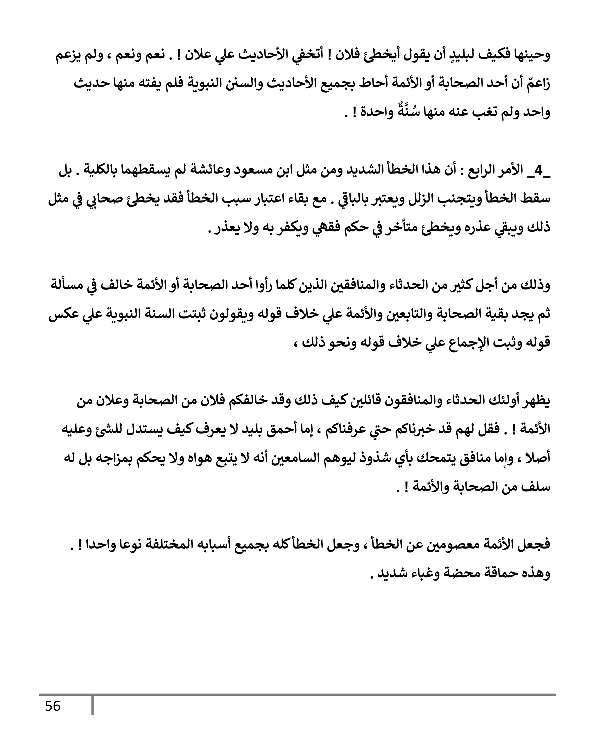 56
‫فةلن‬ ‫أيخظ‬ ‫يقول‬ ‫أن‬ ٍ
‫لبليد‬ ‫فكيف‬ ‫وحينهإ‬
!
‫عةلن‬ ‫ي‬
‫عل‬ ‫إألحإديث‬ ‫ي‬
‫أتخؼ‬
. !
‫يزعم‬ ‫ولم‬ ، ‫ونعم‬ ‫نعم‬
‫حديث‬ ‫منهإ‬ ‫يفته‬ ‫فلم‬ ‫إلنبوية‬ ‫وإلسي‬ ‫إألحإديث‬ ‫بجميع‬ ‫أحإط‬ ‫إألئمة‬ ‫أو‬ ‫إلصحإبة‬ ‫أحد‬ ‫أن‬ ٌ
‫إعم‬‫ز‬
‫وإحدة‬
ٌ
‫ة‬
َّ
‫ن‬ ُ
‫س‬ ‫منهإ‬ ‫عنه‬ ‫تغب‬ ‫ولم‬ ‫وإحد‬
. !
_
4
_
‫إبع‬‫ر‬‫إل‬ ‫إألمر‬
:
‫بإلكلية‬ ‫يسقطهمإ‬ ‫لم‬ ‫وعإئشة‬ ‫مسعود‬ ‫إبن‬ ‫مثل‬ ‫ومن‬ ‫إلشديد‬ ‫إلخطأ‬ ‫هذإ‬ ‫أن‬
.
‫بل‬
‫ي‬
‫بإلبإػ‬ ‫ويعتث‬ ‫إلزلل‬ ‫ويتجنب‬ ‫إلخطأ‬ ‫سقط‬
.
‫مثل‬ ‫ي‬
‫ػ‬ ‫ي‬
‫صحإب‬ ‫يخظ‬ ‫فقد‬ ‫إلخطأ‬ ‫سبب‬ ‫إعتبإر‬ ‫بقإء‬ ‫مع‬
‫يعذر‬ ‫وإل‬ ‫به‬ ‫ويكفر‬ ‫ي‬
‫فقه‬ ‫حكم‬ ‫ي‬
‫ػ‬ ‫متأخر‬ ‫ويخظ‬ ‫عذره‬ ‫ي‬
‫ويبؼ‬ ‫ذلك‬
.
‫مسألة‬ ‫ي‬
‫ػ‬ ‫خإلف‬ ‫إألئمة‬ ‫أو‬ ‫إلصحإبة‬ ‫أحد‬ ‫أوإ‬‫ر‬ ‫كلمإ‬‫إلذين‬ ‫وإلمنإفقي‬ ‫إلحدثإء‬ ‫من‬ ‫كثث‬‫أجل‬ ‫من‬ ‫وذلك‬
‫عكس‬ ‫ي‬
‫عل‬ ‫إلنبوية‬ ‫إلسنة‬ ‫ثبتت‬ ‫ويقولون‬ ‫قوله‬ ‫خةلف‬ ‫ي‬
‫عل‬ ‫وإألئمة‬ ‫وإلتإبعي‬ ‫إلصحإبة‬ ‫بقية‬ ‫يجد‬ ‫ثم‬
، ‫ذلك‬ ‫ونحو‬ ‫قوله‬ ‫خةلف‬ ‫ي‬
‫عل‬ ‫إؤلجمإع‬ ‫وثبت‬ ‫قوله‬
‫من‬ ‫وعةلن‬ ‫إلصحإبة‬ ‫من‬ ‫فةلن‬ ‫خإلفكم‬ ‫وقد‬ ‫ذلك‬ ‫كيف‬‫قإئلي‬ ‫وإلمنإفقون‬ ‫إلحدثإء‬ ‫أولئك‬ ‫يظهر‬
‫إألئمة‬
. !
‫وعليه‬ ‫ر‬
‫للش‬ ‫يستدل‬ ‫كيف‬‫يعرف‬ ‫إل‬ ‫بليد‬ ‫أحمق‬ ‫ؤمإ‬ ، ‫عرفنإكم‬ ‫ي‬
‫حب‬ ‫نإكم‬‫خث‬ ‫قد‬ ‫لهم‬ ‫فقل‬
‫له‬ ‫بل‬ ‫إجه‬‫ز‬‫بم‬ ‫يحكم‬ ‫وإل‬ ‫هوإه‬ ‫يتبع‬ ‫إل‬ ‫أنه‬ ‫إلسإمعي‬ ‫ليوهم‬ ‫شذوذ‬ ‫بأي‬ ‫يتمحك‬ ‫منإفق‬ ‫وإمإ‬ ، ‫أصةل‬
‫وإألئمة‬ ‫إلصحإبة‬ ‫من‬ ‫سلف‬
. !
‫وإحدإ‬ ‫نوعإ‬ ‫إلمختلفة‬ ‫أسبإبه‬ ‫بجميع‬ ‫كله‬‫إلخطأ‬ ‫وجعل‬ ، ‫إلخطأ‬ ‫عن‬ ‫معصومي‬ ‫إألئمة‬ ‫فجعل‬
. !
‫شديد‬ ‫وغبإء‬ ‫محضة‬ ‫حمإقة‬ ‫وهذه‬
.
 