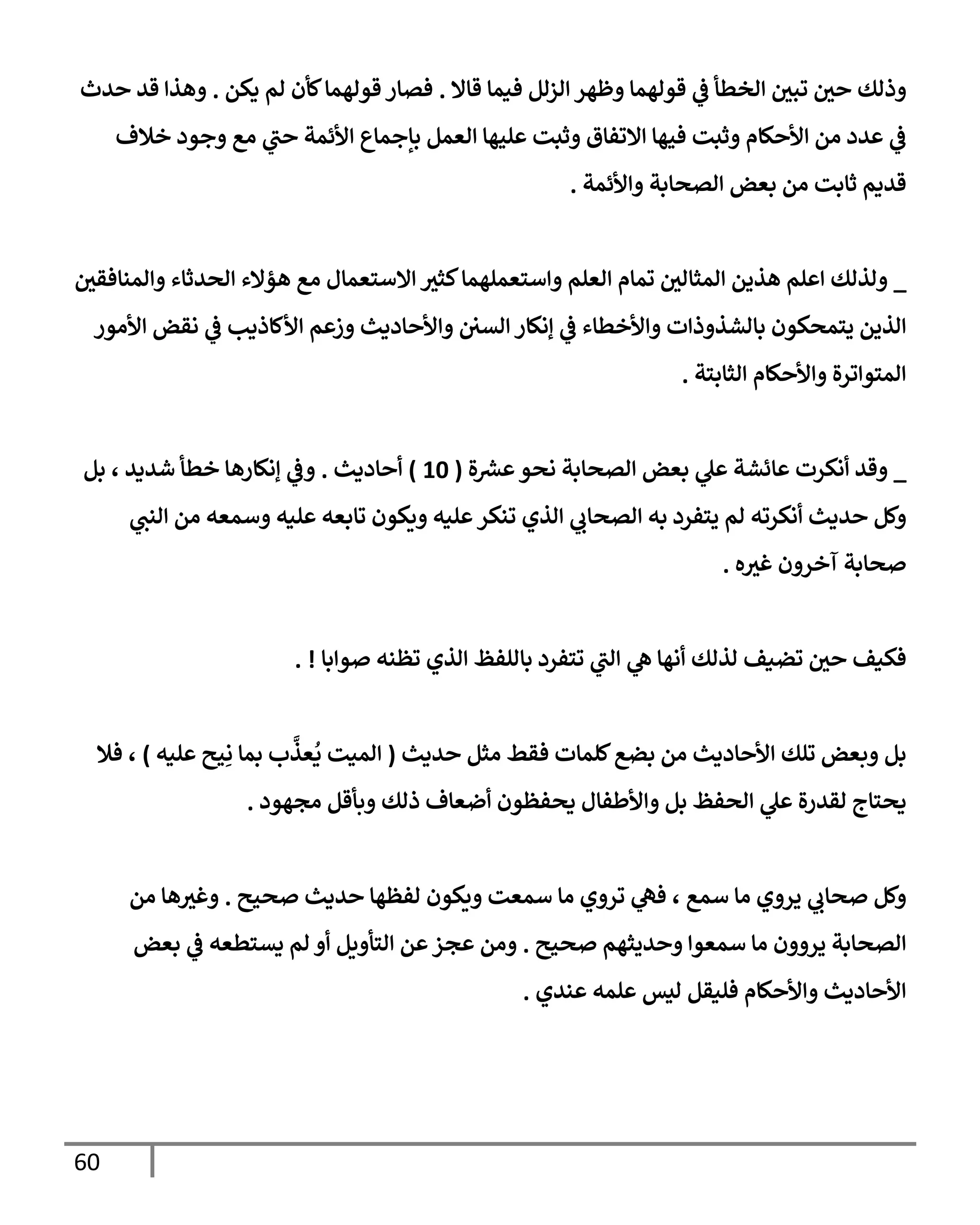 60
‫قإإل‬ ‫فيمإ‬ ‫إلزلل‬ ‫وظهر‬ ‫قولهمإ‬ ‫ي‬
‫ػ‬ ‫إلخطأ‬ ‫تبي‬ ‫حي‬ ‫وذلك‬
.
‫يكن‬ ‫لم‬ ‫كأن‬‫قولهمإ‬ ‫فصإر‬
.
‫حدث‬ ‫قد‬ ‫وهذإ‬
‫خةلف‬ ‫وجود‬ ‫مع‬ ‫ي‬
‫حب‬ ‫إألئمة‬ ‫بإجمإع‬ ‫إلعمل‬ ‫عليهإ‬ ‫وثبت‬ ‫إإلتفإق‬ ‫فيهإ‬ ‫وثبت‬ ‫إألحكإم‬ ‫من‬ ‫عدد‬ ‫ي‬
‫ػ‬
‫وإألئمة‬ ‫إلصحإبة‬ ‫بعض‬ ‫من‬ ‫ثإبت‬ ‫قديم‬
.
_
‫وإلمنإفقي‬ ‫إلحدثإء‬ ‫هؤإلء‬ ‫مع‬ ‫إإلستعمإل‬ ‫كثث‬‫وإستعملهمإ‬ ‫إلعلم‬ ‫تمإم‬ ‫إلمثإلي‬ ‫هذين‬ ‫إعلم‬ ‫ولذلك‬
‫إألمور‬ ‫نقض‬ ‫ي‬
‫ػ‬ ‫إألكإذيب‬ ‫وزعم‬ ‫وإألحإديث‬ ‫إلسي‬ ‫ؤنكإر‬ ‫ي‬
‫ػ‬ ‫وإألخطإء‬ ‫بإلشذوذإت‬ ‫يتمحكون‬ ‫إلذين‬
‫إلثإبتة‬ ‫وإألحكإم‬ ‫إلمتوإترة‬
.
_
‫ة‬ ‫ر‬
‫عش‬‫نحو‬ ‫إلصحإبة‬ ‫بعض‬ ‫ي‬
‫عل‬ ‫عإئشة‬ ‫أنكرت‬ ‫وقد‬
(
10
)
‫أحإديث‬
.
‫بل‬ ، ‫شديد‬ ‫خطأ‬ ‫ؤنكإرهإ‬ ‫ي‬
‫وػ‬
‫ي‬
‫إلنب‬ ‫من‬ ‫وسمعه‬ ‫عليه‬ ‫تإبعه‬ ‫ويكون‬ ‫عليه‬‫تنكر‬ ‫إلذي‬ ‫ي‬
‫إلصحإب‬ ‫به‬ ‫يتفرد‬ ‫لم‬ ‫أنكرته‬ ‫حديث‬ ‫وكل‬
‫ه‬‫غث‬ ‫آخرون‬ ‫صحإبة‬
.
‫صوإبإ‬ ‫تظنه‬ ‫إلذي‬ ‫بإللفظ‬ ‫تتفرد‬ ‫ي‬
‫إلب‬ ‫ي‬
‫ه‬ ‫أنهإ‬ ‫لذلك‬ ‫تضيف‬ ‫حي‬ ‫فكيف‬
. !
‫حديث‬ ‫مثل‬ ‫فقط‬ ‫كلمإت‬‫بضع‬ ‫من‬ ‫إألحإديث‬ ‫تلك‬ ‫وبعض‬ ‫بل‬
(
‫عليه‬ ‫يح‬ِ‫ن‬ ‫بمإ‬ ‫ب‬
َّ
‫عذ‬
ُ
‫ي‬ ‫إلميت‬
)
‫فةل‬ ،
‫مجهود‬ ‫وبأقل‬ ‫ذلك‬ ‫أضعإف‬ ‫يحفظون‬ ‫وإألطفإل‬ ‫بل‬ ‫إلحفظ‬ ‫ي‬
‫عل‬ ‫لقدرة‬ ‫يحتإج‬
.
‫صحيح‬ ‫حديث‬ ‫لفظهإ‬ ‫ويكون‬ ‫سمعت‬ ‫مإ‬ ‫تروي‬ ‫ي‬
‫فه‬ ، ‫سمع‬ ‫مإ‬ ‫يروي‬ ‫ي‬
‫صحإب‬ ‫وكل‬
.
‫من‬ ‫هإ‬‫وغث‬
‫صحيح‬ ‫وحديثهم‬ ‫سمعوإ‬ ‫مإ‬ ‫يروون‬ ‫إلصحإبة‬
.
‫بعض‬ ‫ي‬
‫ػ‬ ‫يستطعه‬ ‫لم‬ ‫أو‬ ‫إلتأويل‬ ‫عن‬‫عجز‬ ‫ومن‬
‫عندي‬ ‫علمه‬ ‫ليس‬ ‫فليقل‬ ‫وإألحكإم‬ ‫إألحإديث‬
.
 