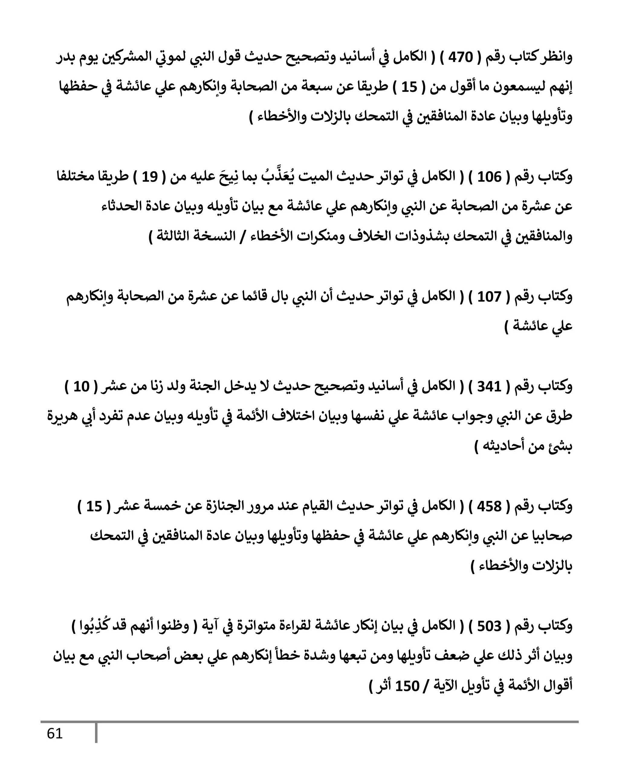 61
‫وإنظر‬
‫رقم‬ ‫كتإب‬
(
470
)
(
‫بدر‬ ‫يوم‬ ‫كي‬ ‫ر‬
‫إلمش‬ ‫ي‬
‫لموب‬ ‫ي‬
‫إلنب‬ ‫قول‬ ‫حديث‬ ‫وتصحيح‬ ‫أسإنيد‬ ‫ي‬
‫ػ‬ ‫إلكإمل‬
‫من‬ ‫أقول‬ ‫مإ‬ ‫ليسمعون‬ ‫ؤنهم‬
(
15
)
‫حفظهإ‬ ‫ي‬
‫ػ‬ ‫عإئشة‬ ‫ي‬
‫عل‬ ‫وإنكإرهم‬ ‫إلصحإبة‬ ‫من‬ ‫سبعة‬ ‫عن‬ ‫طريقإ‬
‫وإألخطإء‬ ‫بإلزإلت‬ ‫إلتمحك‬ ‫ي‬
‫ػ‬ ‫إلمنإفقي‬ ‫عإدة‬ ‫وبيإن‬ ‫وتأويلهإ‬
)
‫رقم‬ ‫وكتإب‬
(
106
( )
‫من‬ ‫عليه‬
َ
‫يح‬ِ‫ن‬ ‫بمإ‬
ُ
‫ب‬
َّ
‫ذ‬ َ‫ع‬
ُ
‫ي‬ ‫إلميت‬ ‫حديث‬ ‫توإتر‬ ‫ي‬
‫ػ‬ ‫إلكإمل‬
(
19
)
‫مختلفإ‬ ‫طريقإ‬
‫إلحدثإء‬ ‫عإدة‬ ‫وبيإن‬ ‫تأويله‬ ‫بيإن‬ ‫مع‬ ‫عإئشة‬ ‫ي‬
‫عل‬ ‫وإنكإرهم‬ ‫ي‬
‫إلنب‬ ‫عن‬ ‫إلصحإبة‬ ‫من‬ ‫ة‬ ‫ر‬
‫عش‬ ‫عن‬
‫إألخطإء‬ ‫إت‬‫ر‬‫ومنك‬ ‫إلخةلف‬ ‫بشذوذإت‬ ‫إلتمحك‬ ‫ي‬
‫ػ‬ ‫وإلمنإفقي‬
/
‫إلثإلثة‬ ‫إلنسخة‬
)
‫رقم‬ ‫وكتإب‬
(
107
( )
‫وإنكإرهم‬ ‫إلصحإبة‬ ‫من‬ ‫ة‬ ‫ر‬
‫عش‬ ‫عن‬ ‫قإئمإ‬ ‫بإل‬ ‫ي‬
‫إلنب‬ ‫أن‬ ‫حديث‬ ‫توإتر‬ ‫ي‬
‫ػ‬ ‫إلكإمل‬
‫عإئشة‬ ‫ي‬
‫عل‬
)
‫رقم‬ ‫وكتإب‬
(
341
( )
‫ر‬
‫عش‬ ‫من‬ ‫زنإ‬ ‫ولد‬ ‫إلجنة‬ ‫يدخل‬ ‫إل‬ ‫حديث‬ ‫وتصحيح‬ ‫أسإنيد‬ ‫ي‬
‫ػ‬ ‫إلكإمل‬
(
10
)
‫هريرة‬ ‫ي‬
‫أب‬ ‫تفرد‬ ‫عدم‬ ‫وبيإن‬ ‫تأويله‬ ‫ي‬
‫ػ‬ ‫إألئمة‬ ‫إختةلف‬ ‫وبيإن‬ ‫نفسهإ‬ ‫ي‬
‫عل‬ ‫عإئشة‬ ‫وجوإب‬ ‫ي‬
‫إلنب‬ ‫عن‬ ‫طرق‬
‫أحإديثه‬ ‫من‬ ‫ر‬
‫بش‬
)
‫رقم‬ ‫وكتإب‬
(
458
)
(
‫ر‬
‫عش‬ ‫خمسة‬ ‫عن‬ ‫إلجنإزة‬ ‫مرور‬ ‫عند‬ ‫إلقيإم‬ ‫حديث‬ ‫توإتر‬ ‫ي‬
‫ػ‬ ‫إلكإمل‬
(
15
)
‫إلتمحك‬ ‫ي‬
‫ػ‬ ‫إلمنإفقي‬ ‫عإدة‬ ‫وبيإن‬ ‫وتأويلهإ‬ ‫حفظهإ‬ ‫ي‬
‫ػ‬ ‫عإئشة‬ ‫ي‬
‫عل‬ ‫وإنكإرهم‬ ‫ي‬
‫إلنب‬ ‫عن‬ ‫صحإبيإ‬
‫وإألخطإء‬ ‫بإلزإلت‬
)
‫رقم‬ ‫وكتإب‬
(
503
)
(
‫آية‬ ‫ي‬
‫ػ‬ ‫متوإترة‬ ‫إءة‬‫ر‬‫لق‬ ‫عإئشة‬‫ؤنكإر‬ ‫بيإن‬ ‫ي‬
‫ػ‬ ‫إلكإمل‬
(
‫وإ‬
ُ
‫ب‬ ِ
‫ذ‬
ُ
‫ك‬‫قد‬ ‫أنهم‬ ‫وظنوإ‬
)
‫بيإن‬ ‫مع‬ ‫ي‬
‫إلنب‬ ‫أصحإب‬ ‫بعض‬ ‫ي‬
‫عل‬ ‫ؤنكإرهم‬ ‫خطأ‬ ‫وشدة‬ ‫تبعهإ‬ ‫ومن‬ ‫تأويلهإ‬ ‫ضعف‬ ‫ي‬
‫عل‬ ‫ذلك‬ ‫أثر‬ ‫وبيإن‬
‫إآلية‬ ‫تأويل‬ ‫ي‬
‫ػ‬ ‫إألئمة‬ ‫أقوإل‬
/
150
‫أثر‬
)
 