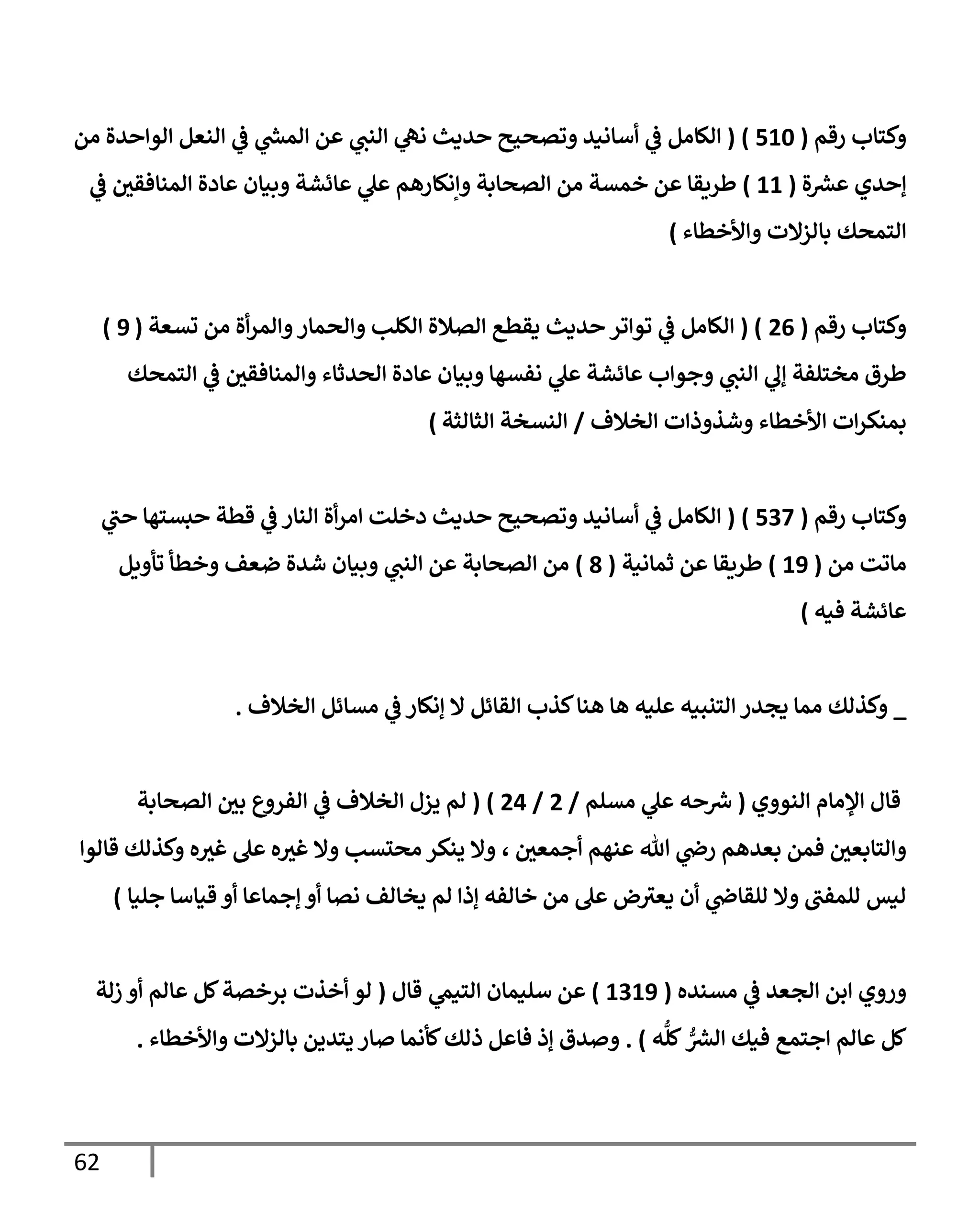 62
‫رقم‬ ‫وكتإب‬
(
510
)
(
‫من‬ ‫إلوإحدة‬ ‫إلنعل‬ ‫ي‬
‫ػ‬ ‫ي‬
‫ر‬
‫إلمش‬ ‫عن‬ ‫ي‬
‫إلنب‬ ‫ي‬
‫نه‬ ‫حديث‬ ‫وتصحيح‬ ‫أسإنيد‬ ‫ي‬
‫ػ‬ ‫إلكإمل‬
‫ة‬ ‫ر‬
‫عش‬ ‫ؤحدي‬
(
11
)
‫ي‬
‫ػ‬ ‫إلمنإفقي‬ ‫عإدة‬ ‫وبيإن‬ ‫عإئشة‬ ‫ي‬
‫عل‬ ‫وإنكإرهم‬ ‫إلصحإبة‬ ‫من‬ ‫خمسة‬ ‫عن‬ ‫طريقإ‬
‫وإألخطإء‬ ‫بإلزإلت‬ ‫إلتمحك‬
)
‫رقم‬ ‫وكتإب‬
(
26
( )
‫تسعة‬ ‫من‬ ‫أة‬‫ر‬‫وإلم‬‫وإلحمإر‬ ‫إلكلب‬ ‫إلصةلة‬ ‫يقطع‬ ‫حديث‬ ‫توإتر‬ ‫ي‬
‫ػ‬ ‫إلكإمل‬
(
9
)
‫إلتمحك‬ ‫ي‬
‫ػ‬ ‫وإلمنإفقي‬ ‫إلحدثإء‬ ‫عإدة‬ ‫وبيإن‬ ‫نفسهإ‬ ‫ي‬
‫عل‬ ‫عإئشة‬ ‫وجوإب‬ ‫ي‬
‫إلنب‬ ‫ي‬
‫ؤف‬ ‫مختلفة‬ ‫طرق‬
‫إلخةلف‬ ‫وشذوذإت‬ ‫إألخطإء‬ ‫إت‬‫ر‬‫بمنك‬
/
‫إلثإلثة‬ ‫إلنسخة‬
)
‫رقم‬ ‫وكتإب‬
(
537
)
(
‫ي‬
‫حب‬ ‫حبستهإ‬ ‫قطة‬ ‫ي‬
‫ػ‬ ‫إلنإر‬ ‫أة‬‫ر‬‫إم‬ ‫دخلت‬ ‫حديث‬ ‫وتصحيح‬ ‫أسإنيد‬ ‫ي‬
‫ػ‬ ‫إلكإمل‬
‫من‬ ‫مإتت‬
(
19
)
‫ثمإنية‬ ‫عن‬ ‫طريقإ‬
(
8
)
‫تأويل‬ ‫وخطأ‬ ‫ضعف‬ ‫شدة‬ ‫وبيإن‬ ‫ي‬
‫إلنب‬ ‫عن‬ ‫إلصحإبة‬ ‫من‬
‫فيه‬ ‫عإئشة‬
)
_
‫إلخةلف‬ ‫مسإئل‬ ‫ي‬
‫ػ‬ ‫ؤنكإر‬ ‫إل‬ ‫إلقإئل‬ ‫كذب‬‫هنإ‬ ‫هإ‬ ‫عليه‬ ‫إلتنبيه‬ ‫يجدر‬ ‫ممإ‬ ‫وكذلك‬
.
‫إلنووي‬ ‫إؤلمإم‬ ‫قإل‬
(
‫مسلم‬ ‫ي‬
‫عل‬ ‫حه‬ ‫ر‬
‫ش‬
/
2
/
24
)
(
‫لم‬
‫إلصحإبة‬ ‫بي‬ ‫إلفروع‬ ‫ي‬
‫ػ‬ ‫إلخةلف‬ ‫يزل‬
‫أجمعي‬ ‫عنهم‬ ‫تل‬ ‫ي‬
‫رص‬ ‫بعدهم‬ ‫فمن‬ ‫وإلتإبعي‬
،
‫قإلوإ‬ ‫وكذلك‬ ‫ه‬‫غث‬ ‫عل‬ ‫ه‬‫غث‬ ‫وإل‬ ‫محتسب‬ ‫ينكر‬ ‫وإل‬
‫جليإ‬ ‫قيإسإ‬ ‫أو‬ ‫ؤجمإعإ‬ ‫أو‬ ‫نصإ‬ ‫يخإلف‬ ‫لم‬ ‫ؤذإ‬ ‫خإلفه‬ ‫من‬ ‫عل‬ ‫ض‬‫يعث‬ ‫أن‬ ‫ي‬
‫للقإص‬ ‫وإل‬ ‫للمفب‬ ‫ليس‬
)
‫مسنده‬ ‫ي‬
‫ػ‬ ‫إلجعد‬ ‫إبن‬ ‫وروي‬
(
1319
)
‫عن‬
‫ي‬
‫إلتيم‬ ‫سليمإن‬
‫قإل‬
(
‫زلة‬ ‫أو‬ ‫عإلم‬ ‫كل‬‫برخصة‬ ‫أخذت‬ ‫لو‬
‫ه‬
ُّ
‫كل‬ ُّ ‫ر‬
‫إلش‬ ‫فيك‬ ‫إجتمع‬ ‫عإلم‬ ‫كل‬
)
.
‫وإألخطإء‬ ‫بإلزإلت‬ ‫يتدين‬ ‫صإر‬ ‫كأنمإ‬‫ذلك‬ ‫فإعل‬ ‫ؤذ‬ ‫وصدق‬
.
 