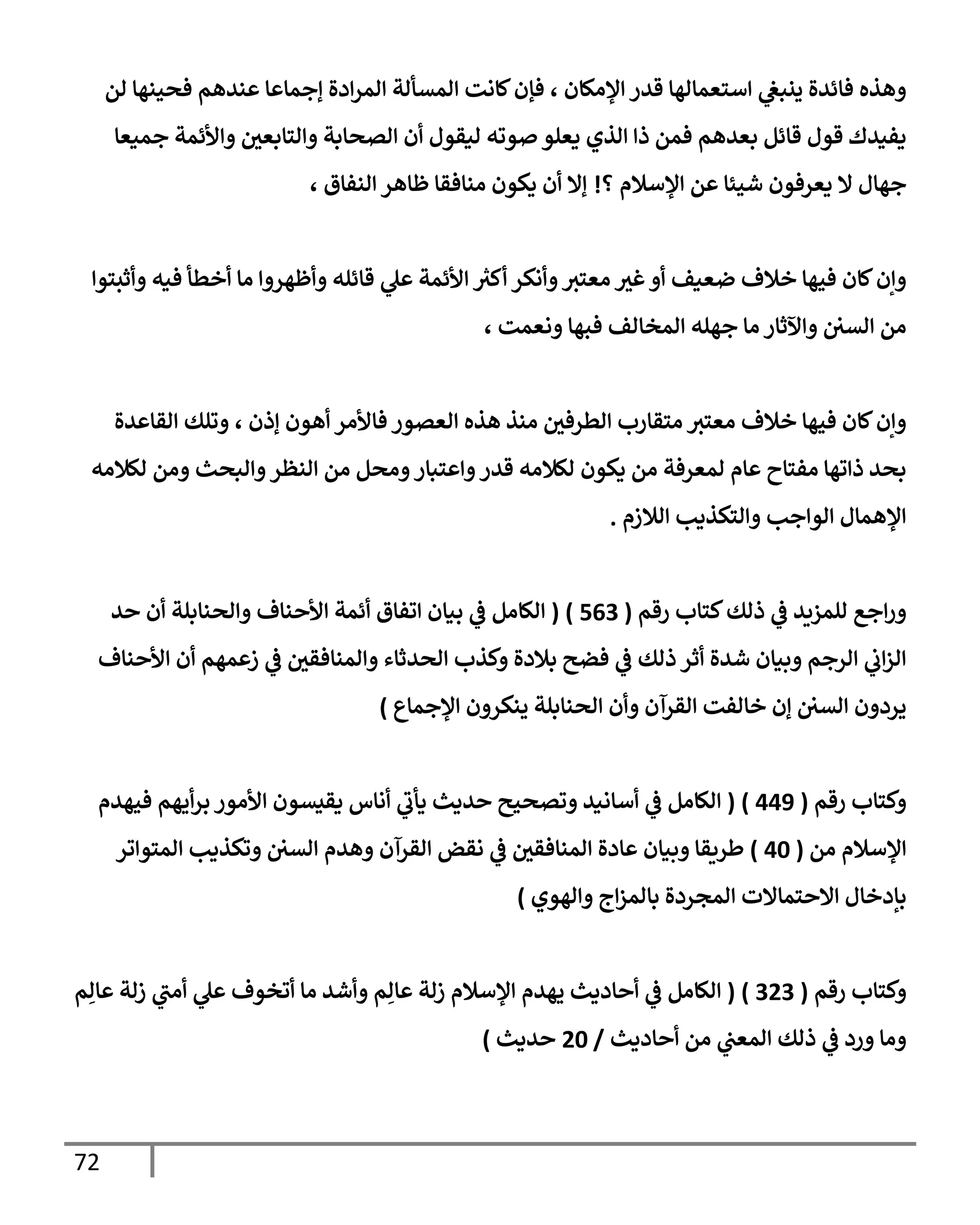 72
‫لن‬ ‫فحينهإ‬ ‫عندهم‬ ‫ؤجمإعإ‬ ‫إدة‬‫ر‬‫إلم‬ ‫إلمسألة‬ ‫كإنت‬‫فؤن‬ ، ‫إؤلمكإن‬ ‫قدر‬ ‫إستعمإلهإ‬ ‫ي‬
‫ينبغ‬ ‫فإئدة‬ ‫وهذه‬
‫جميعإ‬ ‫وإألئمة‬ ‫وإلتإبعي‬ ‫إلصحإبة‬ ‫أن‬ ‫ليقول‬ ‫صوته‬ ‫يعلو‬ ‫إلذي‬ ‫ذإ‬ ‫فمن‬ ‫بعدهم‬ ‫قإئل‬ ‫قول‬ ‫يفيدك‬
‫؟‬ ‫إؤلسةلم‬ ‫عن‬ ‫شيئإ‬ ‫يعرفون‬ ‫إل‬ ‫جهإل‬
!
، ‫إلنفإق‬ ‫ظإهر‬ ‫منإفقإ‬ ‫يكون‬ ‫أن‬ ‫ؤإل‬
‫وأثبتوإ‬ ‫فيه‬ ‫أخطأ‬ ‫مإ‬ ‫وأظهروإ‬ ‫قإئله‬ ‫ي‬
‫عل‬ ‫إألئمة‬ ‫ر‬
‫أكث‬ ‫وأنكر‬‫معتث‬ ‫غث‬‫أو‬ ‫ضعيف‬ ‫خةلف‬ ‫فيهإ‬ ‫كإن‬‫وإن‬
، ‫ونعمت‬ ‫فبهإ‬ ‫إلمخإلف‬ ‫جهله‬ ‫مإ‬ ‫وإآلثإر‬ ‫إلسي‬ ‫من‬
‫إلقإعدة‬ ‫وتلك‬ ، ‫ؤذن‬ ‫أهون‬ ‫فإألمر‬ ‫إلعصور‬ ‫هذه‬ ‫منذ‬ ‫إلطرفي‬ ‫متقإرب‬ ‫معتث‬ ‫خةلف‬ ‫فيهإ‬ ‫كإن‬‫وإن‬
‫لكةلمه‬ ‫ومن‬ ‫وإلبحث‬‫إلنظر‬ ‫من‬ ‫ومحل‬‫وإعتبإر‬‫قدر‬ ‫لكةلمه‬ ‫يكون‬ ‫من‬ ‫لمعرفة‬ ‫عإم‬ ‫مفتإح‬ ‫ذإتهإ‬ ‫بحد‬
‫إلةلزم‬ ‫وإلتكذيب‬ ‫إلوإجب‬ ‫إؤلهمإل‬
.
‫رقم‬ ‫كتإب‬‫ذلك‬ ‫ي‬
‫ػ‬ ‫للمزيد‬ ‫إجع‬‫ر‬‫و‬
(
563
)
(
‫حد‬ ‫أن‬ ‫وإلحنإبلة‬ ‫إألحنإف‬ ‫أئمة‬ ‫إتفإق‬ ‫بيإن‬ ‫ي‬
‫ػ‬ ‫إلكإمل‬
‫إألحنإف‬ ‫أن‬ ‫زعمهم‬ ‫ي‬
‫ػ‬ ‫وإلمنإفقي‬ ‫إلحدثإء‬ ‫وكذب‬ ‫بةلدة‬ ‫فضح‬ ‫ي‬
‫ػ‬ ‫ذلك‬ ‫أثر‬ ‫شدة‬ ‫وبيإن‬ ‫إلرجم‬ ‫ي‬
‫إب‬‫ز‬‫إل‬
‫إؤلجمإع‬ ‫ينكرون‬ ‫إلحنإبلة‬ ‫وأن‬ ‫إلقرآن‬ ‫خإلفت‬ ‫ؤن‬ ‫إلسي‬ ‫يردون‬
)
‫رقم‬ ‫وكتإب‬
(
449
)
(
‫فيهدم‬ ‫أيهم‬‫ر‬‫ب‬ ‫إألمور‬ ‫يقيسون‬ ‫أنإس‬ ‫ي‬
‫يأب‬ ‫حديث‬ ‫وتصحيح‬ ‫أسإنيد‬ ‫ي‬
‫ػ‬ ‫إلكإمل‬
‫من‬ ‫إؤلسةلم‬
(
40
)
‫إلمتوإتر‬ ‫وتكذيب‬ ‫إلسي‬ ‫وهدم‬ ‫إلقرآن‬ ‫نقض‬ ‫ي‬
‫ػ‬ ‫إلمنإفقي‬ ‫عإدة‬ ‫وبيإن‬ ‫طريقإ‬
‫وإلهوي‬ ‫إج‬‫ز‬‫بإلم‬ ‫إلمجردة‬ ‫إإلحتمإإلت‬ ‫بإدخإل‬
)
‫رقم‬ ‫وكتإب‬
(
323
)
(
‫م‬ِ‫عإل‬ ‫زلة‬ ‫ي‬
‫أمب‬ ‫ي‬
‫عل‬ ‫أتخوف‬ ‫مإ‬ ‫وأشد‬ ‫م‬ِ‫عإل‬ ‫زلة‬ ‫إؤلسةلم‬ ‫يهدم‬ ‫أحإديث‬ ‫ي‬
‫ػ‬ ‫إلكإمل‬
‫أحإديث‬ ‫من‬ ‫ي‬
‫إلمعب‬ ‫ذلك‬ ‫ي‬
‫ػ‬ ‫ورد‬ ‫ومإ‬
/
20
‫حديث‬
)
 