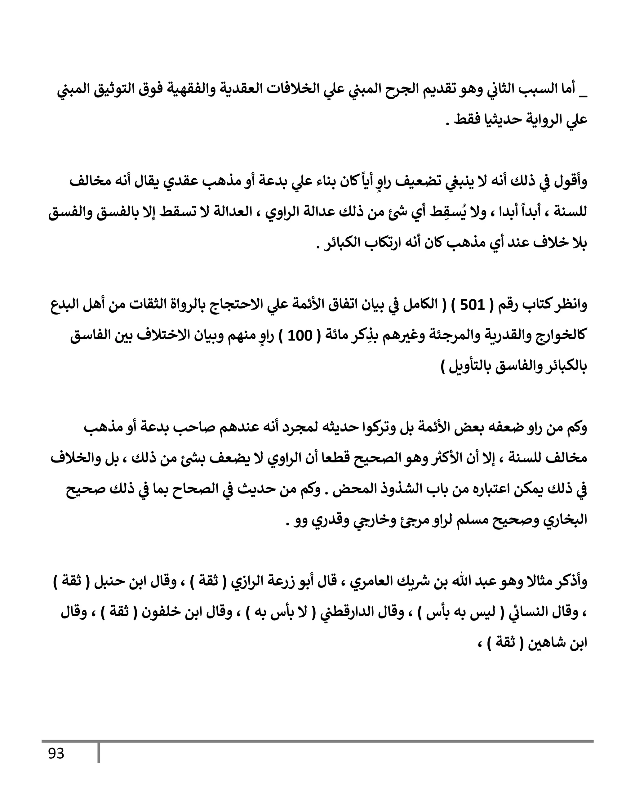 93
_
‫ي‬
‫إلمبب‬ ‫إلتوثيق‬ ‫فوق‬ ‫وإلفقهية‬ ‫إلعقدية‬ ‫إلخةلفإت‬ ‫ي‬
‫عل‬ ‫ي‬
‫إلمبب‬ ‫إلجرح‬ ‫تقديم‬ ‫وهو‬ ‫ي‬
‫إلثإب‬ ‫إلسبب‬ ‫أمإ‬
‫فقط‬ ‫حديثيإ‬ ‫إلروإية‬ ‫ي‬
‫عل‬
.
‫أنه‬ ‫ذلك‬ ‫ي‬
‫ػ‬ ‫وأقول‬
‫مخإلف‬ ‫أنه‬ ‫يقإل‬ ‫عقدي‬ ‫مذهب‬ ‫أو‬ ‫بدعة‬ ‫ي‬
‫عل‬ ‫بنإء‬ ‫كإن‬
ً
‫أيإ‬ ٍ
‫إو‬‫ر‬ ‫تضعيف‬ ‫ي‬
‫ينبغ‬ ‫إل‬
‫وإلفسق‬ ‫بإلفسق‬ ‫ؤإل‬ ‫تسقط‬ ‫إل‬ ‫إلعدإلة‬ ، ‫إوي‬‫ر‬‫إل‬ ‫عدإلة‬ ‫ذلك‬ ‫من‬ ‫ر‬
‫س‬ ‫أي‬ ‫ط‬ ِ
‫سق‬
ُ
‫ي‬ ‫وإل‬ ، ‫أبدإ‬
ً
‫أبدإ‬ ، ‫للسنة‬
‫إلكبإئر‬ ‫إرتكإب‬ ‫أنه‬ ‫كإن‬‫مذهب‬ ‫أي‬ ‫عند‬ ‫خةلف‬ ‫بةل‬
.
‫رقم‬ ‫كتإب‬‫وإنظر‬
(
501
( )
‫إلبدع‬ ‫أهل‬ ‫من‬ ‫إلثقإت‬ ‫بإلروإة‬ ‫إإلحتجإج‬ ‫ي‬
‫عل‬ ‫إألئمة‬ ‫إتفإق‬ ‫بيإن‬ ‫ي‬
‫ػ‬ ‫إلكإمل‬
‫مإئة‬ ‫كر‬ ِ
‫بذ‬ ‫هم‬‫وغث‬ ‫وإلمرجئة‬ ‫وإلقدرية‬ ‫كإلخوإرج‬
(
100
)
‫إلفإسق‬ ‫بي‬ ‫إإلختةلف‬ ‫وبيإن‬ ‫منهم‬ ٍ
‫إو‬‫ر‬
‫بإلتأويل‬ ‫وإلفإسق‬‫بإلكبإئر‬
)
‫مذهب‬ ‫أو‬ ‫بدعة‬ ‫صإحب‬ ‫عندهم‬ ‫أنه‬ ‫لمجرد‬ ‫حديثه‬ ‫كوإ‬
‫وتر‬ ‫بل‬ ‫إألئمة‬ ‫بعض‬ ‫ضعفه‬ ‫إو‬‫ر‬ ‫من‬ ‫وكم‬
، ‫ذلك‬ ‫من‬ ‫ر‬
‫بش‬ ‫يضعف‬ ‫إل‬ ‫إوي‬‫ر‬‫إل‬ ‫أن‬ ‫قطعإ‬ ‫إلصحيح‬ ‫وهو‬ ‫ر‬
‫إألكث‬ ‫أن‬ ‫ؤإل‬ ، ‫للسنة‬ ‫مخإلف‬
‫وإلخةلف‬ ‫بل‬
‫إلمحض‬ ‫إلشذوذ‬ ‫بإب‬ ‫من‬ ‫إعتبإره‬ ‫يمكن‬ ‫ذلك‬ ‫ي‬
‫ػ‬
.
‫صحيح‬ ‫ذلك‬ ‫ي‬
‫ػ‬ ‫بمإ‬ ‫إلصحإح‬ ‫ي‬
‫ػ‬ ‫حديث‬ ‫من‬ ‫وكم‬
‫وو‬ ‫وقدري‬ ‫ي‬
‫وخإرح‬ ‫مرح‬ ‫إو‬‫ر‬‫ل‬ ‫مسلم‬ ‫وصحيح‬ ‫إلبخإري‬
.
‫وأذكر‬
‫مثإإل‬
‫وهو‬
‫إزي‬‫ر‬‫إل‬ ‫زرعة‬ ‫أبو‬ ‫قإل‬ ، ‫إلعإمري‬ ‫يك‬ ‫ر‬
‫ش‬ ‫بن‬ ‫تل‬ ‫عبد‬
(
‫ثقة‬
)
‫وقإل‬ ،
‫إ‬
‫حنبل‬ ‫بن‬
(
‫ثقة‬
)
‫ي‬
‫إلنسإب‬ ‫وقإل‬ ،
(
‫بأس‬ ‫به‬ ‫ليس‬
)
‫ي‬
‫إلدإرقطب‬ ‫وقإل‬ ،
(
‫به‬ ‫بأس‬ ‫إل‬
)
‫خلفون‬ ‫إبن‬ ‫وقإل‬ ،
(
‫ثقة‬
)
،
‫وقإل‬
‫شإهي‬ ‫إبن‬
(
‫ثقة‬
)
،
 