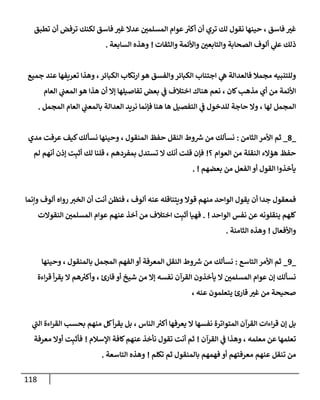 118
‫تطبق‬ ‫أن‬ ‫ترفض‬ ‫لكنك‬ ‫فإسق‬ ‫غي‬ ‫عدإل‬ ‫إلمسلمي‬ ‫عوإم‬ ‫ر‬
‫أكي‬ ‫أن‬ ‫تري‬ ‫لك‬ ‫نقول‬ ‫حينهإ‬ ، ‫فإسق‬ ‫غي‬
‫ألوف‬ ‫ي‬
‫عل‬ ‫ذلك‬
‫إلصحإبة‬
‫وإلتإبعي‬
‫وإألئمة‬
‫وإلثقإت‬
!
‫إلسإبعة‬ ‫وهذه‬
.
‫جميع‬ ‫عند‬ ‫تعريفهإ‬ ‫وهذإ‬ ،‫إلكبإئر‬ ‫إرتكإب‬ ‫هو‬ ‫وإلفسق‬‫إلكبإئر‬ ‫إجتنإب‬ ‫ي‬
‫ه‬ ‫فإلعدإلة‬ ‫مجمةل‬ ‫وللتنبيه‬
‫إلعإم‬ ‫ي‬
‫إلمعب‬ ‫هو‬ ‫هذإ‬ ‫أن‬ ‫ؤإل‬ ‫تفإصيلهإ‬ ‫بعض‬ ‫ي‬
‫ػ‬ ‫إختةلف‬ ‫هنإك‬ ‫نعم‬ ، ‫كإن‬‫مذهب‬ ‫أي‬ ‫من‬ ‫إألئمة‬
‫إلمجمل‬ ‫إلعإم‬ ‫ي‬
‫بإلمعب‬ ‫إلعدإلة‬ ‫نريد‬ ‫فؤنمإ‬ ‫هنإ‬ ‫هإ‬ ‫إلتفصيل‬ ‫ي‬
‫ػ‬ ‫للدخول‬ ‫حإجة‬ ‫وإل‬ ، ‫لهإ‬ ‫إلمجمل‬
.
_
8
_
‫إلثإمن‬ ‫إألمر‬ ‫ثم‬
:
‫مدي‬ ‫عرفت‬ ‫كيف‬‫نسألك‬ ‫وحينهإ‬ ، ‫إلمنقول‬ ‫حفظ‬ ‫إلنقل‬ ‫وط‬ ‫ر‬
‫ش‬ ‫من‬ ‫نسألك‬
‫؟‬ ‫إلعوإم‬ ‫من‬ ‫إلنقلة‬ ‫هؤإلء‬ ‫حفظ‬
!
‫لم‬ ‫أنهم‬ ‫ؤذن‬ ‫ت‬ِ‫أثب‬ ‫لك‬ ‫قلنإ‬ ، ‫بمفردهم‬ ‫تستدل‬ ‫إل‬ ‫أنك‬ ‫قلت‬ ‫فؤن‬
‫بعضهم‬ ‫من‬ ‫إلفعل‬ ‫أو‬ ‫إلقول‬ ‫يأخذوإ‬
!
.
‫وإنمإ‬ ‫ألوف‬ ‫روإه‬ ‫إلخي‬ ‫أن‬ ‫أنت‬ ‫فتظن‬ ، ‫ألوف‬ ‫عنه‬ ‫ويتنإقله‬ ‫قوإل‬ ‫منهم‬ ‫إلوإحد‬ ‫يقول‬ ‫أن‬ ‫جدإ‬ ‫فمعقول‬
‫إلوإحد‬ ‫نفس‬ ‫عن‬ ‫ينقلونه‬ ‫كلهم‬
!
.
‫إلنقوإلت‬ ‫إلمسلمي‬ ‫عوإم‬ ‫عنهم‬ ‫أخذ‬ ‫من‬ ‫إختةلف‬ ‫ت‬ِ‫أثب‬ ‫فهيإ‬
‫وإألفعإل‬
!
‫إلثإمنة‬ ‫وهذه‬
.
_
9
_
‫إلتإسع‬ ‫إألمر‬ ‫ثم‬
:
‫وحينهإ‬ ، ‫بإلمنقول‬ ‫إلمجمل‬ ‫إلفهم‬ ‫أو‬ ‫إلمعرفة‬ ‫إلنقل‬ ‫وط‬ ‫ر‬
‫ش‬ ‫من‬ ‫نسألك‬
‫إءة‬‫ر‬‫ق‬ ‫أ‬‫ر‬‫يق‬ ‫إل‬ ‫هم‬ ‫ر‬
‫وأكي‬ ، ‫قإرئ‬ ‫أو‬ ‫شيخ‬ ‫من‬ ‫ؤإل‬ ‫نفسه‬ ‫إلقرآن‬ ‫يأخذون‬ ‫إل‬ ‫إلمسلمي‬ ‫عوإم‬ ‫ؤن‬ ‫نسألك‬
، ‫عنه‬ ‫يتعلمون‬ ‫قإرئ‬ ‫غي‬ ‫من‬ ‫صحيحة‬
‫إلقرآن‬ ‫إءإت‬‫ر‬‫ق‬ ‫ؤن‬ ‫بل‬
‫نفسهإ‬ ‫إلمتوإترة‬
‫ي‬
‫إلب‬ ‫إءة‬‫ر‬‫إلق‬ ‫بحسب‬ ‫منهم‬ ‫كل‬‫أ‬‫ر‬‫يق‬ ‫بل‬ ، ‫إلنإس‬ ‫ر‬
‫أكي‬ ‫يعرفهإ‬ ‫إل‬
‫إلقرآن‬ ‫ي‬
‫ػ‬ ‫وهذإ‬ ، ‫معلمه‬ ‫عن‬ ‫تعلمهإ‬
!
‫إؤلسةلم‬ ‫كإفة‬‫عنهم‬ ‫نأخذ‬ ‫تقول‬ ‫أنت‬ ‫ثم‬
!
‫معرفة‬ ‫أوإل‬ ‫ت‬ِ‫فأثب‬
‫عنهم‬ ‫تنقل‬ ‫من‬
‫أو‬ ‫معرفتهم‬
‫تكلم‬ ‫ثم‬ ‫بإلمنقول‬ ‫فهمهم‬
!
‫إلتإسعة‬ ‫وهذه‬
.
 