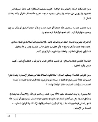 13
‫ليس‬ ‫حديث‬ ‫أتإهم‬ ‫كلمإ‬‫إلمنإفقي‬ ‫متفيقهة‬ ‫أكإذيب‬ ‫إلوإهية‬ ‫وإلمزعومإت‬ ‫إلبإردة‬ ‫إلتمحكإت‬ ‫ومن‬
‫يخإلف‬ ‫وذإك‬ ‫إلقرآن‬ ‫يخإلف‬ ‫هذإ‬ ‫صإئحهم‬ ‫صإح‬ ‫إجهم‬‫ز‬‫م‬ ‫يوإفق‬ ‫وإل‬ ‫هوإهم‬ ‫ي‬
‫عل‬ ‫يجري‬ ‫وإل‬ ‫يعجبهم‬
‫إلعقل‬
. !
‫تعريفهإ‬ ‫يذكر‬ ‫أن‬ ‫ي‬
‫فينبغ‬ ‫إلحجة‬ ‫ذكر‬ ‫يريد‬ ‫حي‬ ‫إلمرء‬ ‫أن‬ ‫إلنقطة‬ ‫هذه‬ ‫يستعمل‬ ‫من‬ ‫عند‬ ‫إلعجب‬ ‫ومن‬
‫بهإ‬ ‫إإلحتجإج‬ ‫وكيفية‬ ‫إلحجة‬ ‫تلك‬ ‫ؤثبإت‬ ‫وكيفية‬ ‫وحدودهإ‬
.
‫ي‬
‫ه‬ ‫ومإ‬ ‫إلعقل‬ ‫هو‬ ‫مإ‬ ‫أصةل‬ ‫لك‬ ‫يذكرون‬ ‫فةل‬ ، ‫هإئمإ‬ ‫كونك‬
‫يي‬ ‫ثم‬ ‫إلعقل‬ ‫إلحجة‬ ‫فيقولون‬ ‫هؤإلء‬ ‫أمإ‬
‫بعقول‬ ‫يؤخذ‬ ‫وهل‬ ‫بإلضبط‬ ‫إلنإس‬ ‫عقول‬ ‫من‬ ‫عقل‬ ‫وأي‬ ‫به‬ ‫يحتج‬ ‫وكيف‬ ‫حجته‬ ‫ومإ‬ ‫حدوده‬
‫ذلك‬ ‫وغي‬ ‫إل‬ ‫أم‬ ‫وإلفقهيإت‬ ‫وإلعقإئد‬ ‫إلعقليإت‬ ‫ي‬
‫ػ‬ ‫أيضإ‬ ‫كي‬ ‫ر‬
‫إلمش‬
.
‫وإلسةلم‬ ‫إلعقل‬ ‫عندهم‬ ‫فإلحجة‬
!
‫وكيف‬ ‫عقل‬ ‫وأي‬ ‫إلعقل‬ ‫مإ‬ ‫تعرف‬ ‫إل‬‫إلبحر‬ ‫ي‬
‫ػ‬ ‫غإرقإ‬ ‫إذهب‬ ‫ثم‬
‫إلعقل‬ ‫وفيم‬ ‫إلعقل‬
. !
‫إلسإئل‬ ‫يسألهم‬ ‫أن‬ ‫كذلك‬‫إئب‬‫ر‬‫إلغ‬ ‫ومن‬
:
‫تكون‬ ‫ولمإذإ‬ ‫؟‬ ‫إؤلسةلم‬ ‫شعإئر‬ ‫من‬
ً
‫قال‬
َ
‫ع‬ ‫إلصةلة‬ ‫تكون‬ ‫لمإذإ‬
‫ولمإذإ‬ ‫؟‬ ‫للصةلة‬ ‫إلزمإ‬ ‫فرضإ‬ ‫عقةل‬ ‫إلوضوء‬ ‫يكون‬ ‫ولمإذإ‬ ‫؟‬ ‫فقط‬ ‫صلوإت‬ ‫خمس‬
ً
‫قال‬
َ
‫ع‬ ‫إلصلوإت‬
‫؟‬ ‫ولمإذإ‬ ‫ولمإذإ‬ ‫؟‬ ‫عقةل‬ ‫إلصلوإت‬ ‫كعإت‬
‫ر‬ ‫عدد‬ ‫تختلف‬
‫و‬ ‫تل‬ ‫عن‬‫إألمر‬ ‫ورد‬ ‫هكذإ‬ ‫يقول‬ ‫أن‬ ‫ؤإل‬ ‫منهم‬ ‫إلمتمحك‬ ‫يجد‬ ‫وإل‬ ‫يجيبون‬ ‫فةل‬
(
‫يفعل‬ ‫عمإ‬ ‫ل‬
َ
‫سأ‬
ُ
‫ي‬ ‫إل‬
)
.
‫هذإ‬ ‫وإ‬
ُ
‫ل‬ ِ
‫عم‬
ُ
‫ي‬ ‫أن‬ ‫يريدون‬ ‫ثم‬ ‫بإلعقل‬ ‫جوإبإ‬ ‫يجدون‬ ‫وإل‬ ‫إؤلسةلم‬ ‫شعإئر‬ ‫أعظم‬ ‫من‬ ‫ي‬
‫وه‬ ‫إلصةلة‬ ‫ي‬
‫ػ‬ ‫وهذإ‬
‫إلصةلة‬ ‫دون‬ ‫فيمإ‬ ‫ي‬
‫إلعقل‬ ‫إلعجز‬
. !
‫ليست‬ ‫لك‬ ‫فيقول‬ ‫مكشوفإ‬
ً
‫كإ‬ِ
‫ر‬
‫ش‬ ُ‫وم‬
ً
‫فإ‬ ِ
‫ِص‬
ً
‫دإ‬ ِ
‫لح‬ ُ‫م‬ ‫يكون‬ ‫أن‬ ‫ؤإل‬
‫إؤلسةلم‬ ‫من‬ ‫إلصةلة‬
.
 